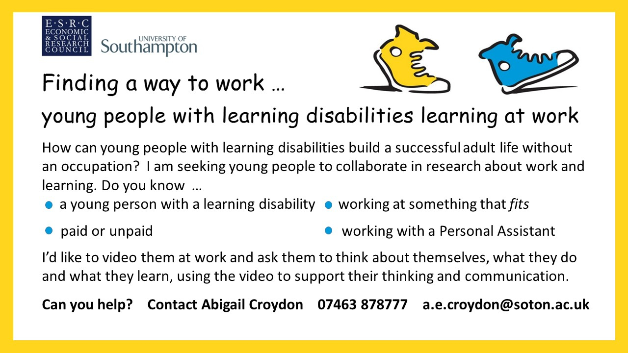 University of Southampton ESRC Economic  Social Research Council Finding a way to work Young people with learning disabilities learning at workHow can young people with learning disabilities build a successful adult life without an occupation I am seeking young people to collaborate in research about work and learningDo you knowa young person with a learning disabilitya young person working at something that fits paid or unpaida young person working with a personal assistantId like to video them at work and ask them to think about themselves what they do and what they learn using the video to support their thinking and communicationCan you help Contact Abigail Croydon 07463 878777 aecroydonsotonacuk