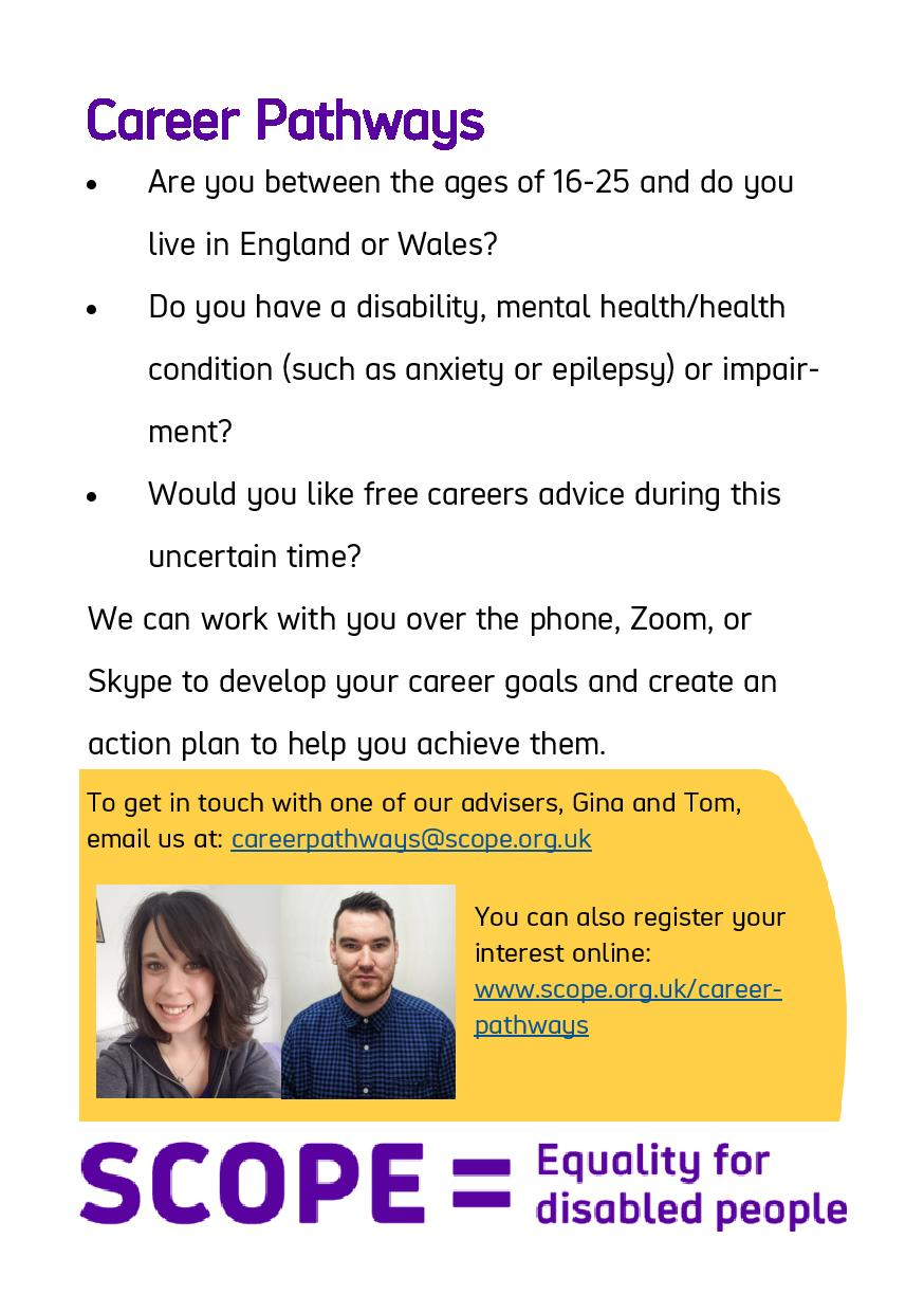 Flyer for Career Pathways    Are you between the ages of 16-25 and do you live in England or Wales?  Do you have a disability, mental health/health condition (such as anxiety or epilepsy) or impairment?  Would you like free careers advice during this uncertain time?    We can work with you over the phone, Zoom, or Skype to develop your career goals and create an action plan to help you achieve them.    To get in touch with one of our advisers, Gina and Tom, email us at: careerpathways@scope.org.uk  You can also register your interest online: www.scope.org.uk/career-pathways