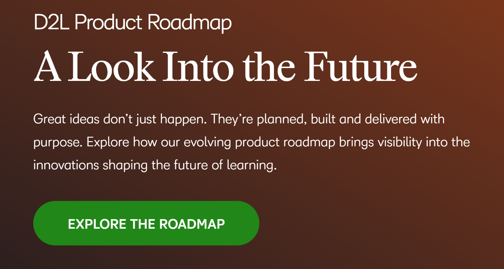 D2L Product Roadmap A Look Into the Future. Great ideas don't just happen. They're planned, built and delivered with purpose. Explore how our evolving product roadmap brings visibility into the innovations shaping the future of learning. Explore the Roadmap.