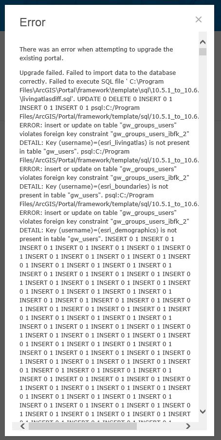 There was an error when attempting to upgrade the existing portal. Upgrade failed. Failed to import data to the database correctly. Failed to execute SQL file ' C:\Program Files\ArcGIS\Portal\framework\template\sql\10.5.1_to_10.6.0\livingatlasdiff.sql'. UPDATE 0 DELETE 0 INSERT 0 1 INSERT 0 1 INSERT 0 1 psql:C:/Program Files/ArcGIS/Portal/framework/template/sql/10.5.1_to_10.6.0/livingatlasdiff.sql:9: ERROR: insert or update on table "gw_groups_users" violates foreign key constraint "gw_groups_users_ibfk_2" DETAIL: Key (username)=(esri_livingatlas) is not present in table "gw_users". psql:C:/Program Files/ArcGIS/Portal/framework/template/sql/10.5.1_to_10.6.0/livingatlasdiff.sql:10: ERROR: insert or update on table "gw_groups_users" violates foreign key constraint "gw_groups_users_ibfk_2" DETAIL: Key (username)=(esri_boundaries) is not present in table "gw_users". psql:C:/Program Files/ArcGIS/Portal/framework/template/sql/10.5.1_to_10.6.0/livingatlasdiff.sql:11: ERROR: insert or update on table "gw_groups_users" violates foreign key constraint "gw_groups_users_ibfk_2" DETAIL: Key (username)=(esri_demographics) is not present in table "gw_users". INSERT 0 1 INSERT 0 1 INSERT 0 1 INSERT 0 1 INSERT 0 1 INSERT 0 1 INSERT 0 1 INSERT 0 1 INSERT 0 1 INSERT 0 1 INSERT 0 1 INSERT 0 1 INSERT 0 1 INSERT 0 1 INSERT 0 1 INSERT 0 1 INSERT 0 1 INSERT 0 1 INSERT 0 1 INSERT 0 1 INSERT 0 1 INSERT 0 1 INSERT 0 1 INSERT 0 1 INSERT 0 1 INSERT 0 1 INSERT 0 1 INSERT 0 1 INSERT 0 1 INSERT 0 1 INSERT 0 1 INSERT 0 1 INSERT 0 1 INSERT 0 1 INSERT 0 1 INSERT 0 1 INSERT 0 1 INSERT 0 1 INSERT 0 1 INSERT 0 1 INSERT 0 1 INSERT 0 1 INSERT 0 1 INSERT 0 1 INSERT 0 1 INSERT 0 1 INSERT 0 1 INSERT 0 1 INSERT 0 1 INSERT 0 1 INSERT 0 1 INSERT 0 1 INSERT 0 1 INSERT 0 1 INSERT 0 1 INSERT 0 1 INSERT 0 1 INSERT 0 1 INSERT 0 1 INSERT 0 1 INSERT 0 1 INSERT 0 1 INSERT 0 1 INSERT 0 1 INSERT 0 1 INSERT 0 1 INSERT 0 1 INSERT 0 1 INSERT 0 1 INSERT 0 1 INSERT 0 1 INSERT 0 1 INSERT 0 1 INSERT 0 1 INSERT 0 1 INSERT 0 1 INSERT 0 1 INSERT 0 1 INSERT 0 1 INSERT 0 1 INSERT 0 1 INSERT 0 1 INSERT 0 1 INSERT 0 1 INSERT 0 1 INSERT 0 1 INSERT 0 1 INSERT 0 1 INSERT 0 1 INSERT 0 1 INSERT 0 1 INSERT 0 1 INSERT 0 1 INSERT 0 1 INSERT 0 1 INSERT 0 1 INSERT 0 1 INSERT 0 1 INSERT 0 1 INSERT 0 1 INSERT 0 1 INSERT 0 1 INSERT 0 1 INSERT 0 1 INSERT 0 1 INSERT 0 1 INSERT 0 1 INSERT 0 1 INSERT 0 1 INSERT 0 1 INSERT 0 1 INSERT 0 1 INSERT 0 1 INSERT 0 1 INSERT 0 1 INSERT 0 1 INSERT 0 1 INSERT 0 1 INSERT 0 1 INSERT 0 1 INSERT 0 1 INSERT 0 1 INSERT 0 1 INSERT 0 1 INSERT 0 1 INSERT 0 1 INSERT 0 1 INSERT 0 1 INSERT 0 1 INSERT 0 1 INSERT 0 1 INSERT 0 1 INSERT 0 1 INSERT 0 1 INSERT 0 1 INSERT 0 1 INSERT 0 1 INSERT 0 1 INSERT 0 1 INSERT 0 1 INSERT 0 1 INSERT 0 1 INSERT 0 1 INSERT 0 1 INSERT 0 1 INSERT 0 1 INSERT 0 1 INSERT 0 1 INSERT 0 1 INSERT 0 1 INSERT 0 1 INSERT 0 1 INSERT 0 1 INSERT 0 1 INSERT 0 1 INSERT 0 1 INSERT 0 1 INSERT 0 1 INSERT 0 1 INSERT 0 1 INSERT 0 1 INSERT 0 1 INSERT 0 1 INSERT 0 1 INSERT 0 1 INSERT 0 1 INSERT 0 1 INSERT 0 1 INSERT 0 1 INSERT 0 1 INSERT 0 1 INSERT 0 1 INSERT 0 1 INSERT 0 1 INSERT 0 1 INSERT 0 1 INSERT 0 1 INSERT 0 1 INSERT 0 1 INSERT 0 1 INSERT 0 1 INSERT 0 1 INSERT 0 1 INSERT 0 1 INSERT 0 1 INSERT 0 1 INSERT 0 1 INSERT 0 1 INSERT 0 1 INSERT 0 1 INSERT 0 1 INSERT 0 1 INSERT 0 1 INSERT 0 1 INSERT 0 1 INSERT 0 1 INSERT 0 1 INSERT 0 1 INSERT 0 1 INSERT 0 1 INSERT 0 1 INSERT 0 1 INSERT 0 1 INSERT 0 1 INSERT 0 1 INSERT 0 1 INSERT 0 1 INSERT 0 1 INSERT 0 1 INSERT 0 1 INSERT 0 1 INSERT 0 1 INSERT 0 1 INSERT 0 1 INSERT 0 1 INSERT 0 1 INSERT 0 1 INSERT 0 1 INSERT 0 1 INSERT 0 1 INSERT 0 1 INSERT 0 1 INSERT 0 1 INSERT 0 1 INSERT 0 1 INSERT 0 1 INSERT 0 1 INSERT 0 1 INSERT 0 1 INSERT 0 1 INSERT 0 1 INSERT 0 1 INSERT 0 1 INSERT 0 1 INSERT 0 1 INSERT 0 1 INSERT 0 1 INSERT 0 1 INSERT 0 1 INSERT 0 1 INSERT 0 1 INSERT 0 1 INSERT 0 1 INSERT 0 1 INSERT 0 1 INSERT 0 1 INSERT 0 1 INSERT 0 1 INSERT 0 1 INSERT 0 1 INSERT 0 1 INSERT 0 1 INSERT 0 1 INSERT 0 1 INSERT 0 1 INSERT 0 1 INSERT 0 1 INSERT 0 1 INSERT 0 1 INSERT 0 1 INSERT 0 1 INSERT 0 1 INSERT 0 1 INSERT 0 1 INSERT 0 1 INSERT 0 1 INSERT 0 1 INSERT 0 1 INSERT 0 1 INSERT 0 1 INSERT 0 1 INSERT 0 1 INSERT 0 1 INSERT 0 1 INSERT 0 1 INSERT 0 1 INSERT 0 1 INSERT 0 1 INSERT 0 1 INSERT 0 1 INSERT 0 1 INSERT 0 1 INSERT 0 1 INSERT 0 1 INSERT 0 1 INSERT 0 1 INSERT 0 1 INSERT 0 1 INSERT 0 1 INSERT 0 1 INSERT 0 1 INSERT 0 1 INSERT 0 1 INSERT 0 1 INSERT 0 1 INSERT 0 1 INSERT 0 1 INSERT 0 1 INSERT 0 1 INSERT 0 1 INSERT 0 1 INSERT 0 1 INSERT 0 1 INSERT 0 1 INSERT 0 1 INSERT 0 1 INSERT 0 1 INSERT 0 1 INSERT 0 1 INSERT 0 1 INSERT 0 1 INSERT 0 1 INSERT 0 1 INSERT 0 1 INSERT 0 1 INSERT 0 1 INSERT 0 1 INSERT 0 1 INSERT 0 1 INSERT 0 1 INSERT 0 1 INSERT 0 1 INSERT 0 1 INSERT 0 1 INSERT 0 1 INSERT 0 1 INSERT 0 1 INSERT 0 1 INSERT 0 1 INSERT 0 1 INSERT 0 1 INSERT 0 1 INSERT 0 1 INSERT 0 1 INSERT 0 1 INSERT 0 1 INSERT 0 1 INSERT 0 1 INSERT 0 1 INSERT 0 1 INSERT 0 1 INSERT 0 1 INSERT 0 1 INSERT 0 1 INSERT 0 1 INSERT 0 1 INSERT 0 1 INSERT 0 1 INSERT 0 1 INSERT 0 1 INSERT 0 1 INSERT 0 1 INSERT 0 1 INSERT 0 1 INSERT 0 1 INSERT 0 1 INSERT 0 1 INSERT 0 1 INSERT 0 1 INSERT 0 1 INSERT 0 1 INSERT 0 1 INSERT 0 1 INSERT 0 1 INSERT 0 1 INSERT 0 1 INSERT 0 1 INSERT 0 1 INSERT 0 1 INSERT 0 1 INSERT 0 1 INSERT 0 1 INSERT 0 1 INSERT 0 1 INSERT 0 1 INSERT 0 1 INSERT 0 1 INSERT 0 1 INSERT 0 1 INSERT 0 1 INSERT 0 1 INSERT 0 1 INSERT 0 1 INSERT 0 1 INSERT 0 1 INSERT 0 1 INSERT 0 1 INSERT 0 1 INSERT 0 1 INSERT 0 1 INSERT 0 1 INSERT 0 1 INSERT 0 1 INSERT 0 1 INSERT 0 1 INSERT 0 1 INSERT 0 1 INSERT 0 1 INSERT 0 1 INSERT 0 1 INSERT 0 1 INSERT 0 1 INSERT 0 1 INSERT 0 1 INSERT 0 1 INSERT 0 1 INSERT 0 1 INSERT 0 1 INSERT 0 1 INSERT 0 1 INSERT 0 1 INSERT 0 1 INSERT 0 1 INSERT 0 1 INSERT 0 1 INSERT 0 1 INSERT 0 1 INSERT 0 1 INSERT 0 1 INSERT 0 1 INSERT 0 1 INSERT 0 1 INSERT 0 1 INSERT 0 1 INSERT 0 1 INSERT 0 1 INSERT 0 1 INSERT 0 1 INSERT 0 1 INSERT 0 1 INSERT 0 1 INSERT 0 1 INSERT 0 1 INSERT 0 1 INSERT 0 1 INSERT 0 1 INSERT 0 1 INSERT 0 1 INSERT 0 1 INSERT 0 1 INSERT 0 1 INSERT 0 1 INSERT 0 1 INSERT 0 1 INSERT 0 1 INSERT 0 1 INSERT 0 1 INSERT 0 1 INSERT 0 1 INSERT 0 1 INSERT 0 1 INSERT 0 1 INSERT 0 1 INSERT 0 1 INSERT 0 1 INSERT 0 1 INSERT 0 1 INSERT 0 1 INSERT 0 1 INSERT 0 1 INSERT 0 1 INSERT 0 1 INSERT 0 1 INSERT 0 1 INSERT 0 1 INSERT 0 1 INSERT 0 1 INSERT 0 1 INSERT 0 1 INSERT 0 1 INSERT 0 1 INSERT 0 1 INSERT 0 1 INSERT 0 1 INSERT 0 1 INSERT 0 1 INSERT 0 1 INSERT 0 1 INSERT 0 1 INSERT 0 1 INSERT 0 1 INSERT 0 1 INSERT 0 1 INSERT 0 1 INSERT 0 1 INSERT 0 1 INSERT 0 1 INSERT 0 1 INSERT 0 1 INSERT 0 1 INSERT 0 1 INSERT 0 1 INSERT 0 1 INSERT 0 1 INSERT 0 1 INSERT 0 1 INSERT 0 1 INSERT 0 1 INSERT 0 1 INSERT 0 1 INSERT 0 1 INSERT 0 1 INSERT 0 1 INSERT 0 1 INSERT 0 1 INSERT 0 1 INSERT 0 1 INSERT 0 1 INSERT 0 1 INSERT 0 1 INSERT 0 1 INSERT 0 1 INSERT 0 1 INSERT 0 1 INSERT 0 1 INSERT 0 1 INSERT 0 1 INSERT 0 1 INSERT 0 1 INSERT 0 1 INSERT 0 1 INSERT 0 1 INSERT 0 1 INSERT 0 1 INSERT 0 1 INSERT 0 1 INSERT 0 1 INSERT 0 1 INSERT 0 1 INSERT 0 1 INSERT 0 1 INSERT 0 1 INSERT 0 1 INSERT 0 1 INSERT 0 1 INSERT 0 1 INSERT 0 1 INSERT 0 1 INSERT 0 1 INSERT 0 1 INSERT 0 1 INSERT 0 1 INSERT 0 1 INSERT 0 1 INSERT 0 1 INSERT 0 1 INSERT 0 1 INSERT 0 1 INSERT 0 1 INSERT 0 1 INSERT 0 1 INSERT 0 1 INSERT 0 1 INSERT 0 1 INSERT 0 1 INSERT 0 1 INSERT 0 1 INSERT 0 1 INSERT 0 1 INSERT 0 1 INSERT 0 1 INSERT 0 1 INSERT 0 1 INSERT 0 1 INSERT 0 1 INSERT 0 1 INSERT 0 1 INSERT 0 1 INSERT 0 1 INSERT 0 1 INSERT 0 1 INSERT 0 1 INSERT 0 1 INSERT 0 1 INSERT 0 1 INSERT 0 1 INSERT 0 1 INSERT 0 1 INSERT 0 1 INSERT 0 1 INSERT 0 1 INSERT 0 1 INSERT 0 1 INSERT 0 1 INSERT 0 1 INSERT 0 1 INSERT 0 1 INSERT 0 1 INSERT 0 1 INSERT 0 1 INSERT 0 1 INSERT 0 1 INSERT 0 1 INSERT 0 1 INSERT 0 1 INSERT 0 1 INSERT 0 1 INSERT 0 1 INSERT 0 1 INSERT 0 1 INSERT 0 1 INSERT 0 1 INSERT 0 1 INSERT 0 1 UPDATE 0 UPDATE 0 UPDATE 0 UPDATE 0 UPDATE 0 UPDATE 0 UPDATE 0 UPDATE 0 UPDATE 0 UPDATE 0 UPDATE 0 UPDATE 0 UPDATE 0 UPDATE 0 UPDATE 0 UPDATE 0 UPDATE 0 UPDATE 0 UPDATE 0 UPDATE 0 UPDATE 0 UPDATE 0 UPDATE 0 UPDATE 0 UPDATE 0 UPDATE 0 UPDATE 0 UPDATE 0 UPDATE 0 UPDATE 0 UPDATE 0 UPDATE 0 UPDATE 0 UPDATE 0 UPDATE 0 UPDATE 0 UPDATE 0 UPDATE 0 UPDATE 0 UPDATE 0 UPDATE 0 UPDATE 0 UPDATE 0 UPDATE 0 UPDATE 0 UPDATE 0 UPDATE 0 UPDATE 0 UPDATE 0 UPDATE 0 UPDATE 0 UPDATE 0 UPDATE 0 UPDATE 0 UPDATE 0 UPDATE 0 UPDATE 0 UPDATE 0 UPDATE 0 UPDATE 0 UPDATE 0 UPDATE 0 UPDATE 0 UPDATE 0 UPDATE 0 UPDATE 0 UPDATE 0 UPDATE 0 UPDATE 0 UPDATE 0 UPDATE 0 UPDATE 0 UPDATE 0 UPDATE 0 UPDATE 0 UPDATE 0 UPDATE 0 UPDATE 0 UPDATE 0 UPDATE 0 UPDATE 0 UPDATE 0 UPDATE 0 UPDATE 0 UPDATE 0 UPDATE 0 UPDATE 0 UPDATE 0 UPDATE 0 UPDATE 0 UPDATE 0 UPDATE 0 UPDATE 0 UPDATE 0 UPDATE 0 UPDATE 0 UPDATE 0 UPDATE 0 UPDATE 0 UPDATE 0 UPDATE 0 UPDATE 0 UPDATE 0 UPDATE 0 UPDATE 0 UPDATE 0 UPDATE 0 UPDATE 0 UPDATE 0 UPDATE 0 UPDATE 0 UPDATE 0 UPDATE 0 UPDATE 0 UPDATE 0 UPDATE 0 UPDATE 0 UPDATE 0 UPDATE 0 UPDATE 0 UPDATE 0 UPDATE 0 UPDATE 0 UPDATE 0 UPDATE 0 UPDATE 0 UPDATE 0 UPDATE 0 UPDATE 0 UPDATE 0 UPDATE 0 UPDATE 0 UPDATE 0 UPDATE 0 UPDATE 0 UPDATE 0 UPDATE 0 UPDATE 0 UPDATE 0 UPDATE 0 UPDATE 0 UPDATE 0 UPDATE 0 UPDATE 0 UPDATE 0 UPDATE 0 UPDATE 0 UPDATE 0 UPDATE 0 UPDATE 0 UPDATE 0 UPDATE 0 UPDATE 0 UPDATE 0 UPDATE 0 UPDATE 0 UPDATE 0 UPDATE 0 UPDATE 0 UPDATE 0 UPDATE 0 UPDATE 0 UPDATE 0 UPDATE 0 UPDATE 0 UPDATE 0 UPDATE 0 UPDATE 0 UPDATE 0 UPDATE 0 UPDATE 0 UPDATE 0 UPDATE 0 UPDATE 0 UPDATE 0 UPDATE 0 UPDATE 0 UPDATE 0 UPDATE 0 UPDATE 0 UPDATE 0 UPDATE 0 UPDATE 0 UPDATE 0 UPDATE 0 UPDATE 0 UPDATE 0 UPDATE 0 UPDATE 0 UPDATE 0 UPDATE 0 UPDATE 0 UPDATE 0 UPDATE 0 UPDATE 0 UPDATE 0 UPDATE 0 UPDATE 0 UPDATE 0 UPDATE 0 UPDATE 0 UPDATE 0 UPDATE 0 UPDATE 0 UPDATE 0 UPDATE 0 UPDATE 0 UPDATE 0 UPDATE 0 UPDATE 0 UPDATE 0 UPDATE 0 UPDATE 0 UPDATE 0 UPDATE 0 UPDATE 0 UPDATE 0 UPDATE 0 UPDATE 0 UPDATE 0 UPDATE 0 UPDATE 0 UPDATE 0 UPDATE 0 UPDATE 0 UPDATE 0 UPDATE 0 UPDATE 0 UPDATE 0 UPDATE 0 UPDATE 0 UPDATE 0 UPDATE 0 UPDATE 0 UPDATE 0 UPDATE 0 UPDATE 0 UPDATE 0 UPDATE 0 UPDATE 0 UPDATE 0 UPDATE 0 UPDATE 0 UPDATE 0 UPDATE 0 UPDATE 0 UPDATE 0 UPDATE 0 UPDATE 0 UPDATE 0 UPDATE 0 UPDATE 0 UPDATE 0 UPDATE 0 UPDATE 0 UPDATE 0 UPDATE 0 UPDATE 0 UPDATE 0 UPDATE 0 UPDATE 0 UPDATE 0 UPDATE 0 UPDATE 0 UPDATE 0 UPDATE 0 UPDATE 0 UPDATE 0 UPDATE 0 UPDATE 0 UPDATE 0 UPDATE 0 UPDATE 0 UPDATE 0 UPDATE 0 UPDATE 0 UPDATE 0 UPDATE 0 UPDATE 0 UPDATE 0 UPDATE 0 UPDATE 0 UPDATE 0 UPDATE 0 UPDATE 0 UPDATE 0 UPDATE 0 UPDATE 0 UPDATE 0 UPDATE 0 UPDATE 0 UPDATE 0 UPDATE 0 UPDATE 0 UPDATE 0 UPDATE 0 UPDATE 0 UPDATE 0 UPDATE 0 UPDATE 0 UPDATE 0 UPDATE 0 UPDATE 0 UPDATE 0 UPDATE 0 UPDATE 0 UPDATE 0 UPDATE 0 UPDATE 0 UPDATE 0 UPDATE 0 UPDATE 0 UPDATE 0 UPDATE 0 UPDATE 0 UPDATE 0 UPDATE 0 UPDATE 0 UPDATE 0 UPDATE 0 UPDATE 0 UPDATE 0 UPDATE 0 UPDATE 0 UPDATE 0 UPDATE 0 UPDATE 0 UPDATE 0 UPDATE 0 UPDATE 0 UPDATE 0 UPDATE 0 UPDATE 0 UPDATE 0 UPDATE 0 UPDATE 0 UPDATE 0 UPDATE 0 UPDATE 0 UPDATE 0 UPDATE 0 UPDATE 0 UPDATE 0 UPDATE 0 UPDATE 0 UPDATE 0 UPDATE 0 UPDATE 0 UPDATE 0 UPDATE 0 UPDATE 0 UPDATE 0 UPDATE 0 UPDATE 0 UPDATE 0 UPDATE 0 UPDATE 0 UPDATE 0 UPDATE 0 UPDATE 0 UPDATE 0 UPDATE 0 UPDATE 0 UPDATE 0 UPDATE 0 UPDATE 0 UPDATE 0 UPDATE 0 UPDATE 0 UPDATE 0 UPDATE 0 UPDATE 0 UPDATE 0 UPDATE 0 UPDATE 0 UPDATE 0 UPDATE 0 UPDATE 0 UPDATE 0 UPDATE 0 UPDATE 0 UPDATE 0 UPDATE 0 UPDATE 0 UPDATE 0 UPDATE 0 UPDATE 0 UPDATE 0 UPDATE 0 UPDATE 0 UPDATE 0 UPDATE 0 UPDATE 0 UPDATE 0 UPDATE 0 UPDATE 0 UPDATE 0 UPDATE 0 UPDATE 0 UPDATE 0 UPDATE 0 UPDATE 0 UPDATE 0 UPDATE 0 UPDATE 0 UPDATE 0 UPDATE 0 UPDATE 0 UPDATE 0 UPDATE 0 UPDATE 0 UPDATE 0 UPDATE 0 UPDATE 0 UPDATE 0 UPDATE 0 UPDATE 0 UPDATE 0 UPDATE 0 UPDATE 0 UPDATE 0 UPDATE 0 UPDATE 0 UPDATE 0 UPDATE 0 UPDATE 0 UPDATE 0 UPDATE 0 UPDATE 0 UPDATE 0 UPDATE 0 UPDATE 0 UPDATE 0 UPDATE 0 UPDATE 0 UPDATE 0 UPDATE 0 UPDATE 0 UPDATE 0 UPDATE 0 UPDATE 0 UPDATE 0 UPDATE 0 UPDATE 0 UPDATE 0 UPDATE 0 UPDATE 0 UPDATE 0 UPDATE 0 UPDATE 0 UPDATE 0 UPDATE 0 UPDATE 0 UPDATE 0 UPDATE 0 UPDATE 0 UPDATE 0 UPDATE 0 UPDATE 0 UPDATE 0 UPDATE 0 UPDATE 0 UPDATE 0 UPDATE 0 UPDATE 0 UPDATE 0 UPDATE 0 UPDATE 0 UPDATE 0 UPDATE 0 UPDATE 0 UPDATE 0 UPDATE 0 UPDATE 0 UPDATE 0 UPDATE 0 UPDATE 0 UPDATE 0 UPDATE 0 UPDATE 0 UPDATE 0 UPDATE 0 UPDATE 0 UPDATE 0 UPDATE 0 UPDATE 0 UPDATE 0 UPDATE 0 UPDATE 0 UPDATE 0 UPDATE 0 UPDATE 0 UPDATE 0 UPDATE 0 UPDATE 0 UPDATE 0 UPDATE 0 UPDATE 0 UPDATE 0 UPDATE 0 UPDATE 0 UPDATE 0 UPDATE 0 UPDATE 0 UPDATE 0 UPDATE 0 UPDATE 0 UPDATE 0 UPDATE 0 UPDATE 0 UPDATE 0 UPDATE 0 UPDATE 0 UPDATE 0 UPDATE 0 UPDATE 0 UPDATE 0 UPDATE 0 UPDATE 0 UPDATE 0 UPDATE 0 UPDATE 0 UPDATE 0 UPDATE 0 UPDATE 0 UPDATE 0 UPDATE 0 UPDATE 0 UPDATE 0 UPDATE 0 UPDATE 0 UPDATE 0 UPDATE 0 UPDATE 0 UPDATE 0 UPDATE 0 UPDATE 0 UPDATE 0 UPDATE 0 UPDATE 0 UPDATE 0 UPDATE 0 UPDATE 0 UPDATE 0 UPDATE 0 UPDATE 0 UPDATE 0 UPDATE 0 UPDATE 0 UPDATE 0 UPDATE 0 UPDATE 0 UPDATE 0 UPDATE 0 UPDATE 0 UPDATE 0 UPDATE 0 UPDATE 0 UPDATE 0 UPDATE 0 UPDATE 0 UPDATE 0 UPDATE 0 UPDATE 0 UPDATE 0 UPDATE 0 UPDATE 0 UPDATE 0 UPDATE 0 UPDATE 0 UPDATE 0 UPDATE 0 UPDATE 0 UPDATE 0 UPDATE 0 UPDATE 0 UPDATE 0 UPDATE 0 UPDATE 0 UPDATE 0 UPDATE 0 UPDATE 0 UPDATE 0 UPDATE 0 UPDATE 0 UPDATE 0 UPDATE 0 UPDATE 0 UPDATE 0 UPDATE 0 UPDATE 0 UPDATE 0 UPDATE 0 UPDATE 0 UPDATE 0 UPDATE 0 UPDATE 0 UPDATE 0 UPDATE 0 UPDATE 0 UPDATE 0 UPDATE 0 UPDATE 0 UPDATE 0 UPDATE 0 UPDATE 0 UPDATE 0 UPDATE 0 UPDATE 0 UPDATE 0 UPDATE 0 UPDATE 0 UPDATE 0 UPDATE 0 UPDATE 0 UPDATE 0 UPDATE 0 UPDATE 0 UPDATE 0 UPDATE 0 UPDATE 0 UPDATE 0 UPDATE 0 UPDATE 0 UPDATE 0 UPDATE 0 UPDATE 0 UPDATE 0 UPDATE 0 UPDATE 0 UPDATE 0 UPDATE 0 UPDATE 0 UPDATE 0 UPDATE 0 UPDATE 0 UPDATE 0 UPDATE 0 UPDATE 0 UPDATE 0 UPDATE 0 UPDATE 0 UPDATE 0 UPDATE 0 UPDATE 0 UPDATE 0 UPDATE 0 UPDATE 0 UPDATE 0 UPDATE 0 UPDATE 0 UPDATE 0 UPDATE 0 UPDATE 0 UPDATE 0 UPDATE 0 UPDATE 0 UPDATE 0 UPDATE 0 UPDATE 0 UPDATE 0 UPDATE 0 UPDATE 0 UPDATE 0 UPDATE 0 UPDATE 0 UPDATE 0 UPDATE 0 UPDATE 0 UPDATE 0 UPDATE 0 UPDATE 0 UPDATE 0 UPDATE 0 UPDATE 0 UPDATE 0 UPDATE 0 UPDATE 0 UPDATE 0 UPDATE 0 UPDATE 0 UPDATE 0 UPDATE 0 UPDATE 0 UPDATE 0 UPDATE 0 UPDATE 0 UPDATE 0 UPDATE 0 UPDATE 0 UPDATE 0 UPDATE 0 UPDATE 0 UPDATE 0 UPDATE 0 UPDATE 0 UPDATE 0 UPDATE 0 UPDATE 0 UPDATE 0 UPDATE 0 UPDATE 0 UPDATE 0 UPDATE 0 UPDATE 0 UPDATE 0 UPDATE 0 UPDATE 0 UPDATE 0 UPDATE 0 UPDATE 0 UPDATE 0 UPDATE 0 UPDATE 0 UPDATE 0 UPDATE 0 UPDATE 0 UPDATE 0 UPDATE 0 UPDATE 0 UPDATE 0 UPDATE 0 UPDATE 0 UPDATE 0 UPDATE 0 UPDATE 0 UPDATE 0 UPDATE 0 UPDATE 0 UPDATE 0 UPDATE 0 UPDATE 0 UPDATE 0 UPDATE 0 UPDATE 0 UPDATE 0 UPDATE 0 UPDATE 0 UPDATE 0 UPDATE 0 UPDATE 0 UPDATE 0 UPDATE 0 UPDATE 0 UPDATE 0 UPDATE 0 UPDATE 0 UPDATE 0 UPDATE 0 UPDATE 0 UPDATE 0 UPDATE 0 UPDATE 0 UPDATE 0 UPDATE 0 UPDATE 0 UPDATE 0 UPDATE 0 UPDATE 0 UPDATE 0 UPDATE 0 UPDATE 0 UPDATE 0 UPDATE 0 UPDATE 0 UPDATE 0 UPDATE 0 UPDATE 0 UPDATE 0 UPDATE 0 UPDATE 0 UPDATE 0 UPDATE 0 UPDATE 0 UPDATE 0 UPDATE 0 UPDATE 0 UPDATE 0 UPDATE 0 UPDATE 0 UPDATE 0 UPDATE 0 UPDATE 0 UPDATE 0 UPDATE 0 UPDATE 0 UPDATE 0 UPDATE 0 UPDATE 0 UPDATE 0 UPDATE 0 UPDATE 0 UPDATE 0 UPDATE 0 UPDATE 0 UPDATE 0 UPDATE 0 UPDATE 0 UPDATE 0 UPDATE 0 UPDATE 0 UPDATE 0 UPDATE 0 UPDATE 0 UPDATE 0 UPDATE 0 UPDATE 0 UPDATE 0 UPDATE 0 UPDATE 0 UPDATE 0 UPDATE 0 UPDATE 0 UPDATE 0 UPDATE 0 UPDATE 0 UPDATE 0 UPDATE 0 UPDATE 0 UPDATE 0 UPDATE 0 UPDATE 0 UPDATE 0 UPDATE 0 UPDATE 0 UPDATE 0 UPDATE 0 UPDATE 0 UPDATE 0 UPDATE 0 UPDATE 0 UPDATE 0 UPDATE 0 INSERT 0 1 INSERT 0 1 INSERT 0 1 INSERT 0 1 INSERT 0 1 INSERT 0 1 INSERT 0 1 INSERT 0 1 INSERT 0 1 INSERT 0 1 INSERT 0 1 INSERT 0 1 INSERT 0 1 INSERT 0 1 INSERT 0 1 INSERT 0 1 INSERT 0 1 INSERT 0 1 INSERT 0 1 INSERT 0 1 INSERT 0 1 INSERT 0 1 INSERT 0 1 INSERT 0 1 INSERT 0 1 INSERT 0 1 INSERT 0 1 INSERT 0 1 INSERT 0 1 INSERT 0 1 INSERT 0 1 INSERT 0 1 INSERT 0 1 INSERT 0 1 INSERT 0 1 INSERT 0 1 INSERT 0 1 INSERT 0 1 INSERT 0 1 INSERT 0 1 INSERT 0 1 INSERT 0 1 INSERT 0 1 INSERT 0 1 INSERT 0 1 INSERT 0 1 INSERT 0 1 INSERT 0 1 INSERT 0 1 INSERT 0 1 INSERT 0 1 INSERT 0 1 INSERT 0 1 INSERT 0 1 INSERT 0 1 INSERT 0 1 INSERT 0 1 INSERT 0 1 INSERT 0 1 INSERT 0 1 INSERT 0 1 INSERT 0 1 INSERT 0 1 INSERT 0 1 INSERT 0 1 INSERT 0 1 INSERT 0 1 INSERT 0 1 INSERT 0 1 INSERT 0 1 INSERT 0 1 INSERT 0 1 INSERT 0 1 INSERT 0 1 INSERT 0 1 INSERT 0 1 INSERT 0 1 INSERT 0 1 INSERT 0 1 INSERT 0 1 INSERT 0 1 INSERT 0 1 INSERT 0 1 INSERT 0 1 INSERT 0 1 INSERT 0 1 INSERT 0 1 INSERT 0 1 INSERT 0 1 INSERT 0 1 INSERT 0 1 INSERT 0 1 INSERT 0 1 INSERT 0 1 INSERT 0 1 INSERT 0 1 INSERT 0 1 INSERT 0 1 INSERT 0 1 INSERT 0 1 INSERT 0 1 INSERT 0 1 INSERT 0 1 INSERT 0 1 INSERT 0 1 INSERT 0 1 INSERT 0 1 INSERT 0 1 INSERT 0 1 INSERT 0 1 INSERT 0 1 INSERT 0 1 INSERT 0 1 INSERT 0 1 INSERT 0 1 INSERT 0 1 INSERT 0 1 INSERT 0 1 INSERT 0 1 INSERT 0 1 INSERT 0 1 INSERT 0 1 INSERT 0 1 INSERT 0 1 INSERT 0 1 INSERT 0 1 INSERT 0 1 INSERT 0 1 INSERT 0 1 INSERT 0 1 INSERT 0 1 INSERT 0 1 UPDATE 0 UPDATE 0 UPDATE 0 UPDATE 0 UPDATE 0 UPDATE 0 UPDATE 0 UPDATE 0 UPDATE 0 UPDATE 0 UPDATE 0 UPDATE 0 UPDATE 0 UPDATE 0 UPDATE 0 UPDATE 0 UPDATE 0 UPDATE 0 UPDATE 0 UPDATE 0 UPDATE 0 UPDATE 0 UPDATE 0 UPDATE 0 UPDATE 0 UPDATE 0 UPDATE 0 UPDATE 0 UPDATE 0 UPDATE 0 UPDATE 0 UPDATE 0 UPDATE 0 UPDATE 0 UPDATE 0 UPDATE 0 UPDATE 0 UPDATE 0 UPDATE 0 UPDATE 0 UPDATE 0 UPDATE 0 UPDATE 0 UPDATE 0 UPDATE 0 UPDATE 0 UPDATE 0 psql:C:/Program Files/ArcGIS/Portal/framework/template/sql/10.5.1_to_10.6.0/livingatlasdiff.sql:1629: ERROR: insert or update on table "gw_items_groups" violates foreign key constraint "gw_items_groups_ibfk_2" DETAIL: Key (group_id)=(6646cd89ff1849afa1b95ed670a298b8) is not present in table "gw_groups". psql:C:/Program Files/ArcGIS/Portal/framework/template/sql/10.5.1_to_10.6.0/livingatlasdiff.sql:1630: ERROR: insert or update on table "gw_items_groups" violates foreign key constraint "gw_items_groups_ibfk_2" DETAIL: Key (group_id)=(6646cd89ff1849afa1b95ed670a298b8) is not present in table "gw_groups". psql:C:/Program Files/ArcGIS/Portal/framework/template/sql/10.5.1_to_10.6.0/livingatlasdiff.sql:1631: ERROR: insert or update on table "gw_items_groups" violates foreign key constraint "gw_items_groups_ibfk_2" DETAIL: Key (group_id)=(6646cd89ff1849afa1b95ed670a298b8) is not present in table "gw_groups". psql:C:/Program Files/ArcGIS/Portal/framework/template/sql/10.5.1_to_10.6.0/livingatlasdiff.sql:1632: ERROR: insert or update on table "gw_items_groups" violates foreign key constraint "gw_items_groups_ibfk_2" DETAIL: Key (group_id)=(6646cd89ff1849afa1b95ed670a298b8) is not present in table "gw_groups". psql:C:/Program Files/ArcGIS/Portal/framework/template/sql/10.5.1_to_10.6.0/livingatlasdiff.sql:1633: ERROR: insert or update on table "gw_items_groups" violates foreign key constraint "gw_items_groups_ibfk_2" DETAIL: Key (group_id)=(6646cd89ff1849afa1b95ed670a298b8) is not present in table "gw_groups". psql:C:/Program Files/ArcGIS/Portal/framework/template/sql/10.5.1_to_10.6.0/livingatlasdiff.sql:1634: ERROR: insert or update on table "gw_items_groups" violates foreign key constraint "gw_items_groups_ibfk_2" DETAIL: Key (group_id)=(6646cd89ff1849afa1b95ed670a298b8) is not present in table "gw_groups". psql:C:/Program Files/ArcGIS/Portal/framework/template/sql/10.5.1_to_10.6.0/livingatlasdiff.sql:1635: ERROR: insert or update on table "gw_items_groups" violates foreign key constraint "gw_items_groups_ibfk_2" DETAIL: Key (group_id)=(6646cd89ff1849afa1b95ed670a298b8) is not present in table "gw_groups". psql:C:/Program Files/ArcGIS/Portal/framework/template/sql/10.5.1_to_10.6.0/livingatlasdiff.sql:1636: ERROR: insert or update on table "gw_items_groups" violates foreign key constraint "gw_items_groups_ibfk_2" DETAIL: Key (group_id)=(6646cd89ff1849afa1b95ed670a298b8) is not present in table "gw_groups". psql:C:/Program Files/ArcGIS/Portal/framework/template/sql/10.5.1_to_10.6.0/livingatlasdiff.sql:1637: ERROR: insert or update on table "gw_items_groups" violates foreign key constraint "gw_items_groups_ibfk_2" DETAIL: Key (group_id)=(6646cd89ff1849afa1b95ed670a298b8) is not present in table "gw_groups". psql:C:/Program Files/ArcGIS/Portal/framework/template/sql/10.5.1_to_10.6.0/livingatlasdiff.sql:1638: ERROR: insert or update on table "gw_items_groups" violates foreign key constraint "gw_items_groups_ibfk_2" DETAIL: Key (group_id)=(6646cd89ff1849afa1b95ed670a298b8) is not present in table "gw_groups". psql:C:/Program Files/ArcGIS/Portal/framework/template/sql/10.5.1_to_10.6.0/livingatlasdiff.sql:1639: ERROR: insert or update on table "gw_items_groups" violates foreign key constraint "gw_items_groups_ibfk_2" DETAIL: Key (group_id)=(6646cd89ff1849afa1b95ed670a298b8) is not present in table "gw_groups". psql:C:/Program Files/ArcGIS/Portal/framework/template/sql/10.5.1_to_10.6.0/livingatlasdiff.sql:1640: ERROR: insert or update on table "gw_items_groups" violates foreign key constraint "gw_items_groups_ibfk_2" DETAIL: Key (group_id)=(6646cd89ff1849afa1b95ed670a298b8) is not present in table "gw_groups". psql:C:/Program Files/ArcGIS/Portal/framework/template/sql/10.5.1_to_10.6.0/livingatlasdiff.sql:1641: ERROR: insert or update on table "gw_items_groups" violates foreign key constraint "gw_items_groups_ibfk_2" DETAIL: Key (group_id)=(6646cd89ff1849afa1b95ed670a298b8) is not present in table "gw_groups". psql:C:/Program Files/ArcGIS/Portal/framework/template/sql/10.5.1_to_10.6.0/livingatlasdiff.sql:1642: ERROR: insert or update on table "gw_items_groups" violates foreign key constraint "gw_items_groups_ibfk_2" DETAIL: Key (group_id)=(6646cd89ff1849afa1b95ed670a298b8) is not present in table "gw_groups". psql:C:/Program Files/ArcGIS/Portal/framework/template/sql/10.5.1_to_10.6.0/livingatlasdiff.sql:1643: ERROR: insert or update on table "gw_items_groups" violates foreign key constraint "gw_items_groups_ibfk_2" DETAIL: Key (group_id)=(6646cd89ff1849afa1b95ed670a298b8) is not present in table "gw_groups". psql:C:/Program Files/ArcGIS/Portal/framework/template/sql/10.5.1_to_10.6.0/livingatlasdiff.sql:1644: ERROR: insert or update on table "gw_items_groups" violates foreign key constraint "gw_items_groups_ibfk_2" DETAIL: Key (group_id)=(6646cd89ff1849afa1b95ed670a298b8) is not present in table "gw_groups". psql:C:/Program Files/ArcGIS/Portal/framework/template/sql/10.5.1_to_10.6.0/livingatlasdiff.sql:1645: ERROR: insert or update on table "gw_items_groups" violates foreign key constraint "gw_items_groups_ibfk_2" DETAIL: Key (group_id)=(6646cd89ff1849afa1b95ed670a298b8) is not present in table "gw_groups". psql:C:/Program Files/ArcGIS/Portal/framework/template/sql/10.5.1_to_10.6.0/livingatlasdiff.sql:1646: ERROR: insert or update on table "gw_items_groups" violates foreign key constraint "gw_items_groups_ibfk_2" DETAIL: Key (group_id)=(6646cd89ff1849afa1b95ed670a298b8) is not present in table "gw_groups". psql:C:/Program Files/ArcGIS/Portal/framework/template/sql/10.5.1_to_10.6.0/livingatlasdiff.sql:1647: ERROR: insert or update on table "gw_items_groups" violates foreign key constraint "gw_items_groups_ibfk_2" DETAIL: Key (group_id)=(6646cd89ff1849afa1b95ed670a298b8) is not present in table "gw_groups". psql:C:/Program Files/ArcGIS/Portal/framework/template/sql/10.5.1_to_10.6.0/livingatlasdiff.sql:1648: ERROR: insert or update on table "gw_items_groups" violates foreign key constraint "gw_items_groups_ibfk_2" DETAIL: Key (group_id)=(6646cd89ff1849afa1b95ed670a298b8) is not present in table "gw_groups". psql:C:/Program Files/ArcGIS/Portal/framework/template/sql/10.5.1_to_10.6.0/livingatlasdiff.sql:1649: ERROR: insert or update on table "gw_items_groups" violates foreign key constraint "gw_items_groups_ibfk_2" DETAIL: Key (group_id)=(6646cd89ff1849afa1b95ed670a298b8) is not present in table "gw_groups". psql:C:/Program Files/ArcGIS/Portal/framework/template/sql/10.5.1_to_10.6.0/livingatlasdiff.sql:1650: ERROR: insert or update on table "gw_items_groups" violates foreign key constraint "gw_items_groups_ibfk_2" DETAIL: Key (group_id)=(6646cd89ff1849afa1b95ed670a298b8) is not present in table "gw_groups". psql:C:/Program Files/ArcGIS/Portal/framework/template/sql/10.5.1_to_10.6.0/livingatlasdiff.sql:1651: ERROR: insert or update on table "gw_items_groups" violates foreign key constraint "gw_items_groups_ibfk_2" DETAIL: Key (group_id)=(6646cd89ff1849afa1b95ed670a298b8) is not present in table "gw_groups". psql:C:/Program Files/ArcGIS/Portal/framework/template/sql/10.5.1_to_10.6.0/livingatlasdiff.sql:1652: ERROR: insert or update on table "gw_items_groups" violates foreign key constraint "gw_items_groups_ibfk_2" DETAIL: Key (group_id)=(6646cd89ff1849afa1b95ed670a298b8) is not present in table "gw_groups". psql:C:/Program Files/ArcGIS/Portal/framework/template/sql/10.5.1_to_10.6.0/livingatlasdiff.sql:1653: ERROR: insert or update on table "gw_items_groups" violates foreign key constraint "gw_items_groups_ibfk_2" DETAIL: Key (group_id)=(6646cd89ff1849afa1b95ed670a298b8) is not present in table "gw_groups". psql:C:/Program Files/ArcGIS/Portal/framework/template/sql/10.5.1_to_10.6.0/livingatlasdiff.sql:1654: ERROR: insert or update on table "gw_items_groups" violates foreign key constraint "gw_items_groups_ibfk_2" DETAIL: Key (group_id)=(6646cd89ff1849afa1b95ed670a298b8) is not present in table "gw_groups". psql:C:/Program Files/ArcGIS/Portal/framework/template/sql/10.5.1_to_10.6.0/livingatlasdiff.sql:1655: ERROR: insert or update on table "gw_items_groups" violates foreign key constraint "gw_items_groups_ibfk_2" DETAIL: Key (group_id)=(6646cd89ff1849afa1b95ed670a298b8) is not present in table "gw_groups". psql:C:/Program Files/ArcGIS/Portal/framework/template/sql/10.5.1_to_10.6.0/livingatlasdiff.sql:1656: ERROR: insert or update on table "gw_items_groups" violates foreign key constraint "gw_items_groups_ibfk_2" DETAIL: Key (group_id)=(6646cd89ff1849afa1b95ed670a298b8) is not present in table "gw_groups". psql:C:/Program Files/ArcGIS/Portal/framework/template/sql/10.5.1_to_10.6.0/livingatlasdiff.sql:1657: ERROR: insert or update on table "gw_items_groups" violates foreign key constraint "gw_items_groups_ibfk_2" DETAIL: Key (group_id)=(6646cd89ff1849afa1b95ed670a298b8) is not present in table "gw_groups". psql:C:/Program Files/ArcGIS/Portal/framework/template/sql/10.5.1_to_10.6.0/livingatlasdiff.sql:1658: ERROR: insert or update on table "gw_items_groups" violates foreign key constraint "gw_items_groups_ibfk_2" DETAIL: Key (group_id)=(6646cd89ff1849afa1b95ed670a298b8) is not present in table "gw_groups". psql:C:/Program Files/ArcGIS/Portal/framework/template/sql/10.5.1_to_10.6.0/livingatlasdiff.sql:1659: ERROR: insert or update on table "gw_items_groups" violates foreign key constraint "gw_items_groups_ibfk_2" DETAIL: Key (group_id)=(6646cd89ff1849afa1b95ed670a298b8) is not present in table "gw_groups". psql:C:/Program Files/ArcGIS/Portal/framework/template/sql/10.5.1_to_10.6.0/livingatlasdiff.sql:1660: ERROR: insert or update on table "gw_items_groups" violates foreign key constraint "gw_items_groups_ibfk_2" DETAIL: Key (group_id)=(6646cd89ff1849afa1b95ed670a298b8) is not present in table "gw_groups". psql:C:/Program Files/ArcGIS/Portal/framework/template/sql/10.5.1_to_10.6.0/livingatlasdiff.sql:1661: ERROR: insert or update on table "gw_items_groups" violates foreign key constraint "gw_items_groups_ibfk_2" DETAIL: Key (group_id)=(6646cd89ff1849afa1b95ed670a298b8) is not present in table "gw_groups". psql:C:/Program Files/ArcGIS/Portal/framework/template/sql/10.5.1_to_10.6.0/livingatlasdiff.sql:1662: ERROR: insert or update on table "gw_items_groups" violates foreign key constraint "gw_items_groups_ibfk_2" DETAIL: Key (group_id)=(6646cd89ff1849afa1b95ed670a298b8) is not present in table "gw_groups". psql:C:/Program Files/ArcGIS/Portal/framework/template/sql/10.5.1_to_10.6.0/livingatlasdiff.sql:1663: ERROR: insert or update on table "gw_items_groups" violates foreign key constraint "gw_items_groups_ibfk_2" DETAIL: Key (group_id)=(6646cd89ff1849afa1b95ed670a298b8) is not present in table "gw_groups". psql:C:/Program Files/ArcGIS/Portal/framework/template/sql/10.5.1_to_10.6.0/livingatlasdiff.sql:1664: ERROR: insert or update on table "gw_items_groups" violates foreign key constraint "gw_items_groups_ibfk_2" DETAIL: Key (group_id)=(6646cd89ff1849afa1b95ed670a298b8) is not present in table "gw_groups". psql:C:/Program Files/ArcGIS/Portal/framework/template/sql/10.5.1_to_10.6.0/livingatlasdiff.sql:1665: ERROR: insert or update on table "gw_items_groups" violates foreign key constraint "gw_items_groups_ibfk_2" DETAIL: Key (group_id)=(6646cd89ff1849afa1b95ed670a298b8) is not present in table "gw_groups". psql:C:/Program Files/ArcGIS/Portal/framework/template/sql/10.5.1_to_10.6.0/livingatlasdiff.sql:1666: ERROR: insert or update on table "gw_items_groups" violates foreign key constraint "gw_items_groups_ibfk_2" DETAIL: Key (group_id)=(6646cd89ff1849afa1b95ed670a298b8) is not present in table "gw_groups". psql:C:/Program Files/ArcGIS/Portal/framework/template/sql/10.5.1_to_10.6.0/livingatlasdiff.sql:1667: ERROR: insert or update on table "gw_items_groups" violates foreign key constraint "gw_items_groups_ibfk_2" DETAIL: Key (group_id)=(6646cd89ff1849afa1b95ed670a298b8) is not present in table "gw_groups". psql:C:/Program Files/ArcGIS/Portal/framework/template/sql/10.5.1_to_10.6.0/livingatlasdiff.sql:1668: ERROR: insert or update on table "gw_items_groups" violates foreign key constraint "gw_items_groups_ibfk_2" DETAIL: Key (group_id)=(6646cd89ff1849afa1b95ed670a298b8) is not present in table "gw_groups". psql:C:/Program Files/ArcGIS/Portal/framework/template/sql/10.5.1_to_10.6.0/livingatlasdiff.sql:1669: ERROR: insert or update on table "gw_items_groups" violates foreign key constraint "gw_items_groups_ibfk_2" DETAIL: Key (group_id)=(6646cd89ff1849afa1b95ed670a298b8) is not present in table "gw_groups". psql:C:/Program Files/ArcGIS/Portal/framework/template/sql/10.5.1_to_10.6.0/livingatlasdiff.sql:1670: ERROR: insert or update on table "gw_items_groups" violates foreign key constraint "gw_items_groups_ibfk_2" DETAIL: Key (group_id)=(6646cd89ff1849afa1b95ed670a298b8) is not present in table "gw_groups". psql:C:/Program Files/ArcGIS/Portal/framework/template/sql/10.5.1_to_10.6.0/livingatlasdiff.sql:1671: ERROR: insert or update on table "gw_items_groups" violates foreign key constraint "gw_items_groups_ibfk_2" DETAIL: Key (group_id)=(6646cd89ff1849afa1b95ed670a298b8) is not present in table "gw_groups". psql:C:/Program Files/ArcGIS/Portal/framework/template/sql/10.5.1_to_10.6.0/livingatlasdiff.sql:1672: ERROR: insert or update on table "gw_items_groups" violates foreign key constraint "gw_items_groups_ibfk_2" DETAIL: Key (group_id)=(6646cd89ff1849afa1b95ed670a298b8) is not present in table "gw_groups". psql:C:/Program Files/ArcGIS/Portal/framework/template/sql/10.5.1_to_10.6.0/livingatlasdiff.sql:1673: ERROR: insert or update on table "gw_items_groups" violates foreign key constraint "gw_items_groups_ibfk_2" DETAIL: Key (group_id)=(6646cd89ff1849afa1b95ed670a298b8) is not present in table "gw_groups". psql:C:/Program Files/ArcGIS/Portal/framework/template/sql/10.5.1_to_10.6.0/livingatlasdiff.sql:1674: ERROR: insert or update on table "gw_items_groups" violates foreign key constraint "gw_items_groups_ibfk_2" DETAIL: Key (group_id)=(6646cd89ff1849afa1b95ed670a298b8) is not present in table "gw_groups". psql:C:/Program Files/ArcGIS/Portal/framework/template/sql/10.5.1_to_10.6.0/livingatlasdiff.sql:1675: ERROR: insert or update on table "gw_items_groups" violates foreign key constraint "gw_items_groups_ibfk_2" DETAIL: Key (group_id)=(6646cd89ff1849afa1b95ed670a298b8) is not present in table "gw_groups". psql:C:/Program Files/ArcGIS/Portal/framework/template/sql/10.5.1_to_10.6.0/livingatlasdiff.sql:1676: ERROR: insert or update on table "gw_items_groups" violates foreign key constraint "gw_items_groups_ibfk_2" DETAIL: Key (group_id)=(6646cd89ff1849afa1b95ed670a298b8) is not present in table "gw_groups". psql:C:/Program Files/ArcGIS/Portal/framework/template/sql/10.5.1_to_10.6.0/livingatlasdiff.sql:1677: ERROR: insert or update on table "gw_items_groups" violates foreign key constraint "gw_items_groups_ibfk_2" DETAIL: Key (group_id)=(6646cd89ff1849afa1b95ed670a298b8) is not present in table "gw_groups". psql:C:/Program Files/ArcGIS/Portal/framework/template/sql/10.5.1_to_10.6.0/livingatlasdiff.sql:1678: ERROR: insert or update on table "gw_items_groups" violates foreign key constraint "gw_items_groups_ibfk_2" DETAIL: Key (group_id)=(6646cd89ff1849afa1b95ed670a298b8) is not present in table "gw_groups". psql:C:/Program Files/ArcGIS/Portal/framework/template/sql/10.5.1_to_10.6.0/livingatlasdiff.sql:1679: ERROR: insert or update on table "gw_items_groups" violates foreign key constraint "gw_items_groups_ibfk_2" DETAIL: Key (group_id)=(6646cd89ff1849afa1b95ed670a298b8) is not present in table "gw_groups". psql:C:/Program Files/ArcGIS/Portal/framework/template/sql/10.5.1_to_10.6.0/livingatlasdiff.sql:1680: ERROR: insert or update on table "gw_items_groups" violates foreign key constraint "gw_items_groups_ibfk_2" DETAIL: Key (group_id)=(6646cd89ff1849afa1b95ed670a298b8) is not present in table "gw_groups". psql:C:/Program Files/ArcGIS/Portal/framework/template/sql/10.5.1_to_10.6.0/livingatlasdiff.sql:1681: ERROR: insert or update on table "gw_items_groups" violates foreign key constraint "gw_items_groups_ibfk_2" DETAIL: Key (group_id)=(6646cd89ff1849afa1b95ed670a298b8) is not present in table "gw_groups". psql:C:/Program Files/ArcGIS/Portal/framework/template/sql/10.5.1_to_10.6.0/livingatlasdiff.sql:1682: ERROR: insert or update on table "gw_items_groups" violates foreign key constraint "gw_items_groups_ibfk_2" DETAIL: Key (group_id)=(6646cd89ff1849afa1b95ed670a298b8) is not present in table "gw_groups". psql:C:/Program Files/ArcGIS/Portal/framework/template/sql/10.5.1_to_10.6.0/livingatlasdiff.sql:1683: ERROR: insert or update on table "gw_items_groups" violates foreign key constraint "gw_items_groups_ibfk_2" DETAIL: Key (group_id)=(6646cd89ff1849afa1b95ed670a298b8) is not present in table "gw_groups". psql:C:/Program Files/ArcGIS/Portal/framework/template/sql/10.5.1_to_10.6.0/livingatlasdiff.sql:1684: ERROR: insert or update on table "gw_items_groups" violates foreign key constraint "gw_items_groups_ibfk_2" DETAIL: Key (group_id)=(6646cd89ff1849afa1b95ed670a298b8) is not present in table "gw_groups". psql:C:/Program Files/ArcGIS/Portal/framework/template/sql/10.5.1_to_10.6.0/livingatlasdiff.sql:1685: ERROR: insert or update on table "gw_items_groups" violates foreign key constraint "gw_items_groups_ibfk_2" DETAIL: Key (group_id)=(6646cd89ff1849afa1b95ed670a298b8) is not present in table "gw_groups". psql:C:/Program Files/ArcGIS/Portal/framework/template/sql/10.5.1_to_10.6.0/livingatlasdiff.sql:1686: ERROR: insert or update on table "gw_items_groups" violates foreign key constraint "gw_items_groups_ibfk_2" DETAIL: Key (group_id)=(6646cd89ff1849afa1b95ed670a298b8) is not present in table "gw_groups". psql:C:/Program Files/ArcGIS/Portal/framework/template/sql/10.5.1_to_10.6.0/livingatlasdiff.sql:1687: ERROR: insert or update on table "gw_items_groups" violates foreign key constraint "gw_items_groups_ibfk_2" DETAIL: Key (group_id)=(6646cd89ff1849afa1b95ed670a298b8) is not present in table "gw_groups". psql:C:/Program Files/ArcGIS/Portal/framework/template/sql/10.5.1_to_10.6.0/livingatlasdiff.sql:1688: ERROR: insert or update on table "gw_items_groups" violates foreign key constraint "gw_items_groups_ibfk_2" DETAIL: Key (group_id)=(6646cd89ff1849afa1b95ed670a298b8) is not present in table "gw_groups". psql:C:/Program Files/ArcGIS/Portal/framework/template/sql/10.5.1_to_10.6.0/livingatlasdiff.sql:1689: ERROR: insert or update on table "gw_items_groups" violates foreign key constraint "gw_items_groups_ibfk_2" DETAIL: Key (group_id)=(6646cd89ff1849afa1b95ed670a298b8) is not present in table "gw_groups". psql:C:/Program Files/ArcGIS/Portal/framework/template/sql/10.5.1_to_10.6.0/livingatlasdiff.sql:1690: ERROR: insert or update on table "gw_items_groups" violates foreign key constraint "gw_items_groups_ibfk_2" DETAIL: Key (group_id)=(6646cd89ff1849afa1b95ed670a298b8) is not present in table "gw_groups". psql:C:/Program Files/ArcGIS/Portal/framework/template/sql/10.5.1_to_10.6.0/livingatlasdiff.sql:1691: ERROR: insert or update on table "gw_items_groups" violates foreign key constraint "gw_items_groups_ibfk_2" DETAIL: Key (group_id)=(6646cd89ff1849afa1b95ed670a298b8) is not present in table "gw_groups". psql:C:/Program Files/ArcGIS/Portal/framework/template/sql/10.5.1_to_10.6.0/livingatlasdiff.sql:1692: ERROR: insert or update on table "gw_items_groups" violates foreign key constraint "gw_items_groups_ibfk_2" DETAIL: Key (group_id)=(6646cd89ff1849afa1b95ed670a298b8) is not present in table "gw_groups". psql:C:/Program Files/ArcGIS/Portal/framework/template/sql/10.5.1_to_10.6.0/livingatlasdiff.sql:1693: ERROR: insert or update on table "gw_items_groups" violates foreign key constraint "gw_items_groups_ibfk_2" DETAIL: Key (group_id)=(6646cd89ff1849afa1b95ed670a298b8) is not present in table "gw_groups". psql:C:/Program Files/ArcGIS/Portal/framework/template/sql/10.5.1_to_10.6.0/livingatlasdiff.sql:1694: ERROR: insert or update on table "gw_items_groups" violates foreign key constraint "gw_items_groups_ibfk_2" DETAIL: Key (group_id)=(6646cd89ff1849afa1b95ed670a298b8) is not present in table "gw_groups". psql:C:/Program Files/ArcGIS/Portal/framework/template/sql/10.5.1_to_10.6.0/livingatlasdiff.sql:1695: ERROR: insert or update on table "gw_items_groups" violates foreign key constraint "gw_items_groups_ibfk_2" DETAIL: Key (group_id)=(6646cd89ff1849afa1b95ed670a298b8) is not present in table "gw_groups". psql:C:/Program Files/ArcGIS/Portal/framework/template/sql/10.5.1_to_10.6.0/livingatlasdiff.sql:1696: ERROR: insert or update on table "gw_items_groups" violates foreign key constraint "gw_items_groups_ibfk_2" DETAIL: Key (group_id)=(6646cd89ff1849afa1b95ed670a298b8) is not present in table "gw_groups". psql:C:/Program Files/ArcGIS/Portal/framework/template/sql/10.5.1_to_10.6.0/livingatlasdiff.sql:1697: ERROR: insert or update on table "gw_items_groups" violates foreign key constraint "gw_items_groups_ibfk_2" DETAIL: Key (group_id)=(6646cd89ff1849afa1b95ed670a298b8) is not present in table "gw_groups". psql:C:/Program Files/ArcGIS/Portal/framework/template/sql/10.5.1_to_10.6.0/livingatlasdiff.sql:1698: ERROR: insert or update on table "gw_items_groups" violates foreign key constraint "gw_items_groups_ibfk_2" DETAIL: Key (group_id)=(6646cd89ff1849afa1b95ed670a298b8) is not present in table "gw_groups". psql:C:/Program Files/ArcGIS/Portal/framework/template/sql/10.5.1_to_10.6.0/livingatlasdiff.sql:1699: ERROR: insert or update on table "gw_items_groups" violates foreign key constraint "gw_items_groups_ibfk_2" DETAIL: Key (group_id)=(6646cd89ff1849afa1b95ed670a298b8) is not present in table "gw_groups". psql:C:/Program Files/ArcGIS/Portal/framework/template/sql/10.5.1_to_10.6.0/livingatlasdiff.sql:1700: ERROR: insert or update on table "gw_items_groups" violates foreign key constraint "gw_items_groups_ibfk_2" DETAIL: Key (group_id)=(6646cd89ff1849afa1b95ed670a298b8) is not present in table "gw_groups". psql:C:/Program Files/ArcGIS/Portal/framework/template/sql/10.5.1_to_10.6.0/livingatlasdiff.sql:1701: ERROR: insert or update on table "gw_items_groups" violates foreign key constraint "gw_items_groups_ibfk_2" DETAIL: Key (group_id)=(6646cd89ff1849afa1b95ed670a298b8) is not present in table "gw_groups". psql:C:/Program Files/ArcGIS/Portal/framework/template/sql/10.5.1_to_10.6.0/livingatlasdiff.sql:1702: ERROR: insert or update on table "gw_items_groups" violates foreign key constraint "gw_items_groups_ibfk_2" DETAIL: Key (group_id)=(6646cd89ff1849afa1b95ed670a298b8) is not present in table "gw_groups". psql:C:/Program Files/ArcGIS/Portal/framework/template/sql/10.5.1_to_10.6.0/livingatlasdiff.sql:1703: ERROR: insert or update on table "gw_items_groups" violates foreign key constraint "gw_items_groups_ibfk_2" DETAIL: Key (group_id)=(6646cd89ff1849afa1b95ed670a298b8) is not present in table "gw_groups". psql:C:/Program Files/ArcGIS/Portal/framework/template/sql/10.5.1_to_10.6.0/livingatlasdiff.sql:1704: ERROR: insert or update on table "gw_items_groups" violates foreign key constraint "gw_items_groups_ibfk_2" DETAIL: Key (group_id)=(6646cd89ff1849afa1b95ed670a298b8) is not present in table "gw_groups". psql:C:/Program Files/ArcGIS/Portal/framework/template/sql/10.5.1_to_10.6.0/livingatlasdiff.sql:1705: ERROR: insert or update on table "gw_items_groups" violates foreign key constraint "gw_items_groups_ibfk_2" DETAIL: Key (group_id)=(6646cd89ff1849afa1b95ed670a298b8) is not present in table "gw_groups". psql:C:/Program Files/ArcGIS/Portal/framework/template/sql/10.5.1_to_10.6.0/livingatlasdiff.sql:1706: ERROR: insert or update on table "gw_items_groups" violates foreign key constraint "gw_items_groups_ibfk_2" DETAIL: Key (group_id)=(6646cd89ff1849afa1b95ed670a298b8) is not present in table "gw_groups". psql:C:/Program Files/ArcGIS/Portal/framework/template/sql/10.5.1_to_10.6.0/livingatlasdiff.sql:1707: ERROR: insert or update on table "gw_items_groups" violates foreign key constraint "gw_items_groups_ibfk_2" DETAIL: Key (group_id)=(6646cd89ff1849afa1b95ed670a298b8) is not present in table "gw_groups". psql:C:/Program Files/ArcGIS/Portal/framework/template/sql/10.5.1_to_10.6.0/livingatlasdiff.sql:1708: ERROR: insert or update on table "gw_items_groups" violates foreign key constraint "gw_items_groups_ibfk_2" DETAIL: Key (group_id)=(6646cd89ff1849afa1b95ed670a298b8) is not present in table "gw_groups". psql:C:/Program Files/ArcGIS/Portal/framework/template/sql/10.5.1_to_10.6.0/livingatlasdiff.sql:1709: ERROR: insert or update on table "gw_items_groups" violates foreign key constraint "gw_items_groups_ibfk_2" DETAIL: Key (group_id)=(6646cd89ff1849afa1b95ed670a298b8) is not present in table "gw_groups". psql:C:/Program Files/ArcGIS/Portal/framework/template/sql/10.5.1_to_10.6.0/livingatlasdiff.sql:1710: ERROR: insert or update on table "gw_items_groups" violates foreign key constraint "gw_items_groups_ibfk_2" DETAIL: Key (group_id)=(6646cd89ff1849afa1b95ed670a298b8) is not present in table "gw_groups". psql:C:/Program Files/ArcGIS/Portal/framework/template/sql/10.5.1_to_10.6.0/livingatlasdiff.sql:1711: ERROR: insert or update on table "gw_items_groups" violates foreign key constraint "gw_items_groups_ibfk_2" DETAIL: Key (group_id)=(6646cd89ff1849afa1b95ed670a298b8) is not present in table "gw_groups". psql:C:/Program Files/ArcGIS/Portal/framework/template/sql/10.5.1_to_10.6.0/livingatlasdiff.sql:1712: ERROR: insert or update on table "gw_items_groups" violates foreign key constraint "gw_items_groups_ibfk_2" DETAIL: Key (group_id)=(6646cd89ff1849afa1b95ed670a298b8) is not present in table "gw_groups". psql:C:/Program Files/ArcGIS/Portal/framework/template/sql/10.5.1_to_10.6.0/livingatlasdiff.sql:1713: ERROR: insert or update on table "gw_items_groups" violates foreign key constraint "gw_items_groups_ibfk_2" DETAIL: Key (group_id)=(6646cd89ff1849afa1b95ed670a298b8) is not present in table "gw_groups". psql:C:/Program Files/ArcGIS/Portal/framework/template/sql/10.5.1_to_10.6.0/livingatlasdiff.sql:1714: ERROR: insert or update on table "gw_items_groups" violates foreign key constraint "gw_items_groups_ibfk_2" DETAIL: Key (group_id)=(6646cd89ff1849afa1b95ed670a298b8) is not present in table "gw_groups". psql:C:/Program Files/ArcGIS/Portal/framework/template/sql/10.5.1_to_10.6.0/livingatlasdiff.sql:1715: ERROR: insert or update on table "gw_items_groups" violates foreign key constraint "gw_items_groups_ibfk_2" DETAIL: Key (group_id)=(6646cd89ff1849afa1b95ed670a298b8) is not present in table "gw_groups". psql:C:/Program Files/ArcGIS/Portal/framework/template/sql/10.5.1_to_10.6.0/livingatlasdiff.sql:1716: ERROR: insert or update on table "gw_items_groups" violates foreign key constraint "gw_items_groups_ibfk_2" DETAIL: Key (group_id)=(6646cd89ff1849afa1b95ed670a298b8) is not present in table "gw_groups". psql:C:/Program Files/ArcGIS/Portal/framework/template/sql/10.5.1_to_10.6.0/livingatlasdiff.sql:1717: ERROR: insert or update on table "gw_items_groups" violates foreign key constraint "gw_items_groups_ibfk_2" DETAIL: Key (group_id)=(6646cd89ff1849afa1b95ed670a298b8) is not present in table "gw_groups". psql:C:/Program Files/ArcGIS/Portal/framework/template/sql/10.5.1_to_10.6.0/livingatlasdiff.sql:1718: ERROR: insert or update on table "gw_items_groups" violates foreign key constraint "gw_items_groups_ibfk_2" DETAIL: Key (group_id)=(6646cd89ff1849afa1b95ed670a298b8) is not present in table "gw_groups". psql:C:/Program Files/ArcGIS/Portal/framework/template/sql/10.5.1_to_10.6.0/livingatlasdiff.sql:1719: ERROR: insert or update on table "gw_items_groups" violates foreign key constraint "gw_items_groups_ibfk_2" DETAIL: Key (group_id)=(6646cd89ff1849afa1b95ed670a298b8) is not present in table "gw_groups". psql:C:/Program Files/ArcGIS/Portal/framework/template/sql/10.5.1_to_10.6.0/livingatlasdiff.sql:1720: ERROR: insert or update on table "gw_items_groups" violates foreign key constraint "gw_items_groups_ibfk_2" DETAIL: Key (group_id)=(6646cd89ff1849afa1b95ed670a298b8) is not present in table "gw_groups". psql:C:/Program Files/ArcGIS/Portal/framework/template/sql/10.5.1_to_10.6.0/livingatlasdiff.sql:1721: ERROR: insert or update on table "gw_items_groups" violates foreign key constraint "gw_items_groups_ibfk_2" DETAIL: Key (group_id)=(6646cd89ff1849afa1b95ed670a298b8) is not present in table "gw_groups". psql:C:/Program Files/ArcGIS/Portal/framework/template/sql/10.5.1_to_10.6.0/livingatlasdiff.sql:1722: ERROR: insert or update on table "gw_items_groups" violates foreign key constraint "gw_items_groups_ibfk_2" DETAIL: Key (group_id)=(6646cd89ff1849afa1b95ed670a298b8) is not present in table "gw_groups". psql:C:/Program Files/ArcGIS/Portal/framework/template/sql/10.5.1_to_10.6.0/livingatlasdiff.sql:1723: ERROR: insert or update on table "gw_items_groups" violates foreign key constraint "gw_items_groups_ibfk_2" DETAIL: Key (group_id)=(6646cd89ff1849afa1b95ed670a298b8) is not present in table "gw_groups". psql:C:/Program Files/ArcGIS/Portal/framework/template/sql/10.5.1_to_10.6.0/livingatlasdiff.sql:1724: ERROR: insert or update on table "gw_items_groups" violates foreign key constraint "gw_items_groups_ibfk_2" DETAIL: Key (group_id)=(6646cd89ff1849afa1b95ed670a298b8) is not present in table "gw_groups". psql:C:/Program Files/ArcGIS/Portal/framework/template/sql/10.5.1_to_10.6.0/livingatlasdiff.sql:1725: ERROR: insert or update on table "gw_items_groups" violates foreign key constraint "gw_items_groups_ibfk_2" DETAIL: Key (group_id)=(6646cd89ff1849afa1b95ed670a298b8) is not present in table "gw_groups". psql:C:/Program Files/ArcGIS/Portal/framework/template/sql/10.5.1_to_10.6.0/livingatlasdiff.sql:1726: ERROR: insert or update on table "gw_items_groups" violates foreign key constraint "gw_items_groups_ibfk_2" DETAIL: Key (group_id)=(6646cd89ff1849afa1b95ed670a298b8) is not present in table "gw_groups". psql:C:/Program Files/ArcGIS/Portal/framework/template/sql/10.5.1_to_10.6.0/livingatlasdiff.sql:1727: ERROR: insert or update on table "gw_items_groups" violates foreign key constraint "gw_items_groups_ibfk_2" DETAIL: Key (group_id)=(6646cd89ff1849afa1b95ed670a298b8) is not present in table "gw_groups". psql:C:/Program Files/ArcGIS/Portal/framework/template/sql/10.5.1_to_10.6.0/livingatlasdiff.sql:1728: ERROR: insert or update on table "gw_items_groups" violates foreign key constraint "gw_items_groups_ibfk_2" DETAIL: Key (group_id)=(6646cd89ff1849afa1b95ed670a298b8) is not present in table "gw_groups". psql:C:/Program Files/ArcGIS/Portal/framework/template/sql/10.5.1_to_10.6.0/livingatlasdiff.sql:1729: ERROR: insert or update on table "gw_items_groups" violates foreign key constraint "gw_items_groups_ibfk_2" DETAIL: Key (group_id)=(6646cd89ff1849afa1b95ed670a298b8) is not present in table "gw_groups". psql:C:/Program Files/ArcGIS/Portal/framework/template/sql/10.5.1_to_10.6.0/livingatlasdiff.sql:1730: ERROR: insert or update on table "gw_items_groups" violates foreign key constraint "gw_items_groups_ibfk_2" DETAIL: Key (group_id)=(6646cd89ff1849afa1b95ed670a298b8) is not present in table "gw_groups". psql:C:/Program Files/ArcGIS/Portal/framework/template/sql/10.5.1_to_10.6.0/livingatlasdiff.sql:1731: ERROR: insert or update on table "gw_items_groups" violates foreign key constraint "gw_items_groups_ibfk_2" DETAIL: Key (group_id)=(6646cd89ff1849afa1b95ed670a298b8) is not present in table "gw_groups". psql:C:/Program Files/ArcGIS/Portal/framework/template/sql/10.5.1_to_10.6.0/livingatlasdiff.sql:1732: ERROR: insert or update on table "gw_items_groups" violates foreign key constraint "gw_items_groups_ibfk_2" DETAIL: Key (group_id)=(6646cd89ff1849afa1b95ed670a298b8) is not present in table "gw_groups". psql:C:/Program Files/ArcGIS/Portal/framework/template/sql/10.5.1_to_10.6.0/livingatlasdiff.sql:1733: ERROR: insert or update on table "gw_items_groups" violates foreign key constraint "gw_items_groups_ibfk_2" DETAIL: Key (group_id)=(6646cd89ff1849afa1b95ed670a298b8) is not present in table "gw_groups". psql:C:/Program Files/ArcGIS/Portal/framework/template/sql/10.5.1_to_10.6.0/livingatlasdiff.sql:1734: ERROR: insert or update on table "gw_items_groups" violates foreign key constraint "gw_items_groups_ibfk_2" DETAIL: Key (group_id)=(6646cd89ff1849afa1b95ed670a298b8) is not present in table "gw_groups". psql:C:/Program Files/ArcGIS/Portal/framework/template/sql/10.5.1_to_10.6.0/livingatlasdiff.sql:1735: ERROR: insert or update on table "gw_items_groups" violates foreign key constraint "gw_items_groups_ibfk_2" DETAIL: Key (group_id)=(6646cd89ff1849afa1b95ed670a298b8) is not present in table "gw_groups". psql:C:/Program Files/ArcGIS/Portal/framework/template/sql/10.5.1_to_10.6.0/livingatlasdiff.sql:1736: ERROR: insert or update on table "gw_items_groups" violates foreign key constraint "gw_items_groups_ibfk_2" DETAIL: Key (group_id)=(6646cd89ff1849afa1b95ed670a298b8) is not present in table "gw_groups". psql:C:/Program Files/ArcGIS/Portal/framework/template/sql/10.5.1_to_10.6.0/livingatlasdiff.sql:1737: ERROR: insert or update on table "gw_items_groups" violates foreign key constraint "gw_items_groups_ibfk_2" DETAIL: Key (group_id)=(6646cd89ff1849afa1b95ed670a298b8) is not present in table "gw_groups". psql:C:/Program Files/ArcGIS/Portal/framework/template/sql/10.5.1_to_10.6.0/livingatlasdiff.sql:1738: ERROR: insert or update on table "gw_items_groups" violates foreign key constraint "gw_items_groups_ibfk_2" DETAIL: Key (group_id)=(6646cd89ff1849afa1b95ed670a298b8) is not present in table "gw_groups". psql:C:/Program Files/ArcGIS/Portal/framework/template/sql/10.5.1_to_10.6.0/livingatlasdiff.sql:1739: ERROR: insert or update on table "gw_items_groups" violates foreign key constraint "gw_items_groups_ibfk_2" DETAIL: Key (group_id)=(6646cd89ff1849afa1b95ed670a298b8) is not present in table "gw_groups". psql:C:/Program Files/ArcGIS/Portal/framework/template/sql/10.5.1_to_10.6.0/livingatlasdiff.sql:1740: ERROR: insert or update on table "gw_items_groups" violates foreign key constraint "gw_items_groups_ibfk_2" DETAIL: Key (group_id)=(6646cd89ff1849afa1b95ed670a298b8) is not present in table "gw_groups". psql:C:/Program Files/ArcGIS/Portal/framework/template/sql/10.5.1_to_10.6.0/livingatlasdiff.sql:1741: ERROR: insert or update on table "gw_items_groups" violates foreign key constraint "gw_items_groups_ibfk_2" DETAIL: Key (group_id)=(6646cd89ff1849afa1b95ed670a298b8) is not present in table "gw_groups". psql:C:/Program Files/ArcGIS/Portal/framework/template/sql/10.5.1_to_10.6.0/livingatlasdiff.sql:1742: ERROR: insert or update on table "gw_items_groups" violates foreign key constraint "gw_items_groups_ibfk_2" DETAIL: Key (group_id)=(6646cd89ff1849afa1b95ed670a298b8) is not present in table "gw_groups". psql:C:/Program Files/ArcGIS/Portal/framework/template/sql/10.5.1_to_10.6.0/livingatlasdiff.sql:1743: ERROR: insert or update on table "gw_items_groups" violates foreign key constraint "gw_items_groups_ibfk_2" DETAIL: Key (group_id)=(6646cd89ff1849afa1b95ed670a298b8) is not present in table "gw_groups". psql:C:/Program Files/ArcGIS/Portal/framework/template/sql/10.5.1_to_10.6.0/livingatlasdiff.sql:1744: ERROR: insert or update on table "gw_items_groups" violates foreign key constraint "gw_items_groups_ibfk_2" DETAIL: Key (group_id)=(6646cd89ff1849afa1b95ed670a298b8) is not present in table "gw_groups". psql:C:/Program Files/ArcGIS/Portal/framework/template/sql/10.5.1_to_10.6.0/livingatlasdiff.sql:1745: ERROR: insert or update on table "gw_items_groups" violates foreign key constraint "gw_items_groups_ibfk_2" DETAIL: Key (group_id)=(6646cd89ff1849afa1b95ed670a298b8) is not present in table "gw_groups". psql:C:/Program Files/ArcGIS/Portal/framework/template/sql/10.5.1_to_10.6.0/livingatlasdiff.sql:1746: ERROR: insert or update on table "gw_items_groups" violates foreign key constraint "gw_items_groups_ibfk_2" DETAIL: Key (group_id)=(6646cd89ff1849afa1b95ed670a298b8) is not present in table "gw_groups". psql:C:/Program Files/ArcGIS/Portal/framework/template/sql/10.5.1_to_10.6.0/livingatlasdiff.sql:1747: ERROR: insert or update on table "gw_items_groups" violates foreign key constraint "gw_items_groups_ibfk_2" DETAIL: Key (group_id)=(6646cd89ff1849afa1b95ed670a298b8) is not present in table "gw_groups". psql:C:/Program Files/ArcGIS/Portal/framework/template/sql/10.5.1_to_10.6.0/livingatlasdiff.sql:1748: ERROR: insert or update on table "gw_items_groups" violates foreign key constraint "gw_items_groups_ibfk_2" DETAIL: Key (group_id)=(6646cd89ff1849afa1b95ed670a298b8) is not present in table "gw_groups". psql:C:/Program Files/ArcGIS/Portal/framework/template/sql/10.5.1_to_10.6.0/livingatlasdiff.sql:1749: ERROR: insert or update on table "gw_items_groups" violates foreign key constraint "gw_items_groups_ibfk_2" DETAIL: Key (group_id)=(6646cd89ff1849afa1b95ed670a298b8) is not present in table "gw_groups". psql:C:/Program Files/ArcGIS/Portal/framework/template/sql/10.5.1_to_10.6.0/livingatlasdiff.sql:1750: ERROR: insert or update on table "gw_items_groups" violates foreign key constraint "gw_items_groups_ibfk_2" DETAIL: Key (group_id)=(6646cd89ff1849afa1b95ed670a298b8) is not present in table "gw_groups". psql:C:/Program Files/ArcGIS/Portal/framework/template/sql/10.5.1_to_10.6.0/livingatlasdiff.sql:1751: ERROR: insert or update on table "gw_items_groups" violates foreign key constraint "gw_items_groups_ibfk_2" DETAIL: Key (group_id)=(6646cd89ff1849afa1b95ed670a298b8) is not present in table "gw_groups". psql:C:/Program Files/ArcGIS/Portal/framework/template/sql/10.5.1_to_10.6.0/livingatlasdiff.sql:1752: ERROR: insert or update on table "gw_items_groups" violates foreign key constraint "gw_items_groups_ibfk_2" DETAIL: Key (group_id)=(6646cd89ff1849afa1b95ed670a298b8) is not present in table "gw_groups". psql:C:/Program Files/ArcGIS/Portal/framework/template/sql/10.5.1_to_10.6.0/livingatlasdiff.sql:1753: ERROR: insert or update on table "gw_items_groups" violates foreign key constraint "gw_items_groups_ibfk_2" DETAIL: Key (group_id)=(6646cd89ff1849afa1b95ed670a298b8) is not present in table "gw_groups". psql:C:/Program Files/ArcGIS/Portal/framework/template/sql/10.5.1_to_10.6.0/livingatlasdiff.sql:1754: ERROR: insert or update on table "gw_items_groups" violates foreign key constraint "gw_items_groups_ibfk_2" DETAIL: Key (group_id)=(6646cd89ff1849afa1b95ed670a298b8) is not present in table "gw_groups". psql:C:/Program Files/ArcGIS/Portal/framework/template/sql/10.5.1_to_10.6.0/livingatlasdiff.sql:1755: ERROR: insert or update on table "gw_items_groups" violates foreign key constraint "gw_items_groups_ibfk_2" DETAIL: Key (group_id)=(6646cd89ff1849afa1b95ed670a298b8) is not present in table "gw_groups". psql:C:/Program Files/ArcGIS/Portal/framework/template/sql/10.5.1_to_10.6.0/livingatlasdiff.sql:1756: ERROR: insert or update on table "gw_items_groups" violates foreign key constraint "gw_items_groups_ibfk_2" DETAIL: Key (group_id)=(6646cd89ff1849afa1b95ed670a298b8) is not present in table "gw_groups". psql:C:/Program Files/ArcGIS/Portal/framework/template/sql/10.5.1_to_10.6.0/livingatlasdiff.sql:1757: ERROR: insert or update on table "gw_items_groups" violates foreign key constraint "gw_items_groups_ibfk_2" DETAIL: Key (group_id)=(6646cd89ff1849afa1b95ed670a298b8) is not present in table "gw_groups". psql:C:/Program Files/ArcGIS/Portal/framework/template/sql/10.5.1_to_10.6.0/livingatlasdiff.sql:1758: ERROR: insert or update on table "gw_items_groups" violates foreign key constraint "gw_items_groups_ibfk_2" DETAIL: Key (group_id)=(6646cd89ff1849afa1b95ed670a298b8) is not present in table "gw_groups". psql:C:/Program Files/ArcGIS/Portal/framework/template/sql/10.5.1_to_10.6.0/livingatlasdiff.sql:1759: ERROR: insert or update on table "gw_items_groups" violates foreign key constraint "gw_items_groups_ibfk_2" DETAIL: Key (group_id)=(6646cd89ff1849afa1b95ed670a298b8) is not present in table "gw_groups". psql:C:/Program Files/ArcGIS/Portal/framework/template/sql/10.5.1_to_10.6.0/livingatlasdiff.sql:1760: ERROR: insert or update on table "gw_items_groups" violates foreign key constraint "gw_items_groups_ibfk_2" DETAIL: Key (group_id)=(6646cd89ff1849afa1b95ed670a298b8) is not present in table "gw_groups". psql:C:/Program Files/ArcGIS/Portal/framework/template/sql/10.5.1_to_10.6.0/livingatlasdiff.sql:1761: ERROR: insert or update on table "gw_items_groups" violates foreign key constraint "gw_items_groups_ibfk_2" DETAIL: Key (group_id)=(6646cd89ff1849afa1b95ed670a298b8) is not present in table "gw_groups". psql:C:/Program Files/ArcGIS/Portal/framework/template/sql/10.5.1_to_10.6.0/livingatlasdiff.sql:1762: ERROR: insert or update on table "gw_items_groups" violates foreign key constraint "gw_items_groups_ibfk_2" DETAIL: Key (group_id)=(6646cd89ff1849afa1b95ed670a298b8) is not present in table "gw_groups". psql:C:/Program Files/ArcGIS/Portal/framework/template/sql/10.5.1_to_10.6.0/livingatlasdiff.sql:1763: ERROR: insert or update on table "gw_items_groups" violates foreign key constraint "gw_items_groups_ibfk_2" DETAIL: Key (group_id)=(6646cd89ff1849afa1b95ed670a298b8) is not present in table "gw_groups". psql:C:/Program Files/ArcGIS/Portal/framework/template/sql/10.5.1_to_10.6.0/livingatlasdiff.sql:1764: ERROR: insert or update on table "gw_items_groups" violates foreign key constraint "gw_items_groups_ibfk_2" DETAIL: Key (group_id)=(6646cd89ff1849afa1b95ed670a298b8) is not present in table "gw_groups". psql:C:/Program Files/ArcGIS/Portal/framework/template/sql/10.5.1_to_10.6.0/livingatlasdiff.sql:1765: ERROR: insert or update on table "gw_items_groups" violates foreign key constraint "gw_items_groups_ibfk_2" DETAIL: Key (group_id)=(6646cd89ff1849afa1b95ed670a298b8) is not present in table "gw_groups". psql:C:/Program Files/ArcGIS/Portal/framework/template/sql/10.5.1_to_10.6.0/livingatlasdiff.sql:1766: ERROR: insert or update on table "gw_items_groups" violates foreign key constraint "gw_items_groups_ibfk_2" DETAIL: Key (group_id)=(6646cd89ff1849afa1b95ed670a298b8) is not present in table "gw_groups". psql:C:/Program Files/ArcGIS/Portal/framework/template/sql/10.5.1_to_10.6.0/livingatlasdiff.sql:1767: ERROR: insert or update on table "gw_items_groups" violates foreign key constraint "gw_items_groups_ibfk_2" DETAIL: Key (group_id)=(6646cd89ff1849afa1b95ed670a298b8) is not present in table "gw_groups". psql:C:/Program Files/ArcGIS/Portal/framework/template/sql/10.5.1_to_10.6.0/livingatlasdiff.sql:1768: ERROR: insert or update on table "gw_items_groups" violates foreign key constraint "gw_items_groups_ibfk_2" DETAIL: Key (group_id)=(6646cd89ff1849afa1b95ed670a298b8) is not present in table "gw_groups". psql:C:/Program Files/ArcGIS/Portal/framework/template/sql/10.5.1_to_10.6.0/livingatlasdiff.sql:1769: ERROR: insert or update on table "gw_items_groups" violates foreign key constraint "gw_items_groups_ibfk_2" DETAIL: Key (group_id)=(6646cd89ff1849afa1b95ed670a298b8) is not present in table "gw_groups". psql:C:/Program Files/ArcGIS/Portal/framework/template/sql/10.5.1_to_10.6.0/livingatlasdiff.sql:1770: ERROR: insert or update on table "gw_items_groups" violates foreign key constraint "gw_items_groups_ibfk_2" DETAIL: Key (group_id)=(6646cd89ff1849afa1b95ed670a298b8) is not present in table "gw_groups". psql:C:/Program Files/ArcGIS/Portal/framework/template/sql/10.5.1_to_10.6.0/livingatlasdiff.sql:1771: ERROR: insert or update on table "gw_items_groups" violates foreign key constraint "gw_items_groups_ibfk_2" DETAIL: Key (group_id)=(6646cd89ff1849afa1b95ed670a298b8) is not present in table "gw_groups". psql:C:/Program Files/ArcGIS/Portal/framework/template/sql/10.5.1_to_10.6.0/livingatlasdiff.sql:1772: ERROR: insert or update on table "gw_items_groups" violates foreign key constraint "gw_items_groups_ibfk_2" DETAIL: Key (group_id)=(6646cd89ff1849afa1b95ed670a298b8) is not present in table "gw_groups". psql:C:/Program Files/ArcGIS/Portal/framework/template/sql/10.5.1_to_10.6.0/livingatlasdiff.sql:1773: ERROR: insert or update on table "gw_items_groups" violates foreign key constraint "gw_items_groups_ibfk_2" DETAIL: Key (group_id)=(6646cd89ff1849afa1b95ed670a298b8) is not present in table "gw_groups". psql:C:/Program Files/ArcGIS/Portal/framework/template/sql/10.5.1_to_10.6.0/livingatlasdiff.sql:1774: ERROR: insert or update on table "gw_items_groups" violates foreign key constraint "gw_items_groups_ibfk_2" DETAIL: Key (group_id)=(6646cd89ff1849afa1b95ed670a298b8) is not present in table "gw_groups". psql:C:/Program Files/ArcGIS/Portal/framework/template/sql/10.5.1_to_10.6.0/livingatlasdiff.sql:1775: ERROR: insert or update on table "gw_items_groups" violates foreign key constraint "gw_items_groups_ibfk_2" DETAIL: Key (group_id)=(6646cd89ff1849afa1b95ed670a298b8) is not present in table "gw_groups". psql:C:/Program Files/ArcGIS/Portal/framework/template/sql/10.5.1_to_10.6.0/livingatlasdiff.sql:1776: ERROR: insert or update on table "gw_items_groups" violates foreign key constraint "gw_items_groups_ibfk_2" DETAIL: Key (group_id)=(6646cd89ff1849afa1b95ed670a298b8) is not present in table "gw_groups". psql:C:/Program Files/ArcGIS/Portal/framework/template/sql/10.5.1_to_10.6.0/livingatlasdiff.sql:1777: ERROR: insert or update on table "gw_items_groups" violates foreign key constraint "gw_items_groups_ibfk_2" DETAIL: Key (group_id)=(6646cd89ff1849afa1b95ed670a298b8) is not present in table "gw_groups". psql:C:/Program Files/ArcGIS/Portal/framework/template/sql/10.5.1_to_10.6.0/livingatlasdiff.sql:1778: ERROR: insert or update on table "gw_items_groups" violates foreign key constraint "gw_items_groups_ibfk_2" DETAIL: Key (group_id)=(6646cd89ff1849afa1b95ed670a298b8) is not present in table "gw_groups". psql:C:/Program Files/ArcGIS/Portal/framework/template/sql/10.5.1_to_10.6.0/livingatlasdiff.sql:1779: ERROR: insert or update on table "gw_items_groups" violates foreign key constraint "gw_items_groups_ibfk_2" DETAIL: Key (group_id)=(6646cd89ff1849afa1b95ed670a298b8) is not present in table "gw_groups". psql:C:/Program Files/ArcGIS/Portal/framework/template/sql/10.5.1_to_10.6.0/livingatlasdiff.sql:1780: ERROR: insert or update on table "gw_items_groups" violates foreign key constraint "gw_items_groups_ibfk_2" DETAIL: Key (group_id)=(6646cd89ff1849afa1b95ed670a298b8) is not present in table "gw_groups". psql:C:/Program Files/ArcGIS/Portal/framework/template/sql/10.5.1_to_10.6.0/livingatlasdiff.sql:1781: ERROR: insert or update on table "gw_items_groups" violates foreign key constraint "gw_items_groups_ibfk_2" DETAIL: Key (group_id)=(6646cd89ff1849afa1b95ed670a298b8) is not present in table "gw_groups". psql:C:/Program Files/ArcGIS/Portal/framework/template/sql/10.5.1_to_10.6.0/livingatlasdiff.sql:1782: ERROR: insert or update on table "gw_items_groups" violates foreign key constraint "gw_items_groups_ibfk_2" DETAIL: Key (group_id)=(6646cd89ff1849afa1b95ed670a298b8) is not present in table "gw_groups". psql:C:/Program Files/ArcGIS/Portal/framework/template/sql/10.5.1_to_10.6.0/livingatlasdiff.sql:1783: ERROR: insert or update on table "gw_items_groups" violates foreign key constraint "gw_items_groups_ibfk_2" DETAIL: Key (group_id)=(6646cd89ff1849afa1b95ed670a298b8) is not present in table "gw_groups". psql:C:/Program Files/ArcGIS/Portal/framework/template/sql/10.5.1_to_10.6.0/livingatlasdiff.sql:1784: ERROR: insert or update on table "gw_items_groups" violates foreign key constraint "gw_items_groups_ibfk_2" DETAIL: Key (group_id)=(6646cd89ff1849afa1b95ed670a298b8) is not present in table "gw_groups". psql:C:/Program Files/ArcGIS/Portal/framework/template/sql/10.5.1_to_10.6.0/livingatlasdiff.sql:1785: ERROR: insert or update on table "gw_items_groups" violates foreign key constraint "gw_items_groups_ibfk_2" DETAIL: Key (group_id)=(6646cd89ff1849afa1b95ed670a298b8) is not present in table "gw_groups". psql:C:/Program Files/ArcGIS/Portal/framework/template/sql/10.5.1_to_10.6.0/livingatlasdiff.sql:1786: ERROR: insert or update on table "gw_items_groups" violates foreign key constraint "gw_items_groups_ibfk_2" DETAIL: Key (group_id)=(6646cd89ff1849afa1b95ed670a298b8) is not present in table "gw_groups". psql:C:/Program Files/ArcGIS/Portal/framework/template/sql/10.5.1_to_10.6.0/livingatlasdiff.sql:1787: ERROR: insert or update on table "gw_items_groups" violates foreign key constraint "gw_items_groups_ibfk_2" DETAIL: Key (group_id)=(6646cd89ff1849afa1b95ed670a298b8) is not present in table "gw_groups". psql:C:/Program Files/ArcGIS/Portal/framework/template/sql/10.5.1_to_10.6.0/livingatlasdiff.sql:1788: ERROR: insert or update on table "gw_items_groups" violates foreign key constraint "gw_items_groups_ibfk_2" DETAIL: Key (group_id)=(6646cd89ff1849afa1b95ed670a298b8) is not present in table "gw_groups". psql:C:/Program Files/ArcGIS/Portal/framework/template/sql/10.5.1_to_10.6.0/livingatlasdiff.sql:1789: ERROR: insert or update on table "gw_items_groups" violates foreign key constraint "gw_items_groups_ibfk_2" DETAIL: Key (group_id)=(6646cd89ff1849afa1b95ed670a298b8) is not present in table "gw_groups". psql:C:/Program Files/ArcGIS/Portal/framework/template/sql/10.5.1_to_10.6.0/livingatlasdiff.sql:1790: ERROR: insert or update on table "gw_items_groups" violates foreign key constraint "gw_items_groups_ibfk_2" DETAIL: Key (group_id)=(6646cd89ff1849afa1b95ed670a298b8) is not present in table "gw_groups". psql:C:/Program Files/ArcGIS/Portal/framework/template/sql/10.5.1_to_10.6.0/livingatlasdiff.sql:1791: ERROR: insert or update on table "gw_items_groups" violates foreign key constraint "gw_items_groups_ibfk_2" DETAIL: Key (group_id)=(6646cd89ff1849afa1b95ed670a298b8) is not present in table "gw_groups". psql:C:/Program Files/ArcGIS/Portal/framework/template/sql/10.5.1_to_10.6.0/livingatlasdiff.sql:1792: ERROR: insert or update on table "gw_items_groups" violates foreign key constraint "gw_items_groups_ibfk_2" DETAIL: Key (group_id)=(6646cd89ff1849afa1b95ed670a298b8) is not present in table "gw_groups". psql:C:/Program Files/ArcGIS/Portal/framework/template/sql/10.5.1_to_10.6.0/livingatlasdiff.sql:1793: ERROR: insert or update on table "gw_items_groups" violates foreign key constraint "gw_items_groups_ibfk_2" DETAIL: Key (group_id)=(6646cd89ff1849afa1b95ed670a298b8) is not present in table "gw_groups". psql:C:/Program Files/ArcGIS/Portal/framework/template/sql/10.5.1_to_10.6.0/livingatlasdiff.sql:1794: ERROR: insert or update on table "gw_items_groups" violates foreign key constraint "gw_items_groups_ibfk_2" DETAIL: Key (group_id)=(6646cd89ff1849afa1b95ed670a298b8) is not present in table "gw_groups". psql:C:/Program Files/ArcGIS/Portal/framework/template/sql/10.5.1_to_10.6.0/livingatlasdiff.sql:1795: ERROR: insert or update on table "gw_items_groups" violates foreign key constraint "gw_items_groups_ibfk_2" DETAIL: Key (group_id)=(6646cd89ff1849afa1b95ed670a298b8) is not present in table "gw_groups". psql:C:/Program Files/ArcGIS/Portal/framework/template/sql/10.5.1_to_10.6.0/livingatlasdiff.sql:1796: ERROR: insert or update on table "gw_items_groups" violates foreign key constraint "gw_items_groups_ibfk_2" DETAIL: Key (group_id)=(6646cd89ff1849afa1b95ed670a298b8) is not present in table "gw_groups". psql:C:/Program Files/ArcGIS/Portal/framework/template/sql/10.5.1_to_10.6.0/livingatlasdiff.sql:1797: ERROR: insert or update on table "gw_items_groups" violates foreign key constraint "gw_items_groups_ibfk_2" DETAIL: Key (group_id)=(6646cd89ff1849afa1b95ed670a298b8) is not present in table "gw_groups". psql:C:/Program Files/ArcGIS/Portal/framework/template/sql/10.5.1_to_10.6.0/livingatlasdiff.sql:1798: ERROR: insert or update on table "gw_items_groups" violates foreign key constraint "gw_items_groups_ibfk_2" DETAIL: Key (group_id)=(6646cd89ff1849afa1b95ed670a298b8) is not present in table "gw_groups". psql:C:/Program Files/ArcGIS/Portal/framework/template/sql/10.5.1_to_10.6.0/livingatlasdiff.sql:1799: ERROR: insert or update on table "gw_items_groups" violates foreign key constraint "gw_items_groups_ibfk_2" DETAIL: Key (group_id)=(6646cd89ff1849afa1b95ed670a298b8) is not present in table "gw_groups". psql:C:/Program Files/ArcGIS/Portal/framework/template/sql/10.5.1_to_10.6.0/livingatlasdiff.sql:1800: ERROR: insert or update on table "gw_items_groups" violates foreign key constraint "gw_items_groups_ibfk_2" DETAIL: Key (group_id)=(6646cd89ff1849afa1b95ed670a298b8) is not present in table "gw_groups". psql:C:/Program Files/ArcGIS/Portal/framework/template/sql/10.5.1_to_10.6.0/livingatlasdiff.sql:1801: ERROR: insert or update on table "gw_items_groups" violates foreign key constraint "gw_items_groups_ibfk_2" DETAIL: Key (group_id)=(6646cd89ff1849afa1b95ed670a298b8) is not present in table "gw_groups". psql:C:/Program Files/ArcGIS/Portal/framework/template/sql/10.5.1_to_10.6.0/livingatlasdiff.sql:1802: ERROR: insert or update on table "gw_items_groups" violates foreign key constraint "gw_items_groups_ibfk_2" DETAIL: Key (group_id)=(6646cd89ff1849afa1b95ed670a298b8) is not present in table "gw_groups". psql:C:/Program Files/ArcGIS/Portal/framework/template/sql/10.5.1_to_10.6.0/livingatlasdiff.sql:1803: ERROR: insert or update on table "gw_items_groups" violates foreign key constraint "gw_items_groups_ibfk_2" DETAIL: Key (group_id)=(6646cd89ff1849afa1b95ed670a298b8) is not present in table "gw_groups". psql:C:/Program Files/ArcGIS/Portal/framework/template/sql/10.5.1_to_10.6.0/livingatlasdiff.sql:1804: ERROR: insert or update on table "gw_items_groups" violates foreign key constraint "gw_items_groups_ibfk_2" DETAIL: Key (group_id)=(6646cd89ff1849afa1b95ed670a298b8) is not present in table "gw_groups". psql:C:/Program Files/ArcGIS/Portal/framework/template/sql/10.5.1_to_10.6.0/livingatlasdiff.sql:1805: ERROR: insert or update on table "gw_items_groups" violates foreign key constraint "gw_items_groups_ibfk_2" DETAIL: Key (group_id)=(6646cd89ff1849afa1b95ed670a298b8) is not present in table "gw_groups". psql:C:/Program Files/ArcGIS/Portal/framework/template/sql/10.5.1_to_10.6.0/livingatlasdiff.sql:1806: ERROR: insert or update on table "gw_items_groups" violates foreign key constraint "gw_items_groups_ibfk_2" DETAIL: Key (group_id)=(6646cd89ff1849afa1b95ed670a298b8) is not present in table "gw_groups". psql:C:/Program Files/ArcGIS/Portal/framework/template/sql/10.5.1_to_10.6.0/livingatlasdiff.sql:1807: ERROR: insert or update on table "gw_items_groups" violates foreign key constraint "gw_items_groups_ibfk_2" DETAIL: Key (group_id)=(6646cd89ff1849afa1b95ed670a298b8) is not present in table "gw_groups". psql:C:/Program Files/ArcGIS/Portal/framework/template/sql/10.5.1_to_10.6.0/livingatlasdiff.sql:1808: ERROR: insert or update on table "gw_items_groups" violates foreign key constraint "gw_items_groups_ibfk_2" DETAIL: Key (group_id)=(6646cd89ff1849afa1b95ed670a298b8) is not present in table "gw_groups". psql:C:/Program Files/ArcGIS/Portal/framework/template/sql/10.5.1_to_10.6.0/livingatlasdiff.sql:1809: ERROR: insert or update on table "gw_items_groups" violates foreign key constraint "gw_items_groups_ibfk_2" DETAIL: Key (group_id)=(6646cd89ff1849afa1b95ed670a298b8) is not present in table "gw_groups". psql:C:/Program Files/ArcGIS/Portal/framework/template/sql/10.5.1_to_10.6.0/livingatlasdiff.sql:1810: ERROR: insert or update on table "gw_items_groups" violates foreign key constraint "gw_items_groups_ibfk_2" DETAIL: Key (group_id)=(6646cd89ff1849afa1b95ed670a298b8) is not present in table "gw_groups". psql:C:/Program Files/ArcGIS/Portal/framework/template/sql/10.5.1_to_10.6.0/livingatlasdiff.sql:1811: ERROR: insert or update on table "gw_items_groups" violates foreign key constraint "gw_items_groups_ibfk_2" DETAIL: Key (group_id)=(6646cd89ff1849afa1b95ed670a298b8) is not present in table "gw_groups". psql:C:/Program Files/ArcGIS/Portal/framework/template/sql/10.5.1_to_10.6.0/livingatlasdiff.sql:1812: ERROR: insert or update on table "gw_items_groups" violates foreign key constraint "gw_items_groups_ibfk_2" DETAIL: Key (group_id)=(6646cd89ff1849afa1b95ed670a298b8) is not present in table "gw_groups". psql:C:/Program Files/ArcGIS/Portal/framework/template/sql/10.5.1_to_10.6.0/livingatlasdiff.sql:1813: ERROR: insert or update on table "gw_items_groups" violates foreign key constraint "gw_items_groups_ibfk_2" DETAIL: Key (group_id)=(6646cd89ff1849afa1b95ed670a298b8) is not present in table "gw_groups". psql:C:/Program Files/ArcGIS/Portal/framework/template/sql/10.5.1_to_10.6.0/livingatlasdiff.sql:1814: ERROR: insert or update on table "gw_items_groups" violates foreign key constraint "gw_items_groups_ibfk_2" DETAIL: Key (group_id)=(6646cd89ff1849afa1b95ed670a298b8) is not present in table "gw_groups". psql:C:/Program Files/ArcGIS/Portal/framework/template/sql/10.5.1_to_10.6.0/livingatlasdiff.sql:1815: ERROR: insert or update on table "gw_items_groups" violates foreign key constraint "gw_items_groups_ibfk_2" DETAIL: Key (group_id)=(6646cd89ff1849afa1b95ed670a298b8) is not present in table "gw_groups". psql:C:/Program Files/ArcGIS/Portal/framework/template/sql/10.5.1_to_10.6.0/livingatlasdiff.sql:1816: ERROR: insert or update on table "gw_items_groups" violates foreign key constraint "gw_items_groups_ibfk_2" DETAIL: Key (group_id)=(6646cd89ff1849afa1b95ed670a298b8) is not present in table "gw_groups". psql:C:/Program Files/ArcGIS/Portal/framework/template/sql/10.5.1_to_10.6.0/livingatlasdiff.sql:1817: ERROR: insert or update on table "gw_items_groups" violates foreign key constraint "gw_items_groups_ibfk_2" DETAIL: Key (group_id)=(6646cd89ff1849afa1b95ed670a298b8) is not present in table "gw_groups". psql:C:/Program Files/ArcGIS/Portal/framework/template/sql/10.5.1_to_10.6.0/livingatlasdiff.sql:1818: ERROR: insert or update on table "gw_items_groups" violates foreign key constraint "gw_items_groups_ibfk_2" DETAIL: Key (group_id)=(6646cd89ff1849afa1b95ed670a298b8) is not present in table "gw_groups". psql:C:/Program Files/ArcGIS/Portal/framework/template/sql/10.5.1_to_10.6.0/livingatlasdiff.sql:1819: ERROR: insert or update on table "gw_items_groups" violates foreign key constraint "gw_items_groups_ibfk_2" DETAIL: Key (group_id)=(6646cd89ff1849afa1b95ed670a298b8) is not present in table "gw_groups". psql:C:/Program Files/ArcGIS/Portal/framework/template/sql/10.5.1_to_10.6.0/livingatlasdiff.sql:1820: ERROR: insert or update on table "gw_items_groups" violates foreign key constraint "gw_items_groups_ibfk_2" DETAIL: Key (group_id)=(6646cd89ff1849afa1b95ed670a298b8) is not present in table "gw_groups". psql:C:/Program Files/ArcGIS/Portal/framework/template/sql/10.5.1_to_10.6.0/livingatlasdiff.sql:1821: ERROR: insert or update on table "gw_items_groups" violates foreign key constraint "gw_items_groups_ibfk_2" DETAIL: Key (group_id)=(6646cd89ff1849afa1b95ed670a298b8) is not present in table "gw_groups". psql:C:/Program Files/ArcGIS/Portal/framework/template/sql/10.5.1_to_10.6.0/livingatlasdiff.sql:1822: ERROR: insert or update on table "gw_items_groups" violates foreign key constraint "gw_items_groups_ibfk_2" DETAIL: Key (group_id)=(6646cd89ff1849afa1b95ed670a298b8) is not present in table "gw_groups". psql:C:/Program Files/ArcGIS/Portal/framework/template/sql/10.5.1_to_10.6.0/livingatlasdiff.sql:1823: ERROR: insert or update on table "gw_items_groups" violates foreign key constraint "gw_items_groups_ibfk_2" DETAIL: Key (group_id)=(6646cd89ff1849afa1b95ed670a298b8) is not present in table "gw_groups". psql:C:/Program Files/ArcGIS/Portal/framework/template/sql/10.5.1_to_10.6.0/livingatlasdiff.sql:1824: ERROR: insert or update on table "gw_items_groups" violates foreign key constraint "gw_items_groups_ibfk_2" DETAIL: Key (group_id)=(6646cd89ff1849afa1b95ed670a298b8) is not present in table "gw_groups". psql:C:/Program Files/ArcGIS/Portal/framework/template/sql/10.5.1_to_10.6.0/livingatlasdiff.sql:1825: ERROR: insert or update on table "gw_items_groups" violates foreign key constraint "gw_items_groups_ibfk_2" DETAIL: Key (group_id)=(6646cd89ff1849afa1b95ed670a298b8) is not present in table "gw_groups". psql:C:/Program Files/ArcGIS/Portal/framework/template/sql/10.5.1_to_10.6.0/livingatlasdiff.sql:1826: ERROR: insert or update on table "gw_items_groups" violates foreign key constraint "gw_items_groups_ibfk_2" DETAIL: Key (group_id)=(6646cd89ff1849afa1b95ed670a298b8) is not present in table "gw_groups". psql:C:/Program Files/ArcGIS/Portal/framework/template/sql/10.5.1_to_10.6.0/livingatlasdiff.sql:1827: ERROR: insert or update on table "gw_items_groups" violates foreign key constraint "gw_items_groups_ibfk_2" DETAIL: Key (group_id)=(6646cd89ff1849afa1b95ed670a298b8) is not present in table "gw_groups". psql:C:/Program Files/ArcGIS/Portal/framework/template/sql/10.5.1_to_10.6.0/livingatlasdiff.sql:1828: ERROR: insert or update on table "gw_items_groups" violates foreign key constraint "gw_items_groups_ibfk_2" DETAIL: Key (group_id)=(6646cd89ff1849afa1b95ed670a298b8) is not present in table "gw_groups". psql:C:/Program Files/ArcGIS/Portal/framework/template/sql/10.5.1_to_10.6.0/livingatlasdiff.sql:1829: ERROR: insert or update on table "gw_items_groups" violates foreign key constraint "gw_items_groups_ibfk_2" DETAIL: Key (group_id)=(6646cd89ff1849afa1b95ed670a298b8) is not present in table "gw_groups". psql:C:/Program Files/ArcGIS/Portal/framework/template/sql/10.5.1_to_10.6.0/livingatlasdiff.sql:1830: ERROR: insert or update on table "gw_items_groups" violates foreign key constraint "gw_items_groups_ibfk_2" DETAIL: Key (group_id)=(6646cd89ff1849afa1b95ed670a298b8) is not present in table "gw_groups". psql:C:/Program Files/ArcGIS/Portal/framework/template/sql/10.5.1_to_10.6.0/livingatlasdiff.sql:1831: ERROR: insert or update on table "gw_items_groups" violates foreign key constraint "gw_items_groups_ibfk_2" DETAIL: Key (group_id)=(6646cd89ff1849afa1b95ed670a298b8) is not present in table "gw_groups". psql:C:/Program Files/ArcGIS/Portal/framework/template/sql/10.5.1_to_10.6.0/livingatlasdiff.sql:1832: ERROR: insert or update on table "gw_items_groups" violates foreign key constraint "gw_items_groups_ibfk_2" DETAIL: Key (group_id)=(6646cd89ff1849afa1b95ed670a298b8) is not present in table "gw_groups". psql:C:/Program Files/ArcGIS/Portal/framework/template/sql/10.5.1_to_10.6.0/livingatlasdiff.sql:1833: ERROR: insert or update on table "gw_items_groups" violates foreign key constraint "gw_items_groups_ibfk_2" DETAIL: Key (group_id)=(6646cd89ff1849afa1b95ed670a298b8) is not present in table "gw_groups". psql:C:/Program Files/ArcGIS/Portal/framework/template/sql/10.5.1_to_10.6.0/livingatlasdiff.sql:1834: ERROR: insert or update on table "gw_items_groups" violates foreign key constraint "gw_items_groups_ibfk_2" DETAIL: Key (group_id)=(6646cd89ff1849afa1b95ed670a298b8) is not present in table "gw_groups". psql:C:/Program Files/ArcGIS/Portal/framework/template/sql/10.5.1_to_10.6.0/livingatlasdiff.sql:1835: ERROR: insert or update on table "gw_items_groups" violates foreign key constraint "gw_items_groups_ibfk_2" DETAIL: Key (group_id)=(6646cd89ff1849afa1b95ed670a298b8) is not present in table "gw_groups". psql:C:/Program Files/ArcGIS/Portal/framework/template/sql/10.5.1_to_10.6.0/livingatlasdiff.sql:1836: ERROR: insert or update on table "gw_items_groups" violates foreign key constraint "gw_items_groups_ibfk_2" DETAIL: Key (group_id)=(6646cd89ff1849afa1b95ed670a298b8) is not present in table "gw_groups". psql:C:/Program Files/ArcGIS/Portal/framework/template/sql/10.5.1_to_10.6.0/livingatlasdiff.sql:1837: ERROR: insert or update on table "gw_items_groups" violates foreign key constraint "gw_items_groups_ibfk_2" DETAIL: Key (group_id)=(6646cd89ff1849afa1b95ed670a298b8) is not present in table "gw_groups". psql:C:/Program Files/ArcGIS/Portal/framework/template/sql/10.5.1_to_10.6.0/livingatlasdiff.sql:1838: ERROR: insert or update on table "gw_items_groups" violates foreign key constraint "gw_items_groups_ibfk_2" DETAIL: Key (group_id)=(6646cd89ff1849afa1b95ed670a298b8) is not present in table "gw_groups". psql:C:/Program Files/ArcGIS/Portal/framework/template/sql/10.5.1_to_10.6.0/livingatlasdiff.sql:1839: ERROR: insert or update on table "gw_items_groups" violates foreign key constraint "gw_items_groups_ibfk_2" DETAIL: Key (group_id)=(6646cd89ff1849afa1b95ed670a298b8) is not present in table "gw_groups". psql:C:/Program Files/ArcGIS/Portal/framework/template/sql/10.5.1_to_10.6.0/livingatlasdiff.sql:1840: ERROR: insert or update on table "gw_items_groups" violates foreign key constraint "gw_items_groups_ibfk_2" DETAIL: Key (group_id)=(6646cd89ff1849afa1b95ed670a298b8) is not present in table "gw_groups". psql:C:/Program Files/ArcGIS/Portal/framework/template/sql/10.5.1_to_10.6.0/livingatlasdiff.sql:1841: ERROR: insert or update on table "gw_items_groups" violates foreign key constraint "gw_items_groups_ibfk_2" DETAIL: Key (group_id)=(6646cd89ff1849afa1b95ed670a298b8) is not present in table "gw_groups". psql:C:/Program Files/ArcGIS/Portal/framework/template/sql/10.5.1_to_10.6.0/livingatlasdiff.sql:1842: ERROR: insert or update on table "gw_items_groups" violates foreign key constraint "gw_items_groups_ibfk_2" DETAIL: Key (group_id)=(6646cd89ff1849afa1b95ed670a298b8) is not present in table "gw_groups". psql:C:/Program Files/ArcGIS/Portal/framework/template/sql/10.5.1_to_10.6.0/livingatlasdiff.sql:1843: ERROR: insert or update on table "gw_items_groups" violates foreign key constraint "gw_items_groups_ibfk_2" DETAIL: Key (group_id)=(6646cd89ff1849afa1b95ed670a298b8) is not present in table "gw_groups". psql:C:/Program Files/ArcGIS/Portal/framework/template/sql/10.5.1_to_10.6.0/livingatlasdiff.sql:1844: ERROR: insert or update on table "gw_items_groups" violates foreign key constraint "gw_items_groups_ibfk_2" DETAIL: Key (group_id)=(6646cd89ff1849afa1b95ed670a298b8) is not present in table "gw_groups". psql:C:/Program Files/ArcGIS/Portal/framework/template/sql/10.5.1_to_10.6.0/livingatlasdiff.sql:1845: ERROR: insert or update on table "gw_items_groups" violates foreign key constraint "gw_items_groups_ibfk_2" DETAIL: Key (group_id)=(6646cd89ff1849afa1b95ed670a298b8) is not present in table "gw_groups". psql:C:/Program Files/ArcGIS/Portal/framework/template/sql/10.5.1_to_10.6.0/livingatlasdiff.sql:1846: ERROR: insert or update on table "gw_items_groups" violates foreign key constraint "gw_items_groups_ibfk_2" DETAIL: Key (group_id)=(6646cd89ff1849afa1b95ed670a298b8) is not present in table "gw_groups". psql:C:/Program Files/ArcGIS/Portal/framework/template/sql/10.5.1_to_10.6.0/livingatlasdiff.sql:1847: ERROR: insert or update on table "gw_items_groups" violates foreign key constraint "gw_items_groups_ibfk_2" DETAIL: Key (group_id)=(6646cd89ff1849afa1b95ed670a298b8) is not present in table "gw_groups". psql:C:/Program Files/ArcGIS/Portal/framework/template/sql/10.5.1_to_10.6.0/livingatlasdiff.sql:1848: ERROR: insert or update on table "gw_items_groups" violates foreign key constraint "gw_items_groups_ibfk_2" DETAIL: Key (group_id)=(6646cd89ff1849afa1b95ed670a298b8) is not present in table "gw_groups". psql:C:/Program Files/ArcGIS/Portal/framework/template/sql/10.5.1_to_10.6.0/livingatlasdiff.sql:1849: ERROR: insert or update on table "gw_items_groups" violates foreign key constraint "gw_items_groups_ibfk_2" DETAIL: Key (group_id)=(6646cd89ff1849afa1b95ed670a298b8) is not present in table "gw_groups". psql:C:/Program Files/ArcGIS/Portal/framework/template/sql/10.5.1_to_10.6.0/livingatlasdiff.sql:1850: ERROR: insert or update on table "gw_items_groups" violates foreign key constraint "gw_items_groups_ibfk_2" DETAIL: Key (group_id)=(6646cd89ff1849afa1b95ed670a298b8) is not present in table "gw_groups". psql:C:/Program Files/ArcGIS/Portal/framework/template/sql/10.5.1_to_10.6.0/livingatlasdiff.sql:1851: ERROR: insert or update on table "gw_items_groups" violates foreign key constraint "gw_items_groups_ibfk_2" DETAIL: Key (group_id)=(6646cd89ff1849afa1b95ed670a298b8) is not present in table "gw_groups". psql:C:/Program Files/ArcGIS/Portal/framework/template/sql/10.5.1_to_10.6.0/livingatlasdiff.sql:1852: ERROR: insert or update on table "gw_items_groups" violates foreign key constraint "gw_items_groups_ibfk_2" DETAIL: Key (group_id)=(6646cd89ff1849afa1b95ed670a298b8) is not present in table "gw_groups". psql:C:/Program Files/ArcGIS/Portal/framework/template/sql/10.5.1_to_10.6.0/livingatlasdiff.sql:1853: ERROR: insert or update on table "gw_items_groups" violates foreign key constraint "gw_items_groups_ibfk_2" DETAIL: Key (group_id)=(6646cd89ff1849afa1b95ed670a298b8) is not present in table "gw_groups". psql:C:/Program Files/ArcGIS/Portal/framework/template/sql/10.5.1_to_10.6.0/livingatlasdiff.sql:1854: ERROR: insert or update on table "gw_items_groups" violates foreign key constraint "gw_items_groups_ibfk_2" DETAIL: Key (group_id)=(6646cd89ff1849afa1b95ed670a298b8) is not present in table "gw_groups". psql:C:/Program Files/ArcGIS/Portal/framework/template/sql/10.5.1_to_10.6.0/livingatlasdiff.sql:1855: ERROR: insert or update on table "gw_items_groups" violates foreign key constraint "gw_items_groups_ibfk_2" DETAIL: Key (group_id)=(6646cd89ff1849afa1b95ed670a298b8) is not present in table "gw_groups". psql:C:/Program Files/ArcGIS/Portal/framework/template/sql/10.5.1_to_10.6.0/livingatlasdiff.sql:1856: ERROR: insert or update on table "gw_items_groups" violates foreign key constraint "gw_items_groups_ibfk_2" DETAIL: Key (group_id)=(6646cd89ff1849afa1b95ed670a298b8) is not present in table "gw_groups". psql:C:/Program Files/ArcGIS/Portal/framework/template/sql/10.5.1_to_10.6.0/livingatlasdiff.sql:1857: ERROR: insert or update on table "gw_items_groups" violates foreign key constraint "gw_items_groups_ibfk_2" DETAIL: Key (group_id)=(6646cd89ff1849afa1b95ed670a298b8) is not present in table "gw_groups". psql:C:/Program Files/ArcGIS/Portal/framework/template/sql/10.5.1_to_10.6.0/livingatlasdiff.sql:1858: ERROR: insert or update on table "gw_items_groups" violates foreign key constraint "gw_items_groups_ibfk_2" DETAIL: Key (group_id)=(6646cd89ff1849afa1b95ed670a298b8) is not present in table "gw_groups". psql:C:/Program Files/ArcGIS/Portal/framework/template/sql/10.5.1_to_10.6.0/livingatlasdiff.sql:1859: ERROR: insert or update on table "gw_items_groups" violates foreign key constraint "gw_items_groups_ibfk_2" DETAIL: Key (group_id)=(6646cd89ff1849afa1b95ed670a298b8) is not present in table "gw_groups". psql:C:/Program Files/ArcGIS/Portal/framework/template/sql/10.5.1_to_10.6.0/livingatlasdiff.sql:1860: ERROR: insert or update on table "gw_items_groups" violates foreign key constraint "gw_items_groups_ibfk_2" DETAIL: Key (group_id)=(6646cd89ff1849afa1b95ed670a298b8) is not present in table "gw_groups". psql:C:/Program Files/ArcGIS/Portal/framework/template/sql/10.5.1_to_10.6.0/livingatlasdiff.sql:1861: ERROR: insert or update on table "gw_items_groups" violates foreign key constraint "gw_items_groups_ibfk_2" DETAIL: Key (group_id)=(6646cd89ff1849afa1b95ed670a298b8) is not present in table "gw_groups". psql:C:/Program Files/ArcGIS/Portal/framework/template/sql/10.5.1_to_10.6.0/livingatlasdiff.sql:1862: ERROR: insert or update on table "gw_items_groups" violates foreign key constraint "gw_items_groups_ibfk_2" DETAIL: Key (group_id)=(6646cd89ff1849afa1b95ed670a298b8) is not present in table "gw_groups". psql:C:/Program Files/ArcGIS/Portal/framework/template/sql/10.5.1_to_10.6.0/livingatlasdiff.sql:1863: ERROR: insert or update on table "gw_items_groups" violates foreign key constraint "gw_items_groups_ibfk_2" DETAIL: Key (group_id)=(6646cd89ff1849afa1b95ed670a298b8) is not present in table "gw_groups". psql:C:/Program Files/ArcGIS/Portal/framework/template/sql/10.5.1_to_10.6.0/livingatlasdiff.sql:1864: ERROR: insert or update on table "gw_items_groups" violates foreign key constraint "gw_items_groups_ibfk_2" DETAIL: Key (group_id)=(6646cd89ff1849afa1b95ed670a298b8) is not present in table "gw_groups". psql:C:/Program Files/ArcGIS/Portal/framework/template/sql/10.5.1_to_10.6.0/livingatlasdiff.sql:1865: ERROR: insert or update on table "gw_items_groups" violates foreign key constraint "gw_items_groups_ibfk_2" DETAIL: Key (group_id)=(6646cd89ff1849afa1b95ed670a298b8) is not present in table "gw_groups". psql:C:/Program Files/ArcGIS/Portal/framework/template/sql/10.5.1_to_10.6.0/livingatlasdiff.sql:1866: ERROR: insert or update on table "gw_items_groups" violates foreign key constraint "gw_items_groups_ibfk_2" DETAIL: Key (group_id)=(6646cd89ff1849afa1b95ed670a298b8) is not present in table "gw_groups". psql:C:/Program Files/ArcGIS/Portal/framework/template/sql/10.5.1_to_10.6.0/livingatlasdiff.sql:1867: ERROR: insert or update on table "gw_items_groups" violates foreign key constraint "gw_items_groups_ibfk_2" DETAIL: Key (group_id)=(6646cd89ff1849afa1b95ed670a298b8) is not present in table "gw_groups". psql:C:/Program Files/ArcGIS/Portal/framework/template/sql/10.5.1_to_10.6.0/livingatlasdiff.sql:1868: ERROR: insert or update on table "gw_items_groups" violates foreign key constraint "gw_items_groups_ibfk_2" DETAIL: Key (group_id)=(6646cd89ff1849afa1b95ed670a298b8) is not present in table "gw_groups". psql:C:/Program Files/ArcGIS/Portal/framework/template/sql/10.5.1_to_10.6.0/livingatlasdiff.sql:1869: ERROR: insert or update on table "gw_items_groups" violates foreign key constraint "gw_items_groups_ibfk_2" DETAIL: Key (group_id)=(6646cd89ff1849afa1b95ed670a298b8) is not present in table "gw_groups". psql:C:/Program Files/ArcGIS/Portal/framework/template/sql/10.5.1_to_10.6.0/livingatlasdiff.sql:1870: ERROR: insert or update on table "gw_items_groups" violates foreign key constraint "gw_items_groups_ibfk_2" DETAIL: Key (group_id)=(6646cd89ff1849afa1b95ed670a298b8) is not present in table "gw_groups". psql:C:/Program Files/ArcGIS/Portal/framework/template/sql/10.5.1_to_10.6.0/livingatlasdiff.sql:1871: ERROR: insert or update on table "gw_items_groups" violates foreign key constraint "gw_items_groups_ibfk_2" DETAIL: Key (group_id)=(6646cd89ff1849afa1b95ed670a298b8) is not present in table "gw_groups". psql:C:/Program Files/ArcGIS/Portal/framework/template/sql/10.5.1_to_10.6.0/livingatlasdiff.sql:1872: ERROR: insert or update on table "gw_items_groups" violates foreign key constraint "gw_items_groups_ibfk_2" DETAIL: Key (group_id)=(6646cd89ff1849afa1b95ed670a298b8) is not present in table "gw_groups". psql:C:/Program Files/ArcGIS/Portal/framework/template/sql/10.5.1_to_10.6.0/livingatlasdiff.sql:1873: ERROR: insert or update on table "gw_items_groups" violates foreign key constraint "gw_items_groups_ibfk_2" DETAIL: Key (group_id)=(6646cd89ff1849afa1b95ed670a298b8) is not present in table "gw_groups". psql:C:/Program Files/ArcGIS/Portal/framework/template/sql/10.5.1_to_10.6.0/livingatlasdiff.sql:1874: ERROR: insert or update on table "gw_items_groups" violates foreign key constraint "gw_items_groups_ibfk_2" DETAIL: Key (group_id)=(6646cd89ff1849afa1b95ed670a298b8) is not present in table "gw_groups". psql:C:/Program Files/ArcGIS/Portal/framework/template/sql/10.5.1_to_10.6.0/livingatlasdiff.sql:1875: ERROR: insert or update on table "gw_items_groups" violates foreign key constraint "gw_items_groups_ibfk_2" DETAIL: Key (group_id)=(6646cd89ff1849afa1b95ed670a298b8) is not present in table "gw_groups". psql:C:/Program Files/ArcGIS/Portal/framework/template/sql/10.5.1_to_10.6.0/livingatlasdiff.sql:1876: ERROR: insert or update on table "gw_items_groups" violates foreign key constraint "gw_items_groups_ibfk_2" DETAIL: Key (group_id)=(6646cd89ff1849afa1b95ed670a298b8) is not present in table "gw_groups". psql:C:/Program Files/ArcGIS/Portal/framework/template/sql/10.5.1_to_10.6.0/livingatlasdiff.sql:1877: ERROR: insert or update on table "gw_items_groups" violates foreign key constraint "gw_items_groups_ibfk_2" DETAIL: Key (group_id)=(6646cd89ff1849afa1b95ed670a298b8) is not present in table "gw_groups". psql:C:/Program Files/ArcGIS/Portal/framework/template/sql/10.5.1_to_10.6.0/livingatlasdiff.sql:1878: ERROR: insert or update on table "gw_items_groups" violates foreign key constraint "gw_items_groups_ibfk_2" DETAIL: Key (group_id)=(6646cd89ff1849afa1b95ed670a298b8) is not present in table "gw_groups". psql:C:/Program Files/ArcGIS/Portal/framework/template/sql/10.5.1_to_10.6.0/livingatlasdiff.sql:1879: ERROR: insert or update on table "gw_items_groups" violates foreign key constraint "gw_items_groups_ibfk_2" DETAIL: Key (group_id)=(6646cd89ff1849afa1b95ed670a298b8) is not present in table "gw_groups". psql:C:/Program Files/ArcGIS/Portal/framework/template/sql/10.5.1_to_10.6.0/livingatlasdiff.sql:1880: ERROR: insert or update on table "gw_items_groups" violates foreign key constraint "gw_items_groups_ibfk_2" DETAIL: Key (group_id)=(6646cd89ff1849afa1b95ed670a298b8) is not present in table "gw_groups". psql:C:/Program Files/ArcGIS/Portal/framework/template/sql/10.5.1_to_10.6.0/livingatlasdiff.sql:1881: ERROR: insert or update on table "gw_items_groups" violates foreign key constraint "gw_items_groups_ibfk_2" DETAIL: Key (group_id)=(6646cd89ff1849afa1b95ed670a298b8) is not present in table "gw_groups". psql:C:/Program Files/ArcGIS/Portal/framework/template/sql/10.5.1_to_10.6.0/livingatlasdiff.sql:1882: ERROR: insert or update on table "gw_items_groups" violates foreign key constraint "gw_items_groups_ibfk_2" DETAIL: Key (group_id)=(6646cd89ff1849afa1b95ed670a298b8) is not present in table "gw_groups". psql:C:/Program Files/ArcGIS/Portal/framework/template/sql/10.5.1_to_10.6.0/livingatlasdiff.sql:1883: ERROR: insert or update on table "gw_items_groups" violates foreign key constraint "gw_items_groups_ibfk_2" DETAIL: Key (group_id)=(6646cd89ff1849afa1b95ed670a298b8) is not present in table "gw_groups". psql:C:/Program Files/ArcGIS/Portal/framework/template/sql/10.5.1_to_10.6.0/livingatlasdiff.sql:1884: ERROR: insert or update on table "gw_items_groups" violates foreign key constraint "gw_items_groups_ibfk_2" DETAIL: Key (group_id)=(6646cd89ff1849afa1b95ed670a298b8) is not present in table "gw_groups". psql:C:/Program Files/ArcGIS/Portal/framework/template/sql/10.5.1_to_10.6.0/livingatlasdiff.sql:1885: ERROR: insert or update on table "gw_items_groups" violates foreign key constraint "gw_items_groups_ibfk_2" DETAIL: Key (group_id)=(6646cd89ff1849afa1b95ed670a298b8) is not present in table "gw_groups". psql:C:/Program Files/ArcGIS/Portal/framework/template/sql/10.5.1_to_10.6.0/livingatlasdiff.sql:1886: ERROR: insert or update on table "gw_items_groups" violates foreign key constraint "gw_items_groups_ibfk_2" DETAIL: Key (group_id)=(6646cd89ff1849afa1b95ed670a298b8) is not present in table "gw_groups". psql:C:/Program Files/ArcGIS/Portal/framework/template/sql/10.5.1_to_10.6.0/livingatlasdiff.sql:1887: ERROR: insert or update on table "gw_items_groups" violates foreign key constraint "gw_items_groups_ibfk_2" DETAIL: Key (group_id)=(6646cd89ff1849afa1b95ed670a298b8) is not present in table "gw_groups". psql:C:/Program Files/ArcGIS/Portal/framework/template/sql/10.5.1_to_10.6.0/livingatlasdiff.sql:1888: ERROR: insert or update on table "gw_items_groups" violates foreign key constraint "gw_items_groups_ibfk_2" DETAIL: Key (group_id)=(6646cd89ff1849afa1b95ed670a298b8) is not present in table "gw_groups". psql:C:/Program Files/ArcGIS/Portal/framework/template/sql/10.5.1_to_10.6.0/livingatlasdiff.sql:1889: ERROR: insert or update on table "gw_items_groups" violates foreign key constraint "gw_items_groups_ibfk_2" DETAIL: Key (group_id)=(6646cd89ff1849afa1b95ed670a298b8) is not present in table "gw_groups". psql:C:/Program Files/ArcGIS/Portal/framework/template/sql/10.5.1_to_10.6.0/livingatlasdiff.sql:1890: ERROR: insert or update on table "gw_items_groups" violates foreign key constraint "gw_items_groups_ibfk_2" DETAIL: Key (group_id)=(6646cd89ff1849afa1b95ed670a298b8) is not present in table "gw_groups". psql:C:/Program Files/ArcGIS/Portal/framework/template/sql/10.5.1_to_10.6.0/livingatlasdiff.sql:1891: ERROR: insert or update on table "gw_items_groups" violates foreign key constraint "gw_items_groups_ibfk_2" DETAIL: Key (group_id)=(6646cd89ff1849afa1b95ed670a298b8) is not present in table "gw_groups". psql:C:/Program Files/ArcGIS/Portal/framework/template/sql/10.5.1_to_10.6.0/livingatlasdiff.sql:1892: ERROR: insert or update on table "gw_items_groups" violates foreign key constraint "gw_items_groups_ibfk_2" DETAIL: Key (group_id)=(6646cd89ff1849afa1b95ed670a298b8) is not present in table "gw_groups". psql:C:/Program Files/ArcGIS/Portal/framework/template/sql/10.5.1_to_10.6.0/livingatlasdiff.sql:1893: ERROR: insert or update on table "gw_items_groups" violates foreign key constraint "gw_items_groups_ibfk_2" DETAIL: Key (group_id)=(6646cd89ff1849afa1b95ed670a298b8) is not present in table "gw_groups". psql:C:/Program Files/ArcGIS/Portal/framework/template/sql/10.5.1_to_10.6.0/livingatlasdiff.sql:1894: ERROR: insert or update on table "gw_items_groups" violates foreign key constraint "gw_items_groups_ibfk_2" DETAIL: Key (group_id)=(6646cd89ff1849afa1b95ed670a298b8) is not present in table "gw_groups". psql:C:/Program Files/ArcGIS/Portal/framework/template/sql/10.5.1_to_10.6.0/livingatlasdiff.sql:1895: ERROR: insert or update on table "gw_items_groups" violates foreign key constraint "gw_items_groups_ibfk_2" DETAIL: Key (group_id)=(6646cd89ff1849afa1b95ed670a298b8) is not present in table "gw_groups". psql:C:/Program Files/ArcGIS/Portal/framework/template/sql/10.5.1_to_10.6.0/livingatlasdiff.sql:1896: ERROR: insert or update on table "gw_items_groups" violates foreign key constraint "gw_items_groups_ibfk_2" DETAIL: Key (group_id)=(6646cd89ff1849afa1b95ed670a298b8) is not present in table "gw_groups". psql:C:/Program Files/ArcGIS/Portal/framework/template/sql/10.5.1_to_10.6.0/livingatlasdiff.sql:1897: ERROR: insert or update on table "gw_items_groups" violates foreign key constraint "gw_items_groups_ibfk_2" DETAIL: Key (group_id)=(6646cd89ff1849afa1b95ed670a298b8) is not present in table "gw_groups". psql:C:/Program Files/ArcGIS/Portal/framework/template/sql/10.5.1_to_10.6.0/livingatlasdiff.sql:1898: ERROR: insert or update on table "gw_items_groups" violates foreign key constraint "gw_items_groups_ibfk_2" DETAIL: Key (group_id)=(6646cd89ff1849afa1b95ed670a298b8) is not present in table "gw_groups". psql:C:/Program Files/ArcGIS/Portal/framework/template/sql/10.5.1_to_10.6.0/livingatlasdiff.sql:1899: ERROR: insert or update on table "gw_items_groups" violates foreign key constraint "gw_items_groups_ibfk_2" DETAIL: Key (group_id)=(6646cd89ff1849afa1b95ed670a298b8) is not present in table "gw_groups". psql:C:/Program Files/ArcGIS/Portal/framework/template/sql/10.5.1_to_10.6.0/livingatlasdiff.sql:1900: ERROR: insert or update on table "gw_items_groups" violates foreign key constraint "gw_items_groups_ibfk_2" DETAIL: Key (group_id)=(6646cd89ff1849afa1b95ed670a298b8) is not present in table "gw_groups". psql:C:/Program Files/ArcGIS/Portal/framework/template/sql/10.5.1_to_10.6.0/livingatlasdiff.sql:1901: ERROR: insert or update on table "gw_items_groups" violates foreign key constraint "gw_items_groups_ibfk_2" DETAIL: Key (group_id)=(6646cd89ff1849afa1b95ed670a298b8) is not present in table "gw_groups". psql:C:/Program Files/ArcGIS/Portal/framework/template/sql/10.5.1_to_10.6.0/livingatlasdiff.sql:1902: ERROR: insert or update on table "gw_items_groups" violates foreign key constraint "gw_items_groups_ibfk_2" DETAIL: Key (group_id)=(6646cd89ff1849afa1b95ed670a298b8) is not present in table "gw_groups". psql:C:/Program Files/ArcGIS/Portal/framework/template/sql/10.5.1_to_10.6.0/livingatlasdiff.sql:1903: ERROR: insert or update on table "gw_items_groups" violates foreign key constraint "gw_items_groups_ibfk_2" DETAIL: Key (group_id)=(6646cd89ff1849afa1b95ed670a298b8) is not present in table "gw_groups". psql:C:/Program Files/ArcGIS/Portal/framework/template/sql/10.5.1_to_10.6.0/livingatlasdiff.sql:1904: ERROR: insert or update on table "gw_items_groups" violates foreign key constraint "gw_items_groups_ibfk_2" DETAIL: Key (group_id)=(6646cd89ff1849afa1b95ed670a298b8) is not present in table "gw_groups". psql:C:/Program Files/ArcGIS/Portal/framework/template/sql/10.5.1_to_10.6.0/livingatlasdiff.sql:1905: ERROR: insert or update on table "gw_items_groups" violates foreign key constraint "gw_items_groups_ibfk_2" DETAIL: Key (group_id)=(6646cd89ff1849afa1b95ed670a298b8) is not present in table "gw_groups". psql:C:/Program Files/ArcGIS/Portal/framework/template/sql/10.5.1_to_10.6.0/livingatlasdiff.sql:1906: ERROR: insert or update on table "gw_items_groups" violates foreign key constraint "gw_items_groups_ibfk_2" DETAIL: Key (group_id)=(6646cd89ff1849afa1b95ed670a298b8) is not present in table "gw_groups". psql:C:/Program Files/ArcGIS/Portal/framework/template/sql/10.5.1_to_10.6.0/livingatlasdiff.sql:1907: ERROR: insert or update on table "gw_items_groups" violates foreign key constraint "gw_items_groups_ibfk_2" DETAIL: Key (group_id)=(6646cd89ff1849afa1b95ed670a298b8) is not present in table "gw_groups". psql:C:/Program Files/ArcGIS/Portal/framework/template/sql/10.5.1_to_10.6.0/livingatlasdiff.sql:1908: ERROR: insert or update on table "gw_items_groups" violates foreign key constraint "gw_items_groups_ibfk_2" DETAIL: Key (group_id)=(6646cd89ff1849afa1b95ed670a298b8) is not present in table "gw_groups". psql:C:/Program Files/ArcGIS/Portal/framework/template/sql/10.5.1_to_10.6.0/livingatlasdiff.sql:1909: ERROR: insert or update on table "gw_items_groups" violates foreign key constraint "gw_items_groups_ibfk_2" DETAIL: Key (group_id)=(6646cd89ff1849afa1b95ed670a298b8) is not present in table "gw_groups". psql:C:/Program Files/ArcGIS/Portal/framework/template/sql/10.5.1_to_10.6.0/livingatlasdiff.sql:1910: ERROR: insert or update on table "gw_items_groups" violates foreign key constraint "gw_items_groups_ibfk_2" DETAIL: Key (group_id)=(6646cd89ff1849afa1b95ed670a298b8) is not present in table "gw_groups". psql:C:/Program Files/ArcGIS/Portal/framework/template/sql/10.5.1_to_10.6.0/livingatlasdiff.sql:1911: ERROR: insert or update on table "gw_items_groups" violates foreign key constraint "gw_items_groups_ibfk_2" DETAIL: Key (group_id)=(6646cd89ff1849afa1b95ed670a298b8) is not present in table "gw_groups". psql:C:/Program Files/ArcGIS/Portal/framework/template/sql/10.5.1_to_10.6.0/livingatlasdiff.sql:1912: ERROR: insert or update on table "gw_items_groups" violates foreign key constraint "gw_items_groups_ibfk_2" DETAIL: Key (group_id)=(6646cd89ff1849afa1b95ed670a298b8) is not present in table "gw_groups". psql:C:/Program Files/ArcGIS/Portal/framework/template/sql/10.5.1_to_10.6.0/livingatlasdiff.sql:1913: ERROR: insert or update on table "gw_items_groups" violates foreign key constraint "gw_items_groups_ibfk_2" DETAIL: Key (group_id)=(6646cd89ff1849afa1b95ed670a298b8) is not present in table "gw_groups". psql:C:/Program Files/ArcGIS/Portal/framework/template/sql/10.5.1_to_10.6.0/livingatlasdiff.sql:1914: ERROR: insert or update on table "gw_items_groups" violates foreign key constraint "gw_items_groups_ibfk_2" DETAIL: Key (group_id)=(6646cd89ff1849afa1b95ed670a298b8) is not present in table "gw_groups". psql:C:/Program Files/ArcGIS/Portal/framework/template/sql/10.5.1_to_10.6.0/livingatlasdiff.sql:1915: ERROR: insert or update on table "gw_items_groups" violates foreign key constraint "gw_items_groups_ibfk_2" DETAIL: Key (group_id)=(6646cd89ff1849afa1b95ed670a298b8) is not present in table "gw_groups". psql:C:/Program Files/ArcGIS/Portal/framework/template/sql/10.5.1_to_10.6.0/livingatlasdiff.sql:1916: ERROR: insert or update on table "gw_items_groups" violates foreign key constraint "gw_items_groups_ibfk_2" DETAIL: Key (group_id)=(6646cd89ff1849afa1b95ed670a298b8) is not present in table "gw_groups". psql:C:/Program Files/ArcGIS/Portal/framework/template/sql/10.5.1_to_10.6.0/livingatlasdiff.sql:1917: ERROR: insert or update on table "gw_items_groups" violates foreign key constraint "gw_items_groups_ibfk_2" DETAIL: Key (group_id)=(6646cd89ff1849afa1b95ed670a298b8) is not present in table "gw_groups". psql:C:/Program Files/ArcGIS/Portal/framework/template/sql/10.5.1_to_10.6.0/livingatlasdiff.sql:1918: ERROR: insert or update on table "gw_items_groups" violates foreign key constraint "gw_items_groups_ibfk_2" DETAIL: Key (group_id)=(6646cd89ff1849afa1b95ed670a298b8) is not present in table "gw_groups". psql:C:/Program Files/ArcGIS/Portal/framework/template/sql/10.5.1_to_10.6.0/livingatlasdiff.sql:1919: ERROR: insert or update on table "gw_items_groups" violates foreign key constraint "gw_items_groups_ibfk_2" DETAIL: Key (group_id)=(6646cd89ff1849afa1b95ed670a298b8) is not present in table "gw_groups". psql:C:/Program Files/ArcGIS/Portal/framework/template/sql/10.5.1_to_10.6.0/livingatlasdiff.sql:1920: ERROR: insert or update on table "gw_items_groups" violates foreign key constraint "gw_items_groups_ibfk_2" DETAIL: Key (group_id)=(6646cd89ff1849afa1b95ed670a298b8) is not present in table "gw_groups". psql:C:/Program Files/ArcGIS/Portal/framework/template/sql/10.5.1_to_10.6.0/livingatlasdiff.sql:1921: ERROR: insert or update on table "gw_items_groups" violates foreign key constraint "gw_items_groups_ibfk_2" DETAIL: Key (group_id)=(6646cd89ff1849afa1b95ed670a298b8) is not present in table "gw_groups". psql:C:/Program Files/ArcGIS/Portal/framework/template/sql/10.5.1_to_10.6.0/livingatlasdiff.sql:1922: ERROR: insert or update on table "gw_items_groups" violates foreign key constraint "gw_items_groups_ibfk_2" DETAIL: Key (group_id)=(6646cd89ff1849afa1b95ed670a298b8) is not present in table "gw_groups". psql:C:/Program Files/ArcGIS/Portal/framework/template/sql/10.5.1_to_10.6.0/livingatlasdiff.sql:1923: ERROR: insert or update on table "gw_items_groups" violates foreign key constraint "gw_items_groups_ibfk_2" DETAIL: Key (group_id)=(6646cd89ff1849afa1b95ed670a298b8) is not present in table "gw_groups". psql:C:/Program Files/ArcGIS/Portal/framework/template/sql/10.5.1_to_10.6.0/livingatlasdiff.sql:1924: ERROR: insert or update on table "gw_items_groups" violates foreign key constraint "gw_items_groups_ibfk_2" DETAIL: Key (group_id)=(6646cd89ff1849afa1b95ed670a298b8) is not present in table "gw_groups". psql:C:/Program Files/ArcGIS/Portal/framework/template/sql/10.5.1_to_10.6.0/livingatlasdiff.sql:1925: ERROR: insert or update on table "gw_items_groups" violates foreign key constraint "gw_items_groups_ibfk_2" DETAIL: Key (group_id)=(6646cd89ff1849afa1b95ed670a298b8) is not present in table "gw_groups". psql:C:/Program Files/ArcGIS/Portal/framework/template/sql/10.5.1_to_10.6.0/livingatlasdiff.sql:1926: ERROR: insert or update on table "gw_items_groups" violates foreign key constraint "gw_items_groups_ibfk_2" DETAIL: Key (group_id)=(6646cd89ff1849afa1b95ed670a298b8) is not present in table "gw_groups". psql:C:/Program Files/ArcGIS/Portal/framework/template/sql/10.5.1_to_10.6.0/livingatlasdiff.sql:1927: ERROR: insert or update on table "gw_items_groups" violates foreign key constraint "gw_items_groups_ibfk_2" DETAIL: Key (group_id)=(6646cd89ff1849afa1b95ed670a298b8) is not present in table "gw_groups". psql:C:/Program Files/ArcGIS/Portal/framework/template/sql/10.5.1_to_10.6.0/livingatlasdiff.sql:1928: ERROR: insert or update on table "gw_items_groups" violates foreign key constraint "gw_items_groups_ibfk_2" DETAIL: Key (group_id)=(6646cd89ff1849afa1b95ed670a298b8) is not present in table "gw_groups". psql:C:/Program Files/ArcGIS/Portal/framework/template/sql/10.5.1_to_10.6.0/livingatlasdiff.sql:1929: ERROR: insert or update on table "gw_items_groups" violates foreign key constraint "gw_items_groups_ibfk_2" DETAIL: Key (group_id)=(6646cd89ff1849afa1b95ed670a298b8) is not present in table "gw_groups". psql:C:/Program Files/ArcGIS/Portal/framework/template/sql/10.5.1_to_10.6.0/livingatlasdiff.sql:1930: ERROR: insert or update on table "gw_items_groups" violates foreign key constraint "gw_items_groups_ibfk_2" DETAIL: Key (group_id)=(6646cd89ff1849afa1b95ed670a298b8) is not present in table "gw_groups". psql:C:/Program Files/ArcGIS/Portal/framework/template/sql/10.5.1_to_10.6.0/livingatlasdiff.sql:1931: ERROR: insert or update on table "gw_items_groups" violates foreign key constraint "gw_items_groups_ibfk_2" DETAIL: Key (group_id)=(6646cd89ff1849afa1b95ed670a298b8) is not present in table "gw_groups". psql:C:/Program Files/ArcGIS/Portal/framework/template/sql/10.5.1_to_10.6.0/livingatlasdiff.sql:1932: ERROR: insert or update on table "gw_items_groups" violates foreign key constraint "gw_items_groups_ibfk_2" DETAIL: Key (group_id)=(6646cd89ff1849afa1b95ed670a298b8) is not present in table "gw_groups". psql:C:/Program Files/ArcGIS/Portal/framework/template/sql/10.5.1_to_10.6.0/livingatlasdiff.sql:1933: ERROR: insert or update on table "gw_items_groups" violates foreign key constraint "gw_items_groups_ibfk_2" DETAIL: Key (group_id)=(6646cd89ff1849afa1b95ed670a298b8) is not present in table "gw_groups". psql:C:/Program Files/ArcGIS/Portal/framework/template/sql/10.5.1_to_10.6.0/livingatlasdiff.sql:1934: ERROR: insert or update on table "gw_items_groups" violates foreign key constraint "gw_items_groups_ibfk_2" DETAIL: Key (group_id)=(6646cd89ff1849afa1b95ed670a298b8) is not present in table "gw_groups". psql:C:/Program Files/ArcGIS/Portal/framework/template/sql/10.5.1_to_10.6.0/livingatlasdiff.sql:1935: ERROR: insert or update on table "gw_items_groups" violates foreign key constraint "gw_items_groups_ibfk_2" DETAIL: Key (group_id)=(6646cd89ff1849afa1b95ed670a298b8) is not present in table "gw_groups". psql:C:/Program Files/ArcGIS/Portal/framework/template/sql/10.5.1_to_10.6.0/livingatlasdiff.sql:1936: ERROR: insert or update on table "gw_items_groups" violates foreign key constraint "gw_items_groups_ibfk_2" DETAIL: Key (group_id)=(6646cd89ff1849afa1b95ed670a298b8) is not present in table "gw_groups". psql:C:/Program Files/ArcGIS/Portal/framework/template/sql/10.5.1_to_10.6.0/livingatlasdiff.sql:1937: ERROR: insert or update on table "gw_items_groups" violates foreign key constraint "gw_items_groups_ibfk_2" DETAIL: Key (group_id)=(6646cd89ff1849afa1b95ed670a298b8) is not present in table "gw_groups". psql:C:/Program Files/ArcGIS/Portal/framework/template/sql/10.5.1_to_10.6.0/livingatlasdiff.sql:1938: ERROR: insert or update on table "gw_items_groups" violates foreign key constraint "gw_items_groups_ibfk_2" DETAIL: Key (group_id)=(6646cd89ff1849afa1b95ed670a298b8) is not present in table "gw_groups". psql:C:/Program Files/ArcGIS/Portal/framework/template/sql/10.5.1_to_10.6.0/livingatlasdiff.sql:1939: ERROR: insert or update on table "gw_items_groups" violates foreign key constraint "gw_items_groups_ibfk_2" DETAIL: Key (group_id)=(6646cd89ff1849afa1b95ed670a298b8) is not present in table "gw_groups". psql:C:/Program Files/ArcGIS/Portal/framework/template/sql/10.5.1_to_10.6.0/livingatlasdiff.sql:1940: ERROR: insert or update on table "gw_items_groups" violates foreign key constraint "gw_items_groups_ibfk_2" DETAIL: Key (group_id)=(6646cd89ff1849afa1b95ed670a298b8) is not present in table "gw_groups". psql:C:/Program Files/ArcGIS/Portal/framework/template/sql/10.5.1_to_10.6.0/livingatlasdiff.sql:1941: ERROR: insert or update on table "gw_items_groups" violates foreign key constraint "gw_items_groups_ibfk_2" DETAIL: Key (group_id)=(6646cd89ff1849afa1b95ed670a298b8) is not present in table "gw_groups". psql:C:/Program Files/ArcGIS/Portal/framework/template/sql/10.5.1_to_10.6.0/livingatlasdiff.sql:1942: ERROR: insert or update on table "gw_items_groups" violates foreign key constraint "gw_items_groups_ibfk_2" DETAIL: Key (group_id)=(6646cd89ff1849afa1b95ed670a298b8) is not present in table "gw_groups". psql:C:/Program Files/ArcGIS/Portal/framework/template/sql/10.5.1_to_10.6.0/livingatlasdiff.sql:1943: ERROR: insert or update on table "gw_items_groups" violates foreign key constraint "gw_items_groups_ibfk_2" DETAIL: Key (group_id)=(6646cd89ff1849afa1b95ed670a298b8) is not present in table "gw_groups". psql:C:/Program Files/ArcGIS/Portal/framework/template/sql/10.5.1_to_10.6.0/livingatlasdiff.sql:1944: ERROR: insert or update on table "gw_items_groups" violates foreign key constraint "gw_items_groups_ibfk_2" DETAIL: Key (group_id)=(6646cd89ff1849afa1b95ed670a298b8) is not present in table "gw_groups". psql:C:/Program Files/ArcGIS/Portal/framework/template/sql/10.5.1_to_10.6.0/livingatlasdiff.sql:1945: ERROR: insert or update on table "gw_items_groups" violates foreign key constraint "gw_items_groups_ibfk_2" DETAIL: Key (group_id)=(6646cd89ff1849afa1b95ed670a298b8) is not present in table "gw_groups". psql:C:/Program Files/ArcGIS/Portal/framework/template/sql/10.5.1_to_10.6.0/livingatlasdiff.sql:1946: ERROR: insert or update on table "gw_items_groups" violates foreign key constraint "gw_items_groups_ibfk_2" DETAIL: Key (group_id)=(6646cd89ff1849afa1b95ed670a298b8) is not present in table "gw_groups". psql:C:/Program Files/ArcGIS/Portal/framework/template/sql/10.5.1_to_10.6.0/livingatlasdiff.sql:1947: ERROR: insert or update on table "gw_items_groups" violates foreign key constraint "gw_items_groups_ibfk_2" DETAIL: Key (group_id)=(6646cd89ff1849afa1b95ed670a298b8) is not present in table "gw_groups". psql:C:/Program Files/ArcGIS/Portal/framework/template/sql/10.5.1_to_10.6.0/livingatlasdiff.sql:1948: ERROR: insert or update on table "gw_items_groups" violates foreign key constraint "gw_items_groups_ibfk_2" DETAIL: Key (group_id)=(6646cd89ff1849afa1b95ed670a298b8) is not present in table "gw_groups". psql:C:/Program Files/ArcGIS/Portal/framework/template/sql/10.5.1_to_10.6.0/livingatlasdiff.sql:1949: ERROR: insert or update on table "gw_items_groups" violates foreign key constraint "gw_items_groups_ibfk_2" DETAIL: Key (group_id)=(6646cd89ff1849afa1b95ed670a298b8) is not present in table "gw_groups". psql:C:/Program Files/ArcGIS/Portal/framework/template/sql/10.5.1_to_10.6.0/livingatlasdiff.sql:1950: ERROR: insert or update on table "gw_items_groups" violates foreign key constraint "gw_items_groups_ibfk_2" DETAIL: Key (group_id)=(6646cd89ff1849afa1b95ed670a298b8) is not present in table "gw_groups". psql:C:/Program Files/ArcGIS/Portal/framework/template/sql/10.5.1_to_10.6.0/livingatlasdiff.sql:1951: ERROR: insert or update on table "gw_items_groups" violates foreign key constraint "gw_items_groups_ibfk_2" DETAIL: Key (group_id)=(6646cd89ff1849afa1b95ed670a298b8) is not present in table "gw_groups". psql:C:/Program Files/ArcGIS/Portal/framework/template/sql/10.5.1_to_10.6.0/livingatlasdiff.sql:1952: ERROR: insert or update on table "gw_items_groups" violates foreign key constraint "gw_items_groups_ibfk_2" DETAIL: Key (group_id)=(6646cd89ff1849afa1b95ed670a298b8) is not present in table "gw_groups". psql:C:/Program Files/ArcGIS/Portal/framework/template/sql/10.5.1_to_10.6.0/livingatlasdiff.sql:1953: ERROR: insert or update on table "gw_items_groups" violates foreign key constraint "gw_items_groups_ibfk_2" DETAIL: Key (group_id)=(6646cd89ff1849afa1b95ed670a298b8) is not present in table "gw_groups". psql:C:/Program Files/ArcGIS/Portal/framework/template/sql/10.5.1_to_10.6.0/livingatlasdiff.sql:1954: ERROR: insert or update on table "gw_items_groups" violates foreign key constraint "gw_items_groups_ibfk_2" DETAIL: Key (group_id)=(6646cd89ff1849afa1b95ed670a298b8) is not present in table "gw_groups". psql:C:/Program Files/ArcGIS/Portal/framework/template/sql/10.5.1_to_10.6.0/livingatlasdiff.sql:1955: ERROR: insert or update on table "gw_items_groups" violates foreign key constraint "gw_items_groups_ibfk_2" DETAIL: Key (group_id)=(6646cd89ff1849afa1b95ed670a298b8) is not present in table "gw_groups". psql:C:/Program Files/ArcGIS/Portal/framework/template/sql/10.5.1_to_10.6.0/livingatlasdiff.sql:1956: ERROR: insert or update on table "gw_items_groups" violates foreign key constraint "gw_items_groups_ibfk_2" DETAIL: Key (group_id)=(6646cd89ff1849afa1b95ed670a298b8) is not present in table "gw_groups". psql:C:/Program Files/ArcGIS/Portal/framework/template/sql/10.5.1_to_10.6.0/livingatlasdiff.sql:1957: ERROR: insert or update on table "gw_items_groups" violates foreign key constraint "gw_items_groups_ibfk_2" DETAIL: Key (group_id)=(6646cd89ff1849afa1b95ed670a298b8) is not present in table "gw_groups". psql:C:/Program Files/ArcGIS/Portal/framework/template/sql/10.5.1_to_10.6.0/livingatlasdiff.sql:1958: ERROR: insert or update on table "gw_items_groups" violates foreign key constraint "gw_items_groups_ibfk_2" DETAIL: Key (group_id)=(6646cd89ff1849afa1b95ed670a298b8) is not present in table "gw_groups". psql:C:/Program Files/ArcGIS/Portal/framework/template/sql/10.5.1_to_10.6.0/livingatlasdiff.sql:1959: ERROR: insert or update on table "gw_items_groups" violates foreign key constraint "gw_items_groups_ibfk_2" DETAIL: Key (group_id)=(6646cd89ff1849afa1b95ed670a298b8) is not present in table "gw_groups". psql:C:/Program Files/ArcGIS/Portal/framework/template/sql/10.5.1_to_10.6.0/livingatlasdiff.sql:1960: ERROR: insert or update on table "gw_items_groups" violates foreign key constraint "gw_items_groups_ibfk_2" DETAIL: Key (group_id)=(6646cd89ff1849afa1b95ed670a298b8) is not present in table "gw_groups". psql:C:/Program Files/ArcGIS/Portal/framework/template/sql/10.5.1_to_10.6.0/livingatlasdiff.sql:1961: ERROR: insert or update on table "gw_items_groups" violates foreign key constraint "gw_items_groups_ibfk_2" DETAIL: Key (group_id)=(6646cd89ff1849afa1b95ed670a298b8) is not present in table "gw_groups". psql:C:/Program Files/ArcGIS/Portal/framework/template/sql/10.5.1_to_10.6.0/livingatlasdiff.sql:1962: ERROR: insert or update on table "gw_items_groups" violates foreign key constraint "gw_items_groups_ibfk_2" DETAIL: Key (group_id)=(6646cd89ff1849afa1b95ed670a298b8) is not present in table "gw_groups". psql:C:/Program Files/ArcGIS/Portal/framework/template/sql/10.5.1_to_10.6.0/livingatlasdiff.sql:1963: ERROR: insert or update on table "gw_items_groups" violates foreign key constraint "gw_items_groups_ibfk_2" DETAIL: Key (group_id)=(6646cd89ff1849afa1b95ed670a298b8) is not present in table "gw_groups". psql:C:/Program Files/ArcGIS/Portal/framework/template/sql/10.5.1_to_10.6.0/livingatlasdiff.sql:1964: ERROR: insert or update on table "gw_items_groups" violates foreign key constraint "gw_items_groups_ibfk_2" DETAIL: Key (group_id)=(6646cd89ff1849afa1b95ed670a298b8) is not present in table "gw_groups". psql:C:/Program Files/ArcGIS/Portal/framework/template/sql/10.5.1_to_10.6.0/livingatlasdiff.sql:1965: ERROR: insert or update on table "gw_items_groups" violates foreign key constraint "gw_items_groups_ibfk_2" DETAIL: Key (group_id)=(6646cd89ff1849afa1b95ed670a298b8) is not present in table "gw_groups". psql:C:/Program Files/ArcGIS/Portal/framework/template/sql/10.5.1_to_10.6.0/livingatlasdiff.sql:1966: ERROR: insert or update on table "gw_items_groups" violates foreign key constraint "gw_items_groups_ibfk_2" DETAIL: Key (group_id)=(6646cd89ff1849afa1b95ed670a298b8) is not present in table "gw_groups". psql:C:/Program Files/ArcGIS/Portal/framework/template/sql/10.5.1_to_10.6.0/livingatlasdiff.sql:1967: ERROR: insert or update on table "gw_items_groups" violates foreign key constraint "gw_items_groups_ibfk_2" DETAIL: Key (group_id)=(6646cd89ff1849afa1b95ed670a298b8) is not present in table "gw_groups". psql:C:/Program Files/ArcGIS/Portal/framework/template/sql/10.5.1_to_10.6.0/livingatlasdiff.sql:1968: ERROR: insert or update on table "gw_items_groups" violates foreign key constraint "gw_items_groups_ibfk_2" DETAIL: Key (group_id)=(6646cd89ff1849afa1b95ed670a298b8) is not present in table "gw_groups". psql:C:/Program Files/ArcGIS/Portal/framework/template/sql/10.5.1_to_10.6.0/livingatlasdiff.sql:1969: ERROR: insert or update on table "gw_items_groups" violates foreign key constraint "gw_items_groups_ibfk_2" DETAIL: Key (group_id)=(6646cd89ff1849afa1b95ed670a298b8) is not present in table "gw_groups". psql:C:/Program Files/ArcGIS/Portal/framework/template/sql/10.5.1_to_10.6.0/livingatlasdiff.sql:1970: ERROR: insert or update on table "gw_items_groups" violates foreign key constraint "gw_items_groups_ibfk_2" DETAIL: Key (group_id)=(6646cd89ff1849afa1b95ed670a298b8) is not present in table "gw_groups". psql:C:/Program Files/ArcGIS/Portal/framework/template/sql/10.5.1_to_10.6.0/livingatlasdiff.sql:1971: ERROR: insert or update on table "gw_items_groups" violates foreign key constraint "gw_items_groups_ibfk_2" DETAIL: Key (group_id)=(6646cd89ff1849afa1b95ed670a298b8) is not present in table "gw_groups". psql:C:/Program Files/ArcGIS/Portal/framework/template/sql/10.5.1_to_10.6.0/livingatlasdiff.sql:1972: ERROR: insert or update on table "gw_items_groups" violates foreign key constraint "gw_items_groups_ibfk_2" DETAIL: Key (group_id)=(6646cd89ff1849afa1b95ed670a298b8) is not present in table "gw_groups". psql:C:/Program Files/ArcGIS/Portal/framework/template/sql/10.5.1_to_10.6.0/livingatlasdiff.sql:1973: ERROR: insert or update on table "gw_items_groups" violates foreign key constraint "gw_items_groups_ibfk_2" DETAIL: Key (group_id)=(6646cd89ff1849afa1b95ed670a298b8) is not present in table "gw_groups". psql:C:/Program Files/ArcGIS/Portal/framework/template/sql/10.5.1_to_10.6.0/livingatlasdiff.sql:1974: ERROR: insert or update on table "gw_items_groups" violates foreign key constraint "gw_items_groups_ibfk_2" DETAIL: Key (group_id)=(6646cd89ff1849afa1b95ed670a298b8) is not present in table "gw_groups". psql:C:/Program Files/ArcGIS/Portal/framework/template/sql/10.5.1_to_10.6.0/livingatlasdiff.sql:1975: ERROR: insert or update on table "gw_items_groups" violates foreign key constraint "gw_items_groups_ibfk_2" DETAIL: Key (group_id)=(6646cd89ff1849afa1b95ed670a298b8) is not present in table "gw_groups". psql:C:/Program Files/ArcGIS/Portal/framework/template/sql/10.5.1_to_10.6.0/livingatlasdiff.sql:1976: ERROR: insert or update on table "gw_items_groups" violates foreign key constraint "gw_items_groups_ibfk_2" DETAIL: Key (group_id)=(6646cd89ff1849afa1b95ed670a298b8) is not present in table "gw_groups". psql:C:/Program Files/ArcGIS/Portal/framework/template/sql/10.5.1_to_10.6.0/livingatlasdiff.sql:1977: ERROR: insert or update on table "gw_items_groups" violates foreign key constraint "gw_items_groups_ibfk_2" DETAIL: Key (group_id)=(6646cd89ff1849afa1b95ed670a298b8) is not present in table "gw_groups". psql:C:/Program Files/ArcGIS/Portal/framework/template/sql/10.5.1_to_10.6.0/livingatlasdiff.sql:1978: ERROR: insert or update on table "gw_items_groups" violates foreign key constraint "gw_items_groups_ibfk_2" DETAIL: Key (group_id)=(6646cd89ff1849afa1b95ed670a298b8) is not present in table "gw_groups". psql:C:/Program Files/ArcGIS/Portal/framework/template/sql/10.5.1_to_10.6.0/livingatlasdiff.sql:1979: ERROR: insert or update on table "gw_items_groups" violates foreign key constraint "gw_items_groups_ibfk_2" DETAIL: Key (group_id)=(6646cd89ff1849afa1b95ed670a298b8) is not present in table "gw_groups". psql:C:/Program Files/ArcGIS/Portal/framework/template/sql/10.5.1_to_10.6.0/livingatlasdiff.sql:1980: ERROR: insert or update on table "gw_items_groups" violates foreign key constraint "gw_items_groups_ibfk_2" DETAIL: Key (group_id)=(6646cd89ff1849afa1b95ed670a298b8) is not present in table "gw_groups". psql:C:/Program Files/ArcGIS/Portal/framework/template/sql/10.5.1_to_10.6.0/livingatlasdiff.sql:1981: ERROR: insert or update on table "gw_items_groups" violates foreign key constraint "gw_items_groups_ibfk_2" DETAIL: Key (group_id)=(6646cd89ff1849afa1b95ed670a298b8) is not present in table "gw_groups". psql:C:/Program Files/ArcGIS/Portal/framework/template/sql/10.5.1_to_10.6.0/livingatlasdiff.sql:1982: ERROR: insert or update on table "gw_items_groups" violates foreign key constraint "gw_items_groups_ibfk_2" DETAIL: Key (group_id)=(6646cd89ff1849afa1b95ed670a298b8) is not present in table "gw_groups". psql:C:/Program Files/ArcGIS/Portal/framework/template/sql/10.5.1_to_10.6.0/livingatlasdiff.sql:1983: ERROR: insert or update on table "gw_items_groups" violates foreign key constraint "gw_items_groups_ibfk_2" DETAIL: Key (group_id)=(6646cd89ff1849afa1b95ed670a298b8) is not present in table "gw_groups". psql:C:/Program Files/ArcGIS/Portal/framework/template/sql/10.5.1_to_10.6.0/livingatlasdiff.sql:1984: ERROR: insert or update on table "gw_items_groups" violates foreign key constraint "gw_items_groups_ibfk_2" DETAIL: Key (group_id)=(6646cd89ff1849afa1b95ed670a298b8) is not present in table "gw_groups". psql:C:/Program Files/ArcGIS/Portal/framework/template/sql/10.5.1_to_10.6.0/livingatlasdiff.sql:1985: ERROR: insert or update on table "gw_items_groups" violates foreign key constraint "gw_items_groups_ibfk_2" DETAIL: Key (group_id)=(6646cd89ff1849afa1b95ed670a298b8) is not present in table "gw_groups". psql:C:/Program Files/ArcGIS/Portal/framework/template/sql/10.5.1_to_10.6.0/livingatlasdiff.sql:1986: ERROR: insert or update on table "gw_items_groups" violates foreign key constraint "gw_items_groups_ibfk_2" DETAIL: Key (group_id)=(6646cd89ff1849afa1b95ed670a298b8) is not present in table "gw_groups". psql:C:/Program Files/ArcGIS/Portal/framework/template/sql/10.5.1_to_10.6.0/livingatlasdiff.sql:1987: ERROR: insert or update on table "gw_items_groups" violates foreign key constraint "gw_items_groups_ibfk_2" DETAIL: Key (group_id)=(6646cd89ff1849afa1b95ed670a298b8) is not present in table "gw_groups". psql:C:/Program Files/ArcGIS/Portal/framework/template/sql/10.5.1_to_10.6.0/livingatlasdiff.sql:1988: ERROR: insert or update on table "gw_items_groups" violates foreign key constraint "gw_items_groups_ibfk_2" DETAIL: Key (group_id)=(6646cd89ff1849afa1b95ed670a298b8) is not present in table "gw_groups". psql:C:/Program Files/ArcGIS/Portal/framework/template/sql/10.5.1_to_10.6.0/livingatlasdiff.sql:1989: ERROR: insert or update on table "gw_items_groups" violates foreign key constraint "gw_items_groups_ibfk_2" DETAIL: Key (group_id)=(6646cd89ff1849afa1b95ed670a298b8) is not present in table "gw_groups". psql:C:/Program Files/ArcGIS/Portal/framework/template/sql/10.5.1_to_10.6.0/livingatlasdiff.sql:1990: ERROR: insert or update on table "gw_items_groups" violates foreign key constraint "gw_items_groups_ibfk_2" DETAIL: Key (group_id)=(6646cd89ff1849afa1b95ed670a298b8) is not present in table "gw_groups". psql:C:/Program Files/ArcGIS/Portal/framework/template/sql/10.5.1_to_10.6.0/livingatlasdiff.sql:1991: ERROR: insert or update on table "gw_items_groups" violates foreign key constraint "gw_items_groups_ibfk_2" DETAIL: Key (group_id)=(6646cd89ff1849afa1b95ed670a298b8) is not present in table "gw_groups". psql:C:/Program Files/ArcGIS/Portal/framework/template/sql/10.5.1_to_10.6.0/livingatlasdiff.sql:1992: ERROR: insert or update on table "gw_items_groups" violates foreign key constraint "gw_items_groups_ibfk_2" DETAIL: Key (group_id)=(6646cd89ff1849afa1b95ed670a298b8) is not present in table "gw_groups". psql:C:/Program Files/ArcGIS/Portal/framework/template/sql/10.5.1_to_10.6.0/livingatlasdiff.sql:1993: ERROR: insert or update on table "gw_items_groups" violates foreign key constraint "gw_items_groups_ibfk_2" DETAIL: Key (group_id)=(6646cd89ff1849afa1b95ed670a298b8) is not present in table "gw_groups". psql:C:/Program Files/ArcGIS/Portal/framework/template/sql/10.5.1_to_10.6.0/livingatlasdiff.sql:1994: ERROR: insert or update on table "gw_items_groups" violates foreign key constraint "gw_items_groups_ibfk_2" DETAIL: Key (group_id)=(6646cd89ff1849afa1b95ed670a298b8) is not present in table "gw_groups". psql:C:/Program Files/ArcGIS/Portal/framework/template/sql/10.5.1_to_10.6.0/livingatlasdiff.sql:1995: ERROR: insert or update on table "gw_items_groups" violates foreign key constraint "gw_items_groups_ibfk_2" DETAIL: Key (group_id)=(6646cd89ff1849afa1b95ed670a298b8) is not present in table "gw_groups". psql:C:/Program Files/ArcGIS/Portal/framework/template/sql/10.5.1_to_10.6.0/livingatlasdiff.sql:1996: ERROR: insert or update on table "gw_items_groups" violates foreign key constraint "gw_items_groups_ibfk_2" DETAIL: Key (group_id)=(6646cd89ff1849afa1b95ed670a298b8) is not present in table "gw_groups". psql:C:/Program Files/ArcGIS/Portal/framework/template/sql/10.5.1_to_10.6.0/livingatlasdiff.sql:1997: ERROR: insert or update on table "gw_items_groups" violates foreign key constraint "gw_items_groups_ibfk_2" DETAIL: Key (group_id)=(6646cd89ff1849afa1b95ed670a298b8) is not present in table "gw_groups". psql:C:/Program Files/ArcGIS/Portal/framework/template/sql/10.5.1_to_10.6.0/livingatlasdiff.sql:1998: ERROR: insert or update on table "gw_items_groups" violates foreign key constraint "gw_items_groups_ibfk_2" DETAIL: Key (group_id)=(6646cd89ff1849afa1b95ed670a298b8) is not present in table "gw_groups". psql:C:/Program Files/ArcGIS/Portal/framework/template/sql/10.5.1_to_10.6.0/livingatlasdiff.sql:1999: ERROR: insert or update on table "gw_items_groups" violates foreign key constraint "gw_items_groups_ibfk_2" DETAIL: Key (group_id)=(6646cd89ff1849afa1b95ed670a298b8) is not present in table "gw_groups". psql:C:/Program Files/ArcGIS/Portal/framework/template/sql/10.5.1_to_10.6.0/livingatlasdiff.sql:2000: ERROR: insert or update on table "gw_items_groups" violates foreign key constraint "gw_items_groups_ibfk_2" DETAIL: Key (group_id)=(6646cd89ff1849afa1b95ed670a298b8) is not present in table "gw_groups". psql:C:/Program Files/ArcGIS/Portal/framework/template/sql/10.5.1_to_10.6.0/livingatlasdiff.sql:2001: ERROR: insert or update on table "gw_items_groups" violates foreign key constraint "gw_items_groups_ibfk_2" DETAIL: Key (group_id)=(6646cd89ff1849afa1b95ed670a298b8) is not present in table "gw_groups". psql:C:/Program Files/ArcGIS/Portal/framework/template/sql/10.5.1_to_10.6.0/livingatlasdiff.sql:2002: ERROR: insert or update on table "gw_items_groups" violates foreign key constraint "gw_items_groups_ibfk_2" DETAIL: Key (group_id)=(6646cd89ff1849afa1b95ed670a298b8) is not present in table "gw_groups". psql:C:/Program Files/ArcGIS/Portal/framework/template/sql/10.5.1_to_10.6.0/livingatlasdiff.sql:2003: ERROR: insert or update on table "gw_items_groups" violates foreign key constraint "gw_items_groups_ibfk_2" DETAIL: Key (group_id)=(6646cd89ff1849afa1b95ed670a298b8) is not present in table "gw_groups". psql:C:/Program Files/ArcGIS/Portal/framework/template/sql/10.5.1_to_10.6.0/livingatlasdiff.sql:2004: ERROR: insert or update on table "gw_items_groups" violates foreign key constraint "gw_items_groups_ibfk_2" DETAIL: Key (group_id)=(6646cd89ff1849afa1b95ed670a298b8) is not present in table "gw_groups". psql:C:/Program Files/ArcGIS/Portal/framework/template/sql/10.5.1_to_10.6.0/livingatlasdiff.sql:2005: ERROR: insert or update on table "gw_items_groups" violates foreign key constraint "gw_items_groups_ibfk_2" DETAIL: Key (group_id)=(6646cd89ff1849afa1b95ed670a298b8) is not present in table "gw_groups". psql:C:/Program Files/ArcGIS/Portal/framework/template/sql/10.5.1_to_10.6.0/livingatlasdiff.sql:2006: ERROR: insert or update on table "gw_items_groups" violates foreign key constraint "gw_items_groups_ibfk_2" DETAIL: Key (group_id)=(6646cd89ff1849afa1b95ed670a298b8) is not present in table "gw_groups". psql:C:/Program Files/ArcGIS/Portal/framework/template/sql/10.5.1_to_10.6.0/livingatlasdiff.sql:2007: ERROR: insert or update on table "gw_items_groups" violates foreign key constraint "gw_items_groups_ibfk_2" DETAIL: Key (group_id)=(6646cd89ff1849afa1b95ed670a298b8) is not present in table "gw_groups". psql:C:/Program Files/ArcGIS/Portal/framework/template/sql/10.5.1_to_10.6.0/livingatlasdiff.sql:2008: ERROR: insert or update on table "gw_items_groups" violates foreign key constraint "gw_items_groups_ibfk_2" DETAIL: Key (group_id)=(6646cd89ff1849afa1b95ed670a298b8) is not present in table "gw_groups". psql:C:/Program Files/ArcGIS/Portal/framework/template/sql/10.5.1_to_10.6.0/livingatlasdiff.sql:2009: ERROR: insert or update on table "gw_items_groups" violates foreign key constraint "gw_items_groups_ibfk_2" DETAIL: Key (group_id)=(6646cd89ff1849afa1b95ed670a298b8) is not present in table "gw_groups". psql:C:/Program Files/ArcGIS/Portal/framework/template/sql/10.5.1_to_10.6.0/livingatlasdiff.sql:2010: ERROR: insert or update on table "gw_items_groups" violates foreign key constraint "gw_items_groups_ibfk_2" DETAIL: Key (group_id)=(6646cd89ff1849afa1b95ed670a298b8) is not present in table "gw_groups". psql:C:/Program Files/ArcGIS/Portal/framework/template/sql/10.5.1_to_10.6.0/livingatlasdiff.sql:2011: ERROR: insert or update on table "gw_items_groups" violates foreign key constraint "gw_items_groups_ibfk_2" DETAIL: Key (group_id)=(6646cd89ff1849afa1b95ed670a298b8) is not present in table "gw_groups". psql:C:/Program Files/ArcGIS/Portal/framework/template/sql/10.5.1_to_10.6.0/livingatlasdiff.sql:2012: ERROR: insert or update on table "gw_items_groups" violates foreign key constraint "gw_items_groups_ibfk_2" DETAIL: Key (group_id)=(6646cd89ff1849afa1b95ed670a298b8) is not present in table "gw_groups". psql:C:/Program Files/ArcGIS/Portal/framework/template/sql/10.5.1_to_10.6.0/livingatlasdiff.sql:2013: ERROR: insert or update on table "gw_items_groups" violates foreign key constraint "gw_items_groups_ibfk_2" DETAIL: Key (group_id)=(6646cd89ff1849afa1b95ed670a298b8) is not present in table "gw_groups". psql:C:/Program Files/ArcGIS/Portal/framework/template/sql/10.5.1_to_10.6.0/livingatlasdiff.sql:2014: ERROR: insert or update on table "gw_items_groups" violates foreign key constraint "gw_items_groups_ibfk_2" DETAIL: Key (group_id)=(6646cd89ff1849afa1b95ed670a298b8) is not present in table "gw_groups". psql:C:/Program Files/ArcGIS/Portal/framework/template/sql/10.5.1_to_10.6.0/livingatlasdiff.sql:2015: ERROR: insert or update on table "gw_items_groups" violates foreign key constraint "gw_items_groups_ibfk_2" DETAIL: Key (group_id)=(6646cd89ff1849afa1b95ed670a298b8) is not present in table "gw_groups". psql:C:/Program Files/ArcGIS/Portal/framework/template/sql/10.5.1_to_10.6.0/livingatlasdiff.sql:2016: ERROR: insert or update on table "gw_items_groups" violates foreign key constraint "gw_items_groups_ibfk_2" DETAIL: Key (group_id)=(6646cd89ff1849afa1b95ed670a298b8) is not present in table "gw_groups". psql:C:/Program Files/ArcGIS/Portal/framework/template/sql/10.5.1_to_10.6.0/livingatlasdiff.sql:2017: ERROR: insert or update on table "gw_items_groups" violates foreign key constraint "gw_items_groups_ibfk_2" DETAIL: Key (group_id)=(6646cd89ff1849afa1b95ed670a298b8) is not present in table "gw_groups". psql:C:/Program Files/ArcGIS/Portal/framework/template/sql/10.5.1_to_10.6.0/livingatlasdiff.sql:2018: ERROR: insert or update on table "gw_items_groups" violates foreign key constraint "gw_items_groups_ibfk_2" DETAIL: Key (group_id)=(6646cd89ff1849afa1b95ed670a298b8) is not present in table "gw_groups". psql:C:/Program Files/ArcGIS/Portal/framework/template/sql/10.5.1_to_10.6.0/livingatlasdiff.sql:2019: ERROR: insert or update on table "gw_items_groups" violates foreign key constraint "gw_items_groups_ibfk_2" DETAIL: Key (group_id)=(6646cd89ff1849afa1b95ed670a298b8) is not present in table "gw_groups". psql:C:/Program Files/ArcGIS/Portal/framework/template/sql/10.5.1_to_10.6.0/livingatlasdiff.sql:2020: ERROR: insert or update on table "gw_items_groups" violates foreign key constraint "gw_items_groups_ibfk_2" DETAIL: Key (group_id)=(6646cd89ff1849afa1b95ed670a298b8) is not present in table "gw_groups". psql:C:/Program Files/ArcGIS/Portal/framework/template/sql/10.5.1_to_10.6.0/livingatlasdiff.sql:2021: ERROR: insert or update on table "gw_items_groups" violates foreign key constraint "gw_items_groups_ibfk_2" DETAIL: Key (group_id)=(6646cd89ff1849afa1b95ed670a298b8) is not present in table "gw_groups". psql:C:/Program Files/ArcGIS/Portal/framework/template/sql/10.5.1_to_10.6.0/livingatlasdiff.sql:2022: ERROR: insert or update on table "gw_items_groups" violates foreign key constraint "gw_items_groups_ibfk_2" DETAIL: Key (group_id)=(6646cd89ff1849afa1b95ed670a298b8) is not present in table "gw_groups". psql:C:/Program Files/ArcGIS/Portal/framework/template/sql/10.5.1_to_10.6.0/livingatlasdiff.sql:2023: ERROR: insert or update on table "gw_items_groups" violates foreign key constraint "gw_items_groups_ibfk_2" DETAIL: Key (group_id)=(6646cd89ff1849afa1b95ed670a298b8) is not present in table "gw_groups". psql:C:/Program Files/ArcGIS/Portal/framework/template/sql/10.5.1_to_10.6.0/livingatlasdiff.sql:2024: ERROR: insert or update on table "gw_items_groups" violates foreign key constraint "gw_items_groups_ibfk_2" DETAIL: Key (group_id)=(6646cd89ff1849afa1b95ed670a298b8) is not present in table "gw_groups". psql:C:/Program Files/ArcGIS/Portal/framework/template/sql/10.5.1_to_10.6.0/livingatlasdiff.sql:2025: ERROR: insert or update on table "gw_items_groups" violates foreign key constraint "gw_items_groups_ibfk_2" DETAIL: Key (group_id)=(6646cd89ff1849afa1b95ed670a298b8) is not present in table "gw_groups". psql:C:/Program Files/ArcGIS/Portal/framework/template/sql/10.5.1_to_10.6.0/livingatlasdiff.sql:2026: ERROR: insert or update on table "gw_items_groups" violates foreign key constraint "gw_items_groups_ibfk_2" DETAIL: Key (group_id)=(6646cd89ff1849afa1b95ed670a298b8) is not present in table "gw_groups". psql:C:/Program Files/ArcGIS/Portal/framework/template/sql/10.5.1_to_10.6.0/livingatlasdiff.sql:2027: ERROR: insert or update on table "gw_items_groups" violates foreign key constraint "gw_items_groups_ibfk_2" DETAIL: Key (group_id)=(6646cd89ff1849afa1b95ed670a298b8) is not present in table "gw_groups". psql:C:/Program Files/ArcGIS/Portal/framework/template/sql/10.5.1_to_10.6.0/livingatlasdiff.sql:2028: ERROR: insert or update on table "gw_items_groups" violates foreign key constraint "gw_items_groups_ibfk_2" DETAIL: Key (group_id)=(6646cd89ff1849afa1b95ed670a298b8) is not present in table "gw_groups". psql:C:/Program Files/ArcGIS/Portal/framework/template/sql/10.5.1_to_10.6.0/livingatlasdiff.sql:2029: ERROR: insert or update on table "gw_items_groups" violates foreign key constraint "gw_items_groups_ibfk_2" DETAIL: Key (group_id)=(6646cd89ff1849afa1b95ed670a298b8) is not present in table "gw_groups". psql:C:/Program Files/ArcGIS/Portal/framework/template/sql/10.5.1_to_10.6.0/livingatlasdiff.sql:2030: ERROR: insert or update on table "gw_items_groups" violates foreign key constraint "gw_items_groups_ibfk_2" DETAIL: Key (group_id)=(6646cd89ff1849afa1b95ed670a298b8) is not present in table "gw_groups". psql:C:/Program Files/ArcGIS/Portal/framework/template/sql/10.5.1_to_10.6.0/livingatlasdiff.sql:2031: ERROR: insert or update on table "gw_items_groups" violates foreign key constraint "gw_items_groups_ibfk_2" DETAIL: Key (group_id)=(6646cd89ff1849afa1b95ed670a298b8) is not present in table "gw_groups". psql:C:/Program Files/ArcGIS/Portal/framework/template/sql/10.5.1_to_10.6.0/livingatlasdiff.sql:2032: ERROR: insert or update on table "gw_items_groups" violates foreign key constraint "gw_items_groups_ibfk_2" DETAIL: Key (group_id)=(6646cd89ff1849afa1b95ed670a298b8) is not present in table "gw_groups". psql:C:/Program Files/ArcGIS/Portal/framework/template/sql/10.5.1_to_10.6.0/livingatlasdiff.sql:2033: ERROR: insert or update on table "gw_items_groups" violates foreign key constraint "gw_items_groups_ibfk_2" DETAIL: Key (group_id)=(6646cd89ff1849afa1b95ed670a298b8) is not present in table "gw_groups". psql:C:/Program Files/ArcGIS/Portal/framework/template/sql/10.5.1_to_10.6.0/livingatlasdiff.sql:2034: ERROR: insert or update on table "gw_items_groups" violates foreign key constraint "gw_items_groups_ibfk_2" DETAIL: Key (group_id)=(6646cd89ff1849afa1b95ed670a298b8) is not present in table "gw_groups". psql:C:/Program Files/ArcGIS/Portal/framework/template/sql/10.5.1_to_10.6.0/livingatlasdiff.sql:2035: ERROR: insert or update on table "gw_items_groups" violates foreign key constraint "gw_items_groups_ibfk_2" DETAIL: Key (group_id)=(6646cd89ff1849afa1b95ed670a298b8) is not present in table "gw_groups". psql:C:/Program Files/ArcGIS/Portal/framework/template/sql/10.5.1_to_10.6.0/livingatlasdiff.sql:2036: ERROR: insert or update on table "gw_items_groups" violates foreign key constraint "gw_items_groups_ibfk_2" DETAIL: Key (group_id)=(6646cd89ff1849afa1b95ed670a298b8) is not present in table "gw_groups". psql:C:/Program Files/ArcGIS/Portal/framework/template/sql/10.5.1_to_10.6.0/livingatlasdiff.sql:2037: ERROR: insert or update on table "gw_items_groups" violates foreign key constraint "gw_items_groups_ibfk_2" DETAIL: Key (group_id)=(6646cd89ff1849afa1b95ed670a298b8) is not present in table "gw_groups". psql:C:/Program Files/ArcGIS/Portal/framework/template/sql/10.5.1_to_10.6.0/livingatlasdiff.sql:2038: ERROR: insert or update on table "gw_items_groups" violates foreign key constraint "gw_items_groups_ibfk_2" DETAIL: Key (group_id)=(6646cd89ff1849afa1b95ed670a298b8) is not present in table "gw_groups". psql:C:/Program Files/ArcGIS/Portal/framework/template/sql/10.5.1_to_10.6.0/livingatlasdiff.sql:2039: ERROR: insert or update on table "gw_items_groups" violates foreign key constraint "gw_items_groups_ibfk_2" DETAIL: Key (group_id)=(6646cd89ff1849afa1b95ed670a298b8) is not present in table "gw_groups". psql:C:/Program Files/ArcGIS/Portal/framework/template/sql/10.5.1_to_10.6.0/livingatlasdiff.sql:2040: ERROR: insert or update on table "gw_items_groups" violates foreign key constraint "gw_items_groups_ibfk_2" DETAIL: Key (group_id)=(6646cd89ff1849afa1b95ed670a298b8) is not present in table "gw_groups". psql:C:/Program Files/ArcGIS/Portal/framework/template/sql/10.5.1_to_10.6.0/livingatlasdiff.sql:2041: ERROR: insert or update on table "gw_items_groups" violates foreign key constraint "gw_items_groups_ibfk_2" DETAIL: Key (group_id)=(6646cd89ff1849afa1b95ed670a298b8) is not present in table "gw_groups". psql:C:/Program Files/ArcGIS/Portal/framework/template/sql/10.5.1_to_10.6.0/livingatlasdiff.sql:2042: ERROR: insert or update on table "gw_items_groups" violates foreign key constraint "gw_items_groups_ibfk_2" DETAIL: Key (group_id)=(6646cd89ff1849afa1b95ed670a298b8) is not present in table "gw_groups". psql:C:/Program Files/ArcGIS/Portal/framework/template/sql/10.5.1_to_10.6.0/livingatlasdiff.sql:2043: ERROR: insert or update on table "gw_items_groups" violates foreign key constraint "gw_items_groups_ibfk_2" DETAIL: Key (group_id)=(6646cd89ff1849afa1b95ed670a298b8) is not present in table "gw_groups". psql:C:/Program Files/ArcGIS/Portal/framework/template/sql/10.5.1_to_10.6.0/livingatlasdiff.sql:2044: ERROR: insert or update on table "gw_items_groups" violates foreign key constraint "gw_items_groups_ibfk_2" DETAIL: Key (group_id)=(6646cd89ff1849afa1b95ed670a298b8) is not present in table "gw_groups". psql:C:/Program Files/ArcGIS/Portal/framework/template/sql/10.5.1_to_10.6.0/livingatlasdiff.sql:2045: ERROR: insert or update on table "gw_items_groups" violates foreign key constraint "gw_items_groups_ibfk_2" DETAIL: Key (group_id)=(6646cd89ff1849afa1b95ed670a298b8) is not present in table "gw_groups". psql:C:/Program Files/ArcGIS/Portal/framework/template/sql/10.5.1_to_10.6.0/livingatlasdiff.sql:2046: ERROR: insert or update on table "gw_items_groups" violates foreign key constraint "gw_items_groups_ibfk_2" DETAIL: Key (group_id)=(6646cd89ff1849afa1b95ed670a298b8) is not present in table "gw_groups". psql:C:/Program Files/ArcGIS/Portal/framework/template/sql/10.5.1_to_10.6.0/livingatlasdiff.sql:2047: ERROR: insert or update on table "gw_items_groups" violates foreign key constraint "gw_items_groups_ibfk_2" DETAIL: Key (group_id)=(6646cd89ff1849afa1b95ed670a298b8) is not present in table "gw_groups". psql:C:/Program Files/ArcGIS/Portal/framework/template/sql/10.5.1_to_10.6.0/livingatlasdiff.sql:2048: ERROR: insert or update on table "gw_items_groups" violates foreign key constraint "gw_items_groups_ibfk_2" DETAIL: Key (group_id)=(6646cd89ff1849afa1b95ed670a298b8) is not present in table "gw_groups". psql:C:/Program Files/ArcGIS/Portal/framework/template/sql/10.5.1_to_10.6.0/livingatlasdiff.sql:2049: ERROR: insert or update on table "gw_items_groups" violates foreign key constraint "gw_items_groups_ibfk_2" DETAIL: Key (group_id)=(6646cd89ff1849afa1b95ed670a298b8) is not present in table "gw_groups". psql:C:/Program Files/ArcGIS/Portal/framework/template/sql/10.5.1_to_10.6.0/livingatlasdiff.sql:2050: ERROR: insert or update on table "gw_items_groups" violates foreign key constraint "gw_items_groups_ibfk_2" DETAIL: Key (group_id)=(6646cd89ff1849afa1b95ed670a298b8) is not present in table "gw_groups". psql:C:/Program Files/ArcGIS/Portal/framework/template/sql/10.5.1_to_10.6.0/livingatlasdiff.sql:2051: ERROR: insert or update on table "gw_items_groups" violates foreign key constraint "gw_items_groups_ibfk_2" DETAIL: Key (group_id)=(6646cd89ff1849afa1b95ed670a298b8) is not present in table "gw_groups". psql:C:/Program Files/ArcGIS/Portal/framework/template/sql/10.5.1_to_10.6.0/livingatlasdiff.sql:2052: ERROR: insert or update on table "gw_items_groups" violates foreign key constraint "gw_items_groups_ibfk_2" DETAIL: Key (group_id)=(6646cd89ff1849afa1b95ed670a298b8) is not present in table "gw_groups". psql:C:/Program Files/ArcGIS/Portal/framework/template/sql/10.5.1_to_10.6.0/livingatlasdiff.sql:2053: ERROR: insert or update on table "gw_items_groups" violates foreign key constraint "gw_items_groups_ibfk_2" DETAIL: Key (group_id)=(6646cd89ff1849afa1b95ed670a298b8) is not present in table "gw_groups". psql:C:/Program Files/ArcGIS/Portal/framework/template/sql/10.5.1_to_10.6.0/livingatlasdiff.sql:2054: ERROR: insert or update on table "gw_items_groups" violates foreign key constraint "gw_items_groups_ibfk_2" DETAIL: Key (group_id)=(6646cd89ff1849afa1b95ed670a298b8) is not present in table "gw_groups". psql:C:/Program Files/ArcGIS/Portal/framework/template/sql/10.5.1_to_10.6.0/livingatlasdiff.sql:2055: ERROR: insert or update on table "gw_items_groups" violates foreign key constraint "gw_items_groups_ibfk_2" DETAIL: Key (group_id)=(6646cd89ff1849afa1b95ed670a298b8) is not present in table "gw_groups". psql:C:/Program Files/ArcGIS/Portal/framework/template/sql/10.5.1_to_10.6.0/livingatlasdiff.sql:2056: ERROR: insert or update on table "gw_items_groups" violates foreign key constraint "gw_items_groups_ibfk_2" DETAIL: Key (group_id)=(6646cd89ff1849afa1b95ed670a298b8) is not present in table "gw_groups". psql:C:/Program Files/ArcGIS/Portal/framework/template/sql/10.5.1_to_10.6.0/livingatlasdiff.sql:2057: ERROR: insert or update on table "gw_items_groups" violates foreign key constraint "gw_items_groups_ibfk_2" DETAIL: Key (group_id)=(6646cd89ff1849afa1b95ed670a298b8) is not present in table "gw_groups". psql:C:/Program Files/ArcGIS/Portal/framework/template/sql/10.5.1_to_10.6.0/livingatlasdiff.sql:2058: ERROR: insert or update on table "gw_items_groups" violates foreign key constraint "gw_items_groups_ibfk_2" DETAIL: Key (group_id)=(6646cd89ff1849afa1b95ed670a298b8) is not present in table "gw_groups". psql:C:/Program Files/ArcGIS/Portal/framework/template/sql/10.5.1_to_10.6.0/livingatlasdiff.sql:2059: ERROR: insert or update on table "gw_items_groups" violates foreign key constraint "gw_items_groups_ibfk_2" DETAIL: Key (group_id)=(6646cd89ff1849afa1b95ed670a298b8) is not present in table "gw_groups". psql:C:/Program Files/ArcGIS/Portal/framework/template/sql/10.5.1_to_10.6.0/livingatlasdiff.sql:2060: ERROR: insert or update on table "gw_items_groups" violates foreign key constraint "gw_items_groups_ibfk_2" DETAIL: Key (group_id)=(6646cd89ff1849afa1b95ed670a298b8) is not present in table "gw_groups". psql:C:/Program Files/ArcGIS/Portal/framework/template/sql/10.5.1_to_10.6.0/livingatlasdiff.sql:2061: ERROR: insert or update on table "gw_items_groups" violates foreign key constraint "gw_items_groups_ibfk_2" DETAIL: Key (group_id)=(6646cd89ff1849afa1b95ed670a298b8) is not present in table "gw_groups". psql:C:/Program Files/ArcGIS/Portal/framework/template/sql/10.5.1_to_10.6.0/livingatlasdiff.sql:2062: ERROR: insert or update on table "gw_items_groups" violates foreign key constraint "gw_items_groups_ibfk_2" DETAIL: Key (group_id)=(6646cd89ff1849afa1b95ed670a298b8) is not present in table "gw_groups". psql:C:/Program Files/ArcGIS/Portal/framework/template/sql/10.5.1_to_10.6.0/livingatlasdiff.sql:2063: ERROR: insert or update on table "gw_items_groups" violates foreign key constraint "gw_items_groups_ibfk_2" DETAIL: Key (group_id)=(6646cd89ff1849afa1b95ed670a298b8) is not present in table "gw_groups". psql:C:/Program Files/ArcGIS/Portal/framework/template/sql/10.5.1_to_10.6.0/livingatlasdiff.sql:2064: ERROR: insert or update on table "gw_items_groups" violates foreign key constraint "gw_items_groups_ibfk_2" DETAIL: Key (group_id)=(6646cd89ff1849afa1b95ed670a298b8) is not present in table "gw_groups". psql:C:/Program Files/ArcGIS/Portal/framework/template/sql/10.5.1_to_10.6.0/livingatlasdiff.sql:2065: ERROR: insert or update on table "gw_items_groups" violates foreign key constraint "gw_items_groups_ibfk_2" DETAIL: Key (group_id)=(6646cd89ff1849afa1b95ed670a298b8) is not present in table "gw_groups". psql:C:/Program Files/ArcGIS/Portal/framework/template/sql/10.5.1_to_10.6.0/livingatlasdiff.sql:2066: ERROR: insert or update on table "gw_items_groups" violates foreign key constraint "gw_items_groups_ibfk_2" DETAIL: Key (group_id)=(6646cd89ff1849afa1b95ed670a298b8) is not present in table "gw_groups". psql:C:/Program Files/ArcGIS/Portal/framework/template/sql/10.5.1_to_10.6.0/livingatlasdiff.sql:2067: ERROR: insert or update on table "gw_items_groups" violates foreign key constraint "gw_items_groups_ibfk_2" DETAIL: Key (group_id)=(6646cd89ff1849afa1b95ed670a298b8) is not present in table "gw_groups". psql:C:/Program Files/ArcGIS/Portal/framework/template/sql/10.5.1_to_10.6.0/livingatlasdiff.sql:2068: ERROR: insert or update on table "gw_items_groups" violates foreign key constraint "gw_items_groups_ibfk_2" DETAIL: Key (group_id)=(6646cd89ff1849afa1b95ed670a298b8) is not present in table "gw_groups". psql:C:/Program Files/ArcGIS/Portal/framework/template/sql/10.5.1_to_10.6.0/livingatlasdiff.sql:2069: ERROR: insert or update on table "gw_items_groups" violates foreign key constraint "gw_items_groups_ibfk_2" DETAIL: Key (group_id)=(6646cd89ff1849afa1b95ed670a298b8) is not present in table "gw_groups". psql:C:/Program Files/ArcGIS/Portal/framework/template/sql/10.5.1_to_10.6.0/livingatlasdiff.sql:2070: ERROR: insert or update on table "gw_items_groups" violates foreign key constraint "gw_items_groups_ibfk_2" DETAIL: Key (group_id)=(6646cd89ff1849afa1b95ed670a298b8) is not present in table "gw_groups". psql:C:/Program Files/ArcGIS/Portal/framework/template/sql/10.5.1_to_10.6.0/livingatlasdiff.sql:2071: ERROR: insert or update on table "gw_items_groups" violates foreign key constraint "gw_items_groups_ibfk_2" DETAIL: Key (group_id)=(6646cd89ff1849afa1b95ed670a298b8) is not present in table "gw_groups". psql:C:/Program Files/ArcGIS/Portal/framework/template/sql/10.5.1_to_10.6.0/livingatlasdiff.sql:2072: ERROR: insert or update on table "gw_items_groups" violates foreign key constraint "gw_items_groups_ibfk_2" DETAIL: Key (group_id)=(6646cd89ff1849afa1b95ed670a298b8) is not present in table "gw_groups". psql:C:/Program Files/ArcGIS/Portal/framework/template/sql/10.5.1_to_10.6.0/livingatlasdiff.sql:2073: ERROR: insert or update on table "gw_items_groups" violates foreign key constraint "gw_items_groups_ibfk_2" DETAIL: Key (group_id)=(6646cd89ff1849afa1b95ed670a298b8) is not present in table "gw_groups". psql:C:/Program Files/ArcGIS/Portal/framework/template/sql/10.5.1_to_10.6.0/livingatlasdiff.sql:2074: ERROR: insert or update on table "gw_items_groups" violates foreign key constraint "gw_items_groups_ibfk_2" DETAIL: Key (group_id)=(6646cd89ff1849afa1b95ed670a298b8) is not present in table "gw_groups". psql:C:/Program Files/ArcGIS/Portal/framework/template/sql/10.5.1_to_10.6.0/livingatlasdiff.sql:2075: ERROR: insert or update on table "gw_items_groups" violates foreign key constraint "gw_items_groups_ibfk_2" DETAIL: Key (group_id)=(6646cd89ff1849afa1b95ed670a298b8) is not present in table "gw_groups". psql:C:/Program Files/ArcGIS/Portal/framework/template/sql/10.5.1_to_10.6.0/livingatlasdiff.sql:2076: ERROR: insert or update on table "gw_items_groups" violates foreign key constraint "gw_items_groups_ibfk_2" DETAIL: Key (group_id)=(6646cd89ff1849afa1b95ed670a298b8) is not present in table "gw_groups". psql:C:/Program Files/ArcGIS/Portal/framework/template/sql/10.5.1_to_10.6.0/livingatlasdiff.sql:2077: ERROR: insert or update on table "gw_items_groups" violates foreign key constraint "gw_items_groups_ibfk_2" DETAIL: Key (group_id)=(6646cd89ff1849afa1b95ed670a298b8) is not present in table "gw_groups". psql:C:/Program Files/ArcGIS/Portal/framework/template/sql/10.5.1_to_10.6.0/livingatlasdiff.sql:2078: ERROR: insert or update on table "gw_items_groups" violates foreign key constraint "gw_items_groups_ibfk_2" DETAIL: Key (group_id)=(6646cd89ff1849afa1b95ed670a298b8) is not present in table "gw_groups". psql:C:/Program Files/ArcGIS/Portal/framework/template/sql/10.5.1_to_10.6.0/livingatlasdiff.sql:2079: ERROR: insert or update on table "gw_items_groups" violates foreign key constraint "gw_items_groups_ibfk_2" DETAIL: Key (group_id)=(6646cd89ff1849afa1b95ed670a298b8) is not present in table "gw_groups". psql:C:/Program Files/ArcGIS/Portal/framework/template/sql/10.5.1_to_10.6.0/livingatlasdiff.sql:2080: ERROR: insert or update on table "gw_items_groups" violates foreign key constraint "gw_items_groups_ibfk_2" DETAIL: Key (group_id)=(6646cd89ff1849afa1b95ed670a298b8) is not present in table "gw_groups". psql:C:/Program Files/ArcGIS/Portal/framework/template/sql/10.5.1_to_10.6.0/livingatlasdiff.sql:2081: ERROR: insert or update on table "gw_items_groups" violates foreign key constraint "gw_items_groups_ibfk_2" DETAIL: Key (group_id)=(6646cd89ff1849afa1b95ed670a298b8) is not present in table "gw_groups". psql:C:/Program Files/ArcGIS/Portal/framework/template/sql/10.5.1_to_10.6.0/livingatlasdiff.sql:2082: ERROR: insert or update on table "gw_items_groups" violates foreign key constraint "gw_items_groups_ibfk_2" DETAIL: Key (group_id)=(6646cd89ff1849afa1b95ed670a298b8) is not present in table "gw_groups". psql:C:/Program Files/ArcGIS/Portal/framework/template/sql/10.5.1_to_10.6.0/livingatlasdiff.sql:2083: ERROR: insert or update on table "gw_items_groups" violates foreign key constraint "gw_items_groups_ibfk_2" DETAIL: Key (group_id)=(6646cd89ff1849afa1b95ed670a298b8) is not present in table "gw_groups". psql:C:/Program Files/ArcGIS/Portal/framework/template/sql/10.5.1_to_10.6.0/livingatlasdiff.sql:2084: ERROR: insert or update on table "gw_items_groups" violates foreign key constraint "gw_items_groups_ibfk_2" DETAIL: Key (group_id)=(6646cd89ff1849afa1b95ed670a298b8) is not present in table "gw_groups". psql:C:/Program Files/ArcGIS/Portal/framework/template/sql/10.5.1_to_10.6.0/livingatlasdiff.sql:2085: ERROR: insert or update on table "gw_items_groups" violates foreign key constraint "gw_items_groups_ibfk_2" DETAIL: Key (group_id)=(6646cd89ff1849afa1b95ed670a298b8) is not present in table "gw_groups". psql:C:/Program Files/ArcGIS/Portal/framework/template/sql/10.5.1_to_10.6.0/livingatlasdiff.sql:2086: ERROR: insert or update on table "gw_items_groups" violates foreign key constraint "gw_items_groups_ibfk_2" DETAIL: Key (group_id)=(6646cd89ff1849afa1b95ed670a298b8) is not present in table "gw_groups". psql:C:/Program Files/ArcGIS/Portal/framework/template/sql/10.5.1_to_10.6.0/livingatlasdiff.sql:2087: ERROR: insert or update on table "gw_items_groups" violates foreign key constraint "gw_items_groups_ibfk_2" DETAIL: Key (group_id)=(6646cd89ff1849afa1b95ed670a298b8) is not present in table "gw_groups". psql:C:/Program Files/ArcGIS/Portal/framework/template/sql/10.5.1_to_10.6.0/livingatlasdiff.sql:2088: ERROR: insert or update on table "gw_items_groups" violates foreign key constraint "gw_items_groups_ibfk_2" DETAIL: Key (group_id)=(6646cd89ff1849afa1b95ed670a298b8) is not present in table "gw_groups". psql:C:/Program Files/ArcGIS/Portal/framework/template/sql/10.5.1_to_10.6.0/livingatlasdiff.sql:2089: ERROR: insert or update on table "gw_items_groups" violates foreign key constraint "gw_items_groups_ibfk_2" DETAIL: Key (group_id)=(6646cd89ff1849afa1b95ed670a298b8) is not present in table "gw_groups". psql:C:/Program Files/ArcGIS/Portal/framework/template/sql/10.5.1_to_10.6.0/livingatlasdiff.sql:2090: ERROR: insert or update on table "gw_items_groups" violates foreign key constraint "gw_items_groups_ibfk_2" DETAIL: Key (group_id)=(6646cd89ff1849afa1b95ed670a298b8) is not present in table "gw_groups". psql:C:/Program Files/ArcGIS/Portal/framework/template/sql/10.5.1_to_10.6.0/livingatlasdiff.sql:2091: ERROR: insert or update on table "gw_items_groups" violates foreign key constraint "gw_items_groups_ibfk_2" DETAIL: Key (group_id)=(6646cd89ff1849afa1b95ed670a298b8) is not present in table "gw_groups". psql:C:/Program Files/ArcGIS/Portal/framework/template/sql/10.5.1_to_10.6.0/livingatlasdiff.sql:2092: ERROR: insert or update on table "gw_items_groups" violates foreign key constraint "gw_items_groups_ibfk_2" DETAIL: Key (group_id)=(6646cd89ff1849afa1b95ed670a298b8) is not present in table "gw_groups". psql:C:/Program Files/ArcGIS/Portal/framework/template/sql/10.5.1_to_10.6.0/livingatlasdiff.sql:2093: ERROR: insert or update on table "gw_items_groups" violates foreign key constraint "gw_items_groups_ibfk_2" DETAIL: Key (group_id)=(6646cd89ff1849afa1b95ed670a298b8) is not present in table "gw_groups". psql:C:/Program Files/ArcGIS/Portal/framework/template/sql/10.5.1_to_10.6.0/livingatlasdiff.sql:2094: ERROR: insert or update on table "gw_items_groups" violates foreign key constraint "gw_items_groups_ibfk_2" DETAIL: Key (group_id)=(6646cd89ff1849afa1b95ed670a298b8) is not present in table "gw_groups". psql:C:/Program Files/ArcGIS/Portal/framework/template/sql/10.5.1_to_10.6.0/livingatlasdiff.sql:2095: ERROR: insert or update on table "gw_items_groups" violates foreign key constraint "gw_items_groups_ibfk_2" DETAIL: Key (group_id)=(6646cd89ff1849afa1b95ed670a298b8) is not present in table "gw_groups". psql:C:/Program Files/ArcGIS/Portal/framework/template/sql/10.5.1_to_10.6.0/livingatlasdiff.sql:2096: ERROR: insert or update on table "gw_items_groups" violates foreign key constraint "gw_items_groups_ibfk_2" DETAIL: Key (group_id)=(6646cd89ff1849afa1b95ed670a298b8) is not present in table "gw_groups". psql:C:/Program Files/ArcGIS/Portal/framework/template/sql/10.5.1_to_10.6.0/livingatlasdiff.sql:2097: ERROR: insert or update on table "gw_items_groups" violates foreign key constraint "gw_items_groups_ibfk_2" DETAIL: Key (group_id)=(6646cd89ff1849afa1b95ed670a298b8) is not present in table "gw_groups". psql:C:/Program Files/ArcGIS/Portal/framework/template/sql/10.5.1_to_10.6.0/livingatlasdiff.sql:2098: ERROR: insert or update on table "gw_items_groups" violates foreign key constraint "gw_items_groups_ibfk_2" DETAIL: Key (group_id)=(6646cd89ff1849afa1b95ed670a298b8) is not present in table "gw_groups". psql:C:/Program Files/ArcGIS/Portal/framework/template/sql/10.5.1_to_10.6.0/livingatlasdiff.sql:2099: ERROR: insert or update on table "gw_items_groups" violates foreign key constraint "gw_items_groups_ibfk_2" DETAIL: Key (group_id)=(6646cd89ff1849afa1b95ed670a298b8) is not present in table "gw_groups". psql:C:/Program Files/ArcGIS/Portal/framework/template/sql/10.5.1_to_10.6.0/livingatlasdiff.sql:2100: ERROR: insert or update on table "gw_items_groups" violates foreign key constraint "gw_items_groups_ibfk_2" DETAIL: Key (group_id)=(6646cd89ff1849afa1b95ed670a298b8) is not present in table "gw_groups". psql:C:/Program Files/ArcGIS/Portal/framework/template/sql/10.5.1_to_10.6.0/livingatlasdiff.sql:2101: ERROR: insert or update on table "gw_items_groups" violates foreign key constraint "gw_items_groups_ibfk_2" DETAIL: Key (group_id)=(6646cd89ff1849afa1b95ed670a298b8) is not present in table "gw_groups". psql:C:/Program Files/ArcGIS/Portal/framework/template/sql/10.5.1_to_10.6.0/livingatlasdiff.sql:2102: ERROR: insert or update on table "gw_items_groups" violates foreign key constraint "gw_items_groups_ibfk_2" DETAIL: Key (group_id)=(6646cd89ff1849afa1b95ed670a298b8) is not present in table "gw_groups". psql:C:/Program Files/ArcGIS/Portal/framework/template/sql/10.5.1_to_10.6.0/livingatlasdiff.sql:2103: ERROR: insert or update on table "gw_items_groups" violates foreign key constraint "gw_items_groups_ibfk_2" DETAIL: Key (group_id)=(6646cd89ff1849afa1b95ed670a298b8) is not present in table "gw_groups". psql:C:/Program Files/ArcGIS/Portal/framework/template/sql/10.5.1_to_10.6.0/livingatlasdiff.sql:2104: ERROR: insert or update on table "gw_items_groups" violates foreign key constraint "gw_items_groups_ibfk_2" DETAIL: Key (group_id)=(6646cd89ff1849afa1b95ed670a298b8) is not present in table "gw_groups". psql:C:/Program Files/ArcGIS/Portal/framework/template/sql/10.5.1_to_10.6.0/livingatlasdiff.sql:2105: ERROR: insert or update on table "gw_items_groups" violates foreign key constraint "gw_items_groups_ibfk_2" DETAIL: Key (group_id)=(6646cd89ff1849afa1b95ed670a298b8) is not present in table "gw_groups". psql:C:/Program Files/ArcGIS/Portal/framework/template/sql/10.5.1_to_10.6.0/livingatlasdiff.sql:2106: ERROR: insert or update on table "gw_items_groups" violates foreign key constraint "gw_items_groups_ibfk_2" DETAIL: Key (group_id)=(6646cd89ff1849afa1b95ed670a298b8) is not present in table "gw_groups". psql:C:/Program Files/ArcGIS/Portal/framework/template/sql/10.5.1_to_10.6.0/livingatlasdiff.sql:2107: ERROR: insert or update on table "gw_items_groups" violates foreign key constraint "gw_items_groups_ibfk_2" DETAIL: Key (group_id)=(6646cd89ff1849afa1b95ed670a298b8) is not present in table "gw_groups". psql:C:/Program Files/ArcGIS/Portal/framework/template/sql/10.5.1_to_10.6.0/livingatlasdiff.sql:2108: ERROR: insert or update on table "gw_items_groups" violates foreign key constraint "gw_items_groups_ibfk_2" DETAIL: Key (group_id)=(6646cd89ff1849afa1b95ed670a298b8) is not present in table "gw_groups". psql:C:/Program Files/ArcGIS/Portal/framework/template/sql/10.5.1_to_10.6.0/livingatlasdiff.sql:2109: ERROR: insert or update on table "gw_items_groups" violates foreign key constraint "gw_items_groups_ibfk_2" DETAIL: Key (group_id)=(6646cd89ff1849afa1b95ed670a298b8) is not present in table "gw_groups". psql:C:/Program Files/ArcGIS/Portal/framework/template/sql/10.5.1_to_10.6.0/livingatlasdiff.sql:2110: ERROR: insert or update on table "gw_items_groups" violates foreign key constraint "gw_items_groups_ibfk_2" DETAIL: Key (group_id)=(6646cd89ff1849afa1b95ed670a298b8) is not present in table "gw_groups". psql:C:/Program Files/ArcGIS/Portal/framework/template/sql/10.5.1_to_10.6.0/livingatlasdiff.sql:2111: ERROR: insert or update on table "gw_items_groups" violates foreign key constraint "gw_items_groups_ibfk_2" DETAIL: Key (group_id)=(6646cd89ff1849afa1b95ed670a298b8) is not present in table "gw_groups". psql:C:/Program Files/ArcGIS/Portal/framework/template/sql/10.5.1_to_10.6.0/livingatlasdiff.sql:2112: ERROR: insert or update on table "gw_items_groups" violates foreign key constraint "gw_items_groups_ibfk_2" DETAIL: Key (group_id)=(6646cd89ff1849afa1b95ed670a298b8) is not present in table "gw_groups". psql:C:/Program Files/ArcGIS/Portal/framework/template/sql/10.5.1_to_10.6.0/livingatlasdiff.sql:2113: ERROR: insert or update on table "gw_items_groups" violates foreign key constraint "gw_items_groups_ibfk_2" DETAIL: Key (group_id)=(6646cd89ff1849afa1b95ed670a298b8) is not present in table "gw_groups". psql:C:/Program Files/ArcGIS/Portal/framework/template/sql/10.5.1_to_10.6.0/livingatlasdiff.sql:2114: ERROR: insert or update on table "gw_items_groups" violates foreign key constraint "gw_items_groups_ibfk_2" DETAIL: Key (group_id)=(6646cd89ff1849afa1b95ed670a298b8) is not present in table "gw_groups". psql:C:/Program Files/ArcGIS/Portal/framework/template/sql/10.5.1_to_10.6.0/livingatlasdiff.sql:2115: ERROR: insert or update on table "gw_items_groups" violates foreign key constraint "gw_items_groups_ibfk_2" DETAIL: Key (group_id)=(6646cd89ff1849afa1b95ed670a298b8) is not present in table "gw_groups". psql:C:/Program Files/ArcGIS/Portal/framework/template/sql/10.5.1_to_10.6.0/livingatlasdiff.sql:2116: ERROR: insert or update on table "gw_items_groups" violates foreign key constraint "gw_items_groups_ibfk_2" DETAIL: Key (group_id)=(6646cd89ff1849afa1b95ed670a298b8) is not present in table "gw_groups". psql:C:/Program Files/ArcGIS/Portal/framework/template/sql/10.5.1_to_10.6.0/livingatlasdiff.sql:2117: ERROR: insert or update on table "gw_items_groups" violates foreign key constraint "gw_items_groups_ibfk_2" DETAIL: Key (group_id)=(6646cd89ff1849afa1b95ed670a298b8) is not present in table "gw_groups". psql:C:/Program Files/ArcGIS/Portal/framework/template/sql/10.5.1_to_10.6.0/livingatlasdiff.sql:2118: ERROR: insert or update on table "gw_items_groups" violates foreign key constraint "gw_items_groups_ibfk_2" DETAIL: Key (group_id)=(6646cd89ff1849afa1b95ed670a298b8) is not present in table "gw_groups". psql:C:/Program Files/ArcGIS/Portal/framework/template/sql/10.5.1_to_10.6.0/livingatlasdiff.sql:2119: ERROR: insert or update on table "gw_items_groups" violates foreign key constraint "gw_items_groups_ibfk_2" DETAIL: Key (group_id)=(81f4ed89c3c74086a99d168925ce609e) is not present in table "gw_groups". psql:C:/Program Files/ArcGIS/Portal/framework/template/sql/10.5.1_to_10.6.0/livingatlasdiff.sql:2120: ERROR: insert or update on table "gw_items_groups" violates foreign key constraint "gw_items_groups_ibfk_2" DETAIL: Key (group_id)=(81f4ed89c3c74086a99d168925ce609e) is not present in table "gw_groups". psql:C:/Program Files/ArcGIS/Portal/framework/template/sql/10.5.1_to_10.6.0/livingatlasdiff.sql:2121: ERROR: insert or update on table "gw_items_groups" violates foreign key constraint "gw_items_groups_ibfk_2" DETAIL: Key (group_id)=(81f4ed89c3c74086a99d168925ce609e) is not present in table "gw_groups". psql:C:/Program Files/ArcGIS/Portal/framework/template/sql/10.5.1_to_10.6.0/livingatlasdiff.sql:2122: ERROR: insert or update on table "gw_items_groups" violates foreign key constraint "gw_items_groups_ibfk_2" DETAIL: Key (group_id)=(81f4ed89c3c74086a99d168925ce609e) is not present in table "gw_groups". psql:C:/Program Files/ArcGIS/Portal/framework/template/sql/10.5.1_to_10.6.0/livingatlasdiff.sql:2123: ERROR: insert or update on table "gw_items_groups" violates foreign key constraint "gw_items_groups_ibfk_2" DETAIL: Key (group_id)=(81f4ed89c3c74086a99d168925ce609e) is not present in table "gw_groups". psql:C:/Program Files/ArcGIS/Portal/framework/template/sql/10.5.1_to_10.6.0/livingatlasdiff.sql:2124: ERROR: insert or update on table "gw_items_groups" violates foreign key constraint "gw_items_groups_ibfk_2" DETAIL: Key (group_id)=(81f4ed89c3c74086a99d168925ce609e) is not present in table "gw_groups". psql:C:/Program Files/ArcGIS/Portal/framework/template/sql/10.5.1_to_10.6.0/livingatlasdiff.sql:2125: ERROR: insert or update on table "gw_items_groups" violates foreign key constraint "gw_items_groups_ibfk_2" DETAIL: Key (group_id)=(81f4ed89c3c74086a99d168925ce609e) is not present in table "gw_groups". psql:C:/Program Files/ArcGIS/Portal/framework/template/sql/10.5.1_to_10.6.0/livingatlasdiff.sql:2126: ERROR: insert or update on table "gw_items_groups" violates foreign key constraint "gw_items_groups_ibfk_2" DETAIL: Key (group_id)=(81f4ed89c3c74086a99d168925ce609e) is not present in table "gw_groups". psql:C:/Program Files/ArcGIS/Portal/framework/template/sql/10.5.1_to_10.6.0/livingatlasdiff.sql:2127: ERROR: insert or update on table "gw_items_groups" violates foreign key constraint "gw_items_groups_ibfk_2" DETAIL: Key (group_id)=(81f4ed89c3c74086a99d168925ce609e) is not present in table "gw_groups". psql:C:/Program Files/ArcGIS/Portal/framework/template/sql/10.5.1_to_10.6.0/livingatlasdiff.sql:2128: ERROR: insert or update on table "gw_items_groups" violates foreign key constraint "gw_items_groups_ibfk_2" DETAIL: Key (group_id)=(81f4ed89c3c74086a99d168925ce609e) is not present in table "gw_groups". psql:C:/Program Files/ArcGIS/Portal/framework/template/sql/10.5.1_to_10.6.0/livingatlasdiff.sql:2129: ERROR: insert or update on table "gw_items_groups" violates foreign key constraint "gw_items_groups_ibfk_2" DETAIL: Key (group_id)=(81f4ed89c3c74086a99d168925ce609e) is not present in table "gw_groups". psql:C:/Program Files/ArcGIS/Portal/framework/template/sql/10.5.1_to_10.6.0/livingatlasdiff.sql:2130: ERROR: insert or update on table "gw_items_groups" violates foreign key constraint "gw_items_groups_ibfk_2" DETAIL: Key (group_id)=(81f4ed89c3c74086a99d168925ce609e) is not present in table "gw_groups". psql:C:/Program Files/ArcGIS/Portal/framework/template/sql/10.5.1_to_10.6.0/livingatlasdiff.sql:2131: ERROR: insert or update on table "gw_items_groups" violates foreign key constraint "gw_items_groups_ibfk_2" DETAIL: Key (group_id)=(81f4ed89c3c74086a99d168925ce609e) is not present in table "gw_groups". psql:C:/Program Files/ArcGIS/Portal/framework/template/sql/10.5.1_to_10.6.0/livingatlasdiff.sql:2132: ERROR: insert or update on table "gw_items_groups" violates foreign key constraint "gw_items_groups_ibfk_2" DETAIL: Key (group_id)=(81f4ed89c3c74086a99d168925ce609e) is not present in table "gw_groups". psql:C:/Program Files/ArcGIS/Portal/framework/template/sql/10.5.1_to_10.6.0/livingatlasdiff.sql:2133: ERROR: insert or update on table "gw_items_groups" violates foreign key constraint "gw_items_groups_ibfk_2" DETAIL: Key (group_id)=(81f4ed89c3c74086a99d168925ce609e) is not present in table "gw_groups". psql:C:/Program Files/ArcGIS/Portal/framework/template/sql/10.5.1_to_10.6.0/livingatlasdiff.sql:2134: ERROR: insert or update on table "gw_items_groups" violates foreign key constraint "gw_items_groups_ibfk_2" DETAIL: Key (group_id)=(81f4ed89c3c74086a99d168925ce609e) is not present in table "gw_groups". psql:C:/Program Files/ArcGIS/Portal/framework/template/sql/10.5.1_to_10.6.0/livingatlasdiff.sql:2135: ERROR: insert or update on table "gw_items_groups" violates foreign key constraint "gw_items_groups_ibfk_2" DETAIL: Key (group_id)=(81f4ed89c3c74086a99d168925ce609e) is not present in table "gw_groups". psql:C:/Program Files/ArcGIS/Portal/framework/template/sql/10.5.1_to_10.6.0/livingatlasdiff.sql:2136: ERROR: insert or update on table "gw_items_groups" violates foreign key constraint "gw_items_groups_ibfk_2" DETAIL: Key (group_id)=(81f4ed89c3c74086a99d168925ce609e) is not present in table "gw_groups". psql:C:/Program Files/ArcGIS/Portal/framework/template/sql/10.5.1_to_10.6.0/livingatlasdiff.sql:2137: ERROR: insert or update on table "gw_items_groups" violates foreign key constraint "gw_items_groups_ibfk_2" DETAIL: Key (group_id)=(81f4ed89c3c74086a99d168925ce609e) is not present in table "gw_groups". psql:C:/Program Files/ArcGIS/Portal/framework/template/sql/10.5.1_to_10.6.0/livingatlasdiff.sql:2138: ERROR: insert or update on table "gw_items_groups" violates foreign key constraint "gw_items_groups_ibfk_2" DETAIL: Key (group_id)=(81f4ed89c3c74086a99d168925ce609e) is not present in table "gw_groups". psql:C:/Program Files/ArcGIS/Portal/framework/template/sql/10.5.1_to_10.6.0/livingatlasdiff.sql:2139: ERROR: insert or update on table "gw_items_groups" violates foreign key constraint "gw_items_groups_ibfk_2" DETAIL: Key (group_id)=(81f4ed89c3c74086a99d168925ce609e) is not present in table "gw_groups". psql:C:/Program Files/ArcGIS/Portal/framework/template/sql/10.5.1_to_10.6.0/livingatlasdiff.sql:2140: ERROR: insert or update on table "gw_items_groups" violates foreign key constraint "gw_items_groups_ibfk_2" DETAIL: Key (group_id)=(81f4ed89c3c74086a99d168925ce609e) is not present in table "gw_groups". psql:C:/Program Files/ArcGIS/Portal/framework/template/sql/10.5.1_to_10.6.0/livingatlasdiff.sql:2141: ERROR: insert or update on table "gw_items_groups" violates foreign key constraint "gw_items_groups_ibfk_2" DETAIL: Key (group_id)=(81f4ed89c3c74086a99d168925ce609e) is not present in table "gw_groups". psql:C:/Program Files/ArcGIS/Portal/framework/template/sql/10.5.1_to_10.6.0/livingatlasdiff.sql:2142: ERROR: insert or update on table "gw_items_groups" violates foreign key constraint "gw_items_groups_ibfk_2" DETAIL: Key (group_id)=(81f4ed89c3c74086a99d168925ce609e) is not present in table "gw_groups". psql:C:/Program Files/ArcGIS/Portal/framework/template/sql/10.5.1_to_10.6.0/livingatlasdiff.sql:2143: ERROR: insert or update on table "gw_items_groups" violates foreign key constraint "gw_items_groups_ibfk_2" DETAIL: Key (group_id)=(81f4ed89c3c74086a99d168925ce609e) is not present in table "gw_groups". psql:C:/Program Files/ArcGIS/Portal/framework/template/sql/10.5.1_to_10.6.0/livingatlasdiff.sql:2144: ERROR: insert or update on table "gw_items_groups" violates foreign key constraint "gw_items_groups_ibfk_2" DETAIL: Key (group_id)=(81f4ed89c3c74086a99d168925ce609e) is not present in table "gw_groups". psql:C:/Program Files/ArcGIS/Portal/framework/template/sql/10.5.1_to_10.6.0/livingatlasdiff.sql:2145: ERROR: insert or update on table "gw_items_groups" violates foreign key constraint "gw_items_groups_ibfk_2" DETAIL: Key (group_id)=(81f4ed89c3c74086a99d168925ce609e) is not present in table "gw_groups". psql:C:/Program Files/ArcGIS/Portal/framework/template/sql/10.5.1_to_10.6.0/livingatlasdiff.sql:2146: ERROR: insert or update on table "gw_items_groups" violates foreign key constraint "gw_items_groups_ibfk_2" DETAIL: Key (group_id)=(81f4ed89c3c74086a99d168925ce609e) is not present in table "gw_groups". psql:C:/Program Files/ArcGIS/Portal/framework/template/sql/10.5.1_to_10.6.0/livingatlasdiff.sql:2147: ERROR: insert or update on table "gw_items_groups" violates foreign key constraint "gw_items_groups_ibfk_2" DETAIL: Key (group_id)=(81f4ed89c3c74086a99d168925ce609e) is not present in table "gw_groups". psql:C:/Program Files/ArcGIS/Portal/framework/template/sql/10.5.1_to_10.6.0/livingatlasdiff.sql:2148: ERROR: insert or update on table "gw_items_groups" violates foreign key constraint "gw_items_groups_ibfk_2" DETAIL: Key (group_id)=(81f4ed89c3c74086a99d168925ce609e) is not present in table "gw_groups". psql:C:/Program Files/ArcGIS/Portal/framework/template/sql/10.5.1_to_10.6.0/livingatlasdiff.sql:2149: ERROR: insert or update on table "gw_items_groups" violates foreign key constraint "gw_items_groups_ibfk_2" DETAIL: Key (group_id)=(81f4ed89c3c74086a99d168925ce609e) is not present in table "gw_groups". psql:C:/Program Files/ArcGIS/Portal/framework/template/sql/10.5.1_to_10.6.0/livingatlasdiff.sql:2150: ERROR: insert or update on table "gw_items_groups" violates foreign key constraint "gw_items_groups_ibfk_2" DETAIL: Key (group_id)=(81f4ed89c3c74086a99d168925ce609e) is not present in table "gw_groups". psql:C:/Program Files/ArcGIS/Portal/framework/template/sql/10.5.1_to_10.6.0/livingatlasdiff.sql:2151: ERROR: insert or update on table "gw_items_groups" violates foreign key constraint "gw_items_groups_ibfk_2" DETAIL: Key (group_id)=(81f4ed89c3c74086a99d168925ce609e) is not present in table "gw_groups". psql:C:/Program Files/ArcGIS/Portal/framework/template/sql/10.5.1_to_10.6.0/livingatlasdiff.sql:2152: ERROR: insert or update on table "gw_items_groups" violates foreign key constraint "gw_items_groups_ibfk_2" DETAIL: Key (group_id)=(81f4ed89c3c74086a99d168925ce609e) is not present in table "gw_groups". psql:C:/Program Files/ArcGIS/Portal/framework/template/sql/10.5.1_to_10.6.0/livingatlasdiff.sql:2153: ERROR: insert or update on table "gw_items_groups" violates foreign key constraint "gw_items_groups_ibfk_2" DETAIL: Key (group_id)=(81f4ed89c3c74086a99d168925ce609e) is not present in table "gw_groups". psql:C:/Program Files/ArcGIS/Portal/framework/template/sql/10.5.1_to_10.6.0/livingatlasdiff.sql:2154: ERROR: insert or update on table "gw_items_groups" violates foreign key constraint "gw_items_groups_ibfk_2" DETAIL: Key (group_id)=(81f4ed89c3c74086a99d168925ce609e) is not present in table "gw_groups". psql:C:/Program Files/ArcGIS/Portal/framework/template/sql/10.5.1_to_10.6.0/livingatlasdiff.sql:2155: ERROR: insert or update on table "gw_items_groups" violates foreign key constraint "gw_items_groups_ibfk_2" DETAIL: Key (group_id)=(81f4ed89c3c74086a99d168925ce609e) is not present in table "gw_groups". psql:C:/Program Files/ArcGIS/Portal/framework/template/sql/10.5.1_to_10.6.0/livingatlasdiff.sql:2156: ERROR: insert or update on table "gw_items_groups" violates foreign key constraint "gw_items_groups_ibfk_2" DETAIL: Key (group_id)=(81f4ed89c3c74086a99d168925ce609e) is not present in table "gw_groups". psql:C:/Program Files/ArcGIS/Portal/framework/template/sql/10.5.1_to_10.6.0/livingatlasdiff.sql:2157: ERROR: insert or update on table "gw_items_groups" violates foreign key constraint "gw_items_groups_ibfk_2" DETAIL: Key (group_id)=(81f4ed89c3c74086a99d168925ce609e) is not present in table "gw_groups". psql:C:/Program Files/ArcGIS/Portal/framework/template/sql/10.5.1_to_10.6.0/livingatlasdiff.sql:2158: ERROR: insert or update on table "gw_items_groups" violates foreign key constraint "gw_items_groups_ibfk_2" DETAIL: Key (group_id)=(81f4ed89c3c74086a99d168925ce609e) is not present in table "gw_groups". psql:C:/Program Files/ArcGIS/Portal/framework/template/sql/10.5.1_to_10.6.0/livingatlasdiff.sql:2159: ERROR: insert or update on table "gw_items_groups" violates foreign key constraint "gw_items_groups_ibfk_2" DETAIL: Key (group_id)=(81f4ed89c3c74086a99d168925ce609e) is not present in table "gw_groups". psql:C:/Program Files/ArcGIS/Portal/framework/template/sql/10.5.1_to_10.6.0/livingatlasdiff.sql:2160: ERROR: insert or update on table "gw_items_groups" violates foreign key constraint "gw_items_groups_ibfk_2" DETAIL: Key (group_id)=(81f4ed89c3c74086a99d168925ce609e) is not present in table "gw_groups". psql:C:/Program Files/ArcGIS/Portal/framework/template/sql/10.5.1_to_10.6.0/livingatlasdiff.sql:2161: ERROR: insert or update on table "gw_items_groups" violates foreign key constraint "gw_items_groups_ibfk_2" DETAIL: Key (group_id)=(81f4ed89c3c74086a99d168925ce609e) is not present in table "gw_groups". psql:C:/Program Files/ArcGIS/Portal/framework/template/sql/10.5.1_to_10.6.0/livingatlasdiff.sql:2162: ERROR: insert or update on table "gw_items_groups" violates foreign key constraint "gw_items_groups_ibfk_2" DETAIL: Key (group_id)=(81f4ed89c3c74086a99d168925ce609e) is not present in table "gw_groups". psql:C:/Program Files/ArcGIS/Portal/framework/template/sql/10.5.1_to_10.6.0/livingatlasdiff.sql:2163: ERROR: insert or update on table "gw_items_groups" violates foreign key constraint "gw_items_groups_ibfk_2" DETAIL: Key (group_id)=(81f4ed89c3c74086a99d168925ce609e) is not present in table "gw_groups". psql:C:/Program Files/ArcGIS/Portal/framework/template/sql/10.5.1_to_10.6.0/livingatlasdiff.sql:2164: ERROR: insert or update on table "gw_items_groups" violates foreign key constraint "gw_items_groups_ibfk_2" DETAIL: Key (group_id)=(81f4ed89c3c74086a99d168925ce609e) is not present in table "gw_groups". psql:C:/Program Files/ArcGIS/Portal/framework/template/sql/10.5.1_to_10.6.0/livingatlasdiff.sql:2165: ERROR: insert or update on table "gw_items_groups" violates foreign key constraint "gw_items_groups_ibfk_2" DETAIL: Key (group_id)=(81f4ed89c3c74086a99d168925ce609e) is not present in table "gw_groups". psql:C:/Program Files/ArcGIS/Portal/framework/template/sql/10.5.1_to_10.6.0/livingatlasdiff.sql:2166: ERROR: insert or update on table "gw_items_groups" violates foreign key constraint "gw_items_groups_ibfk_2" DETAIL: Key (group_id)=(81f4ed89c3c74086a99d168925ce609e) is not present in table "gw_groups". psql:C:/Program Files/ArcGIS/Portal/framework/template/sql/10.5.1_to_10.6.0/livingatlasdiff.sql:2167: ERROR: insert or update on table "gw_items_groups" violates foreign key constraint "gw_items_groups_ibfk_2" DETAIL: Key (group_id)=(81f4ed89c3c74086a99d168925ce609e) is not present in table "gw_groups". psql:C:/Program Files/ArcGIS/Portal/framework/template/sql/10.5.1_to_10.6.0/livingatlasdiff.sql:2168: ERROR: insert or update on table "gw_items_groups" violates foreign key constraint "gw_items_groups_ibfk_2" DETAIL: Key (group_id)=(81f4ed89c3c74086a99d168925ce609e) is not present in table "gw_groups". psql:C:/Program Files/ArcGIS/Portal/framework/template/sql/10.5.1_to_10.6.0/livingatlasdiff.sql:2169: ERROR: insert or update on table "gw_items_groups" violates foreign key constraint "gw_items_groups_ibfk_2" DETAIL: Key (group_id)=(81f4ed89c3c74086a99d168925ce609e) is not present in table "gw_groups". psql:C:/Program Files/ArcGIS/Portal/framework/template/sql/10.5.1_to_10.6.0/livingatlasdiff.sql:2170: ERROR: insert or update on table "gw_items_groups" violates foreign key constraint "gw_items_groups_ibfk_2" DETAIL: Key (group_id)=(81f4ed89c3c74086a99d168925ce609e) is not present in table "gw_groups". psql:C:/Program Files/ArcGIS/Portal/framework/template/sql/10.5.1_to_10.6.0/livingatlasdiff.sql:2171: ERROR: insert or update on table "gw_items_groups" violates foreign key constraint "gw_items_groups_ibfk_2" DETAIL: Key (group_id)=(81f4ed89c3c74086a99d168925ce609e) is not present in table "gw_groups". psql:C:/Program Files/ArcGIS/Portal/framework/template/sql/10.5.1_to_10.6.0/livingatlasdiff.sql:2172: ERROR: insert or update on table "gw_items_groups" violates foreign key constraint "gw_items_groups_ibfk_2" DETAIL: Key (group_id)=(81f4ed89c3c74086a99d168925ce609e) is not present in table "gw_groups". psql:C:/Program Files/ArcGIS/Portal/framework/template/sql/10.5.1_to_10.6.0/livingatlasdiff.sql:2173: ERROR: insert or update on table "gw_items_groups" violates foreign key constraint "gw_items_groups_ibfk_2" DETAIL: Key (group_id)=(81f4ed89c3c74086a99d168925ce609e) is not present in table "gw_groups". psql:C:/Program Files/ArcGIS/Portal/framework/template/sql/10.5.1_to_10.6.0/livingatlasdiff.sql:2174: ERROR: insert or update on table "gw_items_groups" violates foreign key constraint "gw_items_groups_ibfk_2" DETAIL: Key (group_id)=(81f4ed89c3c74086a99d168925ce609e) is not present in table "gw_groups". psql:C:/Program Files/ArcGIS/Portal/framework/template/sql/10.5.1_to_10.6.0/livingatlasdiff.sql:2175: ERROR: insert or update on table "gw_items_groups" violates foreign key constraint "gw_items_groups_ibfk_2" DETAIL: Key (group_id)=(81f4ed89c3c74086a99d168925ce609e) is not present in table "gw_groups". psql:C:/Program Files/ArcGIS/Portal/framework/template/sql/10.5.1_to_10.6.0/livingatlasdiff.sql:2176: ERROR: insert or update on table "gw_items_groups" violates foreign key constraint "gw_items_groups_ibfk_2" DETAIL: Key (group_id)=(81f4ed89c3c74086a99d168925ce609e) is not present in table "gw_groups". psql:C:/Program Files/ArcGIS/Portal/framework/template/sql/10.5.1_to_10.6.0/livingatlasdiff.sql:2177: ERROR: insert or update on table "gw_items_groups" violates foreign key constraint "gw_items_groups_ibfk_2" DETAIL: Key (group_id)=(81f4ed89c3c74086a99d168925ce609e) is not present in table "gw_groups". psql:C:/Program Files/ArcGIS/Portal/framework/template/sql/10.5.1_to_10.6.0/livingatlasdiff.sql:2178: ERROR: insert or update on table "gw_items_groups" violates foreign key constraint "gw_items_groups_ibfk_2" DETAIL: Key (group_id)=(81f4ed89c3c74086a99d168925ce609e) is not present in table "gw_groups". psql:C:/Program Files/ArcGIS/Portal/framework/template/sql/10.5.1_to_10.6.0/livingatlasdiff.sql:2179: ERROR: insert or update on table "gw_items_groups" violates foreign key constraint "gw_items_groups_ibfk_2" DETAIL: Key (group_id)=(81f4ed89c3c74086a99d168925ce609e) is not present in table "gw_groups". psql:C:/Program Files/ArcGIS/Portal/framework/template/sql/10.5.1_to_10.6.0/livingatlasdiff.sql:2180: ERROR: insert or update on table "gw_items_groups" violates foreign key constraint "gw_items_groups_ibfk_2" DETAIL: Key (group_id)=(81f4ed89c3c74086a99d168925ce609e) is not present in table "gw_groups". psql:C:/Program Files/ArcGIS/Portal/framework/template/sql/10.5.1_to_10.6.0/livingatlasdiff.sql:2181: ERROR: insert or update on table "gw_items_groups" violates foreign key constraint "gw_items_groups_ibfk_2" DETAIL: Key (group_id)=(81f4ed89c3c74086a99d168925ce609e) is not present in table "gw_groups". psql:C:/Program Files/ArcGIS/Portal/framework/template/sql/10.5.1_to_10.6.0/livingatlasdiff.sql:2182: ERROR: insert or update on table "gw_items_groups" violates foreign key constraint "gw_items_groups_ibfk_2" DETAIL: Key (group_id)=(81f4ed89c3c74086a99d168925ce609e) is not present in table "gw_groups". psql:C:/Program Files/ArcGIS/Portal/framework/template/sql/10.5.1_to_10.6.0/livingatlasdiff.sql:2183: ERROR: insert or update on table "gw_items_groups" violates foreign key constraint "gw_items_groups_ibfk_2" DETAIL: Key (group_id)=(81f4ed89c3c74086a99d168925ce609e) is not present in table "gw_groups". psql:C:/Program Files/ArcGIS/Portal/framework/template/sql/10.5.1_to_10.6.0/livingatlasdiff.sql:2184: ERROR: insert or update on table "gw_items_groups" violates foreign key constraint "gw_items_groups_ibfk_2" DETAIL: Key (group_id)=(81f4ed89c3c74086a99d168925ce609e) is not present in table "gw_groups". psql:C:/Program Files/ArcGIS/Portal/framework/template/sql/10.5.1_to_10.6.0/livingatlasdiff.sql:2185: ERROR: insert or update on table "gw_items_groups" violates foreign key constraint "gw_items_groups_ibfk_2" DETAIL: Key (group_id)=(81f4ed89c3c74086a99d168925ce609e) is not present in table "gw_groups". psql:C:/Program Files/ArcGIS/Portal/framework/template/sql/10.5.1_to_10.6.0/livingatlasdiff.sql:2186: ERROR: insert or update on table "gw_items_groups" violates foreign key constraint "gw_items_groups_ibfk_2" DETAIL: Key (group_id)=(81f4ed89c3c74086a99d168925ce609e) is not present in table "gw_groups". psql:C:/Program Files/ArcGIS/Portal/framework/template/sql/10.5.1_to_10.6.0/livingatlasdiff.sql:2187: ERROR: insert or update on table "gw_items_groups" violates foreign key constraint "gw_items_groups_ibfk_2" DETAIL: Key (group_id)=(81f4ed89c3c74086a99d168925ce609e) is not present in table "gw_groups". psql:C:/Program Files/ArcGIS/Portal/framework/template/sql/10.5.1_to_10.6.0/livingatlasdiff.sql:2188: ERROR: insert or update on table "gw_items_groups" violates foreign key constraint "gw_items_groups_ibfk_2" DETAIL: Key (group_id)=(81f4ed89c3c74086a99d168925ce609e) is not present in table "gw_groups". psql:C:/Program Files/ArcGIS/Portal/framework/template/sql/10.5.1_to_10.6.0/livingatlasdiff.sql:2189: ERROR: insert or update on table "gw_items_groups" violates foreign key constraint "gw_items_groups_ibfk_2" DETAIL: Key (group_id)=(81f4ed89c3c74086a99d168925ce609e) is not present in table "gw_groups". psql:C:/Program Files/ArcGIS/Portal/framework/template/sql/10.5.1_to_10.6.0/livingatlasdiff.sql:2190: ERROR: insert or update on table "gw_items_groups" violates foreign key constraint "gw_items_groups_ibfk_2" DETAIL: Key (group_id)=(81f4ed89c3c74086a99d168925ce609e) is not present in table "gw_groups". psql:C:/Program Files/ArcGIS/Portal/framework/template/sql/10.5.1_to_10.6.0/livingatlasdiff.sql:2191: ERROR: insert or update on table "gw_items_groups" violates foreign key constraint "gw_items_groups_ibfk_2" DETAIL: Key (group_id)=(81f4ed89c3c74086a99d168925ce609e) is not present in table "gw_groups". psql:C:/Program Files/ArcGIS/Portal/framework/template/sql/10.5.1_to_10.6.0/livingatlasdiff.sql:2192: ERROR: insert or update on table "gw_items_groups" violates foreign key constraint "gw_items_groups_ibfk_2" DETAIL: Key (group_id)=(81f4ed89c3c74086a99d168925ce609e) is not present in table "gw_groups". psql:C:/Program Files/ArcGIS/Portal/framework/template/sql/10.5.1_to_10.6.0/livingatlasdiff.sql:2193: ERROR: insert or update on table "gw_items_groups" violates foreign key constraint "gw_items_groups_ibfk_2" DETAIL: Key (group_id)=(81f4ed89c3c74086a99d168925ce609e) is not present in table "gw_groups". psql:C:/Program Files/ArcGIS/Portal/framework/template/sql/10.5.1_to_10.6.0/livingatlasdiff.sql:2194: ERROR: insert or update on table "gw_items_groups" violates foreign key constraint "gw_items_groups_ibfk_2" DETAIL: Key (group_id)=(81f4ed89c3c74086a99d168925ce609e) is not present in table "gw_groups". psql:C:/Program Files/ArcGIS/Portal/framework/template/sql/10.5.1_to_10.6.0/livingatlasdiff.sql:2195: ERROR: insert or update on table "gw_items_groups" violates foreign key constraint "gw_items_groups_ibfk_2" DETAIL: Key (group_id)=(81f4ed89c3c74086a99d168925ce609e) is not present in table "gw_groups". psql:C:/Program Files/ArcGIS/Portal/framework/template/sql/10.5.1_to_10.6.0/livingatlasdiff.sql:2196: ERROR: insert or update on table "gw_items_groups" violates foreign key constraint "gw_items_groups_ibfk_2" DETAIL: Key (group_id)=(81f4ed89c3c74086a99d168925ce609e) is not present in table "gw_groups". psql:C:/Program Files/ArcGIS/Portal/framework/template/sql/10.5.1_to_10.6.0/livingatlasdiff.sql:2197: ERROR: insert or update on table "gw_items_groups" violates foreign key constraint "gw_items_groups_ibfk_2" DETAIL: Key (group_id)=(81f4ed89c3c74086a99d168925ce609e) is not present in table "gw_groups". psql:C:/Program Files/ArcGIS/Portal/framework/template/sql/10.5.1_to_10.6.0/livingatlasdiff.sql:2198: ERROR: insert or update on table "gw_items_groups" violates foreign key constraint "gw_items_groups_ibfk_2" DETAIL: Key (group_id)=(81f4ed89c3c74086a99d168925ce609e) is not present in table "gw_groups". psql:C:/Program Files/ArcGIS/Portal/framework/template/sql/10.5.1_to_10.6.0/livingatlasdiff.sql:2199: ERROR: insert or update on table "gw_items_groups" violates foreign key constraint "gw_items_groups_ibfk_2" DETAIL: Key (group_id)=(81f4ed89c3c74086a99d168925ce609e) is not present in table "gw_groups". psql:C:/Program Files/ArcGIS/Portal/framework/template/sql/10.5.1_to_10.6.0/livingatlasdiff.sql:2200: ERROR: insert or update on table "gw_items_groups" violates foreign key constraint "gw_items_groups_ibfk_2" DETAIL: Key (group_id)=(81f4ed89c3c74086a99d168925ce609e) is not present in table "gw_groups". psql:C:/Program Files/ArcGIS/Portal/framework/template/sql/10.5.1_to_10.6.0/livingatlasdiff.sql:2201: ERROR: insert or update on table "gw_items_groups" violates foreign key constraint "gw_items_groups_ibfk_2" DETAIL: Key (group_id)=(81f4ed89c3c74086a99d168925ce609e) is not present in table "gw_groups". psql:C:/Program Files/ArcGIS/Portal/framework/template/sql/10.5.1_to_10.6.0/livingatlasdiff.sql:2202: ERROR: insert or update on table "gw_items_groups" violates foreign key constraint "gw_items_groups_ibfk_2" DETAIL: Key (group_id)=(81f4ed89c3c74086a99d168925ce609e) is not present in table "gw_groups". psql:C:/Program Files/ArcGIS/Portal/framework/template/sql/10.5.1_to_10.6.0/livingatlasdiff.sql:2203: ERROR: insert or update on table "gw_items_groups" violates foreign key constraint "gw_items_groups_ibfk_2" DETAIL: Key (group_id)=(81f4ed89c3c74086a99d168925ce609e) is not present in table "gw_groups". psql:C:/Program Files/ArcGIS/Portal/framework/template/sql/10.5.1_to_10.6.0/livingatlasdiff.sql:2204: ERROR: insert or update on table "gw_items_groups" violates foreign key constraint "gw_items_groups_ibfk_2" DETAIL: Key (group_id)=(81f4ed89c3c74086a99d168925ce609e) is not present in table "gw_groups". psql:C:/Program Files/ArcGIS/Portal/framework/template/sql/10.5.1_to_10.6.0/livingatlasdiff.sql:2205: ERROR: insert or update on table "gw_items_groups" violates foreign key constraint "gw_items_groups_ibfk_2" DETAIL: Key (group_id)=(81f4ed89c3c74086a99d168925ce609e) is not present in table "gw_groups". psql:C:/Program Files/ArcGIS/Portal/framework/template/sql/10.5.1_to_10.6.0/livingatlasdiff.sql:2206: ERROR: insert or update on table "gw_items_groups" violates foreign key constraint "gw_items_groups_ibfk_2" DETAIL: Key (group_id)=(81f4ed89c3c74086a99d168925ce609e) is not present in table "gw_groups". psql:C:/Program Files/ArcGIS/Portal/framework/template/sql/10.5.1_to_10.6.0/livingatlasdiff.sql:2207: ERROR: insert or update on table "gw_items_groups" violates foreign key constraint "gw_items_groups_ibfk_2" DETAIL: Key (group_id)=(81f4ed89c3c74086a99d168925ce609e) is not present in table "gw_groups". psql:C:/Program Files/ArcGIS/Portal/framework/template/sql/10.5.1_to_10.6.0/livingatlasdiff.sql:2208: ERROR: insert or update on table "gw_items_groups" violates foreign key constraint "gw_items_groups_ibfk_2" DETAIL: Key (group_id)=(81f4ed89c3c74086a99d168925ce609e) is not present in table "gw_groups". psql:C:/Program Files/ArcGIS/Portal/framework/template/sql/10.5.1_to_10.6.0/livingatlasdiff.sql:2209: ERROR: insert or update on table "gw_items_groups" violates foreign key constraint "gw_items_groups_ibfk_2" DETAIL: Key (group_id)=(81f4ed89c3c74086a99d168925ce609e) is not present in table "gw_groups". psql:C:/Program Files/ArcGIS/Portal/framework/template/sql/10.5.1_to_10.6.0/livingatlasdiff.sql:2210: ERROR: insert or update on table "gw_items_groups" violates foreign key constraint "gw_items_groups_ibfk_2" DETAIL: Key (group_id)=(81f4ed89c3c74086a99d168925ce609e) is not present in table "gw_groups". psql:C:/Program Files/ArcGIS/Portal/framework/template/sql/10.5.1_to_10.6.0/livingatlasdiff.sql:2211: ERROR: insert or update on table "gw_items_groups" violates foreign key constraint "gw_items_groups_ibfk_2" DETAIL: Key (group_id)=(81f4ed89c3c74086a99d168925ce609e) is not present in table "gw_groups". psql:C:/Program Files/ArcGIS/Portal/framework/template/sql/10.5.1_to_10.6.0/livingatlasdiff.sql:2212: ERROR: insert or update on table "gw_items_groups" violates foreign key constraint "gw_items_groups_ibfk_2" DETAIL: Key (group_id)=(81f4ed89c3c74086a99d168925ce609e) is not present in table "gw_groups". psql:C:/Program Files/ArcGIS/Portal/framework/template/sql/10.5.1_to_10.6.0/livingatlasdiff.sql:2213: ERROR: insert or update on table "gw_items_groups" violates foreign key constraint "gw_items_groups_ibfk_2" DETAIL: Key (group_id)=(81f4ed89c3c74086a99d168925ce609e) is not present in table "gw_groups". psql:C:/Program Files/ArcGIS/Portal/framework/template/sql/10.5.1_to_10.6.0/livingatlasdiff.sql:2214: ERROR: insert or update on table "gw_items_groups" violates foreign key constraint "gw_items_groups_ibfk_2" DETAIL: Key (group_id)=(81f4ed89c3c74086a99d168925ce609e) is not present in table "gw_groups". psql:C:/Program Files/ArcGIS/Portal/framework/template/sql/10.5.1_to_10.6.0/livingatlasdiff.sql:2215: ERROR: insert or update on table "gw_items_groups" violates foreign key constraint "gw_items_groups_ibfk_2" DETAIL: Key (group_id)=(81f4ed89c3c74086a99d168925ce609e) is not present in table "gw_groups". psql:C:/Program Files/ArcGIS/Portal/framework/template/sql/10.5.1_to_10.6.0/livingatlasdiff.sql:2216: ERROR: insert or update on table "gw_items_groups" violates foreign key constraint "gw_items_groups_ibfk_2" DETAIL: Key (group_id)=(81f4ed89c3c74086a99d168925ce609e) is not present in table "gw_groups". psql:C:/Program Files/ArcGIS/Portal/framework/template/sql/10.5.1_to_10.6.0/livingatlasdiff.sql:2217: ERROR: insert or update on table "gw_items_groups" violates foreign key constraint "gw_items_groups_ibfk_2" DETAIL: Key (group_id)=(81f4ed89c3c74086a99d168925ce609e) is not present in table "gw_groups". psql:C:/Program Files/ArcGIS/Portal/framework/template/sql/10.5.1_to_10.6.0/livingatlasdiff.sql:2218: ERROR: insert or update on table "gw_items_groups" violates foreign key constraint "gw_items_groups_ibfk_2" DETAIL: Key (group_id)=(81f4ed89c3c74086a99d168925ce609e) is not present in table "gw_groups". psql:C:/Program Files/ArcGIS/Portal/framework/template/sql/10.5.1_to_10.6.0/livingatlasdiff.sql:2219: ERROR: insert or update on table "gw_items_groups" violates foreign key constraint "gw_items_groups_ibfk_2" DETAIL: Key (group_id)=(81f4ed89c3c74086a99d168925ce609e) is not present in table "gw_groups". psql:C:/Program Files/ArcGIS/Portal/framework/template/sql/10.5.1_to_10.6.0/livingatlasdiff.sql:2220: ERROR: insert or update on table "gw_items_groups" violates foreign key constraint "gw_items_groups_ibfk_2" DETAIL: Key (group_id)=(81f4ed89c3c74086a99d168925ce609e) is not present in table "gw_groups". psql:C:/Program Files/ArcGIS/Portal/framework/template/sql/10.5.1_to_10.6.0/livingatlasdiff.sql:2221: ERROR: insert or update on table "gw_items_groups" violates foreign key constraint "gw_items_groups_ibfk_2" DETAIL: Key (group_id)=(81f4ed89c3c74086a99d168925ce609e) is not present in table "gw_groups". psql:C:/Program Files/ArcGIS/Portal/framework/template/sql/10.5.1_to_10.6.0/livingatlasdiff.sql:2222: ERROR: insert or update on table "gw_items_groups" violates foreign key constraint "gw_items_groups_ibfk_2" DETAIL: Key (group_id)=(81f4ed89c3c74086a99d168925ce609e) is not present in table "gw_groups". psql:C:/Program Files/ArcGIS/Portal/framework/template/sql/10.5.1_to_10.6.0/livingatlasdiff.sql:2223: ERROR: insert or update on table "gw_items_groups" violates foreign key constraint "gw_items_groups_ibfk_2" DETAIL: Key (group_id)=(81f4ed89c3c74086a99d168925ce609e) is not present in table "gw_groups". psql:C:/Program Files/ArcGIS/Portal/framework/template/sql/10.5.1_to_10.6.0/livingatlasdiff.sql:2224: ERROR: insert or update on table "gw_items_groups" violates foreign key constraint "gw_items_groups_ibfk_2" DETAIL: Key (group_id)=(81f4ed89c3c74086a99d168925ce609e) is not present in table "gw_groups". psql:C:/Program Files/ArcGIS/Portal/framework/template/sql/10.5.1_to_10.6.0/livingatlasdiff.sql:2225: ERROR: insert or update on table "gw_items_groups" violates foreign key constraint "gw_items_groups_ibfk_2" DETAIL: Key (group_id)=(81f4ed89c3c74086a99d168925ce609e) is not present in table "gw_groups". psql:C:/Program Files/ArcGIS/Portal/framework/template/sql/10.5.1_to_10.6.0/livingatlasdiff.sql:2226: ERROR: insert or update on table "gw_items_groups" violates foreign key constraint "gw_items_groups_ibfk_2" DETAIL: Key (group_id)=(81f4ed89c3c74086a99d168925ce609e) is not present in table "gw_groups". psql:C:/Program Files/ArcGIS/Portal/framework/template/sql/10.5.1_to_10.6.0/livingatlasdiff.sql:2227: ERROR: insert or update on table "gw_items_groups" violates foreign key constraint "gw_items_groups_ibfk_2" DETAIL: Key (group_id)=(81f4ed89c3c74086a99d168925ce609e) is not present in table "gw_groups". psql:C:/Program Files/ArcGIS/Portal/framework/template/sql/10.5.1_to_10.6.0/livingatlasdiff.sql:2228: ERROR: insert or update on table "gw_items_groups" violates foreign key constraint "gw_items_groups_ibfk_2" DETAIL: Key (group_id)=(81f4ed89c3c74086a99d168925ce609e) is not present in table "gw_groups". psql:C:/Program Files/ArcGIS/Portal/framework/template/sql/10.5.1_to_10.6.0/livingatlasdiff.sql:2229: ERROR: insert or update on table "gw_items_groups" violates foreign key constraint "gw_items_groups_ibfk_2" DETAIL: Key (group_id)=(81f4ed89c3c74086a99d168925ce609e) is not present in table "gw_groups". psql:C:/Program Files/ArcGIS/Portal/framework/template/sql/10.5.1_to_10.6.0/livingatlasdiff.sql:2230: ERROR: insert or update on table "gw_items_groups" violates foreign key constraint "gw_items_groups_ibfk_2" DETAIL: Key (group_id)=(81f4ed89c3c74086a99d168925ce609e) is not present in table "gw_groups". psql:C:/Program Files/ArcGIS/Portal/framework/template/sql/10.5.1_to_10.6.0/livingatlasdiff.sql:2231: ERROR: insert or update on table "gw_items_groups" violates foreign key constraint "gw_items_groups_ibfk_2" DETAIL: Key (group_id)=(81f4ed89c3c74086a99d168925ce609e) is not present in table "gw_groups". psql:C:/Program Files/ArcGIS/Portal/framework/template/sql/10.5.1_to_10.6.0/livingatlasdiff.sql:2232: ERROR: insert or update on table "gw_items_groups" violates foreign key constraint "gw_items_groups_ibfk_2" DETAIL: Key (group_id)=(81f4ed89c3c74086a99d168925ce609e) is not present in table "gw_groups". psql:C:/Program Files/ArcGIS/Portal/framework/template/sql/10.5.1_to_10.6.0/livingatlasdiff.sql:2233: ERROR: insert or update on table "gw_items_groups" violates foreign key constraint "gw_items_groups_ibfk_2" DETAIL: Key (group_id)=(81f4ed89c3c74086a99d168925ce609e) is not present in table "gw_groups". psql:C:/Program Files/ArcGIS/Portal/framework/template/sql/10.5.1_to_10.6.0/livingatlasdiff.sql:2234: ERROR: insert or update on table "gw_items_groups" violates foreign key constraint "gw_items_groups_ibfk_2" DETAIL: Key (group_id)=(81f4ed89c3c74086a99d168925ce609e) is not present in table "gw_groups". psql:C:/Program Files/ArcGIS/Portal/framework/template/sql/10.5.1_to_10.6.0/livingatlasdiff.sql:2235: ERROR: insert or update on table "gw_items_groups" violates foreign key constraint "gw_items_groups_ibfk_2" DETAIL: Key (group_id)=(81f4ed89c3c74086a99d168925ce609e) is not present in table "gw_groups". psql:C:/Program Files/ArcGIS/Portal/framework/template/sql/10.5.1_to_10.6.0/livingatlasdiff.sql:2236: ERROR: insert or update on table "gw_items_groups" violates foreign key constraint "gw_items_groups_ibfk_2" DETAIL: Key (group_id)=(81f4ed89c3c74086a99d168925ce609e) is not present in table "gw_groups". psql:C:/Program Files/ArcGIS/Portal/framework/template/sql/10.5.1_to_10.6.0/livingatlasdiff.sql:2237: ERROR: insert or update on table "gw_items_groups" violates foreign key constraint "gw_items_groups_ibfk_2" DETAIL: Key (group_id)=(81f4ed89c3c74086a99d168925ce609e) is not present in table "gw_groups". psql:C:/Program Files/ArcGIS/Portal/framework/template/sql/10.5.1_to_10.6.0/livingatlasdiff.sql:2238: ERROR: insert or update on table "gw_items_groups" violates foreign key constraint "gw_items_groups_ibfk_2" DETAIL: Key (group_id)=(81f4ed89c3c74086a99d168925ce609e) is not present in table "gw_groups". psql:C:/Program Files/ArcGIS/Portal/framework/template/sql/10.5.1_to_10.6.0/livingatlasdiff.sql:2239: ERROR: insert or update on table "gw_items_groups" violates foreign key constraint "gw_items_groups_ibfk_2" DETAIL: Key (group_id)=(81f4ed89c3c74086a99d168925ce609e) is not present in table "gw_groups". psql:C:/Program Files/ArcGIS/Portal/framework/template/sql/10.5.1_to_10.6.0/livingatlasdiff.sql:2240: ERROR: insert or update on table "gw_items_groups" violates foreign key constraint "gw_items_groups_ibfk_2" DETAIL: Key (group_id)=(81f4ed89c3c74086a99d168925ce609e) is not present in table "gw_groups". psql:C:/Program Files/ArcGIS/Portal/framework/template/sql/10.5.1_to_10.6.0/livingatlasdiff.sql:2241: ERROR: insert or update on table "gw_items_groups" violates foreign key constraint "gw_items_groups_ibfk_2" DETAIL: Key (group_id)=(81f4ed89c3c74086a99d168925ce609e) is not present in table "gw_groups". psql:C:/Program Files/ArcGIS/Portal/framework/template/sql/10.5.1_to_10.6.0/livingatlasdiff.sql:2242: ERROR: insert or update on table "gw_items_groups" violates foreign key constraint "gw_items_groups_ibfk_2" DETAIL: Key (group_id)=(81f4ed89c3c74086a99d168925ce609e) is not present in table "gw_groups". psql:C:/Program Files/ArcGIS/Portal/framework/template/sql/10.5.1_to_10.6.0/livingatlasdiff.sql:2243: ERROR: insert or update on table "gw_items_groups" violates foreign key constraint "gw_items_groups_ibfk_2" DETAIL: Key (group_id)=(81f4ed89c3c74086a99d168925ce609e) is not present in table "gw_groups". psql:C:/Program Files/ArcGIS/Portal/framework/template/sql/10.5.1_to_10.6.0/livingatlasdiff.sql:2244: ERROR: insert or update on table "gw_items_groups" violates foreign key constraint "gw_items_groups_ibfk_2" DETAIL: Key (group_id)=(81f4ed89c3c74086a99d168925ce609e) is not present in table "gw_groups". psql:C:/Program Files/ArcGIS/Portal/framework/template/sql/10.5.1_to_10.6.0/livingatlasdiff.sql:2245: ERROR: insert or update on table "gw_items_groups" violates foreign key constraint "gw_items_groups_ibfk_2" DETAIL: Key (group_id)=(81f4ed89c3c74086a99d168925ce609e) is not present in table "gw_groups". psql:C:/Program Files/ArcGIS/Portal/framework/template/sql/10.5.1_to_10.6.0/livingatlasdiff.sql:2246: ERROR: insert or update on table "gw_items_groups" violates foreign key constraint "gw_items_groups_ibfk_2" DETAIL: Key (group_id)=(81f4ed89c3c74086a99d168925ce609e) is not present in table "gw_groups". psql:C:/Program Files/ArcGIS/Portal/framework/template/sql/10.5.1_to_10.6.0/livingatlasdiff.sql:2247: ERROR: insert or update on table "gw_items_groups" violates foreign key constraint "gw_items_groups_ibfk_2" DETAIL: Key (group_id)=(81f4ed89c3c74086a99d168925ce609e) is not present in table "gw_groups". psql:C:/Program Files/ArcGIS/Portal/framework/template/sql/10.5.1_to_10.6.0/livingatlasdiff.sql:2248: ERROR: insert or update on table "gw_items_groups" violates foreign key constraint "gw_items_groups_ibfk_2" DETAIL: Key (group_id)=(81f4ed89c3c74086a99d168925ce609e) is not present in table "gw_groups". psql:C:/Program Files/ArcGIS/Portal/framework/template/sql/10.5.1_to_10.6.0/livingatlasdiff.sql:2249: ERROR: insert or update on table "gw_items_groups" violates foreign key constraint "gw_items_groups_ibfk_2" DETAIL: Key (group_id)=(81f4ed89c3c74086a99d168925ce609e) is not present in table "gw_groups". psql:C:/Program Files/ArcGIS/Portal/framework/template/sql/10.5.1_to_10.6.0/livingatlasdiff.sql:2250: ERROR: insert or update on table "gw_items_groups" violates foreign key constraint "gw_items_groups_ibfk_2" DETAIL: Key (group_id)=(81f4ed89c3c74086a99d168925ce609e) is not present in table "gw_groups". psql:C:/Program Files/ArcGIS/Portal/framework/template/sql/10.5.1_to_10.6.0/livingatlasdiff.sql:2251: ERROR: insert or update on table "gw_items_groups" violates foreign key constraint "gw_items_groups_ibfk_2" DETAIL: Key (group_id)=(81f4ed89c3c74086a99d168925ce609e) is not present in table "gw_groups". psql:C:/Program Files/ArcGIS/Portal/framework/template/sql/10.5.1_to_10.6.0/livingatlasdiff.sql:2252: ERROR: insert or update on table "gw_items_groups" violates foreign key constraint "gw_items_groups_ibfk_2" DETAIL: Key (group_id)=(81f4ed89c3c74086a99d168925ce609e) is not present in table "gw_groups". psql:C:/Program Files/ArcGIS/Portal/framework/template/sql/10.5.1_to_10.6.0/livingatlasdiff.sql:2253: ERROR: insert or update on table "gw_items_groups" violates foreign key constraint "gw_items_groups_ibfk_2" DETAIL: Key (group_id)=(81f4ed89c3c74086a99d168925ce609e) is not present in table "gw_groups". psql:C:/Program Files/ArcGIS/Portal/framework/template/sql/10.5.1_to_10.6.0/livingatlasdiff.sql:2254: ERROR: insert or update on table "gw_items_groups" violates foreign key constraint "gw_items_groups_ibfk_2" DETAIL: Key (group_id)=(81f4ed89c3c74086a99d168925ce609e) is not present in table "gw_groups". psql:C:/Program Files/ArcGIS/Portal/framework/template/sql/10.5.1_to_10.6.0/livingatlasdiff.sql:2255: ERROR: insert or update on table "gw_items_groups" violates foreign key constraint "gw_items_groups_ibfk_2" DETAIL: Key (group_id)=(81f4ed89c3c74086a99d168925ce609e) is not present in table "gw_groups". psql:C:/Program Files/ArcGIS/Portal/framework/template/sql/10.5.1_to_10.6.0/livingatlasdiff.sql:2256: ERROR: insert or update on table "gw_items_groups" violates foreign key constraint "gw_items_groups_ibfk_2" DETAIL: Key (group_id)=(81f4ed89c3c74086a99d168925ce609e) is not present in table "gw_groups". psql:C:/Program Files/ArcGIS/Portal/framework/template/sql/10.5.1_to_10.6.0/livingatlasdiff.sql:2257: ERROR: insert or update on table "gw_items_groups" violates foreign key constraint "gw_items_groups_ibfk_2" DETAIL: Key (group_id)=(81f4ed89c3c74086a99d168925ce609e) is not present in table "gw_groups". psql:C:/Program Files/ArcGIS/Portal/framework/template/sql/10.5.1_to_10.6.0/livingatlasdiff.sql:2258: ERROR: insert or update on table "gw_items_groups" violates foreign key constraint "gw_items_groups_ibfk_2" DETAIL: Key (group_id)=(81f4ed89c3c74086a99d168925ce609e) is not present in table "gw_groups". psql:C:/Program Files/ArcGIS/Portal/framework/template/sql/10.5.1_to_10.6.0/livingatlasdiff.sql:2259: ERROR: insert or update on table "gw_items_groups" violates foreign key constraint "gw_items_groups_ibfk_2" DETAIL: Key (group_id)=(81f4ed89c3c74086a99d168925ce609e) is not present in table "gw_groups". psql:C:/Program Files/ArcGIS/Portal/framework/template/sql/10.5.1_to_10.6.0/livingatlasdiff.sql:2260: ERROR: insert or update on table "gw_items_groups" violates foreign key constraint "gw_items_groups_ibfk_2" DETAIL: Key (group_id)=(81f4ed89c3c74086a99d168925ce609e) is not present in table "gw_groups". psql:C:/Program Files/ArcGIS/Portal/framework/template/sql/10.5.1_to_10.6.0/livingatlasdiff.sql:2261: ERROR: insert or update on table "gw_items_groups" violates foreign key constraint "gw_items_groups_ibfk_2" DETAIL: Key (group_id)=(81f4ed89c3c74086a99d168925ce609e) is not present in table "gw_groups". psql:C:/Program Files/ArcGIS/Portal/framework/template/sql/10.5.1_to_10.6.0/livingatlasdiff.sql:2262: ERROR: insert or update on table "gw_items_groups" violates foreign key constraint "gw_items_groups_ibfk_2" DETAIL: Key (group_id)=(81f4ed89c3c74086a99d168925ce609e) is not present in table "gw_groups". psql:C:/Program Files/ArcGIS/Portal/framework/template/sql/10.5.1_to_10.6.0/livingatlasdiff.sql:2263: ERROR: insert or update on table "gw_items_groups" violates foreign key constraint "gw_items_groups_ibfk_2" DETAIL: Key (group_id)=(81f4ed89c3c74086a99d168925ce609e) is not present in table "gw_groups". psql:C:/Program Files/ArcGIS/Portal/framework/template/sql/10.5.1_to_10.6.0/livingatlasdiff.sql:2264: ERROR: insert or update on table "gw_items_groups" violates foreign key constraint "gw_items_groups_ibfk_2" DETAIL: Key (group_id)=(81f4ed89c3c74086a99d168925ce609e) is not present in table "gw_groups". psql:C:/Program Files/ArcGIS/Portal/framework/template/sql/10.5.1_to_10.6.0/livingatlasdiff.sql:2265: ERROR: insert or update on table "gw_items_groups" violates foreign key constraint "gw_items_groups_ibfk_2" DETAIL: Key (group_id)=(81f4ed89c3c74086a99d168925ce609e) is not present in table "gw_groups". psql:C:/Program Files/ArcGIS/Portal/framework/template/sql/10.5.1_to_10.6.0/livingatlasdiff.sql:2266: ERROR: insert or update on table "gw_items_groups" violates foreign key constraint "gw_items_groups_ibfk_2" DETAIL: Key (group_id)=(81f4ed89c3c74086a99d168925ce609e) is not present in table "gw_groups". psql:C:/Program Files/ArcGIS/Portal/framework/template/sql/10.5.1_to_10.6.0/livingatlasdiff.sql:2267: ERROR: insert or update on table "gw_items_groups" violates foreign key constraint "gw_items_groups_ibfk_2" DETAIL: Key (group_id)=(81f4ed89c3c74086a99d168925ce609e) is not present in table "gw_groups". psql:C:/Program Files/ArcGIS/Portal/framework/template/sql/10.5.1_to_10.6.0/livingatlasdiff.sql:2268: ERROR: insert or update on table "gw_items_groups" violates foreign key constraint "gw_items_groups_ibfk_2" DETAIL: Key (group_id)=(81f4ed89c3c74086a99d168925ce609e) is not present in table "gw_groups". psql:C:/Program Files/ArcGIS/Portal/framework/template/sql/10.5.1_to_10.6.0/livingatlasdiff.sql:2269: ERROR: insert or update on table "gw_items_groups" violates foreign key constraint "gw_items_groups_ibfk_2" DETAIL: Key (group_id)=(81f4ed89c3c74086a99d168925ce609e) is not present in table "gw_groups". psql:C:/Program Files/ArcGIS/Portal/framework/template/sql/10.5.1_to_10.6.0/livingatlasdiff.sql:2270: ERROR: insert or update on table "gw_items_groups" violates foreign key constraint "gw_items_groups_ibfk_2" DETAIL: Key (group_id)=(81f4ed89c3c74086a99d168925ce609e) is not present in table "gw_groups". psql:C:/Program Files/ArcGIS/Portal/framework/template/sql/10.5.1_to_10.6.0/livingatlasdiff.sql:2271: ERROR: insert or update on table "gw_items_groups" violates foreign key constraint "gw_items_groups_ibfk_2" DETAIL: Key (group_id)=(81f4ed89c3c74086a99d168925ce609e) is not present in table "gw_groups". psql:C:/Program Files/ArcGIS/Portal/framework/template/sql/10.5.1_to_10.6.0/livingatlasdiff.sql:2272: ERROR: insert or update on table "gw_items_groups" violates foreign key constraint "gw_items_groups_ibfk_2" DETAIL: Key (group_id)=(81f4ed89c3c74086a99d168925ce609e) is not present in table "gw_groups". psql:C:/Program Files/ArcGIS/Portal/framework/template/sql/10.5.1_to_10.6.0/livingatlasdiff.sql:2273: ERROR: insert or update on table "gw_items_groups" violates foreign key constraint "gw_items_groups_ibfk_2" DETAIL: Key (group_id)=(81f4ed89c3c74086a99d168925ce609e) is not present in table "gw_groups". psql:C:/Program Files/ArcGIS/Portal/framework/template/sql/10.5.1_to_10.6.0/livingatlasdiff.sql:2274: ERROR: insert or update on table "gw_items_groups" violates foreign key constraint "gw_items_groups_ibfk_2" DETAIL: Key (group_id)=(81f4ed89c3c74086a99d168925ce609e) is not present in table "gw_groups". psql:C:/Program Files/ArcGIS/Portal/framework/template/sql/10.5.1_to_10.6.0/livingatlasdiff.sql:2275: ERROR: insert or update on table "gw_items_groups" violates foreign key constraint "gw_items_groups_ibfk_2" DETAIL: Key (group_id)=(81f4ed89c3c74086a99d168925ce609e) is not present in table "gw_groups". psql:C:/Program Files/ArcGIS/Portal/framework/template/sql/10.5.1_to_10.6.0/livingatlasdiff.sql:2276: ERROR: insert or update on table "gw_items_groups" violates foreign key constraint "gw_items_groups_ibfk_2" DETAIL: Key (group_id)=(81f4ed89c3c74086a99d168925ce609e) is not present in table "gw_groups". psql:C:/Program Files/ArcGIS/Portal/framework/template/sql/10.5.1_to_10.6.0/livingatlasdiff.sql:2277: ERROR: insert or update on table "gw_items_groups" violates foreign key constraint "gw_items_groups_ibfk_2" DETAIL: Key (group_id)=(81f4ed89c3c74086a99d168925ce609e) is not present in table "gw_groups". psql:C:/Program Files/ArcGIS/Portal/framework/template/sql/10.5.1_to_10.6.0/livingatlasdiff.sql:2278: ERROR: insert or update on table "gw_items_groups" violates foreign key constraint "gw_items_groups_ibfk_2" DETAIL: Key (group_id)=(81f4ed89c3c74086a99d168925ce609e) is not present in table "gw_groups". psql:C:/Program Files/ArcGIS/Portal/framework/template/sql/10.5.1_to_10.6.0/livingatlasdiff.sql:2279: ERROR: insert or update on table "gw_items_groups" violates foreign key constraint "gw_items_groups_ibfk_2" DETAIL: Key (group_id)=(81f4ed89c3c74086a99d168925ce609e) is not present in table "gw_groups". psql:C:/Program Files/ArcGIS/Portal/framework/template/sql/10.5.1_to_10.6.0/livingatlasdiff.sql:2280: ERROR: insert or update on table "gw_items_groups" violates foreign key constraint "gw_items_groups_ibfk_2" DETAIL: Key (group_id)=(81f4ed89c3c74086a99d168925ce609e) is not present in table "gw_groups". psql:C:/Program Files/ArcGIS/Portal/framework/template/sql/10.5.1_to_10.6.0/livingatlasdiff.sql:2281: ERROR: insert or update on table "gw_items_groups" violates foreign key constraint "gw_items_groups_ibfk_2" DETAIL: Key (group_id)=(81f4ed89c3c74086a99d168925ce609e) is not present in table "gw_groups". psql:C:/Program Files/ArcGIS/Portal/framework/template/sql/10.5.1_to_10.6.0/livingatlasdiff.sql:2282: ERROR: insert or update on table "gw_items_groups" violates foreign key constraint "gw_items_groups_ibfk_2" DETAIL: Key (group_id)=(81f4ed89c3c74086a99d168925ce609e) is not present in table "gw_groups". psql:C:/Program Files/ArcGIS/Portal/framework/template/sql/10.5.1_to_10.6.0/livingatlasdiff.sql:2283: ERROR: insert or update on table "gw_items_groups" violates foreign key constraint "gw_items_groups_ibfk_2" DETAIL: Key (group_id)=(81f4ed89c3c74086a99d168925ce609e) is not present in table "gw_groups". psql:C:/Program Files/ArcGIS/Portal/framework/template/sql/10.5.1_to_10.6.0/livingatlasdiff.sql:2284: ERROR: insert or update on table "gw_items_groups" violates foreign key constraint "gw_items_groups_ibfk_2" DETAIL: Key (group_id)=(81f4ed89c3c74086a99d168925ce609e) is not present in table "gw_groups". psql:C:/Program Files/ArcGIS/Portal/framework/template/sql/10.5.1_to_10.6.0/livingatlasdiff.sql:2285: ERROR: insert or update on table "gw_items_groups" violates foreign key constraint "gw_items_groups_ibfk_2" DETAIL: Key (group_id)=(81f4ed89c3c74086a99d168925ce609e) is not present in table "gw_groups". psql:C:/Program Files/ArcGIS/Portal/framework/template/sql/10.5.1_to_10.6.0/livingatlasdiff.sql:2286: ERROR: insert or update on table "gw_items_groups" violates foreign key constraint "gw_items_groups_ibfk_2" DETAIL: Key (group_id)=(81f4ed89c3c74086a99d168925ce609e) is not present in table "gw_groups". psql:C:/Program Files/ArcGIS/Portal/framework/template/sql/10.5.1_to_10.6.0/livingatlasdiff.sql:2287: ERROR: insert or update on table "gw_items_groups" violates foreign key constraint "gw_items_groups_ibfk_2" DETAIL: Key (group_id)=(81f4ed89c3c74086a99d168925ce609e) is not present in table "gw_groups". psql:C:/Program Files/ArcGIS/Portal/framework/template/sql/10.5.1_to_10.6.0/livingatlasdiff.sql:2288: ERROR: insert or update on table "gw_items_groups" violates foreign key constraint "gw_items_groups_ibfk_2" DETAIL: Key (group_id)=(81f4ed89c3c74086a99d168925ce609e) is not present in table "gw_groups". psql:C:/Program Files/ArcGIS/Portal/framework/template/sql/10.5.1_to_10.6.0/livingatlasdiff.sql:2289: ERROR: insert or update on table "gw_items_groups" violates foreign key constraint "gw_items_groups_ibfk_2" DETAIL: Key (group_id)=(81f4ed89c3c74086a99d168925ce609e) is not present in table "gw_groups". psql:C:/Program Files/ArcGIS/Portal/framework/template/sql/10.5.1_to_10.6.0/livingatlasdiff.sql:2290: ERROR: insert or update on table "gw_items_groups" violates foreign key constraint "gw_items_groups_ibfk_2" DETAIL: Key (group_id)=(81f4ed89c3c74086a99d168925ce609e) is not present in table "gw_groups". psql:C:/Program Files/ArcGIS/Portal/framework/template/sql/10.5.1_to_10.6.0/livingatlasdiff.sql:2291: ERROR: insert or update on table "gw_items_groups" violates foreign key constraint "gw_items_groups_ibfk_2" DETAIL: Key (group_id)=(81f4ed89c3c74086a99d168925ce609e) is not present in table "gw_groups". psql:C:/Program Files/ArcGIS/Portal/framework/template/sql/10.5.1_to_10.6.0/livingatlasdiff.sql:2292: ERROR: insert or update on table "gw_items_groups" violates foreign key constraint "gw_items_groups_ibfk_2" DETAIL: Key (group_id)=(81f4ed89c3c74086a99d168925ce609e) is not present in table "gw_groups". psql:C:/Program Files/ArcGIS/Portal/framework/template/sql/10.5.1_to_10.6.0/livingatlasdiff.sql:2293: ERROR: insert or update on table "gw_items_groups" violates foreign key constraint "gw_items_groups_ibfk_2" DETAIL: Key (group_id)=(81f4ed89c3c74086a99d168925ce609e) is not present in table "gw_groups". psql:C:/Program Files/ArcGIS/Portal/framework/template/sql/10.5.1_to_10.6.0/livingatlasdiff.sql:2294: ERROR: insert or update on table "gw_items_groups" violates foreign key constraint "gw_items_groups_ibfk_2" DETAIL: Key (group_id)=(81f4ed89c3c74086a99d168925ce609e) is not present in table "gw_groups". psql:C:/Program Files/ArcGIS/Portal/framework/template/sql/10.5.1_to_10.6.0/livingatlasdiff.sql:2295: ERROR: insert or update on table "gw_items_groups" violates foreign key constraint "gw_items_groups_ibfk_2" DETAIL: Key (group_id)=(81f4ed89c3c74086a99d168925ce609e) is not present in table "gw_groups". psql:C:/Program Files/ArcGIS/Portal/framework/template/sql/10.5.1_to_10.6.0/livingatlasdiff.sql:2296: ERROR: insert or update on table "gw_items_groups" violates foreign key constraint "gw_items_groups_ibfk_2" DETAIL: Key (group_id)=(81f4ed89c3c74086a99d168925ce609e) is not present in table "gw_groups". psql:C:/Program Files/ArcGIS/Portal/framework/template/sql/10.5.1_to_10.6.0/livingatlasdiff.sql:2297: ERROR: insert or update on table "gw_items_groups" violates foreign key constraint "gw_items_groups_ibfk_2" DETAIL: Key (group_id)=(81f4ed89c3c74086a99d168925ce609e) is not present in table "gw_groups". psql:C:/Program Files/ArcGIS/Portal/framework/template/sql/10.5.1_to_10.6.0/livingatlasdiff.sql:2298: ERROR: insert or update on table "gw_items_groups" violates foreign key constraint "gw_items_groups_ibfk_2" DETAIL: Key (group_id)=(81f4ed89c3c74086a99d168925ce609e) is not present in table "gw_groups". psql:C:/Program Files/ArcGIS/Portal/framework/template/sql/10.5.1_to_10.6.0/livingatlasdiff.sql:2299: ERROR: insert or update on table "gw_items_groups" violates foreign key constraint "gw_items_groups_ibfk_2" DETAIL: Key (group_id)=(81f4ed89c3c74086a99d168925ce609e) is not present in table "gw_groups". psql:C:/Program Files/ArcGIS/Portal/framework/template/sql/10.5.1_to_10.6.0/livingatlasdiff.sql:2300: ERROR: insert or update on table "gw_items_groups" violates foreign key constraint "gw_items_groups_ibfk_2" DETAIL: Key (group_id)=(81f4ed89c3c74086a99d168925ce609e) is not present in table "gw_groups". psql:C:/Program Files/ArcGIS/Portal/framework/template/sql/10.5.1_to_10.6.0/livingatlasdiff.sql:2301: ERROR: insert or update on table "gw_items_groups" violates foreign key constraint "gw_items_groups_ibfk_2" DETAIL: Key (group_id)=(81f4ed89c3c74086a99d168925ce609e) is not present in table "gw_groups". psql:C:/Program Files/ArcGIS/Portal/framework/template/sql/10.5.1_to_10.6.0/livingatlasdiff.sql:2302: ERROR: insert or update on table "gw_items_groups" violates foreign key constraint "gw_items_groups_ibfk_2" DETAIL: Key (group_id)=(81f4ed89c3c74086a99d168925ce609e) is not present in table "gw_groups". psql:C:/Program Files/ArcGIS/Portal/framework/template/sql/10.5.1_to_10.6.0/livingatlasdiff.sql:2303: ERROR: insert or update on table "gw_items_groups" violates foreign key constraint "gw_items_groups_ibfk_2" DETAIL: Key (group_id)=(81f4ed89c3c74086a99d168925ce609e) is not present in table "gw_groups". psql:C:/Program Files/ArcGIS/Portal/framework/template/sql/10.5.1_to_10.6.0/livingatlasdiff.sql:2304: ERROR: insert or update on table "gw_items_groups" violates foreign key constraint "gw_items_groups_ibfk_2" DETAIL: Key (group_id)=(81f4ed89c3c74086a99d168925ce609e) is not present in table "gw_groups". psql:C:/Program Files/ArcGIS/Portal/framework/template/sql/10.5.1_to_10.6.0/livingatlasdiff.sql:2305: ERROR: insert or update on table "gw_items_groups" violates foreign key constraint "gw_items_groups_ibfk_2" DETAIL: Key (group_id)=(81f4ed89c3c74086a99d168925ce609e) is not present in table "gw_groups". psql:C:/Program Files/ArcGIS/Portal/framework/template/sql/10.5.1_to_10.6.0/livingatlasdiff.sql:2306: ERROR: insert or update on table "gw_items_groups" violates foreign key constraint "gw_items_groups_ibfk_2" DETAIL: Key (group_id)=(81f4ed89c3c74086a99d168925ce609e) is not present in table "gw_groups". psql:C:/Program Files/ArcGIS/Portal/framework/template/sql/10.5.1_to_10.6.0/livingatlasdiff.sql:2307: ERROR: insert or update on table "gw_items_groups" violates foreign key constraint "gw_items_groups_ibfk_2" DETAIL: Key (group_id)=(81f4ed89c3c74086a99d168925ce609e) is not present in table "gw_groups". psql:C:/Program Files/ArcGIS/Portal/framework/template/sql/10.5.1_to_10.6.0/livingatlasdiff.sql:2308: ERROR: insert or update on table "gw_items_groups" violates foreign key constraint "gw_items_groups_ibfk_2" DETAIL: Key (group_id)=(81f4ed89c3c74086a99d168925ce609e) is not present in table "gw_groups". psql:C:/Program Files/ArcGIS/Portal/framework/template/sql/10.5.1_to_10.6.0/livingatlasdiff.sql:2309: ERROR: insert or update on table "gw_items_groups" violates foreign key constraint "gw_items_groups_ibfk_2" DETAIL: Key (group_id)=(81f4ed89c3c74086a99d168925ce609e) is not present in table "gw_groups". psql:C:/Program Files/ArcGIS/Portal/framework/template/sql/10.5.1_to_10.6.0/livingatlasdiff.sql:2310: ERROR: insert or update on table "gw_items_groups" violates foreign key constraint "gw_items_groups_ibfk_2" DETAIL: Key (group_id)=(81f4ed89c3c74086a99d168925ce609e) is not present in table "gw_groups". psql:C:/Program Files/ArcGIS/Portal/framework/template/sql/10.5.1_to_10.6.0/livingatlasdiff.sql:2311: ERROR: insert or update on table "gw_items_groups" violates foreign key constraint "gw_items_groups_ibfk_2" DETAIL: Key (group_id)=(81f4ed89c3c74086a99d168925ce609e) is not present in table "gw_groups". psql:C:/Program Files/ArcGIS/Portal/framework/template/sql/10.5.1_to_10.6.0/livingatlasdiff.sql:2312: ERROR: insert or update on table "gw_items_groups" violates foreign key constraint "gw_items_groups_ibfk_2" DETAIL: Key (group_id)=(81f4ed89c3c74086a99d168925ce609e) is not present in table "gw_groups". psql:C:/Program Files/ArcGIS/Portal/framework/template/sql/10.5.1_to_10.6.0/livingatlasdiff.sql:2313: ERROR: insert or update on table "gw_items_groups" violates foreign key constraint "gw_items_groups_ibfk_2" DETAIL: Key (group_id)=(81f4ed89c3c74086a99d168925ce609e) is not present in table "gw_groups". psql:C:/Program Files/ArcGIS/Portal/framework/template/sql/10.5.1_to_10.6.0/livingatlasdiff.sql:2314: ERROR: insert or update on table "gw_items_groups" violates foreign key constraint "gw_items_groups_ibfk_2" DETAIL: Key (group_id)=(81f4ed89c3c74086a99d168925ce609e) is not present in table "gw_groups". psql:C:/Program Files/ArcGIS/Portal/framework/template/sql/10.5.1_to_10.6.0/livingatlasdiff.sql:2315: ERROR: insert or update on table "gw_items_groups" violates foreign key constraint "gw_items_groups_ibfk_2" DETAIL: Key (group_id)=(81f4ed89c3c74086a99d168925ce609e) is not present in table "gw_groups". psql:C:/Program Files/ArcGIS/Portal/framework/template/sql/10.5.1_to_10.6.0/livingatlasdiff.sql:2316: ERROR: insert or update on table "gw_items_groups" violates foreign key constraint "gw_items_groups_ibfk_2" DETAIL: Key (group_id)=(81f4ed89c3c74086a99d168925ce609e) is not present in table "gw_groups". psql:C:/Program Files/ArcGIS/Portal/framework/template/sql/10.5.1_to_10.6.0/livingatlasdiff.sql:2317: ERROR: insert or update on table "gw_items_groups" violates foreign key constraint "gw_items_groups_ibfk_2" DETAIL: Key (group_id)=(81f4ed89c3c74086a99d168925ce609e) is not present in table "gw_groups". psql:C:/Program Files/ArcGIS/Portal/framework/template/sql/10.5.1_to_10.6.0/livingatlasdiff.sql:2318: ERROR: insert or update on table "gw_items_groups" violates foreign key constraint "gw_items_groups_ibfk_2" DETAIL: Key (group_id)=(81f4ed89c3c74086a99d168925ce609e) is not present in table "gw_groups". psql:C:/Program Files/ArcGIS/Portal/framework/template/sql/10.5.1_to_10.6.0/livingatlasdiff.sql:2319: ERROR: insert or update on table "gw_items_groups" violates foreign key constraint "gw_items_groups_ibfk_2" DETAIL: Key (group_id)=(81f4ed89c3c74086a99d168925ce609e) is not present in table "gw_groups". psql:C:/Program Files/ArcGIS/Portal/framework/template/sql/10.5.1_to_10.6.0/livingatlasdiff.sql:2320: ERROR: insert or update on table "gw_items_groups" violates foreign key constraint "gw_items_groups_ibfk_2" DETAIL: Key (group_id)=(81f4ed89c3c74086a99d168925ce609e) is not present in table "gw_groups". psql:C:/Program Files/ArcGIS/Portal/framework/template/sql/10.5.1_to_10.6.0/livingatlasdiff.sql:2321: ERROR: insert or update on table "gw_items_groups" violates foreign key constraint "gw_items_groups_ibfk_2" DETAIL: Key (group_id)=(81f4ed89c3c74086a99d168925ce609e) is not present in table "gw_groups". psql:C:/Program Files/ArcGIS/Portal/framework/template/sql/10.5.1_to_10.6.0/livingatlasdiff.sql:2322: ERROR: insert or update on table "gw_items_groups" violates foreign key constraint "gw_items_groups_ibfk_2" DETAIL: Key (group_id)=(81f4ed89c3c74086a99d168925ce609e) is not present in table "gw_groups". psql:C:/Program Files/ArcGIS/Portal/framework/template/sql/10.5.1_to_10.6.0/livingatlasdiff.sql:2323: ERROR: insert or update on table "gw_items_groups" violates foreign key constraint "gw_items_groups_ibfk_2" DETAIL: Key (group_id)=(81f4ed89c3c74086a99d168925ce609e) is not present in table "gw_groups". psql:C:/Program Files/ArcGIS/Portal/framework/template/sql/10.5.1_to_10.6.0/livingatlasdiff.sql:2324: ERROR: insert or update on table "gw_items_groups" violates foreign key constraint "gw_items_groups_ibfk_2" DETAIL: Key (group_id)=(81f4ed89c3c74086a99d168925ce609e) is not present in table "gw_groups". psql:C:/Program Files/ArcGIS/Portal/framework/template/sql/10.5.1_to_10.6.0/livingatlasdiff.sql:2325: ERROR: insert or update on table "gw_items_groups" violates foreign key constraint "gw_items_groups_ibfk_2" DETAIL: Key (group_id)=(81f4ed89c3c74086a99d168925ce609e) is not present in table "gw_groups". psql:C:/Program Files/ArcGIS/Portal/framework/template/sql/10.5.1_to_10.6.0/livingatlasdiff.sql:2326: ERROR: insert or update on table "gw_items_groups" violates foreign key constraint "gw_items_groups_ibfk_2" DETAIL: Key (group_id)=(81f4ed89c3c74086a99d168925ce609e) is not present in table "gw_groups". psql:C:/Program Files/ArcGIS/Portal/framework/template/sql/10.5.1_to_10.6.0/livingatlasdiff.sql:2327: ERROR: insert or update on table "gw_items_groups" violates foreign key constraint "gw_items_groups_ibfk_2" DETAIL: Key (group_id)=(81f4ed89c3c74086a99d168925ce609e) is not present in table "gw_groups". psql:C:/Program Files/ArcGIS/Portal/framework/template/sql/10.5.1_to_10.6.0/livingatlasdiff.sql:2328: ERROR: insert or update on table "gw_items_groups" violates foreign key constraint "gw_items_groups_ibfk_2" DETAIL: Key (group_id)=(81f4ed89c3c74086a99d168925ce609e) is not present in table "gw_groups". psql:C:/Program Files/ArcGIS/Portal/framework/template/sql/10.5.1_to_10.6.0/livingatlasdiff.sql:2329: ERROR: insert or update on table "gw_items_groups" violates foreign key constraint "gw_items_groups_ibfk_2" DETAIL: Key (group_id)=(81f4ed89c3c74086a99d168925ce609e) is not present in table "gw_groups". psql:C:/Program Files/ArcGIS/Portal/framework/template/sql/10.5.1_to_10.6.0/livingatlasdiff.sql:2330: ERROR: insert or update on table "gw_items_groups" violates foreign key constraint "gw_items_groups_ibfk_2" DETAIL: Key (group_id)=(81f4ed89c3c74086a99d168925ce609e) is not present in table "gw_groups". psql:C:/Program Files/ArcGIS/Portal/framework/template/sql/10.5.1_to_10.6.0/livingatlasdiff.sql:2331: ERROR: insert or update on table "gw_items_groups" violates foreign key constraint "gw_items_groups_ibfk_2" DETAIL: Key (group_id)=(81f4ed89c3c74086a99d168925ce609e) is not present in table "gw_groups". psql:C:/Program Files/ArcGIS/Portal/framework/template/sql/10.5.1_to_10.6.0/livingatlasdiff.sql:2332: ERROR: insert or update on table "gw_items_groups" violates foreign key constraint "gw_items_groups_ibfk_2" DETAIL: Key (group_id)=(81f4ed89c3c74086a99d168925ce609e) is not present in table "gw_groups". psql:C:/Program Files/ArcGIS/Portal/framework/template/sql/10.5.1_to_10.6.0/livingatlasdiff.sql:2333: ERROR: insert or update on table "gw_items_groups" violates foreign key constraint "gw_items_groups_ibfk_2" DETAIL: Key (group_id)=(81f4ed89c3c74086a99d168925ce609e) is not present in table "gw_groups". psql:C:/Program Files/ArcGIS/Portal/framework/template/sql/10.5.1_to_10.6.0/livingatlasdiff.sql:2334: ERROR: insert or update on table "gw_items_groups" violates foreign key constraint "gw_items_groups_ibfk_2" DETAIL: Key (group_id)=(81f4ed89c3c74086a99d168925ce609e) is not present in table "gw_groups". psql:C:/Program Files/ArcGIS/Portal/framework/template/sql/10.5.1_to_10.6.0/livingatlasdiff.sql:2335: ERROR: insert or update on table "gw_items_groups" violates foreign key constraint "gw_items_groups_ibfk_2" DETAIL: Key (group_id)=(81f4ed89c3c74086a99d168925ce609e) is not present in table "gw_groups". psql:C:/Program Files/ArcGIS/Portal/framework/template/sql/10.5.1_to_10.6.0/livingatlasdiff.sql:2336: ERROR: insert or update on table "gw_items_groups" violates foreign key constraint "gw_items_groups_ibfk_2" DETAIL: Key (group_id)=(81f4ed89c3c74086a99d168925ce609e) is not present in table "gw_groups". psql:C:/Program Files/ArcGIS/Portal/framework/template/sql/10.5.1_to_10.6.0/livingatlasdiff.sql:2337: ERROR: insert or update on table "gw_items_groups" violates foreign key constraint "gw_items_groups_ibfk_2" DETAIL: Key (group_id)=(81f4ed89c3c74086a99d168925ce609e) is not present in table "gw_groups". psql:C:/Program Files/ArcGIS/Portal/framework/template/sql/10.5.1_to_10.6.0/livingatlasdiff.sql:2338: ERROR: insert or update on table "gw_items_groups" violates foreign key constraint "gw_items_groups_ibfk_2" DETAIL: Key (group_id)=(81f4ed89c3c74086a99d168925ce609e) is not present in table "gw_groups". psql:C:/Program Files/ArcGIS/Portal/framework/template/sql/10.5.1_to_10.6.0/livingatlasdiff.sql:2339: ERROR: insert or update on table "gw_items_groups" violates foreign key constraint "gw_items_groups_ibfk_2" DETAIL: Key (group_id)=(81f4ed89c3c74086a99d168925ce609e) is not present in table "gw_groups". psql:C:/Program Files/ArcGIS/Portal/framework/template/sql/10.5.1_to_10.6.0/livingatlasdiff.sql:2340: ERROR: insert or update on table "gw_items_groups" violates foreign key constraint "gw_items_groups_ibfk_2" DETAIL: Key (group_id)=(81f4ed89c3c74086a99d168925ce609e) is not present in table "gw_groups". psql:C:/Program Files/ArcGIS/Portal/framework/template/sql/10.5.1_to_10.6.0/livingatlasdiff.sql:2341: ERROR: insert or update on table "gw_items_groups" violates foreign key constraint "gw_items_groups_ibfk_2" DETAIL: Key (group_id)=(81f4ed89c3c74086a99d168925ce609e) is not present in table "gw_groups". psql:C:/Program Files/ArcGIS/Portal/framework/template/sql/10.5.1_to_10.6.0/livingatlasdiff.sql:2342: ERROR: insert or update on table "gw_items_groups" violates foreign key constraint "gw_items_groups_ibfk_2" DETAIL: Key (group_id)=(81f4ed89c3c74086a99d168925ce609e) is not present in table "gw_groups". psql:C:/Program Files/ArcGIS/Portal/framework/template/sql/10.5.1_to_10.6.0/livingatlasdiff.sql:2343: ERROR: insert or update on table "gw_items_groups" violates foreign key constraint "gw_items_groups_ibfk_2" DETAIL: Key (group_id)=(81f4ed89c3c74086a99d168925ce609e) is not present in table "gw_groups". psql:C:/Program Files/ArcGIS/Portal/framework/template/sql/10.5.1_to_10.6.0/livingatlasdiff.sql:2344: ERROR: insert or update on table "gw_items_groups" violates foreign key constraint "gw_items_groups_ibfk_2" DETAIL: Key (group_id)=(81f4ed89c3c74086a99d168925ce609e) is not present in table "gw_groups". psql:C:/Program Files/ArcGIS/Portal/framework/template/sql/10.5.1_to_10.6.0/livingatlasdiff.sql:2345: ERROR: insert or update on table "gw_items_groups" violates foreign key constraint "gw_items_groups_ibfk_2" DETAIL: Key (group_id)=(81f4ed89c3c74086a99d168925ce609e) is not present in table "gw_groups". psql:C:/Program Files/ArcGIS/Portal/framework/template/sql/10.5.1_to_10.6.0/livingatlasdiff.sql:2346: ERROR: insert or update on table "gw_items_groups" violates foreign key constraint "gw_items_groups_ibfk_2" DETAIL: Key (group_id)=(81f4ed89c3c74086a99d168925ce609e) is not present in table "gw_groups". psql:C:/Program Files/ArcGIS/Portal/framework/template/sql/10.5.1_to_10.6.0/livingatlasdiff.sql:2347: ERROR: insert or update on table "gw_items_groups" violates foreign key constraint "gw_items_groups_ibfk_2" DETAIL: Key (group_id)=(81f4ed89c3c74086a99d168925ce609e) is not present in table "gw_groups". psql:C:/Program Files/ArcGIS/Portal/framework/template/sql/10.5.1_to_10.6.0/livingatlasdiff.sql:2348: ERROR: insert or update on table "gw_items_groups" violates foreign key constraint "gw_items_groups_ibfk_2" DETAIL: Key (group_id)=(81f4ed89c3c74086a99d168925ce609e) is not present in table "gw_groups". psql:C:/Program Files/ArcGIS/Portal/framework/template/sql/10.5.1_to_10.6.0/livingatlasdiff.sql:2349: ERROR: insert or update on table "gw_items_groups" violates foreign key constraint "gw_items_groups_ibfk_2" DETAIL: Key (group_id)=(81f4ed89c3c74086a99d168925ce609e) is not present in table "gw_groups". psql:C:/Program Files/ArcGIS/Portal/framework/template/sql/10.5.1_to_10.6.0/livingatlasdiff.sql:2350: ERROR: insert or update on table "gw_items_groups" violates foreign key constraint "gw_items_groups_ibfk_2" DETAIL: Key (group_id)=(81f4ed89c3c74086a99d168925ce609e) is not present in table "gw_groups". psql:C:/Program Files/ArcGIS/Portal/framework/template/sql/10.5.1_to_10.6.0/livingatlasdiff.sql:2351: ERROR: insert or update on table "gw_items_groups" violates foreign key constraint "gw_items_groups_ibfk_2" DETAIL: Key (group_id)=(81f4ed89c3c74086a99d168925ce609e) is not present in table "gw_groups". psql:C:/Program Files/ArcGIS/Portal/framework/template/sql/10.5.1_to_10.6.0/livingatlasdiff.sql:2352: ERROR: insert or update on table "gw_items_groups" violates foreign key constraint "gw_items_groups_ibfk_2" DETAIL: Key (group_id)=(81f4ed89c3c74086a99d168925ce609e) is not present in table "gw_groups". psql:C:/Program Files/ArcGIS/Portal/framework/template/sql/10.5.1_to_10.6.0/livingatlasdiff.sql:2353: ERROR: insert or update on table "gw_items_groups" violates foreign key constraint "gw_items_groups_ibfk_2" DETAIL: Key (group_id)=(81f4ed89c3c74086a99d168925ce609e) is not present in table "gw_groups". psql:C:/Program Files/ArcGIS/Portal/framework/template/sql/10.5.1_to_10.6.0/livingatlasdiff.sql:2354: ERROR: insert or update on table "gw_items_groups" violates foreign key constraint "gw_items_groups_ibfk_2" DETAIL: Key (group_id)=(81f4ed89c3c74086a99d168925ce609e) is not present in table "gw_groups". psql:C:/Program Files/ArcGIS/Portal/framework/template/sql/10.5.1_to_10.6.0/livingatlasdiff.sql:2355: ERROR: insert or update on table "gw_items_groups" violates foreign key constraint "gw_items_groups_ibfk_2" DETAIL: Key (group_id)=(81f4ed89c3c74086a99d168925ce609e) is not present in table "gw_groups". psql:C:/Program Files/ArcGIS/Portal/framework/template/sql/10.5.1_to_10.6.0/livingatlasdiff.sql:2356: ERROR: insert or update on table "gw_items_groups" violates foreign key constraint "gw_items_groups_ibfk_2" DETAIL: Key (group_id)=(81f4ed89c3c74086a99d168925ce609e) is not present in table "gw_groups". psql:C:/Program Files/ArcGIS/Portal/framework/template/sql/10.5.1_to_10.6.0/livingatlasdiff.sql:2357: ERROR: insert or update on table "gw_items_groups" violates foreign key constraint "gw_items_groups_ibfk_2" DETAIL: Key (group_id)=(81f4ed89c3c74086a99d168925ce609e) is not present in table "gw_groups". psql:C:/Program Files/ArcGIS/Portal/framework/template/sql/10.5.1_to_10.6.0/livingatlasdiff.sql:2358: ERROR: insert or update on table "gw_items_groups" violates foreign key constraint "gw_items_groups_ibfk_2" DETAIL: Key (group_id)=(81f4ed89c3c74086a99d168925ce609e) is not present in table "gw_groups". psql:C:/Program Files/ArcGIS/Portal/framework/template/sql/10.5.1_to_10.6.0/livingatlasdiff.sql:2359: ERROR: insert or update on table "gw_items_groups" violates foreign key constraint "gw_items_groups_ibfk_2" DETAIL: Key (group_id)=(81f4ed89c3c74086a99d168925ce609e) is not present in table "gw_groups". psql:C:/Program Files/ArcGIS/Portal/framework/template/sql/10.5.1_to_10.6.0/livingatlasdiff.sql:2360: ERROR: insert or update on table "gw_items_groups" violates foreign key constraint "gw_items_groups_ibfk_2" DETAIL: Key (group_id)=(81f4ed89c3c74086a99d168925ce609e) is not present in table "gw_groups". psql:C:/Program Files/ArcGIS/Portal/framework/template/sql/10.5.1_to_10.6.0/livingatlasdiff.sql:2361: ERROR: insert or update on table "gw_items_groups" violates foreign key constraint "gw_items_groups_ibfk_2" DETAIL: Key (group_id)=(81f4ed89c3c74086a99d168925ce609e) is not present in table "gw_groups". psql:C:/Program Files/ArcGIS/Portal/framework/template/sql/10.5.1_to_10.6.0/livingatlasdiff.sql:2362: ERROR: insert or update on table "gw_items_groups" violates foreign key constraint "gw_items_groups_ibfk_2" DETAIL: Key (group_id)=(81f4ed89c3c74086a99d168925ce609e) is not present in table "gw_groups". psql:C:/Program Files/ArcGIS/Portal/framework/template/sql/10.5.1_to_10.6.0/livingatlasdiff.sql:2363: ERROR: insert or update on table "gw_items_groups" violates foreign key constraint "gw_items_groups_ibfk_2" DETAIL: Key (group_id)=(81f4ed89c3c74086a99d168925ce609e) is not present in table "gw_groups". psql:C:/Program Files/ArcGIS/Portal/framework/template/sql/10.5.1_to_10.6.0/livingatlasdiff.sql:2364: ERROR: insert or update on table "gw_items_groups" violates foreign key constraint "gw_items_groups_ibfk_2" DETAIL: Key (group_id)=(81f4ed89c3c74086a99d168925ce609e) is not present in table "gw_groups". psql:C:/Program Files/ArcGIS/Portal/framework/template/sql/10.5.1_to_10.6.0/livingatlasdiff.sql:2365: ERROR: insert or update on table "gw_items_groups" violates foreign key constraint "gw_items_groups_ibfk_2" DETAIL: Key (group_id)=(81f4ed89c3c74086a99d168925ce609e) is not present in table "gw_groups". psql:C:/Program Files/ArcGIS/Portal/framework/template/sql/10.5.1_to_10.6.0/livingatlasdiff.sql:2366: ERROR: insert or update on table "gw_items_groups" violates foreign key constraint "gw_items_groups_ibfk_2" DETAIL: Key (group_id)=(81f4ed89c3c74086a99d168925ce609e) is not present in table "gw_groups". psql:C:/Program Files/ArcGIS/Portal/framework/template/sql/10.5.1_to_10.6.0/livingatlasdiff.sql:2367: ERROR: insert or update on table "gw_items_groups" violates foreign key constraint "gw_items_groups_ibfk_2" DETAIL: Key (group_id)=(81f4ed89c3c74086a99d168925ce609e) is not present in table "gw_groups". psql:C:/Program Files/ArcGIS/Portal/framework/template/sql/10.5.1_to_10.6.0/livingatlasdiff.sql:2368: ERROR: insert or update on table "gw_items_groups" violates foreign key constraint "gw_items_groups_ibfk_2" DETAIL: Key (group_id)=(81f4ed89c3c74086a99d168925ce609e) is not present in table "gw_groups". psql:C:/Program Files/ArcGIS/Portal/framework/template/sql/10.5.1_to_10.6.0/livingatlasdiff.sql:2369: ERROR: insert or update on table "gw_items_groups" violates foreign key constraint "gw_items_groups_ibfk_2" DETAIL: Key (group_id)=(81f4ed89c3c74086a99d168925ce609e) is not present in table "gw_groups". psql:C:/Program Files/ArcGIS/Portal/framework/template/sql/10.5.1_to_10.6.0/livingatlasdiff.sql:2370: ERROR: insert or update on table "gw_items_groups" violates foreign key constraint "gw_items_groups_ibfk_2" DETAIL: Key (group_id)=(81f4ed89c3c74086a99d168925ce609e) is not present in table "gw_groups". psql:C:/Program Files/ArcGIS/Portal/framework/template/sql/10.5.1_to_10.6.0/livingatlasdiff.sql:2371: ERROR: insert or update on table "gw_items_groups" violates foreign key constraint "gw_items_groups_ibfk_2" DETAIL: Key (group_id)=(81f4ed89c3c74086a99d168925ce609e) is not present in table "gw_groups". psql:C:/Program Files/ArcGIS/Portal/framework/template/sql/10.5.1_to_10.6.0/livingatlasdiff.sql:2372: ERROR: insert or update on table "gw_items_groups" violates foreign key constraint "gw_items_groups_ibfk_2" DETAIL: Key (group_id)=(81f4ed89c3c74086a99d168925ce609e) is not present in table "gw_groups". psql:C:/Program Files/ArcGIS/Portal/framework/template/sql/10.5.1_to_10.6.0/livingatlasdiff.sql:2373: ERROR: insert or update on table "gw_items_groups" violates foreign key constraint "gw_items_groups_ibfk_2" DETAIL: Key (group_id)=(81f4ed89c3c74086a99d168925ce609e) is not present in table "gw_groups". psql:C:/Program Files/ArcGIS/Portal/framework/template/sql/10.5.1_to_10.6.0/livingatlasdiff.sql:2374: ERROR: insert or update on table "gw_items_groups" violates foreign key constraint "gw_items_groups_ibfk_2" DETAIL: Key (group_id)=(81f4ed89c3c74086a99d168925ce609e) is not present in table "gw_groups". psql:C:/Program Files/ArcGIS/Portal/framework/template/sql/10.5.1_to_10.6.0/livingatlasdiff.sql:2375: ERROR: insert or update on table "gw_items_groups" violates foreign key constraint "gw_items_groups_ibfk_2" DETAIL: Key (group_id)=(81f4ed89c3c74086a99d168925ce609e) is not present in table "gw_groups". psql:C:/Program Files/ArcGIS/Portal/framework/template/sql/10.5.1_to_10.6.0/livingatlasdiff.sql:2376: ERROR: insert or update on table "gw_items_groups" violates foreign key constraint "gw_items_groups_ibfk_2" DETAIL: Key (group_id)=(81f4ed89c3c74086a99d168925ce609e) is not present in table "gw_groups". psql:C:/Program Files/ArcGIS/Portal/framework/template/sql/10.5.1_to_10.6.0/livingatlasdiff.sql:2377: ERROR: insert or update on table "gw_items_groups" violates foreign key constraint "gw_items_groups_ibfk_2" DETAIL: Key (group_id)=(81f4ed89c3c74086a99d168925ce609e) is not present in table "gw_groups". psql:C:/Program Files/ArcGIS/Portal/framework/template/sql/10.5.1_to_10.6.0/livingatlasdiff.sql:2378: ERROR: insert or update on table "gw_items_groups" violates foreign key constraint "gw_items_groups_ibfk_2" DETAIL: Key (group_id)=(81f4ed89c3c74086a99d168925ce609e) is not present in table "gw_groups". psql:C:/Program Files/ArcGIS/Portal/framework/template/sql/10.5.1_to_10.6.0/livingatlasdiff.sql:2379: ERROR: insert or update on table "gw_items_groups" violates foreign key constraint "gw_items_groups_ibfk_2" DETAIL: Key (group_id)=(81f4ed89c3c74086a99d168925ce609e) is not present in table "gw_groups". psql:C:/Program Files/ArcGIS/Portal/framework/template/sql/10.5.1_to_10.6.0/livingatlasdiff.sql:2380: ERROR: insert or update on table "gw_items_groups" violates foreign key constraint "gw_items_groups_ibfk_2" DETAIL: Key (group_id)=(81f4ed89c3c74086a99d168925ce609e) is not present in table "gw_groups". psql:C:/Program Files/ArcGIS/Portal/framework/template/sql/10.5.1_to_10.6.0/livingatlasdiff.sql:2381: ERROR: insert or update on table "gw_items_groups" violates foreign key constraint "gw_items_groups_ibfk_2" DETAIL: Key (group_id)=(81f4ed89c3c74086a99d168925ce609e) is not present in table "gw_groups". psql:C:/Program Files/ArcGIS/Portal/framework/template/sql/10.5.1_to_10.6.0/livingatlasdiff.sql:2382: ERROR: insert or update on table "gw_items_groups" violates foreign key constraint "gw_items_groups_ibfk_2" DETAIL: Key (group_id)=(81f4ed89c3c74086a99d168925ce609e) is not present in table "gw_groups". psql:C:/Program Files/ArcGIS/Portal/framework/template/sql/10.5.1_to_10.6.0/livingatlasdiff.sql:2383: ERROR: insert or update on table "gw_items_groups" violates foreign key constraint "gw_items_groups_ibfk_2" DETAIL: Key (group_id)=(81f4ed89c3c74086a99d168925ce609e) is not present in table "gw_groups". psql:C:/Program Files/ArcGIS/Portal/framework/template/sql/10.5.1_to_10.6.0/livingatlasdiff.sql:2384: ERROR: insert or update on table "gw_items_groups" violates foreign key constraint "gw_items_groups_ibfk_2" DETAIL: Key (group_id)=(81f4ed89c3c74086a99d168925ce609e) is not present in table "gw_groups". psql:C:/Program Files/ArcGIS/Portal/framework/template/sql/10.5.1_to_10.6.0/livingatlasdiff.sql:2385: ERROR: insert or update on table "gw_items_groups" violates foreign key constraint "gw_items_groups_ibfk_2" DETAIL: Key (group_id)=(81f4ed89c3c74086a99d168925ce609e) is not present in table "gw_groups". psql:C:/Program Files/ArcGIS/Portal/framework/template/sql/10.5.1_to_10.6.0/livingatlasdiff.sql:2386: ERROR: insert or update on table "gw_items_groups" violates foreign key constraint "gw_items_groups_ibfk_2" DETAIL: Key (group_id)=(81f4ed89c3c74086a99d168925ce609e) is not present in table "gw_groups". psql:C:/Program Files/ArcGIS/Portal/framework/template/sql/10.5.1_to_10.6.0/livingatlasdiff.sql:2387: ERROR: insert or update on table "gw_items_groups" violates foreign key constraint "gw_items_groups_ibfk_2" DETAIL: Key (group_id)=(81f4ed89c3c74086a99d168925ce609e) is not present in table "gw_groups". psql:C:/Program Files/ArcGIS/Portal/framework/template/sql/10.5.1_to_10.6.0/livingatlasdiff.sql:2388: ERROR: insert or update on table "gw_items_groups" violates foreign key constraint "gw_items_groups_ibfk_2" DETAIL: Key (group_id)=(81f4ed89c3c74086a99d168925ce609e) is not present in table "gw_groups". psql:C:/Program Files/ArcGIS/Portal/framework/template/sql/10.5.1_to_10.6.0/livingatlasdiff.sql:2389: ERROR: insert or update on table "gw_items_groups" violates foreign key constraint "gw_items_groups_ibfk_2" DETAIL: Key (group_id)=(81f4ed89c3c74086a99d168925ce609e) is not present in table "gw_groups". psql:C:/Program Files/ArcGIS/Portal/framework/template/sql/10.5.1_to_10.6.0/livingatlasdiff.sql:2390: ERROR: insert or update on table "gw_items_groups" violates foreign key constraint "gw_items_groups_ibfk_2" DETAIL: Key (group_id)=(81f4ed89c3c74086a99d168925ce609e) is not present in table "gw_groups". psql:C:/Program Files/ArcGIS/Portal/framework/template/sql/10.5.1_to_10.6.0/livingatlasdiff.sql:2391: ERROR: insert or update on table "gw_items_groups" violates foreign key constraint "gw_items_groups_ibfk_2" DETAIL: Key (group_id)=(81f4ed89c3c74086a99d168925ce609e) is not present in table "gw_groups". psql:C:/Program Files/ArcGIS/Portal/framework/template/sql/10.5.1_to_10.6.0/livingatlasdiff.sql:2392: ERROR: insert or update on table "gw_items_groups" violates foreign key constraint "gw_items_groups_ibfk_2" DETAIL: Key (group_id)=(81f4ed89c3c74086a99d168925ce609e) is not present in table "gw_groups". psql:C:/Program Files/ArcGIS/Portal/framework/template/sql/10.5.1_to_10.6.0/livingatlasdiff.sql:2393: ERROR: insert or update on table "gw_items_groups" violates foreign key constraint "gw_items_groups_ibfk_2" DETAIL: Key (group_id)=(81f4ed89c3c74086a99d168925ce609e) is not present in table "gw_groups". psql:C:/Program Files/ArcGIS/Portal/framework/template/sql/10.5.1_to_10.6.0/livingatlasdiff.sql:2394: ERROR: insert or update on table "gw_items_groups" violates foreign key constraint "gw_items_groups_ibfk_2" DETAIL: Key (group_id)=(81f4ed89c3c74086a99d168925ce609e) is not present in table "gw_groups". psql:C:/Program Files/ArcGIS/Portal/framework/template/sql/10.5.1_to_10.6.0/livingatlasdiff.sql:2395: ERROR: insert or update on table "gw_items_groups" violates foreign key constraint "gw_items_groups_ibfk_2" DETAIL: Key (group_id)=(81f4ed89c3c74086a99d168925ce609e) is not present in table "gw_groups". psql:C:/Program Files/ArcGIS/Portal/framework/template/sql/10.5.1_to_10.6.0/livingatlasdiff.sql:2396: ERROR: insert or update on table "gw_items_groups" violates foreign key constraint "gw_items_groups_ibfk_2" DETAIL: Key (group_id)=(81f4ed89c3c74086a99d168925ce609e) is not present in table "gw_groups". psql:C:/Program Files/ArcGIS/Portal/framework/template/sql/10.5.1_to_10.6.0/livingatlasdiff.sql:2397: ERROR: insert or update on table "gw_items_groups" violates foreign key constraint "gw_items_groups_ibfk_2" DETAIL: Key (group_id)=(81f4ed89c3c74086a99d168925ce609e) is not present in table "gw_groups". psql:C:/Program Files/ArcGIS/Portal/framework/template/sql/10.5.1_to_10.6.0/livingatlasdiff.sql:2398: ERROR: insert or update on table "gw_items_groups" violates foreign key constraint "gw_items_groups_ibfk_2" DETAIL: Key (group_id)=(81f4ed89c3c74086a99d168925ce609e) is not present in table "gw_groups". psql:C:/Program Files/ArcGIS/Portal/framework/template/sql/10.5.1_to_10.6.0/livingatlasdiff.sql:2399: ERROR: insert or update on table "gw_items_groups" violates foreign key constraint "gw_items_groups_ibfk_2" DETAIL: Key (group_id)=(81f4ed89c3c74086a99d168925ce609e) is not present in table "gw_groups". psql:C:/Program Files/ArcGIS/Portal/framework/template/sql/10.5.1_to_10.6.0/livingatlasdiff.sql:2400: ERROR: insert or update on table "gw_items_groups" violates foreign key constraint "gw_items_groups_ibfk_2" DETAIL: Key (group_id)=(81f4ed89c3c74086a99d168925ce609e) is not present in table "gw_groups". psql:C:/Program Files/ArcGIS/Portal/framework/template/sql/10.5.1_to_10.6.0/livingatlasdiff.sql:2401: ERROR: insert or update on table "gw_items_groups" violates foreign key constraint "gw_items_groups_ibfk_2" DETAIL: Key (group_id)=(81f4ed89c3c74086a99d168925ce609e) is not present in table "gw_groups". psql:C:/Program Files/ArcGIS/Portal/framework/template/sql/10.5.1_to_10.6.0/livingatlasdiff.sql:2402: ERROR: insert or update on table "gw_items_groups" violates foreign key constraint "gw_items_groups_ibfk_2" DETAIL: Key (group_id)=(81f4ed89c3c74086a99d168925ce609e) is not present in table "gw_groups". psql:C:/Program Files/ArcGIS/Portal/framework/template/sql/10.5.1_to_10.6.0/livingatlasdiff.sql:2403: ERROR: insert or update on table "gw_items_groups" violates foreign key constraint "gw_items_groups_ibfk_2" DETAIL: Key (group_id)=(81f4ed89c3c74086a99d168925ce609e) is not present in table "gw_groups". psql:C:/Program Files/ArcGIS/Portal/framework/template/sql/10.5.1_to_10.6.0/livingatlasdiff.sql:2404: ERROR: insert or update on table "gw_items_groups" violates foreign key constraint "gw_items_groups_ibfk_2" DETAIL: Key (group_id)=(81f4ed89c3c74086a99d168925ce609e) is not present in table "gw_groups". psql:C:/Program Files/ArcGIS/Portal/framework/template/sql/10.5.1_to_10.6.0/livingatlasdiff.sql:2405: ERROR: insert or update on table "gw_items_groups" violates foreign key constraint "gw_items_groups_ibfk_2" DETAIL: Key (group_id)=(81f4ed89c3c74086a99d168925ce609e) is not present in table "gw_groups". psql:C:/Program Files/ArcGIS/Portal/framework/template/sql/10.5.1_to_10.6.0/livingatlasdiff.sql:2406: ERROR: insert or update on table "gw_items_groups" violates foreign key constraint "gw_items_groups_ibfk_2" DETAIL: Key (group_id)=(81f4ed89c3c74086a99d168925ce609e) is not present in table "gw_groups". psql:C:/Program Files/ArcGIS/Portal/framework/template/sql/10.5.1_to_10.6.0/livingatlasdiff.sql:2407: ERROR: insert or update on table "gw_items_groups" violates foreign key constraint "gw_items_groups_ibfk_2" DETAIL: Key (group_id)=(81f4ed89c3c74086a99d168925ce609e) is not present in table "gw_groups". psql:C:/Program Files/ArcGIS/Portal/framework/template/sql/10.5.1_to_10.6.0/livingatlasdiff.sql:2408: ERROR: insert or update on table "gw_items_groups" violates foreign key constraint "gw_items_groups_ibfk_2" DETAIL: Key (group_id)=(81f4ed89c3c74086a99d168925ce609e) is not present in table "gw_groups". psql:C:/Program Files/ArcGIS/Portal/framework/template/sql/10.5.1_to_10.6.0/livingatlasdiff.sql:2409: ERROR: insert or update on table "gw_items_groups" violates foreign key constraint "gw_items_groups_ibfk_2" DETAIL: Key (group_id)=(81f4ed89c3c74086a99d168925ce609e) is not present in table "gw_groups". psql:C:/Program Files/ArcGIS/Portal/framework/template/sql/10.5.1_to_10.6.0/livingatlasdiff.sql:2410: ERROR: insert or update on table "gw_items_groups" violates foreign key constraint "gw_items_groups_ibfk_2" DETAIL: Key (group_id)=(81f4ed89c3c74086a99d168925ce609e) is not present in table "gw_groups". psql:C:/Program Files/ArcGIS/Portal/framework/template/sql/10.5.1_to_10.6.0/livingatlasdiff.sql:2411: ERROR: insert or update on table "gw_items_groups" violates foreign key constraint "gw_items_groups_ibfk_2" DETAIL: Key (group_id)=(81f4ed89c3c74086a99d168925ce609e) is not present in table "gw_groups". psql:C:/Program Files/ArcGIS/Portal/framework/template/sql/10.5.1_to_10.6.0/livingatlasdiff.sql:2412: ERROR: insert or update on table "gw_items_groups" violates foreign key constraint "gw_items_groups_ibfk_2" DETAIL: Key (group_id)=(81f4ed89c3c74086a99d168925ce609e) is not present in table "gw_groups". psql:C:/Program Files/ArcGIS/Portal/framework/template/sql/10.5.1_to_10.6.0/livingatlasdiff.sql:2413: ERROR: insert or update on table "gw_items_groups" violates foreign key constraint "gw_items_groups_ibfk_2" DETAIL: Key (group_id)=(81f4ed89c3c74086a99d168925ce609e) is not present in table "gw_groups". psql:C:/Program Files/ArcGIS/Portal/framework/template/sql/10.5.1_to_10.6.0/livingatlasdiff.sql:2414: ERROR: insert or update on table "gw_items_groups" violates foreign key constraint "gw_items_groups_ibfk_2" DETAIL: Key (group_id)=(81f4ed89c3c74086a99d168925ce609e) is not present in table "gw_groups". psql:C:/Program Files/ArcGIS/Portal/framework/template/sql/10.5.1_to_10.6.0/livingatlasdiff.sql:2415: ERROR: insert or update on table "gw_items_groups" violates foreign key constraint "gw_items_groups_ibfk_2" DETAIL: Key (group_id)=(81f4ed89c3c74086a99d168925ce609e) is not present in table "gw_groups". psql:C:/Program Files/ArcGIS/Portal/framework/template/sql/10.5.1_to_10.6.0/livingatlasdiff.sql:2416: ERROR: insert or update on table "gw_items_groups" violates foreign key constraint "gw_items_groups_ibfk_2" DETAIL: Key (group_id)=(81f4ed89c3c74086a99d168925ce609e) is not present in table "gw_groups". psql:C:/Program Files/ArcGIS/Portal/framework/template/sql/10.5.1_to_10.6.0/livingatlasdiff.sql:2417: ERROR: insert or update on table "gw_items_groups" violates foreign key constraint "gw_items_groups_ibfk_2" DETAIL: Key (group_id)=(81f4ed89c3c74086a99d168925ce609e) is not present in table "gw_groups". psql:C:/Program Files/ArcGIS/Portal/framework/template/sql/10.5.1_to_10.6.0/livingatlasdiff.sql:2418: ERROR: insert or update on table "gw_items_groups" violates foreign key constraint "gw_items_groups_ibfk_2" DETAIL: Key (group_id)=(81f4ed89c3c74086a99d168925ce609e) is not present in table "gw_groups". psql:C:/Program Files/ArcGIS/Portal/framework/template/sql/10.5.1_to_10.6.0/livingatlasdiff.sql:2419: ERROR: insert or update on table "gw_items_groups" violates foreign key constraint "gw_items_groups_ibfk_2" DETAIL: Key (group_id)=(81f4ed89c3c74086a99d168925ce609e) is not present in table "gw_groups". psql:C:/Program Files/ArcGIS/Portal/framework/template/sql/10.5.1_to_10.6.0/livingatlasdiff.sql:2420: ERROR: insert or update on table "gw_items_groups" violates foreign key constraint "gw_items_groups_ibfk_2" DETAIL: Key (group_id)=(81f4ed89c3c74086a99d168925ce609e) is not present in table "gw_groups". psql:C:/Program Files/ArcGIS/Portal/framework/template/sql/10.5.1_to_10.6.0/livingatlasdiff.sql:2421: ERROR: insert or update on table "gw_items_groups" violates foreign key constraint "gw_items_groups_ibfk_2" DETAIL: Key (group_id)=(81f4ed89c3c74086a99d168925ce609e) is not present in table "gw_groups". psql:C:/Program Files/ArcGIS/Portal/framework/template/sql/10.5.1_to_10.6.0/livingatlasdiff.sql:2422: ERROR: insert or update on table "gw_items_groups" violates foreign key constraint "gw_items_groups_ibfk_2" DETAIL: Key (group_id)=(81f4ed89c3c74086a99d168925ce609e) is not present in table "gw_groups". psql:C:/Program Files/ArcGIS/Portal/framework/template/sql/10.5.1_to_10.6.0/livingatlasdiff.sql:2423: ERROR: insert or update on table "gw_items_groups" violates foreign key constraint "gw_items_groups_ibfk_2" DETAIL: Key (group_id)=(81f4ed89c3c74086a99d168925ce609e) is not present in table "gw_groups". psql:C:/Program Files/ArcGIS/Portal/framework/template/sql/10.5.1_to_10.6.0/livingatlasdiff.sql:2424: ERROR: insert or update on table "gw_items_groups" violates foreign key constraint "gw_items_groups_ibfk_2" DETAIL: Key (group_id)=(81f4ed89c3c74086a99d168925ce609e) is not present in table "gw_groups". psql:C:/Program Files/ArcGIS/Portal/framework/template/sql/10.5.1_to_10.6.0/livingatlasdiff.sql:2425: ERROR: insert or update on table "gw_items_groups" violates foreign key constraint "gw_items_groups_ibfk_2" DETAIL: Key (group_id)=(81f4ed89c3c74086a99d168925ce609e) is not present in table "gw_groups". psql:C:/Program Files/ArcGIS/Portal/framework/template/sql/10.5.1_to_10.6.0/livingatlasdiff.sql:2426: ERROR: insert or update on table "gw_items_groups" violates foreign key constraint "gw_items_groups_ibfk_2" DETAIL: Key (group_id)=(81f4ed89c3c74086a99d168925ce609e) is not present in table "gw_groups". psql:C:/Program Files/ArcGIS/Portal/framework/template/sql/10.5.1_to_10.6.0/livingatlasdiff.sql:2427: ERROR: insert or update on table "gw_items_groups" violates foreign key constraint "gw_items_groups_ibfk_2" DETAIL: Key (group_id)=(81f4ed89c3c74086a99d168925ce609e) is not present in table "gw_groups". psql:C:/Program Files/ArcGIS/Portal/framework/template/sql/10.5.1_to_10.6.0/livingatlasdiff.sql:2428: ERROR: insert or update on table "gw_items_groups" violates foreign key constraint "gw_items_groups_ibfk_2" DETAIL: Key (group_id)=(81f4ed89c3c74086a99d168925ce609e) is not present in table "gw_groups". psql:C:/Program Files/ArcGIS/Portal/framework/template/sql/10.5.1_to_10.6.0/livingatlasdiff.sql:2429: ERROR: insert or update on table "gw_items_groups" violates foreign key constraint "gw_items_groups_ibfk_2" DETAIL: Key (group_id)=(81f4ed89c3c74086a99d168925ce609e) is not present in table "gw_groups". psql:C:/Program Files/ArcGIS/Portal/framework/template/sql/10.5.1_to_10.6.0/livingatlasdiff.sql:2430: ERROR: insert or update on table "gw_items_groups" violates foreign key constraint "gw_items_groups_ibfk_2" DETAIL: Key (group_id)=(81f4ed89c3c74086a99d168925ce609e) is not present in table "gw_groups". psql:C:/Program Files/ArcGIS/Portal/framework/template/sql/10.5.1_to_10.6.0/livingatlasdiff.sql:2431: ERROR: insert or update on table "gw_items_groups" violates foreign key constraint "gw_items_groups_ibfk_2" DETAIL: Key (group_id)=(81f4ed89c3c74086a99d168925ce609e) is not present in table "gw_groups". psql:C:/Program Files/ArcGIS/Portal/framework/template/sql/10.5.1_to_10.6.0/livingatlasdiff.sql:2432: ERROR: insert or update on table "gw_items_groups" violates foreign key constraint "gw_items_groups_ibfk_2" DETAIL: Key (group_id)=(81f4ed89c3c74086a99d168925ce609e) is not present in table "gw_groups". psql:C:/Program Files/ArcGIS/Portal/framework/template/sql/10.5.1_to_10.6.0/livingatlasdiff.sql:2433: ERROR: insert or update on table "gw_items_groups" violates foreign key constraint "gw_items_groups_ibfk_2" DETAIL: Key (group_id)=(81f4ed89c3c74086a99d168925ce609e) is not present in table "gw_groups". psql:C:/Program Files/ArcGIS/Portal/framework/template/sql/10.5.1_to_10.6.0/livingatlasdiff.sql:2434: ERROR: insert or update on table "gw_items_groups" violates foreign key constraint "gw_items_groups_ibfk_2" DETAIL: Key (group_id)=(81f4ed89c3c74086a99d168925ce609e) is not present in table "gw_groups". psql:C:/Program Files/ArcGIS/Portal/framework/template/sql/10.5.1_to_10.6.0/livingatlasdiff.sql:2435: ERROR: insert or update on table "gw_items_groups" violates foreign key constraint "gw_items_groups_ibfk_2" DETAIL: Key (group_id)=(81f4ed89c3c74086a99d168925ce609e) is not present in table "gw_groups". psql:C:/Program Files/ArcGIS/Portal/framework/template/sql/10.5.1_to_10.6.0/livingatlasdiff.sql:2436: ERROR: insert or update on table "gw_items_groups" violates foreign key constraint "gw_items_groups_ibfk_2" DETAIL: Key (group_id)=(81f4ed89c3c74086a99d168925ce609e) is not present in table "gw_groups". psql:C:/Program Files/ArcGIS/Portal/framework/template/sql/10.5.1_to_10.6.0/livingatlasdiff.sql:2437: ERROR: insert or update on table "gw_items_groups" violates foreign key constraint "gw_items_groups_ibfk_2" DETAIL: Key (group_id)=(81f4ed89c3c74086a99d168925ce609e) is not present in table "gw_groups". psql:C:/Program Files/ArcGIS/Portal/framework/template/sql/10.5.1_to_10.6.0/livingatlasdiff.sql:2438: ERROR: insert or update on table "gw_items_groups" violates foreign key constraint "gw_items_groups_ibfk_2" DETAIL: Key (group_id)=(81f4ed89c3c74086a99d168925ce609e) is not present in table "gw_groups". psql:C:/Program Files/ArcGIS/Portal/framework/template/sql/10.5.1_to_10.6.0/livingatlasdiff.sql:2439: ERROR: insert or update on table "gw_items_groups" violates foreign key constraint "gw_items_groups_ibfk_2" DETAIL: Key (group_id)=(81f4ed89c3c74086a99d168925ce609e) is not present in table "gw_groups". psql:C:/Program Files/ArcGIS/Portal/framework/template/sql/10.5.1_to_10.6.0/livingatlasdiff.sql:2440: ERROR: insert or update on table "gw_items_groups" violates foreign key constraint "gw_items_groups_ibfk_2" DETAIL: Key (group_id)=(81f4ed89c3c74086a99d168925ce609e) is not present in table "gw_groups". psql:C:/Program Files/ArcGIS/Portal/framework/template/sql/10.5.1_to_10.6.0/livingatlasdiff.sql:2441: ERROR: insert or update on table "gw_items_groups" violates foreign key constraint "gw_items_groups_ibfk_2" DETAIL: Key (group_id)=(81f4ed89c3c74086a99d168925ce609e) is not present in table "gw_groups". psql:C:/Program Files/ArcGIS/Portal/framework/template/sql/10.5.1_to_10.6.0/livingatlasdiff.sql:2442: ERROR: insert or update on table "gw_items_groups" violates foreign key constraint "gw_items_groups_ibfk_2" DETAIL: Key (group_id)=(81f4ed89c3c74086a99d168925ce609e) is not present in table "gw_groups". psql:C:/Program Files/ArcGIS/Portal/framework/template/sql/10.5.1_to_10.6.0/livingatlasdiff.sql:2443: ERROR: insert or update on table "gw_items_groups" violates foreign key constraint "gw_items_groups_ibfk_2" DETAIL: Key (group_id)=(81f4ed89c3c74086a99d168925ce609e) is not present in table "gw_groups". psql:C:/Program Files/ArcGIS/Portal/framework/template/sql/10.5.1_to_10.6.0/livingatlasdiff.sql:2444: ERROR: insert or update on table "gw_items_groups" violates foreign key constraint "gw_items_groups_ibfk_2" DETAIL: Key (group_id)=(81f4ed89c3c74086a99d168925ce609e) is not present in table "gw_groups". psql:C:/Program Files/ArcGIS/Portal/framework/template/sql/10.5.1_to_10.6.0/livingatlasdiff.sql:2445: ERROR: insert or update on table "gw_items_groups" violates foreign key constraint "gw_items_groups_ibfk_2" DETAIL: Key (group_id)=(81f4ed89c3c74086a99d168925ce609e) is not present in table "gw_groups". psql:C:/Program Files/ArcGIS/Portal/framework/template/sql/10.5.1_to_10.6.0/livingatlasdiff.sql:2446: ERROR: insert or update on table "gw_items_groups" violates foreign key constraint "gw_items_groups_ibfk_2" DETAIL: Key (group_id)=(81f4ed89c3c74086a99d168925ce609e) is not present in table "gw_groups". psql:C:/Program Files/ArcGIS/Portal/framework/template/sql/10.5.1_to_10.6.0/livingatlasdiff.sql:2447: ERROR: insert or update on table "gw_items_groups" violates foreign key constraint "gw_items_groups_ibfk_2" DETAIL: Key (group_id)=(81f4ed89c3c74086a99d168925ce609e) is not present in table "gw_groups". psql:C:/Program Files/ArcGIS/Portal/framework/template/sql/10.5.1_to_10.6.0/livingatlasdiff.sql:2448: ERROR: insert or update on table "gw_items_groups" violates foreign key constraint "gw_items_groups_ibfk_2" DETAIL: Key (group_id)=(81f4ed89c3c74086a99d168925ce609e) is not present in table "gw_groups". psql:C:/Program Files/ArcGIS/Portal/framework/template/sql/10.5.1_to_10.6.0/livingatlasdiff.sql:2449: ERROR: insert or update on table "gw_items_groups" violates foreign key constraint "gw_items_groups_ibfk_2" DETAIL: Key (group_id)=(81f4ed89c3c74086a99d168925ce609e) is not present in table "gw_groups". psql:C:/Program Files/ArcGIS/Portal/framework/template/sql/10.5.1_to_10.6.0/livingatlasdiff.sql:2450: ERROR: insert or update on table "gw_items_groups" violates foreign key constraint "gw_items_groups_ibfk_2" DETAIL: Key (group_id)=(81f4ed89c3c74086a99d168925ce609e) is not present in table "gw_groups". psql:C:/Program Files/ArcGIS/Portal/framework/template/sql/10.5.1_to_10.6.0/livingatlasdiff.sql:2451: ERROR: insert or update on table "gw_items_groups" violates foreign key constraint "gw_items_groups_ibfk_2" DETAIL: Key (group_id)=(81f4ed89c3c74086a99d168925ce609e) is not present in table "gw_groups". psql:C:/Program Files/ArcGIS/Portal/framework/template/sql/10.5.1_to_10.6.0/livingatlasdiff.sql:2452: ERROR: insert or update on table "gw_items_groups" violates foreign key constraint "gw_items_groups_ibfk_2" DETAIL: Key (group_id)=(81f4ed89c3c74086a99d168925ce609e) is not present in table "gw_groups". psql:C:/Program Files/ArcGIS/Portal/framework/template/sql/10.5.1_to_10.6.0/livingatlasdiff.sql:2453: ERROR: insert or update on table "gw_items_groups" violates foreign key constraint "gw_items_groups_ibfk_2" DETAIL: Key (group_id)=(81f4ed89c3c74086a99d168925ce609e) is not present in table "gw_groups". psql:C:/Program Files/ArcGIS/Portal/framework/template/sql/10.5.1_to_10.6.0/livingatlasdiff.sql:2454: ERROR: insert or update on table "gw_items_groups" violates foreign key constraint "gw_items_groups_ibfk_2" DETAIL: Key (group_id)=(81f4ed89c3c74086a99d168925ce609e) is not present in table "gw_groups". psql:C:/Program Files/ArcGIS/Portal/framework/template/sql/10.5.1_to_10.6.0/livingatlasdiff.sql:2455: ERROR: insert or update on table "gw_items_groups" violates foreign key constraint "gw_items_groups_ibfk_2" DETAIL: Key (group_id)=(81f4ed89c3c74086a99d168925ce609e) is not present in table "gw_groups". psql:C:/Program Files/ArcGIS/Portal/framework/template/sql/10.5.1_to_10.6.0/livingatlasdiff.sql:2456: ERROR: insert or update on table "gw_items_groups" violates foreign key constraint "gw_items_groups_ibfk_2" DETAIL: Key (group_id)=(81f4ed89c3c74086a99d168925ce609e) is not present in table "gw_groups". psql:C:/Program Files/ArcGIS/Portal/framework/template/sql/10.5.1_to_10.6.0/livingatlasdiff.sql:2457: ERROR: insert or update on table "gw_items_groups" violates foreign key constraint "gw_items_groups_ibfk_2" DETAIL: Key (group_id)=(81f4ed89c3c74086a99d168925ce609e) is not present in table "gw_groups". psql:C:/Program Files/ArcGIS/Portal/framework/template/sql/10.5.1_to_10.6.0/livingatlasdiff.sql:2458: ERROR: insert or update on table "gw_items_groups" violates foreign key constraint "gw_items_groups_ibfk_2" DETAIL: Key (group_id)=(81f4ed89c3c74086a99d168925ce609e) is not present in table "gw_groups". psql:C:/Program Files/ArcGIS/Portal/framework/template/sql/10.5.1_to_10.6.0/livingatlasdiff.sql:2459: ERROR: insert or update on table "gw_items_groups" violates foreign key constraint "gw_items_groups_ibfk_2" DETAIL: Key (group_id)=(81f4ed89c3c74086a99d168925ce609e) is not present in table "gw_groups". psql:C:/Program Files/ArcGIS/Portal/framework/template/sql/10.5.1_to_10.6.0/livingatlasdiff.sql:2460: ERROR: insert or update on table "gw_items_groups" violates foreign key constraint "gw_items_groups_ibfk_2" DETAIL: Key (group_id)=(81f4ed89c3c74086a99d168925ce609e) is not present in table "gw_groups". psql:C:/Program Files/ArcGIS/Portal/framework/template/sql/10.5.1_to_10.6.0/livingatlasdiff.sql:2461: ERROR: insert or update on table "gw_items_groups" violates foreign key constraint "gw_items_groups_ibfk_2" DETAIL: Key (group_id)=(81f4ed89c3c74086a99d168925ce609e) is not present in table "gw_groups". psql:C:/Program Files/ArcGIS/Portal/framework/template/sql/10.5.1_to_10.6.0/livingatlasdiff.sql:2462: ERROR: insert or update on table "gw_items_groups" violates foreign key constraint "gw_items_groups_ibfk_2" DETAIL: Key (group_id)=(81f4ed89c3c74086a99d168925ce609e) is not present in table "gw_groups". psql:C:/Program Files/ArcGIS/Portal/framework/template/sql/10.5.1_to_10.6.0/livingatlasdiff.sql:2463: ERROR: insert or update on table "gw_items_groups" violates foreign key constraint "gw_items_groups_ibfk_2" DETAIL: Key (group_id)=(81f4ed89c3c74086a99d168925ce609e) is not present in table "gw_groups". psql:C:/Program Files/ArcGIS/Portal/framework/template/sql/10.5.1_to_10.6.0/livingatlasdiff.sql:2464: ERROR: insert or update on table "gw_items_groups" violates foreign key constraint "gw_items_groups_ibfk_2" DETAIL: Key (group_id)=(81f4ed89c3c74086a99d168925ce609e) is not present in table "gw_groups". psql:C:/Program Files/ArcGIS/Portal/framework/template/sql/10.5.1_to_10.6.0/livingatlasdiff.sql:2465: ERROR: insert or update on table "gw_items_groups" violates foreign key constraint "gw_items_groups_ibfk_2" DETAIL: Key (group_id)=(81f4ed89c3c74086a99d168925ce609e) is not present in table "gw_groups". psql:C:/Program Files/ArcGIS/Portal/framework/template/sql/10.5.1_to_10.6.0/livingatlasdiff.sql:2466: ERROR: insert or update on table "gw_items_groups" violates foreign key constraint "gw_items_groups_ibfk_2" DETAIL: Key (group_id)=(81f4ed89c3c74086a99d168925ce609e) is not present in table "gw_groups". psql:C:/Program Files/ArcGIS/Portal/framework/template/sql/10.5.1_to_10.6.0/livingatlasdiff.sql:2467: ERROR: insert or update on table "gw_items_groups" violates foreign key constraint "gw_items_groups_ibfk_2" DETAIL: Key (group_id)=(81f4ed89c3c74086a99d168925ce609e) is not present in table "gw_groups". psql:C:/Program Files/ArcGIS/Portal/framework/template/sql/10.5.1_to_10.6.0/livingatlasdiff.sql:2468: ERROR: insert or update on table "gw_items_groups" violates foreign key constraint "gw_items_groups_ibfk_2" DETAIL: Key (group_id)=(81f4ed89c3c74086a99d168925ce609e) is not present in table "gw_groups". psql:C:/Program Files/ArcGIS/Portal/framework/template/sql/10.5.1_to_10.6.0/livingatlasdiff.sql:2469: ERROR: insert or update on table "gw_items_groups" violates foreign key constraint "gw_items_groups_ibfk_2" DETAIL: Key (group_id)=(81f4ed89c3c74086a99d168925ce609e) is not present in table "gw_groups". psql:C:/Program Files/ArcGIS/Portal/framework/template/sql/10.5.1_to_10.6.0/livingatlasdiff.sql:2470: ERROR: insert or update on table "gw_items_groups" violates foreign key constraint "gw_items_groups_ibfk_2" DETAIL: Key (group_id)=(81f4ed89c3c74086a99d168925ce609e) is not present in table "gw_groups". psql:C:/Program Files/ArcGIS/Portal/framework/template/sql/10.5.1_to_10.6.0/livingatlasdiff.sql:2471: ERROR: insert or update on table "gw_items_groups" violates foreign key constraint "gw_items_groups_ibfk_2" DETAIL: Key (group_id)=(81f4ed89c3c74086a99d168925ce609e) is not present in table "gw_groups". psql:C:/Program Files/ArcGIS/Portal/framework/template/sql/10.5.1_to_10.6.0/livingatlasdiff.sql:2472: ERROR: insert or update on table "gw_items_groups" violates foreign key constraint "gw_items_groups_ibfk_2" DETAIL: Key (group_id)=(81f4ed89c3c74086a99d168925ce609e) is not present in table "gw_groups". psql:C:/Program Files/ArcGIS/Portal/framework/template/sql/10.5.1_to_10.6.0/livingatlasdiff.sql:2473: ERROR: insert or update on table "gw_items_groups" violates foreign key constraint "gw_items_groups_ibfk_2" DETAIL: Key (group_id)=(81f4ed89c3c74086a99d168925ce609e) is not present in table "gw_groups". psql:C:/Program Files/ArcGIS/Portal/framework/template/sql/10.5.1_to_10.6.0/livingatlasdiff.sql:2474: ERROR: insert or update on table "gw_items_groups" violates foreign key constraint "gw_items_groups_ibfk_2" DETAIL: Key (group_id)=(81f4ed89c3c74086a99d168925ce609e) is not present in table "gw_groups". psql:C:/Program Files/ArcGIS/Portal/framework/template/sql/10.5.1_to_10.6.0/livingatlasdiff.sql:2475: ERROR: insert or update on table "gw_items_groups" violates foreign key constraint "gw_items_groups_ibfk_2" DETAIL: Key (group_id)=(81f4ed89c3c74086a99d168925ce609e) is not present in table "gw_groups". psql:C:/Program Files/ArcGIS/Portal/framework/template/sql/10.5.1_to_10.6.0/livingatlasdiff.sql:2476: ERROR: insert or update on table "gw_items_groups" violates foreign key constraint "gw_items_groups_ibfk_2" DETAIL: Key (group_id)=(81f4ed89c3c74086a99d168925ce609e) is not present in table "gw_groups". psql:C:/Program Files/ArcGIS/Portal/framework/template/sql/10.5.1_to_10.6.0/livingatlasdiff.sql:2477: ERROR: insert or update on table "gw_items_groups" violates foreign key constraint "gw_items_groups_ibfk_2" DETAIL: Key (group_id)=(81f4ed89c3c74086a99d168925ce609e) is not present in table "gw_groups". psql:C:/Program Files/ArcGIS/Portal/framework/template/sql/10.5.1_to_10.6.0/livingatlasdiff.sql:2478: ERROR: insert or update on table "gw_items_groups" violates foreign key constraint "gw_items_groups_ibfk_2" DETAIL: Key (group_id)=(81f4ed89c3c74086a99d168925ce609e) is not present in table "gw_groups". psql:C:/Program Files/ArcGIS/Portal/framework/template/sql/10.5.1_to_10.6.0/livingatlasdiff.sql:2479: ERROR: insert or update on table "gw_items_groups" violates foreign key constraint "gw_items_groups_ibfk_2" DETAIL: Key (group_id)=(81f4ed89c3c74086a99d168925ce609e) is not present in table "gw_groups". psql:C:/Program Files/ArcGIS/Portal/framework/template/sql/10.5.1_to_10.6.0/livingatlasdiff.sql:2480: ERROR: insert or update on table "gw_items_groups" violates foreign key constraint "gw_items_groups_ibfk_2" DETAIL: Key (group_id)=(81f4ed89c3c74086a99d168925ce609e) is not present in table "gw_groups". psql:C:/Program Files/ArcGIS/Portal/framework/template/sql/10.5.1_to_10.6.0/livingatlasdiff.sql:2481: ERROR: insert or update on table "gw_items_groups" violates foreign key constraint "gw_items_groups_ibfk_2" DETAIL: Key (group_id)=(81f4ed89c3c74086a99d168925ce609e) is not present in table "gw_groups". psql:C:/Program Files/ArcGIS/Portal/framework/template/sql/10.5.1_to_10.6.0/livingatlasdiff.sql:2482: ERROR: insert or update on table "gw_items_groups" violates foreign key constraint "gw_items_groups_ibfk_2" DETAIL: Key (group_id)=(81f4ed89c3c74086a99d168925ce609e) is not present in table "gw_groups". psql:C:/Program Files/ArcGIS/Portal/framework/template/sql/10.5.1_to_10.6.0/livingatlasdiff.sql:2483: ERROR: insert or update on table "gw_items_groups" violates foreign key constraint "gw_items_groups_ibfk_2" DETAIL: Key (group_id)=(81f4ed89c3c74086a99d168925ce609e) is not present in table "gw_groups". psql:C:/Program Files/ArcGIS/Portal/framework/template/sql/10.5.1_to_10.6.0/livingatlasdiff.sql:2484: ERROR: insert or update on table "gw_items_groups" violates foreign key constraint "gw_items_groups_ibfk_2" DETAIL: Key (group_id)=(81f4ed89c3c74086a99d168925ce609e) is not present in table "gw_groups". psql:C:/Program Files/ArcGIS/Portal/framework/template/sql/10.5.1_to_10.6.0/livingatlasdiff.sql:2485: ERROR: insert or update on table "gw_items_groups" violates foreign key constraint "gw_items_groups_ibfk_2" DETAIL: Key (group_id)=(81f4ed89c3c74086a99d168925ce609e) is not present in table "gw_groups". psql:C:/Program Files/ArcGIS/Portal/framework/template/sql/10.5.1_to_10.6.0/livingatlasdiff.sql:2486: ERROR: insert or update on table "gw_items_groups" violates foreign key constraint "gw_items_groups_ibfk_2" DETAIL: Key (group_id)=(81f4ed89c3c74086a99d168925ce609e) is not present in table "gw_groups". psql:C:/Program Files/ArcGIS/Portal/framework/template/sql/10.5.1_to_10.6.0/livingatlasdiff.sql:2487: ERROR: insert or update on table "gw_items_groups" violates foreign key constraint "gw_items_groups_ibfk_2" DETAIL: Key (group_id)=(81f4ed89c3c74086a99d168925ce609e) is not present in table "gw_groups". psql:C:/Program Files/ArcGIS/Portal/framework/template/sql/10.5.1_to_10.6.0/livingatlasdiff.sql:2488: ERROR: insert or update on table "gw_items_groups" violates foreign key constraint "gw_items_groups_ibfk_2" DETAIL: Key (group_id)=(81f4ed89c3c74086a99d168925ce609e) is not present in table "gw_groups". psql:C:/Program Files/ArcGIS/Portal/framework/template/sql/10.5.1_to_10.6.0/livingatlasdiff.sql:2489: ERROR: insert or update on table "gw_items_groups" violates foreign key constraint "gw_items_groups_ibfk_2" DETAIL: Key (group_id)=(81f4ed89c3c74086a99d168925ce609e) is not present in table "gw_groups". psql:C:/Program Files/ArcGIS/Portal/framework/template/sql/10.5.1_to_10.6.0/livingatlasdiff.sql:2490: ERROR: insert or update on table "gw_items_groups" violates foreign key constraint "gw_items_groups_ibfk_2" DETAIL: Key (group_id)=(81f4ed89c3c74086a99d168925ce609e) is not present in table "gw_groups". psql:C:/Program Files/ArcGIS/Portal/framework/template/sql/10.5.1_to_10.6.0/livingatlasdiff.sql:2491: ERROR: insert or update on table "gw_items_groups" violates foreign key constraint "gw_items_groups_ibfk_2" DETAIL: Key (group_id)=(81f4ed89c3c74086a99d168925ce609e) is not present in table "gw_groups". psql:C:/Program Files/ArcGIS/Portal/framework/template/sql/10.5.1_to_10.6.0/livingatlasdiff.sql:2492: ERROR: insert or update on table "gw_items_groups" violates foreign key constraint "gw_items_groups_ibfk_2" DETAIL: Key (group_id)=(81f4ed89c3c74086a99d168925ce609e) is not present in table "gw_groups". psql:C:/Program Files/ArcGIS/Portal/framework/template/sql/10.5.1_to_10.6.0/livingatlasdiff.sql:2493: ERROR: insert or update on table "gw_items_groups" violates foreign key constraint "gw_items_groups_ibfk_2" DETAIL: Key (group_id)=(81f4ed89c3c74086a99d168925ce609e) is not present in table "gw_groups". psql:C:/Program Files/ArcGIS/Portal/framework/template/sql/10.5.1_to_10.6.0/livingatlasdiff.sql:2494: ERROR: insert or update on table "gw_items_groups" violates foreign key constraint "gw_items_groups_ibfk_2" DETAIL: Key (group_id)=(81f4ed89c3c74086a99d168925ce609e) is not present in table "gw_groups". psql:C:/Program Files/ArcGIS/Portal/framework/template/sql/10.5.1_to_10.6.0/livingatlasdiff.sql:2495: ERROR: insert or update on table "gw_items_groups" violates foreign key constraint "gw_items_groups_ibfk_2" DETAIL: Key (group_id)=(81f4ed89c3c74086a99d168925ce609e) is not present in table "gw_groups". psql:C:/Program Files/ArcGIS/Portal/framework/template/sql/10.5.1_to_10.6.0/livingatlasdiff.sql:2496: ERROR: insert or update on table "gw_items_groups" violates foreign key constraint "gw_items_groups_ibfk_2" DETAIL: Key (group_id)=(81f4ed89c3c74086a99d168925ce609e) is not present in table "gw_groups". psql:C:/Program Files/ArcGIS/Portal/framework/template/sql/10.5.1_to_10.6.0/livingatlasdiff.sql:2497: ERROR: insert or update on table "gw_items_groups" violates foreign key constraint "gw_items_groups_ibfk_2" DETAIL: Key (group_id)=(81f4ed89c3c74086a99d168925ce609e) is not present in table "gw_groups". psql:C:/Program Files/ArcGIS/Portal/framework/template/sql/10.5.1_to_10.6.0/livingatlasdiff.sql:2498: ERROR: insert or update on table "gw_items_groups" violates foreign key constraint "gw_items_groups_ibfk_2" DETAIL: Key (group_id)=(81f4ed89c3c74086a99d168925ce609e) is not present in table "gw_groups". psql:C:/Program Files/ArcGIS/Portal/framework/template/sql/10.5.1_to_10.6.0/livingatlasdiff.sql:2499: ERROR: insert or update on table "gw_items_groups" violates foreign key constraint "gw_items_groups_ibfk_2" DETAIL: Key (group_id)=(81f4ed89c3c74086a99d168925ce609e) is not present in table "gw_groups". psql:C:/Program Files/ArcGIS/Portal/framework/template/sql/10.5.1_to_10.6.0/livingatlasdiff.sql:2500: ERROR: insert or update on table "gw_items_groups" violates foreign key constraint "gw_items_groups_ibfk_2" DETAIL: Key (group_id)=(81f4ed89c3c74086a99d168925ce609e) is not present in table "gw_groups". psql:C:/Program Files/ArcGIS/Portal/framework/template/sql/10.5.1_to_10.6.0/livingatlasdiff.sql:2501: ERROR: insert or update on table "gw_items_groups" violates foreign key constraint "gw_items_groups_ibfk_2" DETAIL: Key (group_id)=(81f4ed89c3c74086a99d168925ce609e) is not present in table "gw_groups". psql:C:/Program Files/ArcGIS/Portal/framework/template/sql/10.5.1_to_10.6.0/livingatlasdiff.sql:2502: ERROR: insert or update on table "gw_items_groups" violates foreign key constraint "gw_items_groups_ibfk_2" DETAIL: Key (group_id)=(81f4ed89c3c74086a99d168925ce609e) is not present in table "gw_groups". psql:C:/Program Files/ArcGIS/Portal/framework/template/sql/10.5.1_to_10.6.0/livingatlasdiff.sql:2503: ERROR: insert or update on table "gw_items_groups" violates foreign key constraint "gw_items_groups_ibfk_2" DETAIL: Key (group_id)=(81f4ed89c3c74086a99d168925ce609e) is not present in table "gw_groups". psql:C:/Program Files/ArcGIS/Portal/framework/template/sql/10.5.1_to_10.6.0/livingatlasdiff.sql:2504: ERROR: insert or update on table "gw_items_groups" violates foreign key constraint "gw_items_groups_ibfk_2" DETAIL: Key (group_id)=(81f4ed89c3c74086a99d168925ce609e) is not present in table "gw_groups". psql:C:/Program Files/ArcGIS/Portal/framework/template/sql/10.5.1_to_10.6.0/livingatlasdiff.sql:2505: ERROR: insert or update on table "gw_items_groups" violates foreign key constraint "gw_items_groups_ibfk_2" DETAIL: Key (group_id)=(81f4ed89c3c74086a99d168925ce609e) is not present in table "gw_groups". psql:C:/Program Files/ArcGIS/Portal/framework/template/sql/10.5.1_to_10.6.0/livingatlasdiff.sql:2506: ERROR: insert or update on table "gw_items_groups" violates foreign key constraint "gw_items_groups_ibfk_2" DETAIL: Key (group_id)=(81f4ed89c3c74086a99d168925ce609e) is not present in table "gw_groups". psql:C:/Program Files/ArcGIS/Portal/framework/template/sql/10.5.1_to_10.6.0/livingatlasdiff.sql:2507: ERROR: insert or update on table "gw_items_groups" violates foreign key constraint "gw_items_groups_ibfk_2" DETAIL: Key (group_id)=(81f4ed89c3c74086a99d168925ce609e) is not present in table "gw_groups". psql:C:/Program Files/ArcGIS/Portal/framework/template/sql/10.5.1_to_10.6.0/livingatlasdiff.sql:2508: ERROR: insert or update on table "gw_items_groups" violates foreign key constraint "gw_items_groups_ibfk_2" DETAIL: Key (group_id)=(81f4ed89c3c74086a99d168925ce609e) is not present in table "gw_groups". psql:C:/Program Files/ArcGIS/Portal/framework/template/sql/10.5.1_to_10.6.0/livingatlasdiff.sql:2509: ERROR: insert or update on table "gw_items_groups" violates foreign key constraint "gw_items_groups_ibfk_2" DETAIL: Key (group_id)=(81f4ed89c3c74086a99d168925ce609e) is not present in table "gw_groups". psql:C:/Program Files/ArcGIS/Portal/framework/template/sql/10.5.1_to_10.6.0/livingatlasdiff.sql:2510: ERROR: insert or update on table "gw_items_groups" violates foreign key constraint "gw_items_groups_ibfk_2" DETAIL: Key (group_id)=(81f4ed89c3c74086a99d168925ce609e) is not present in table "gw_groups". psql:C:/Program Files/ArcGIS/Portal/framework/template/sql/10.5.1_to_10.6.0/livingatlasdiff.sql:2511: ERROR: insert or update on table "gw_items_groups" violates foreign key constraint "gw_items_groups_ibfk_2" DETAIL: Key (group_id)=(81f4ed89c3c74086a99d168925ce609e) is not present in table "gw_groups". psql:C:/Program Files/ArcGIS/Portal/framework/template/sql/10.5.1_to_10.6.0/livingatlasdiff.sql:2512: ERROR: insert or update on table "gw_items_groups" violates foreign key constraint "gw_items_groups_ibfk_2" DETAIL: Key (group_id)=(81f4ed89c3c74086a99d168925ce609e) is not present in table "gw_groups". psql:C:/Program Files/ArcGIS/Portal/framework/template/sql/10.5.1_to_10.6.0/livingatlasdiff.sql:2513: ERROR: insert or update on table "gw_items_groups" violates foreign key constraint "gw_items_groups_ibfk_2" DETAIL: Key (group_id)=(81f4ed89c3c74086a99d168925ce609e) is not present in table "gw_groups". psql:C:/Program Files/ArcGIS/Portal/framework/template/sql/10.5.1_to_10.6.0/livingatlasdiff.sql:2514: ERROR: insert or update on table "gw_items_groups" violates foreign key constraint "gw_items_groups_ibfk_2" DETAIL: Key (group_id)=(81f4ed89c3c74086a99d168925ce609e) is not present in table "gw_groups". psql:C:/Program Files/ArcGIS/Portal/framework/template/sql/10.5.1_to_10.6.0/livingatlasdiff.sql:2515: ERROR: insert or update on table "gw_items_groups" violates foreign key constraint "gw_items_groups_ibfk_2" DETAIL: Key (group_id)=(81f4ed89c3c74086a99d168925ce609e) is not present in table "gw_groups". psql:C:/Program Files/ArcGIS/Portal/framework/template/sql/10.5.1_to_10.6.0/livingatlasdiff.sql:2516: ERROR: insert or update on table "gw_items_groups" violates foreign key constraint "gw_items_groups_ibfk_2" DETAIL: Key (group_id)=(81f4ed89c3c74086a99d168925ce609e) is not present in table "gw_groups". psql:C:/Program Files/ArcGIS/Portal/framework/template/sql/10.5.1_to_10.6.0/livingatlasdiff.sql:2517: ERROR: insert or update on table "gw_items_groups" violates foreign key constraint "gw_items_groups_ibfk_2" DETAIL: Key (group_id)=(81f4ed89c3c74086a99d168925ce609e) is not present in table "gw_groups". psql:C:/Program Files/ArcGIS/Portal/framework/template/sql/10.5.1_to_10.6.0/livingatlasdiff.sql:2518: ERROR: insert or update on table "gw_items_groups" violates foreign key constraint "gw_items_groups_ibfk_2" DETAIL: Key (group_id)=(81f4ed89c3c74086a99d168925ce609e) is not present in table "gw_groups". psql:C:/Program Files/ArcGIS/Portal/framework/template/sql/10.5.1_to_10.6.0/livingatlasdiff.sql:2519: ERROR: insert or update on table "gw_items_groups" violates foreign key constraint "gw_items_groups_ibfk_2" DETAIL: Key (group_id)=(81f4ed89c3c74086a99d168925ce609e) is not present in table "gw_groups". psql:C:/Program Files/ArcGIS/Portal/framework/template/sql/10.5.1_to_10.6.0/livingatlasdiff.sql:2520: ERROR: insert or update on table "gw_items_groups" violates foreign key constraint "gw_items_groups_ibfk_2" DETAIL: Key (group_id)=(81f4ed89c3c74086a99d168925ce609e) is not present in table "gw_groups". psql:C:/Program Files/ArcGIS/Portal/framework/template/sql/10.5.1_to_10.6.0/livingatlasdiff.sql:2521: ERROR: insert or update on table "gw_items_groups" violates foreign key constraint "gw_items_groups_ibfk_2" DETAIL: Key (group_id)=(81f4ed89c3c74086a99d168925ce609e) is not present in table "gw_groups". psql:C:/Program Files/ArcGIS/Portal/framework/template/sql/10.5.1_to_10.6.0/livingatlasdiff.sql:2522: ERROR: insert or update on table "gw_items_groups" violates foreign key constraint "gw_items_groups_ibfk_2" DETAIL: Key (group_id)=(81f4ed89c3c74086a99d168925ce609e) is not present in table "gw_groups". psql:C:/Program Files/ArcGIS/Portal/framework/template/sql/10.5.1_to_10.6.0/livingatlasdiff.sql:2523: ERROR: insert or update on table "gw_items_groups" violates foreign key constraint "gw_items_groups_ibfk_2" DETAIL: Key (group_id)=(81f4ed89c3c74086a99d168925ce609e) is not present in table "gw_groups". psql:C:/Program Files/ArcGIS/Portal/framework/template/sql/10.5.1_to_10.6.0/livingatlasdiff.sql:2524: ERROR: insert or update on table "gw_items_groups" violates foreign key constraint "gw_items_groups_ibfk_2" DETAIL: Key (group_id)=(81f4ed89c3c74086a99d168925ce609e) is not present in table "gw_groups". psql:C:/Program Files/ArcGIS/Portal/framework/template/sql/10.5.1_to_10.6.0/livingatlasdiff.sql:2525: ERROR: insert or update on table "gw_items_groups" violates foreign key constraint "gw_items_groups_ibfk_2" DETAIL: Key (group_id)=(81f4ed89c3c74086a99d168925ce609e) is not present in table "gw_groups". psql:C:/Program Files/ArcGIS/Portal/framework/template/sql/10.5.1_to_10.6.0/livingatlasdiff.sql:2526: ERROR: insert or update on table "gw_items_groups" violates foreign key constraint "gw_items_groups_ibfk_2" DETAIL: Key (group_id)=(81f4ed89c3c74086a99d168925ce609e) is not present in table "gw_groups". psql:C:/Program Files/ArcGIS/Portal/framework/template/sql/10.5.1_to_10.6.0/livingatlasdiff.sql:2527: ERROR: insert or update on table "gw_items_groups" violates foreign key constraint "gw_items_groups_ibfk_2" DETAIL: Key (group_id)=(81f4ed89c3c74086a99d168925ce609e) is not present in table "gw_groups". psql:C:/Program Files/ArcGIS/Portal/framework/template/sql/10.5.1_to_10.6.0/livingatlasdiff.sql:2528: ERROR: insert or update on table "gw_items_groups" violates foreign key constraint "gw_items_groups_ibfk_2" DETAIL: Key (group_id)=(81f4ed89c3c74086a99d168925ce609e) is not present in table "gw_groups". psql:C:/Program Files/ArcGIS/Portal/framework/template/sql/10.5.1_to_10.6.0/livingatlasdiff.sql:2529: ERROR: insert or update on table "gw_items_groups" violates foreign key constraint "gw_items_groups_ibfk_2" DETAIL: Key (group_id)=(81f4ed89c3c74086a99d168925ce609e) is not present in table "gw_groups". psql:C:/Program Files/ArcGIS/Portal/framework/template/sql/10.5.1_to_10.6.0/livingatlasdiff.sql:2530: ERROR: insert or update on table "gw_items_groups" violates foreign key constraint "gw_items_groups_ibfk_2" DETAIL: Key (group_id)=(81f4ed89c3c74086a99d168925ce609e) is not present in table "gw_groups". psql:C:/Program Files/ArcGIS/Portal/framework/template/sql/10.5.1_to_10.6.0/livingatlasdiff.sql:2531: ERROR: insert or update on table "gw_items_groups" violates foreign key constraint "gw_items_groups_ibfk_2" DETAIL: Key (group_id)=(81f4ed89c3c74086a99d168925ce609e) is not present in table "gw_groups". psql:C:/Program Files/ArcGIS/Portal/framework/template/sql/10.5.1_to_10.6.0/livingatlasdiff.sql:2532: ERROR: insert or update on table "gw_items_groups" violates foreign key constraint "gw_items_groups_ibfk_2" DETAIL: Key (group_id)=(81f4ed89c3c74086a99d168925ce609e) is not present in table "gw_groups". psql:C:/Program Files/ArcGIS/Portal/framework/template/sql/10.5.1_to_10.6.0/livingatlasdiff.sql:2533: ERROR: insert or update on table "gw_items_groups" violates foreign key constraint "gw_items_groups_ibfk_2" DETAIL: Key (group_id)=(81f4ed89c3c74086a99d168925ce609e) is not present in table "gw_groups". psql:C:/Program Files/ArcGIS/Portal/framework/template/sql/10.5.1_to_10.6.0/livingatlasdiff.sql:2534: ERROR: insert or update on table "gw_items_groups" violates foreign key constraint "gw_items_groups_ibfk_2" DETAIL: Key (group_id)=(81f4ed89c3c74086a99d168925ce609e) is not present in table "gw_groups". psql:C:/Program Files/ArcGIS/Portal/framework/template/sql/10.5.1_to_10.6.0/livingatlasdiff.sql:2535: ERROR: insert or update on table "gw_items_groups" violates foreign key constraint "gw_items_groups_ibfk_2" DETAIL: Key (group_id)=(81f4ed89c3c74086a99d168925ce609e) is not present in table "gw_groups". psql:C:/Program Files/ArcGIS/Portal/framework/template/sql/10.5.1_to_10.6.0/livingatlasdiff.sql:2536: ERROR: insert or update on table "gw_items_groups" violates foreign key constraint "gw_items_groups_ibfk_2" DETAIL: Key (group_id)=(81f4ed89c3c74086a99d168925ce609e) is not present in table "gw_groups". psql:C:/Program Files/ArcGIS/Portal/framework/template/sql/10.5.1_to_10.6.0/livingatlasdiff.sql:2537: ERROR: insert or update on table "gw_items_groups" violates foreign key constraint "gw_items_groups_ibfk_2" DETAIL: Key (group_id)=(81f4ed89c3c74086a99d168925ce609e) is not present in table "gw_groups". psql:C:/Program Files/ArcGIS/Portal/framework/template/sql/10.5.1_to_10.6.0/livingatlasdiff.sql:2538: ERROR: insert or update on table "gw_items_groups" violates foreign key constraint "gw_items_groups_ibfk_2" DETAIL: Key (group_id)=(81f4ed89c3c74086a99d168925ce609e) is not present in table "gw_groups". psql:C:/Program Files/ArcGIS/Portal/framework/template/sql/10.5.1_to_10.6.0/livingatlasdiff.sql:2539: ERROR: insert or update on table "gw_items_groups" violates foreign key constraint "gw_items_groups_ibfk_2" DETAIL: Key (group_id)=(81f4ed89c3c74086a99d168925ce609e) is not present in table "gw_groups". psql:C:/Program Files/ArcGIS/Portal/framework/template/sql/10.5.1_to_10.6.0/livingatlasdiff.sql:2540: ERROR: insert or update on table "gw_items_groups" violates foreign key constraint "gw_items_groups_ibfk_2" DETAIL: Key (group_id)=(81f4ed89c3c74086a99d168925ce609e) is not present in table "gw_groups". psql:C:/Program Files/ArcGIS/Portal/framework/template/sql/10.5.1_to_10.6.0/livingatlasdiff.sql:2541: ERROR: insert or update on table "gw_items_groups" violates foreign key constraint "gw_items_groups_ibfk_2" DETAIL: Key (group_id)=(81f4ed89c3c74086a99d168925ce609e) is not present in table "gw_groups". psql:C:/Program Files/ArcGIS/Portal/framework/template/sql/10.5.1_to_10.6.0/livingatlasdiff.sql:2542: ERROR: insert or update on table "gw_items_groups" violates foreign key constraint "gw_items_groups_ibfk_2" DETAIL: Key (group_id)=(81f4ed89c3c74086a99d168925ce609e) is not present in table "gw_groups". psql:C:/Program Files/ArcGIS/Portal/framework/template/sql/10.5.1_to_10.6.0/livingatlasdiff.sql:2543: ERROR: insert or update on table "gw_items_groups" violates foreign key constraint "gw_items_groups_ibfk_2" DETAIL: Key (group_id)=(81f4ed89c3c74086a99d168925ce609e) is not present in table "gw_groups". psql:C:/Program Files/ArcGIS/Portal/framework/template/sql/10.5.1_to_10.6.0/livingatlasdiff.sql:2544: ERROR: insert or update on table "gw_items_groups" violates foreign key constraint "gw_items_groups_ibfk_2" DETAIL: Key (group_id)=(81f4ed89c3c74086a99d168925ce609e) is not present in table "gw_groups". psql:C:/Program Files/ArcGIS/Portal/framework/template/sql/10.5.1_to_10.6.0/livingatlasdiff.sql:2545: ERROR: insert or update on table "gw_items_groups" violates foreign key constraint "gw_items_groups_ibfk_2" DETAIL: Key (group_id)=(81f4ed89c3c74086a99d168925ce609e) is not present in table "gw_groups". psql:C:/Program Files/ArcGIS/Portal/framework/template/sql/10.5.1_to_10.6.0/livingatlasdiff.sql:2546: ERROR: insert or update on table "gw_items_groups" violates foreign key constraint "gw_items_groups_ibfk_2" DETAIL: Key (group_id)=(81f4ed89c3c74086a99d168925ce609e) is not present in table "gw_groups". psql:C:/Program Files/ArcGIS/Portal/framework/template/sql/10.5.1_to_10.6.0/livingatlasdiff.sql:2547: ERROR: insert or update on table "gw_items_groups" violates foreign key constraint "gw_items_groups_ibfk_2" DETAIL: Key (group_id)=(81f4ed89c3c74086a99d168925ce609e) is not present in table "gw_groups". psql:C:/Program Files/ArcGIS/Portal/framework/template/sql/10.5.1_to_10.6.0/livingatlasdiff.sql:2548: ERROR: insert or update on table "gw_items_groups" violates foreign key constraint "gw_items_groups_ibfk_2" DETAIL: Key (group_id)=(81f4ed89c3c74086a99d168925ce609e) is not present in table "gw_groups". psql:C:/Program Files/ArcGIS/Portal/framework/template/sql/10.5.1_to_10.6.0/livingatlasdiff.sql:2549: ERROR: insert or update on table "gw_items_groups" violates foreign key constraint "gw_items_groups_ibfk_2" DETAIL: Key (group_id)=(81f4ed89c3c74086a99d168925ce609e) is not present in table "gw_groups". psql:C:/Program Files/ArcGIS/Portal/framework/template/sql/10.5.1_to_10.6.0/livingatlasdiff.sql:2550: ERROR: insert or update on table "gw_items_groups" violates foreign key constraint "gw_items_groups_ibfk_2" DETAIL: Key (group_id)=(81f4ed89c3c74086a99d168925ce609e) is not present in table "gw_groups". psql:C:/Program Files/ArcGIS/Portal/framework/template/sql/10.5.1_to_10.6.0/livingatlasdiff.sql:2551: ERROR: insert or update on table "gw_items_groups" violates foreign key constraint "gw_items_groups_ibfk_2" DETAIL: Key (group_id)=(81f4ed89c3c74086a99d168925ce609e) is not present in table "gw_groups". psql:C:/Program Files/ArcGIS/Portal/framework/template/sql/10.5.1_to_10.6.0/livingatlasdiff.sql:2552: ERROR: insert or update on table "gw_items_groups" violates foreign key constraint "gw_items_groups_ibfk_2" DETAIL: Key (group_id)=(81f4ed89c3c74086a99d168925ce609e) is not present in table "gw_groups". psql:C:/Program Files/ArcGIS/Portal/framework/template/sql/10.5.1_to_10.6.0/livingatlasdiff.sql:2553: ERROR: insert or update on table "gw_items_groups" violates foreign key constraint "gw_items_groups_ibfk_2" DETAIL: Key (group_id)=(81f4ed89c3c74086a99d168925ce609e) is not present in table "gw_groups". psql:C:/Program Files/ArcGIS/Portal/framework/template/sql/10.5.1_to_10.6.0/livingatlasdiff.sql:2554: ERROR: insert or update on table "gw_items_groups" violates foreign key constraint "gw_items_groups_ibfk_2" DETAIL: Key (group_id)=(81f4ed89c3c74086a99d168925ce609e) is not present in table "gw_groups". psql:C:/Program Files/ArcGIS/Portal/framework/template/sql/10.5.1_to_10.6.0/livingatlasdiff.sql:2555: ERROR: insert or update on table "gw_items_groups" violates foreign key constraint "gw_items_groups_ibfk_2" DETAIL: Key (group_id)=(81f4ed89c3c74086a99d168925ce609e) is not present in table "gw_groups". psql:C:/Program Files/ArcGIS/Portal/framework/template/sql/10.5.1_to_10.6.0/livingatlasdiff.sql:2556: ERROR: insert or update on table "gw_items_groups" violates foreign key constraint "gw_items_groups_ibfk_2" DETAIL: Key (group_id)=(81f4ed89c3c74086a99d168925ce609e) is not present in table "gw_groups". psql:C:/Program Files/ArcGIS/Portal/framework/template/sql/10.5.1_to_10.6.0/livingatlasdiff.sql:2557: ERROR: insert or update on table "gw_items_groups" violates foreign key constraint "gw_items_groups_ibfk_2" DETAIL: Key (group_id)=(81f4ed89c3c74086a99d168925ce609e) is not present in table "gw_groups". psql:C:/Program Files/ArcGIS/Portal/framework/template/sql/10.5.1_to_10.6.0/livingatlasdiff.sql:2558: ERROR: insert or update on table "gw_items_groups" violates foreign key constraint "gw_items_groups_ibfk_2" DETAIL: Key (group_id)=(81f4ed89c3c74086a99d168925ce609e) is not present in table "gw_groups". psql:C:/Program Files/ArcGIS/Portal/framework/template/sql/10.5.1_to_10.6.0/livingatlasdiff.sql:2559: ERROR: insert or update on table "gw_items_groups" violates foreign key constraint "gw_items_groups_ibfk_2" DETAIL: Key (group_id)=(81f4ed89c3c74086a99d168925ce609e) is not present in table "gw_groups". psql:C:/Program Files/ArcGIS/Portal/framework/template/sql/10.5.1_to_10.6.0/livingatlasdiff.sql:2560: ERROR: insert or update on table "gw_items_groups" violates foreign key constraint "gw_items_groups_ibfk_2" DETAIL: Key (group_id)=(81f4ed89c3c74086a99d168925ce609e) is not present in table "gw_groups". psql:C:/Program Files/ArcGIS/Portal/framework/template/sql/10.5.1_to_10.6.0/livingatlasdiff.sql:2561: ERROR: insert or update on table "gw_items_groups" violates foreign key constraint "gw_items_groups_ibfk_2" DETAIL: Key (group_id)=(81f4ed89c3c74086a99d168925ce609e) is not present in table "gw_groups". psql:C:/Program Files/ArcGIS/Portal/framework/template/sql/10.5.1_to_10.6.0/livingatlasdiff.sql:2562: ERROR: insert or update on table "gw_items_groups" violates foreign key constraint "gw_items_groups_ibfk_2" DETAIL: Key (group_id)=(81f4ed89c3c74086a99d168925ce609e) is not present in table "gw_groups". psql:C:/Program Files/ArcGIS/Portal/framework/template/sql/10.5.1_to_10.6.0/livingatlasdiff.sql:2563: ERROR: insert or update on table "gw_items_groups" violates foreign key constraint "gw_items_groups_ibfk_2" DETAIL: Key (group_id)=(81f4ed89c3c74086a99d168925ce609e) is not present in table "gw_groups". psql:C:/Program Files/ArcGIS/Portal/framework/template/sql/10.5.1_to_10.6.0/livingatlasdiff.sql:2564: ERROR: insert or update on table "gw_items_groups" violates foreign key constraint "gw_items_groups_ibfk_2" DETAIL: Key (group_id)=(81f4ed89c3c74086a99d168925ce609e) is not present in table "gw_groups". psql:C:/Program Files/ArcGIS/Portal/framework/template/sql/10.5.1_to_10.6.0/livingatlasdiff.sql:2565: ERROR: insert or update on table "gw_items_groups" violates foreign key constraint "gw_items_groups_ibfk_2" DETAIL: Key (group_id)=(81f4ed89c3c74086a99d168925ce609e) is not present in table "gw_groups". psql:C:/Program Files/ArcGIS/Portal/framework/template/sql/10.5.1_to_10.6.0/livingatlasdiff.sql:2566: ERROR: insert or update on table "gw_items_groups" violates foreign key constraint "gw_items_groups_ibfk_2" DETAIL: Key (group_id)=(81f4ed89c3c74086a99d168925ce609e) is not present in table "gw_groups". psql:C:/Program Files/ArcGIS/Portal/framework/template/sql/10.5.1_to_10.6.0/livingatlasdiff.sql:2567: ERROR: insert or update on table "gw_items_groups" violates foreign key constraint "gw_items_groups_ibfk_2" DETAIL: Key (group_id)=(81f4ed89c3c74086a99d168925ce609e) is not present in table "gw_groups". psql:C:/Program Files/ArcGIS/Portal/framework/template/sql/10.5.1_to_10.6.0/livingatlasdiff.sql:2568: ERROR: insert or update on table "gw_items_groups" violates foreign key constraint "gw_items_groups_ibfk_2" DETAIL: Key (group_id)=(81f4ed89c3c74086a99d168925ce609e) is not present in table "gw_groups". psql:C:/Program Files/ArcGIS/Portal/framework/template/sql/10.5.1_to_10.6.0/livingatlasdiff.sql:2569: ERROR: insert or update on table "gw_items_groups" violates foreign key constraint "gw_items_groups_ibfk_2" DETAIL: Key (group_id)=(81f4ed89c3c74086a99d168925ce609e) is not present in table "gw_groups". psql:C:/Program Files/ArcGIS/Portal/framework/template/sql/10.5.1_to_10.6.0/livingatlasdiff.sql:2570: ERROR: insert or update on table "gw_items_groups" violates foreign key constraint "gw_items_groups_ibfk_2" DETAIL: Key (group_id)=(81f4ed89c3c74086a99d168925ce609e) is not present in table "gw_groups". psql:C:/Program Files/ArcGIS/Portal/framework/template/sql/10.5.1_to_10.6.0/livingatlasdiff.sql:2571: ERROR: insert or update on table "gw_items_groups" violates foreign key constraint "gw_items_groups_ibfk_2" DETAIL: Key (group_id)=(81f4ed89c3c74086a99d168925ce609e) is not present in table "gw_groups". psql:C:/Program Files/ArcGIS/Portal/framework/template/sql/10.5.1_to_10.6.0/livingatlasdiff.sql:2572: ERROR: insert or update on table "gw_items_groups" violates foreign key constraint "gw_items_groups_ibfk_2" DETAIL: Key (group_id)=(81f4ed89c3c74086a99d168925ce609e) is not present in table "gw_groups". psql:C:/Program Files/ArcGIS/Portal/framework/template/sql/10.5.1_to_10.6.0/livingatlasdiff.sql:2573: ERROR: insert or update on table "gw_items_groups" violates foreign key constraint "gw_items_groups_ibfk_2" DETAIL: Key (group_id)=(81f4ed89c3c74086a99d168925ce609e) is not present in table "gw_groups". psql:C:/Program Files/ArcGIS/Portal/framework/template/sql/10.5.1_to_10.6.0/livingatlasdiff.sql:2574: ERROR: insert or update on table "gw_items_groups" violates foreign key constraint "gw_items_groups_ibfk_2" DETAIL: Key (group_id)=(81f4ed89c3c74086a99d168925ce609e) is not present in table "gw_groups". psql:C:/Program Files/ArcGIS/Portal/framework/template/sql/10.5.1_to_10.6.0/livingatlasdiff.sql:2575: ERROR: insert or update on table "gw_items_groups" violates foreign key constraint "gw_items_groups_ibfk_2" DETAIL: Key (group_id)=(81f4ed89c3c74086a99d168925ce609e) is not present in table "gw_groups". psql:C:/Program Files/ArcGIS/Portal/framework/template/sql/10.5.1_to_10.6.0/livingatlasdiff.sql:2576: ERROR: insert or update on table "gw_items_groups" violates foreign key constraint "gw_items_groups_ibfk_2" DETAIL: Key (group_id)=(81f4ed89c3c74086a99d168925ce609e) is not present in table "gw_groups". psql:C:/Program Files/ArcGIS/Portal/framework/template/sql/10.5.1_to_10.6.0/livingatlasdiff.sql:2577: ERROR: insert or update on table "gw_items_groups" violates foreign key constraint "gw_items_groups_ibfk_2" DETAIL: Key (group_id)=(81f4ed89c3c74086a99d168925ce609e) is not present in table "gw_groups". psql:C:/Program Files/ArcGIS/Portal/framework/template/sql/10.5.1_to_10.6.0/livingatlasdiff.sql:2578: ERROR: insert or update on table "gw_items_groups" violates foreign key constraint "gw_items_groups_ibfk_2" DETAIL: Key (group_id)=(81f4ed89c3c74086a99d168925ce609e) is not present in table "gw_groups". psql:C:/Program Files/ArcGIS/Portal/framework/template/sql/10.5.1_to_10.6.0/livingatlasdiff.sql:2579: ERROR: insert or update on table "gw_items_groups" violates foreign key constraint "gw_items_groups_ibfk_2" DETAIL: Key (group_id)=(81f4ed89c3c74086a99d168925ce609e) is not present in table "gw_groups". psql:C:/Program Files/ArcGIS/Portal/framework/template/sql/10.5.1_to_10.6.0/livingatlasdiff.sql:2580: ERROR: insert or update on table "gw_items_groups" violates foreign key constraint "gw_items_groups_ibfk_2" DETAIL: Key (group_id)=(81f4ed89c3c74086a99d168925ce609e) is not present in table "gw_groups". psql:C:/Program Files/ArcGIS/Portal/framework/template/sql/10.5.1_to_10.6.0/livingatlasdiff.sql:2581: ERROR: insert or update on table "gw_items_groups" violates foreign key constraint "gw_items_groups_ibfk_2" DETAIL: Key (group_id)=(81f4ed89c3c74086a99d168925ce609e) is not present in table "gw_groups". psql:C:/Program Files/ArcGIS/Portal/framework/template/sql/10.5.1_to_10.6.0/livingatlasdiff.sql:2582: ERROR: insert or update on table "gw_items_groups" violates foreign key constraint "gw_items_groups_ibfk_2" DETAIL: Key (group_id)=(81f4ed89c3c74086a99d168925ce609e) is not present in table "gw_groups". psql:C:/Program Files/ArcGIS/Portal/framework/template/sql/10.5.1_to_10.6.0/livingatlasdiff.sql:2583: ERROR: insert or update on table "gw_items_groups" violates foreign key constraint "gw_items_groups_ibfk_2" DETAIL: Key (group_id)=(81f4ed89c3c74086a99d168925ce609e) is not present in table "gw_groups". psql:C:/Program Files/ArcGIS/Portal/framework/template/sql/10.5.1_to_10.6.0/livingatlasdiff.sql:2584: ERROR: insert or update on table "gw_items_groups" violates foreign key constraint "gw_items_groups_ibfk_2" DETAIL: Key (group_id)=(81f4ed89c3c74086a99d168925ce609e) is not present in table "gw_groups". psql:C:/Program Files/ArcGIS/Portal/framework/template/sql/10.5.1_to_10.6.0/livingatlasdiff.sql:2585: ERROR: insert or update on table "gw_items_groups" violates foreign key constraint "gw_items_groups_ibfk_2" DETAIL: Key (group_id)=(81f4ed89c3c74086a99d168925ce609e) is not present in table "gw_groups". psql:C:/Program Files/ArcGIS/Portal/framework/template/sql/10.5.1_to_10.6.0/livingatlasdiff.sql:2586: ERROR: insert or update on table "gw_items_groups" violates foreign key constraint "gw_items_groups_ibfk_2" DETAIL: Key (group_id)=(81f4ed89c3c74086a99d168925ce609e) is not present in table "gw_groups". psql:C:/Program Files/ArcGIS/Portal/framework/template/sql/10.5.1_to_10.6.0/livingatlasdiff.sql:2587: ERROR: insert or update on table "gw_items_groups" violates foreign key constraint "gw_items_groups_ibfk_2" DETAIL: Key (group_id)=(81f4ed89c3c74086a99d168925ce609e) is not present in table "gw_groups". psql:C:/Program Files/ArcGIS/Portal/framework/template/sql/10.5.1_to_10.6.0/livingatlasdiff.sql:2588: ERROR: insert or update on table "gw_items_groups" violates foreign key constraint "gw_items_groups_ibfk_2" DETAIL: Key (group_id)=(81f4ed89c3c74086a99d168925ce609e) is not present in table "gw_groups". psql:C:/Program Files/ArcGIS/Portal/framework/template/sql/10.5.1_to_10.6.0/livingatlasdiff.sql:2589: ERROR: insert or update on table "gw_items_groups" violates foreign key constraint "gw_items_groups_ibfk_2" DETAIL: Key (group_id)=(81f4ed89c3c74086a99d168925ce609e) is not present in table "gw_groups". psql:C:/Program Files/ArcGIS/Portal/framework/template/sql/10.5.1_to_10.6.0/livingatlasdiff.sql:2590: ERROR: insert or update on table "gw_items_groups" violates foreign key constraint "gw_items_groups_ibfk_2" DETAIL: Key (group_id)=(81f4ed89c3c74086a99d168925ce609e) is not present in table "gw_groups". psql:C:/Program Files/ArcGIS/Portal/framework/template/sql/10.5.1_to_10.6.0/livingatlasdiff.sql:2591: ERROR: insert or update on table "gw_items_groups" violates foreign key constraint "gw_items_groups_ibfk_2" DETAIL: Key (group_id)=(81f4ed89c3c74086a99d168925ce609e) is not present in table "gw_groups". psql:C:/Program Files/ArcGIS/Portal/framework/template/sql/10.5.1_to_10.6.0/livingatlasdiff.sql:2592: ERROR: insert or update on table "gw_items_groups" violates foreign key constraint "gw_items_groups_ibfk_2" DETAIL: Key (group_id)=(81f4ed89c3c74086a99d168925ce609e) is not present in table "gw_groups". psql:C:/Program Files/ArcGIS/Portal/framework/template/sql/10.5.1_to_10.6.0/livingatlasdiff.sql:2593: ERROR: insert or update on table "gw_items_groups" violates foreign key constraint "gw_items_groups_ibfk_2" DETAIL: Key (group_id)=(81f4ed89c3c74086a99d168925ce609e) is not present in table "gw_groups". psql:C:/Program Files/ArcGIS/Portal/framework/template/sql/10.5.1_to_10.6.0/livingatlasdiff.sql:2594: ERROR: insert or update on table "gw_items_groups" violates foreign key constraint "gw_items_groups_ibfk_2" DETAIL: Key (group_id)=(81f4ed89c3c74086a99d168925ce609e) is not present in table "gw_groups". psql:C:/Program Files/ArcGIS/Portal/framework/template/sql/10.5.1_to_10.6.0/livingatlasdiff.sql:2595: ERROR: insert or update on table "gw_items_groups" violates foreign key constraint "gw_items_groups_ibfk_2" DETAIL: Key (group_id)=(81f4ed89c3c74086a99d168925ce609e) is not present in table "gw_groups". psql:C:/Program Files/ArcGIS/Portal/framework/template/sql/10.5.1_to_10.6.0/livingatlasdiff.sql:2596: ERROR: insert or update on table "gw_items_groups" violates foreign key constraint "gw_items_groups_ibfk_2" DETAIL: Key (group_id)=(81f4ed89c3c74086a99d168925ce609e) is not present in table "gw_groups". psql:C:/Program Files/ArcGIS/Portal/framework/template/sql/10.5.1_to_10.6.0/livingatlasdiff.sql:2597: ERROR: insert or update on table "gw_items_groups" violates foreign key constraint "gw_items_groups_ibfk_2" DETAIL: Key (group_id)=(81f4ed89c3c74086a99d168925ce609e) is not present in table "gw_groups". psql:C:/Program Files/ArcGIS/Portal/framework/template/sql/10.5.1_to_10.6.0/livingatlasdiff.sql:2598: ERROR: insert or update on table "gw_items_groups" violates foreign key constraint "gw_items_groups_ibfk_2" DETAIL: Key (group_id)=(81f4ed89c3c74086a99d168925ce609e) is not present in table "gw_groups". psql:C:/Program Files/ArcGIS/Portal/framework/template/sql/10.5.1_to_10.6.0/livingatlasdiff.sql:2599: ERROR: insert or update on table "gw_items_groups" violates foreign key constraint "gw_items_groups_ibfk_2" DETAIL: Key (group_id)=(81f4ed89c3c74086a99d168925ce609e) is not present in table "gw_groups". psql:C:/Program Files/ArcGIS/Portal/framework/template/sql/10.5.1_to_10.6.0/livingatlasdiff.sql:2600: ERROR: insert or update on table "gw_items_groups" violates foreign key constraint "gw_items_groups_ibfk_2" DETAIL: Key (group_id)=(81f4ed89c3c74086a99d168925ce609e) is not present in table "gw_groups". psql:C:/Program Files/ArcGIS/Portal/framework/template/sql/10.5.1_to_10.6.0/livingatlasdiff.sql:2601: ERROR: insert or update on table "gw_items_groups" violates foreign key constraint "gw_items_groups_ibfk_2" DETAIL: Key (group_id)=(81f4ed89c3c74086a99d168925ce609e) is not present in table "gw_groups". psql:C:/Program Files/ArcGIS/Portal/framework/template/sql/10.5.1_to_10.6.0/livingatlasdiff.sql:2602: ERROR: insert or update on table "gw_items_groups" violates foreign key constraint "gw_items_groups_ibfk_2" DETAIL: Key (group_id)=(81f4ed89c3c74086a99d168925ce609e) is not present in table "gw_groups". psql:C:/Program Files/ArcGIS/Portal/framework/template/sql/10.5.1_to_10.6.0/livingatlasdiff.sql:2603: ERROR: insert or update on table "gw_items_groups" violates foreign key constraint "gw_items_groups_ibfk_2" DETAIL: Key (group_id)=(81f4ed89c3c74086a99d168925ce609e) is not present in table "gw_groups". psql:C:/Program Files/ArcGIS/Portal/framework/template/sql/10.5.1_to_10.6.0/livingatlasdiff.sql:2604: ERROR: insert or update on table "gw_items_groups" violates foreign key constraint "gw_items_groups_ibfk_2" DETAIL: Key (group_id)=(81f4ed89c3c74086a99d168925ce609e) is not present in table "gw_groups". psql:C:/Program Files/ArcGIS/Portal/framework/template/sql/10.5.1_to_10.6.0/livingatlasdiff.sql:2605: ERROR: insert or update on table "gw_items_groups" violates foreign key constraint "gw_items_groups_ibfk_2" DETAIL: Key (group_id)=(81f4ed89c3c74086a99d168925ce609e) is not present in table "gw_groups". psql:C:/Program Files/ArcGIS/Portal/framework/template/sql/10.5.1_to_10.6.0/livingatlasdiff.sql:2606: ERROR: insert or update on table "gw_items_groups" violates foreign key constraint "gw_items_groups_ibfk_2" DETAIL: Key (group_id)=(81f4ed89c3c74086a99d168925ce609e) is not present in table "gw_groups". psql:C:/Program Files/ArcGIS/Portal/framework/template/sql/10.5.1_to_10.6.0/livingatlasdiff.sql:2607: ERROR: insert or update on table "gw_items_groups" violates foreign key constraint "gw_items_groups_ibfk_2" DETAIL: Key (group_id)=(81f4ed89c3c74086a99d168925ce609e) is not present in table "gw_groups". psql:C:/Program Files/ArcGIS/Portal/framework/template/sql/10.5.1_to_10.6.0/livingatlasdiff.sql:2608: ERROR: insert or update on table "gw_items_groups" violates foreign key constraint "gw_items_groups_ibfk_2" DETAIL: Key (group_id)=(81f4ed89c3c74086a99d168925ce609e) is not present in table "gw_groups". psql:C:/Program Files/ArcGIS/Portal/framework/template/sql/10.5.1_to_10.6.0/livingatlasdiff.sql:2609: ERROR: insert or update on table "gw_items_groups" violates foreign key constraint "gw_items_groups_ibfk_2" DETAIL: Key (group_id)=(81f4ed89c3c74086a99d168925ce609e) is not present in table "gw_groups". psql:C:/Program Files/ArcGIS/Portal/framework/template/sql/10.5.1_to_10.6.0/livingatlasdiff.sql:2610: ERROR: insert or update on table "gw_items_groups" violates foreign key constraint "gw_items_groups_ibfk_2" DETAIL: Key (group_id)=(81f4ed89c3c74086a99d168925ce609e) is not present in table "gw_groups". psql:C:/Program Files/ArcGIS/Portal/framework/template/sql/10.5.1_to_10.6.0/livingatlasdiff.sql:2611: ERROR: insert or update on table "gw_items_groups" violates foreign key constraint "gw_items_groups_ibfk_2" DETAIL: Key (group_id)=(81f4ed89c3c74086a99d168925ce609e) is not present in table "gw_groups". psql:C:/Program Files/ArcGIS/Portal/framework/template/sql/10.5.1_to_10.6.0/livingatlasdiff.sql:2612: ERROR: insert or update on table "gw_items_groups" violates foreign key constraint "gw_items_groups_ibfk_2" DETAIL: Key (group_id)=(81f4ed89c3c74086a99d168925ce609e) is not present in table "gw_groups". psql:C:/Program Files/ArcGIS/Portal/framework/template/sql/10.5.1_to_10.6.0/livingatlasdiff.sql:2613: ERROR: insert or update on table "gw_items_groups" violates foreign key constraint "gw_items_groups_ibfk_2" DETAIL: Key (group_id)=(81f4ed89c3c74086a99d168925ce609e) is not present in table "gw_groups". psql:C:/Program Files/ArcGIS/Portal/framework/template/sql/10.5.1_to_10.6.0/livingatlasdiff.sql:2614: ERROR: insert or update on table "gw_items_groups" violates foreign key constraint "gw_items_groups_ibfk_2" DETAIL: Key (group_id)=(81f4ed89c3c74086a99d168925ce609e) is not present in table "gw_groups". psql:C:/Program Files/ArcGIS/Portal/framework/template/sql/10.5.1_to_10.6.0/livingatlasdiff.sql:2615: ERROR: insert or update on table "gw_items_groups" violates foreign key constraint "gw_items_groups_ibfk_2" DETAIL: Key (group_id)=(81f4ed89c3c74086a99d168925ce609e) is not present in table "gw_groups". psql:C:/Program Files/ArcGIS/Portal/framework/template/sql/10.5.1_to_10.6.0/livingatlasdiff.sql:2616: ERROR: insert or update on table "gw_items_groups" violates foreign key constraint "gw_items_groups_ibfk_2" DETAIL: Key (group_id)=(81f4ed89c3c74086a99d168925ce609e) is not present in table "gw_groups". psql:C:/Program Files/ArcGIS/Portal/framework/template/sql/10.5.1_to_10.6.0/livingatlasdiff.sql:2617: ERROR: insert or update on table "gw_items_groups" violates foreign key constraint "gw_items_groups_ibfk_2" DETAIL: Key (group_id)=(81f4ed89c3c74086a99d168925ce609e) is not present in table "gw_groups". psql:C:/Program Files/ArcGIS/Portal/framework/template/sql/10.5.1_to_10.6.0/livingatlasdiff.sql:2618: ERROR: insert or update on table "gw_items_groups" violates foreign key constraint "gw_items_groups_ibfk_2" DETAIL: Key (group_id)=(81f4ed89c3c74086a99d168925ce609e) is not present in table "gw_groups". psql:C:/Program Files/ArcGIS/Portal/framework/template/sql/10.5.1_to_10.6.0/livingatlasdiff.sql:2619: ERROR: insert or update on table "gw_items_groups" violates foreign key constraint "gw_items_groups_ibfk_2" DETAIL: Key (group_id)=(81f4ed89c3c74086a99d168925ce609e) is not present in table "gw_groups". psql:C:/Program Files/ArcGIS/Portal/framework/template/sql/10.5.1_to_10.6.0/livingatlasdiff.sql:2620: ERROR: insert or update on table "gw_items_groups" violates foreign key constraint "gw_items_groups_ibfk_2" DETAIL: Key (group_id)=(81f4ed89c3c74086a99d168925ce609e) is not present in table "gw_groups". psql:C:/Program Files/ArcGIS/Portal/framework/template/sql/10.5.1_to_10.6.0/livingatlasdiff.sql:2621: ERROR: insert or update on table "gw_items_groups" violates foreign key constraint "gw_items_groups_ibfk_2" DETAIL: Key (group_id)=(81f4ed89c3c74086a99d168925ce609e) is not present in table "gw_groups". psql:C:/Program Files/ArcGIS/Portal/framework/template/sql/10.5.1_to_10.6.0/livingatlasdiff.sql:2622: ERROR: insert or update on table "gw_items_groups" violates foreign key constraint "gw_items_groups_ibfk_2" DETAIL: Key (group_id)=(81f4ed89c3c74086a99d168925ce609e) is not present in table "gw_groups". psql:C:/Program Files/ArcGIS/Portal/framework/template/sql/10.5.1_to_10.6.0/livingatlasdiff.sql:2623: ERROR: insert or update on table "gw_items_groups" violates foreign key constraint "gw_items_groups_ibfk_2" DETAIL: Key (group_id)=(81f4ed89c3c74086a99d168925ce609e) is not present in table "gw_groups". psql:C:/Program Files/ArcGIS/Portal/framework/template/sql/10.5.1_to_10.6.0/livingatlasdiff.sql:2624: ERROR: insert or update on table "gw_items_groups" violates foreign key constraint "gw_items_groups_ibfk_2" DETAIL: Key (group_id)=(81f4ed89c3c74086a99d168925ce609e) is not present in table "gw_groups". psql:C:/Program Files/ArcGIS/Portal/framework/template/sql/10.5.1_to_10.6.0/livingatlasdiff.sql:2625: ERROR: insert or update on table "gw_items_groups" violates foreign key constraint "gw_items_groups_ibfk_2" DETAIL: Key (group_id)=(81f4ed89c3c74086a99d168925ce609e) is not present in table "gw_groups". psql:C:/Program Files/ArcGIS/Portal/framework/template/sql/10.5.1_to_10.6.0/livingatlasdiff.sql:2626: ERROR: insert or update on table "gw_items_groups" violates foreign key constraint "gw_items_groups_ibfk_2" DETAIL: Key (group_id)=(81f4ed89c3c74086a99d168925ce609e) is not present in table "gw_groups". psql:C:/Program Files/ArcGIS/Portal/framework/template/sql/10.5.1_to_10.6.0/livingatlasdiff.sql:2627: ERROR: insert or update on table "gw_items_groups" violates foreign key constraint "gw_items_groups_ibfk_2" DETAIL: Key (group_id)=(81f4ed89c3c74086a99d168925ce609e) is not present in table "gw_groups". psql:C:/Program Files/ArcGIS/Portal/framework/template/sql/10.5.1_to_10.6.0/livingatlasdiff.sql:2628: ERROR: insert or update on table "gw_items_groups" violates foreign key constraint "gw_items_groups_ibfk_2" DETAIL: Key (group_id)=(81f4ed89c3c74086a99d168925ce609e) is not present in table "gw_groups". psql:C:/Program Files/ArcGIS/Portal/framework/template/sql/10.5.1_to_10.6.0/livingatlasdiff.sql:2629: ERROR: insert or update on table "gw_items_groups" violates foreign key constraint "gw_items_groups_ibfk_2" DETAIL: Key (group_id)=(81f4ed89c3c74086a99d168925ce609e) is not present in table "gw_groups". psql:C:/Program Files/ArcGIS/Portal/framework/template/sql/10.5.1_to_10.6.0/livingatlasdiff.sql:2630: ERROR: insert or update on table "gw_items_groups" violates foreign key constraint "gw_items_groups_ibfk_2" DETAIL: Key (group_id)=(81f4ed89c3c74086a99d168925ce609e) is not present in table "gw_groups". psql:C:/Program Files/ArcGIS/Portal/framework/template/sql/10.5.1_to_10.6.0/livingatlasdiff.sql:2631: ERROR: insert or update on table "gw_items_groups" violates foreign key constraint "gw_items_groups_ibfk_2" DETAIL: Key (group_id)=(81f4ed89c3c74086a99d168925ce609e) is not present in table "gw_groups". psql:C:/Program Files/ArcGIS/Portal/framework/template/sql/10.5.1_to_10.6.0/livingatlasdiff.sql:2632: ERROR: insert or update on table "gw_items_groups" violates foreign key constraint "gw_items_groups_ibfk_2" DETAIL: Key (group_id)=(81f4ed89c3c74086a99d168925ce609e) is not present in table "gw_groups". psql:C:/Program Files/ArcGIS/Portal/framework/template/sql/10.5.1_to_10.6.0/livingatlasdiff.sql:2633: ERROR: insert or update on table "gw_items_groups" violates foreign key constraint "gw_items_groups_ibfk_2" DETAIL: Key (group_id)=(81f4ed89c3c74086a99d168925ce609e) is not present in table "gw_groups". psql:C:/Program Files/ArcGIS/Portal/framework/template/sql/10.5.1_to_10.6.0/livingatlasdiff.sql:2634: ERROR: insert or update on table "gw_items_groups" violates foreign key constraint "gw_items_groups_ibfk_2" DETAIL: Key (group_id)=(81f4ed89c3c74086a99d168925ce609e) is not present in table "gw_groups". psql:C:/Program Files/ArcGIS/Portal/framework/template/sql/10.5.1_to_10.6.0/livingatlasdiff.sql:2635: ERROR: insert or update on table "gw_items_groups" violates foreign key constraint "gw_items_groups_ibfk_2" DETAIL: Key (group_id)=(81f4ed89c3c74086a99d168925ce609e) is not present in table "gw_groups". psql:C:/Program Files/ArcGIS/Portal/framework/template/sql/10.5.1_to_10.6.0/livingatlasdiff.sql:2636: ERROR: insert or update on table "gw_items_groups" violates foreign key constraint "gw_items_groups_ibfk_2" DETAIL: Key (group_id)=(81f4ed89c3c74086a99d168925ce609e) is not present in table "gw_groups". psql:C:/Program Files/ArcGIS/Portal/framework/template/sql/10.5.1_to_10.6.0/livingatlasdiff.sql:2637: ERROR: insert or update on table "gw_items_groups" violates foreign key constraint "gw_items_groups_ibfk_2" DETAIL: Key (group_id)=(81f4ed89c3c74086a99d168925ce609e) is not present in table "gw_groups". psql:C:/Program Files/ArcGIS/Portal/framework/template/sql/10.5.1_to_10.6.0/livingatlasdiff.sql:2638: ERROR: insert or update on table "gw_items_groups" violates foreign key constraint "gw_items_groups_ibfk_2" DETAIL: Key (group_id)=(81f4ed89c3c74086a99d168925ce609e) is not present in table "gw_groups". psql:C:/Program Files/ArcGIS/Portal/framework/template/sql/10.5.1_to_10.6.0/livingatlasdiff.sql:2639: ERROR: insert or update on table "gw_items_groups" violates foreign key constraint "gw_items_groups_ibfk_2" DETAIL: Key (group_id)=(81f4ed89c3c74086a99d168925ce609e) is not present in table "gw_groups". psql:C:/Program Files/ArcGIS/Portal/framework/template/sql/10.5.1_to_10.6.0/livingatlasdiff.sql:2640: ERROR: insert or update on table "gw_items_groups" violates foreign key constraint "gw_items_groups_ibfk_2" DETAIL: Key (group_id)=(81f4ed89c3c74086a99d168925ce609e) is not present in table "gw_groups". psql:C:/Program Files/ArcGIS/Portal/framework/template/sql/10.5.1_to_10.6.0/livingatlasdiff.sql:2641: ERROR: insert or update on table "gw_items_groups" violates foreign key constraint "gw_items_groups_ibfk_2" DETAIL: Key (group_id)=(81f4ed89c3c74086a99d168925ce609e) is not present in table "gw_groups". psql:C:/Program Files/ArcGIS/Portal/framework/template/sql/10.5.1_to_10.6.0/livingatlasdiff.sql:2642: ERROR: insert or update on table "gw_items_groups" violates foreign key constraint "gw_items_groups_ibfk_2" DETAIL: Key (group_id)=(81f4ed89c3c74086a99d168925ce609e) is not present in table "gw_groups". psql:C:/Program Files/ArcGIS/Portal/framework/template/sql/10.5.1_to_10.6.0/livingatlasdiff.sql:2643: ERROR: insert or update on table "gw_items_groups" violates foreign key constraint "gw_items_groups_ibfk_2" DETAIL: Key (group_id)=(81f4ed89c3c74086a99d168925ce609e) is not present in table "gw_groups". psql:C:/Program Files/ArcGIS/Portal/framework/template/sql/10.5.1_to_10.6.0/livingatlasdiff.sql:2644: ERROR: insert or update on table "gw_items_groups" violates foreign key constraint "gw_items_groups_ibfk_2" DETAIL: Key (group_id)=(81f4ed89c3c74086a99d168925ce609e) is not present in table "gw_groups". psql:C:/Program Files/ArcGIS/Portal/framework/template/sql/10.5.1_to_10.6.0/livingatlasdiff.sql:2645: ERROR: insert or update on table "gw_items_groups" violates foreign key constraint "gw_items_groups_ibfk_2" DETAIL: Key (group_id)=(81f4ed89c3c74086a99d168925ce609e) is not present in table "gw_groups". psql:C:/Program Files/ArcGIS/Portal/framework/template/sql/10.5.1_to_10.6.0/livingatlasdiff.sql:2646: ERROR: insert or update on table "gw_items_groups" violates foreign key constraint "gw_items_groups_ibfk_2" DETAIL: Key (group_id)=(81f4ed89c3c74086a99d168925ce609e) is not present in table "gw_groups". psql:C:/Program Files/ArcGIS/Portal/framework/template/sql/10.5.1_to_10.6.0/livingatlasdiff.sql:2647: ERROR: insert or update on table "gw_items_groups" violates foreign key constraint "gw_items_groups_ibfk_2" DETAIL: Key (group_id)=(81f4ed89c3c74086a99d168925ce609e) is not present in table "gw_groups". psql:C:/Program Files/ArcGIS/Portal/framework/template/sql/10.5.1_to_10.6.0/livingatlasdiff.sql:2648: ERROR: insert or update on table "gw_items_groups" violates foreign key constraint "gw_items_groups_ibfk_2" DETAIL: Key (group_id)=(81f4ed89c3c74086a99d168925ce609e) is not present in table "gw_groups". psql:C:/Program Files/ArcGIS/Portal/framework/template/sql/10.5.1_to_10.6.0/livingatlasdiff.sql:2649: ERROR: insert or update on table "gw_items_groups" violates foreign key constraint "gw_items_groups_ibfk_2" DETAIL: Key (group_id)=(81f4ed89c3c74086a99d168925ce609e) is not present in table "gw_groups". psql:C:/Program Files/ArcGIS/Portal/framework/template/sql/10.5.1_to_10.6.0/livingatlasdiff.sql:2650: ERROR: insert or update on table "gw_items_groups" violates foreign key constraint "gw_items_groups_ibfk_2" DETAIL: Key (group_id)=(81f4ed89c3c74086a99d168925ce609e) is not present in table "gw_groups". psql:C:/Program Files/ArcGIS/Portal/framework/template/sql/10.5.1_to_10.6.0/livingatlasdiff.sql:2651: ERROR: insert or update on table "gw_items_groups" violates foreign key constraint "gw_items_groups_ibfk_2" DETAIL: Key (group_id)=(81f4ed89c3c74086a99d168925ce609e) is not present in table "gw_groups". psql:C:/Program Files/ArcGIS/Portal/framework/template/sql/10.5.1_to_10.6.0/livingatlasdiff.sql:2652: ERROR: insert or update on table "gw_items_groups" violates foreign key constraint "gw_items_groups_ibfk_2" DETAIL: Key (group_id)=(81f4ed89c3c74086a99d168925ce609e) is not present in table "gw_groups". psql:C:/Program Files/ArcGIS/Portal/framework/template/sql/10.5.1_to_10.6.0/livingatlasdiff.sql:2653: ERROR: insert or update on table "gw_items_groups" violates foreign key constraint "gw_items_groups_ibfk_2" DETAIL: Key (group_id)=(81f4ed89c3c74086a99d168925ce609e) is not present in table "gw_groups". psql:C:/Program Files/ArcGIS/Portal/framework/template/sql/10.5.1_to_10.6.0/livingatlasdiff.sql:2654: ERROR: insert or update on table "gw_items_groups" violates foreign key constraint "gw_items_groups_ibfk_2" DETAIL: Key (group_id)=(81f4ed89c3c74086a99d168925ce609e) is not present in table "gw_groups". psql:C:/Program Files/ArcGIS/Portal/framework/template/sql/10.5.1_to_10.6.0/livingatlasdiff.sql:2655: ERROR: insert or update on table "gw_items_groups" violates foreign key constraint "gw_items_groups_ibfk_2" DETAIL: Key (group_id)=(81f4ed89c3c74086a99d168925ce609e) is not present in table "gw_groups". psql:C:/Program Files/ArcGIS/Portal/framework/template/sql/10.5.1_to_10.6.0/livingatlasdiff.sql:2656: ERROR: insert or update on table "gw_items_groups" violates foreign key constraint "gw_items_groups_ibfk_2" DETAIL: Key (group_id)=(81f4ed89c3c74086a99d168925ce609e) is not present in table "gw_groups". psql:C:/Program Files/ArcGIS/Portal/framework/template/sql/10.5.1_to_10.6.0/livingatlasdiff.sql:2657: ERROR: insert or update on table "gw_items_groups" violates foreign key constraint "gw_items_groups_ibfk_2" DETAIL: Key (group_id)=(81f4ed89c3c74086a99d168925ce609e) is not present in table "gw_groups". psql:C:/Program Files/ArcGIS/Portal/framework/template/sql/10.5.1_to_10.6.0/livingatlasdiff.sql:2658: ERROR: insert or update on table "gw_items_groups" violates foreign key constraint "gw_items_groups_ibfk_2" DETAIL: Key (group_id)=(81f4ed89c3c74086a99d168925ce609e) is not present in table "gw_groups". psql:C:/Program Files/ArcGIS/Portal/framework/template/sql/10.5.1_to_10.6.0/livingatlasdiff.sql:2659: ERROR: insert or update on table "gw_items_groups" violates foreign key constraint "gw_items_groups_ibfk_2" DETAIL: Key (group_id)=(81f4ed89c3c74086a99d168925ce609e) is not present in table "gw_groups". psql:C:/Program Files/ArcGIS/Portal/framework/template/sql/10.5.1_to_10.6.0/livingatlasdiff.sql:2660: ERROR: insert or update on table "gw_items_groups" violates foreign key constraint "gw_items_groups_ibfk_2" DETAIL: Key (group_id)=(81f4ed89c3c74086a99d168925ce609e) is not present in table "gw_groups". psql:C:/Program Files/ArcGIS/Portal/framework/template/sql/10.5.1_to_10.6.0/livingatlasdiff.sql:2661: ERROR: insert or update on table "gw_items_groups" violates foreign key constraint "gw_items_groups_ibfk_2" DETAIL: Key (group_id)=(81f4ed89c3c74086a99d168925ce609e) is not present in table "gw_groups". psql:C:/Program Files/ArcGIS/Portal/framework/template/sql/10.5.1_to_10.6.0/livingatlasdiff.sql:2662: ERROR: insert or update on table "gw_items_groups" violates foreign key constraint "gw_items_groups_ibfk_2" DETAIL: Key (group_id)=(81f4ed89c3c74086a99d168925ce609e) is not present in table "gw_groups". psql:C:/Program Files/ArcGIS/Portal/framework/template/sql/10.5.1_to_10.6.0/livingatlasdiff.sql:2663: ERROR: insert or update on table "gw_items_groups" violates foreign key constraint "gw_items_groups_ibfk_2" DETAIL: Key (group_id)=(81f4ed89c3c74086a99d168925ce609e) is not present in table "gw_groups". psql:C:/Program Files/ArcGIS/Portal/framework/template/sql/10.5.1_to_10.6.0/livingatlasdiff.sql:2664: ERROR: insert or update on table "gw_items_groups" violates foreign key constraint "gw_items_groups_ibfk_2" DETAIL: Key (group_id)=(81f4ed89c3c74086a99d168925ce609e) is not present in table "gw_groups". psql:C:/Program Files/ArcGIS/Portal/framework/template/sql/10.5.1_to_10.6.0/livingatlasdiff.sql:2665: ERROR: insert or update on table "gw_items_groups" violates foreign key constraint "gw_items_groups_ibfk_2" DETAIL: Key (group_id)=(81f4ed89c3c74086a99d168925ce609e) is not present in table "gw_groups". psql:C:/Program Files/ArcGIS/Portal/framework/template/sql/10.5.1_to_10.6.0/livingatlasdiff.sql:2666: ERROR: insert or update on table "gw_items_groups" violates foreign key constraint "gw_items_groups_ibfk_2" DETAIL: Key (group_id)=(81f4ed89c3c74086a99d168925ce609e) is not present in table "gw_groups". psql:C:/Program Files/ArcGIS/Portal/framework/template/sql/10.5.1_to_10.6.0/livingatlasdiff.sql:2667: ERROR: insert or update on table "gw_items_groups" violates foreign key constraint "gw_items_groups_ibfk_2" DETAIL: Key (group_id)=(81f4ed89c3c74086a99d168925ce609e) is not present in table "gw_groups". psql:C:/Program Files/ArcGIS/Portal/framework/template/sql/10.5.1_to_10.6.0/livingatlasdiff.sql:2668: ERROR: insert or update on table "gw_items_groups" violates foreign key constraint "gw_items_groups_ibfk_2" DETAIL: Key (group_id)=(81f4ed89c3c74086a99d168925ce609e) is not present in table "gw_groups". psql:C:/Program Files/ArcGIS/Portal/framework/template/sql/10.5.1_to_10.6.0/livingatlasdiff.sql:2669: ERROR: insert or update on table "gw_items_groups" violates foreign key constraint "gw_items_groups_ibfk_2" DETAIL: Key (group_id)=(81f4ed89c3c74086a99d168925ce609e) is not present in table "gw_groups". psql:C:/Program Files/ArcGIS/Portal/framework/template/sql/10.5.1_to_10.6.0/livingatlasdiff.sql:2670: ERROR: insert or update on table "gw_items_groups" violates foreign key constraint "gw_items_groups_ibfk_2" DETAIL: Key (group_id)=(81f4ed89c3c74086a99d168925ce609e) is not present in table "gw_groups". psql:C:/Program Files/ArcGIS/Portal/framework/template/sql/10.5.1_to_10.6.0/livingatlasdiff.sql:2671: ERROR: insert or update on table "gw_items_groups" violates foreign key constraint "gw_items_groups_ibfk_2" DETAIL: Key (group_id)=(81f4ed89c3c74086a99d168925ce609e) is not present in table "gw_groups". psql:C:/Program Files/ArcGIS/Portal/framework/template/sql/10.5.1_to_10.6.0/livingatlasdiff.sql:2672: ERROR: insert or update on table "gw_items_groups" violates foreign key constraint "gw_items_groups_ibfk_2" DETAIL: Key (group_id)=(81f4ed89c3c74086a99d168925ce609e) is not present in table "gw_groups". psql:C:/Program Files/ArcGIS/Portal/framework/template/sql/10.5.1_to_10.6.0/livingatlasdiff.sql:2673: ERROR: insert or update on table "gw_items_groups" violates foreign key constraint "gw_items_groups_ibfk_2" DETAIL: Key (group_id)=(81f4ed89c3c74086a99d168925ce609e) is not present in table "gw_groups". psql:C:/Program Files/ArcGIS/Portal/framework/template/sql/10.5.1_to_10.6.0/livingatlasdiff.sql:2674: ERROR: insert or update on table "gw_items_groups" violates foreign key constraint "gw_items_groups_ibfk_2" DETAIL: Key (group_id)=(81f4ed89c3c74086a99d168925ce609e) is not present in table "gw_groups". psql:C:/Program Files/ArcGIS/Portal/framework/template/sql/10.5.1_to_10.6.0/livingatlasdiff.sql:2675: ERROR: insert or update on table "gw_items_groups" violates foreign key constraint "gw_items_groups_ibfk_2" DETAIL: Key (group_id)=(81f4ed89c3c74086a99d168925ce609e) is not present in table "gw_groups". psql:C:/Program Files/ArcGIS/Portal/framework/template/sql/10.5.1_to_10.6.0/livingatlasdiff.sql:2676: ERROR: insert or update on table "gw_items_groups" violates foreign key constraint "gw_items_groups_ibfk_2" DETAIL: Key (group_id)=(81f4ed89c3c74086a99d168925ce609e) is not present in table "gw_groups". psql:C:/Program Files/ArcGIS/Portal/framework/template/sql/10.5.1_to_10.6.0/livingatlasdiff.sql:2677: ERROR: insert or update on table "gw_items_groups" violates foreign key constraint "gw_items_groups_ibfk_2" DETAIL: Key (group_id)=(81f4ed89c3c74086a99d168925ce609e) is not present in table "gw_groups". psql:C:/Program Files/ArcGIS/Portal/framework/template/sql/10.5.1_to_10.6.0/livingatlasdiff.sql:2678: ERROR: insert or update on table "gw_items_groups" violates foreign key constraint "gw_items_groups_ibfk_2" DETAIL: Key (group_id)=(81f4ed89c3c74086a99d168925ce609e) is not present in table "gw_groups". psql:C:/Program Files/ArcGIS/Portal/framework/template/sql/10.5.1_to_10.6.0/livingatlasdiff.sql:2679: ERROR: insert or update on table "gw_items_groups" violates foreign key constraint "gw_items_groups_ibfk_2" DETAIL: Key (group_id)=(81f4ed89c3c74086a99d168925ce609e) is not present in table "gw_groups". psql:C:/Program Files/ArcGIS/Portal/framework/template/sql/10.5.1_to_10.6.0/livingatlasdiff.sql:2680: ERROR: insert or update on table "gw_items_groups" violates foreign key constraint "gw_items_groups_ibfk_2" DETAIL: Key (group_id)=(81f4ed89c3c74086a99d168925ce609e) is not present in table "gw_groups". psql:C:/Program Files/ArcGIS/Portal/framework/template/sql/10.5.1_to_10.6.0/livingatlasdiff.sql:2681: ERROR: insert or update on table "gw_items_groups" violates foreign key constraint "gw_items_groups_ibfk_2" DETAIL: Key (group_id)=(81f4ed89c3c74086a99d168925ce609e) is not present in table "gw_groups". psql:C:/Program Files/ArcGIS/Portal/framework/template/sql/10.5.1_to_10.6.0/livingatlasdiff.sql:2682: ERROR: insert or update on table "gw_items_groups" violates foreign key constraint "gw_items_groups_ibfk_2" DETAIL: Key (group_id)=(81f4ed89c3c74086a99d168925ce609e) is not present in table "gw_groups". psql:C:/Program Files/ArcGIS/Portal/framework/template/sql/10.5.1_to_10.6.0/livingatlasdiff.sql:2683: ERROR: insert or update on table "gw_items_groups" violates foreign key constraint "gw_items_groups_ibfk_2" DETAIL: Key (group_id)=(81f4ed89c3c74086a99d168925ce609e) is not present in table "gw_groups". psql:C:/Program Files/ArcGIS/Portal/framework/template/sql/10.5.1_to_10.6.0/livingatlasdiff.sql:2684: ERROR: insert or update on table "gw_items_groups" violates foreign key constraint "gw_items_groups_ibfk_2" DETAIL: Key (group_id)=(81f4ed89c3c74086a99d168925ce609e) is not present in table "gw_groups". psql:C:/Program Files/ArcGIS/Portal/framework/template/sql/10.5.1_to_10.6.0/livingatlasdiff.sql:2685: ERROR: insert or update on table "gw_items_groups" violates foreign key constraint "gw_items_groups_ibfk_2" DETAIL: Key (group_id)=(81f4ed89c3c74086a99d168925ce609e) is not present in table "gw_groups". psql:C:/Program Files/ArcGIS/Portal/framework/template/sql/10.5.1_to_10.6.0/livingatlasdiff.sql:2686: ERROR: insert or update on table "gw_items_groups" violates foreign key constraint "gw_items_groups_ibfk_2" DETAIL: Key (group_id)=(81f4ed89c3c74086a99d168925ce609e) is not present in table "gw_groups". psql:C:/Program Files/ArcGIS/Portal/framework/template/sql/10.5.1_to_10.6.0/livingatlasdiff.sql:2687: ERROR: insert or update on table "gw_items_groups" violates foreign key constraint "gw_items_groups_ibfk_2" DETAIL: Key (group_id)=(81f4ed89c3c74086a99d168925ce609e) is not present in table "gw_groups". psql:C:/Program Files/ArcGIS/Portal/framework/template/sql/10.5.1_to_10.6.0/livingatlasdiff.sql:2688: ERROR: insert or update on table "gw_items_groups" violates foreign key constraint "gw_items_groups_ibfk_2" DETAIL: Key (group_id)=(81f4ed89c3c74086a99d168925ce609e) is not present in table "gw_groups". psql:C:/Program Files/ArcGIS/Portal/framework/template/sql/10.5.1_to_10.6.0/livingatlasdiff.sql:2689: ERROR: insert or update on table "gw_items_groups" violates foreign key constraint "gw_items_groups_ibfk_2" DETAIL: Key (group_id)=(81f4ed89c3c74086a99d168925ce609e) is not present in table "gw_groups". psql:C:/Program Files/ArcGIS/Portal/framework/template/sql/10.5.1_to_10.6.0/livingatlasdiff.sql:2690: ERROR: insert or update on table "gw_items_groups" violates foreign key constraint "gw_items_groups_ibfk_2" DETAIL: Key (group_id)=(81f4ed89c3c74086a99d168925ce609e) is not present in table "gw_groups". psql:C:/Program Files/ArcGIS/Portal/framework/template/sql/10.5.1_to_10.6.0/livingatlasdiff.sql:2691: ERROR: insert or update on table "gw_items_groups" violates foreign key constraint "gw_items_groups_ibfk_2" DETAIL: Key (group_id)=(81f4ed89c3c74086a99d168925ce609e) is not present in table "gw_groups". psql:C:/Program Files/ArcGIS/Portal/framework/template/sql/10.5.1_to_10.6.0/livingatlasdiff.sql:2692: ERROR: insert or update on table "gw_items_groups" violates foreign key constraint "gw_items_groups_ibfk_2" DETAIL: Key (group_id)=(81f4ed89c3c74086a99d168925ce609e) is not present in table "gw_groups". psql:C:/Program Files/ArcGIS/Portal/framework/template/sql/10.5.1_to_10.6.0/livingatlasdiff.sql:2693: ERROR: insert or update on table "gw_items_groups" violates foreign key constraint "gw_items_groups_ibfk_2" DETAIL: Key (group_id)=(81f4ed89c3c74086a99d168925ce609e) is not present in table "gw_groups". psql:C:/Program Files/ArcGIS/Portal/framework/template/sql/10.5.1_to_10.6.0/livingatlasdiff.sql:2694: ERROR: insert or update on table "gw_items_groups" violates foreign key constraint "gw_items_groups_ibfk_2" DETAIL: Key (group_id)=(81f4ed89c3c74086a99d168925ce609e) is not present in table "gw_groups". psql:C:/Program Files/ArcGIS/Portal/framework/template/sql/10.5.1_to_10.6.0/livingatlasdiff.sql:2695: ERROR: insert or update on table "gw_items_groups" violates foreign key constraint "gw_items_groups_ibfk_2" DETAIL: Key (group_id)=(81f4ed89c3c74086a99d168925ce609e) is not present in table "gw_groups". psql:C:/Program Files/ArcGIS/Portal/framework/template/sql/10.5.1_to_10.6.0/livingatlasdiff.sql:2696: ERROR: insert or update on table "gw_items_groups" violates foreign key constraint "gw_items_groups_ibfk_2" DETAIL: Key (group_id)=(81f4ed89c3c74086a99d168925ce609e) is not present in table "gw_groups". psql:C:/Program Files/ArcGIS/Portal/framework/template/sql/10.5.1_to_10.6.0/livingatlasdiff.sql:2697: ERROR: insert or update on table "gw_items_groups" violates foreign key constraint "gw_items_groups_ibfk_2" DETAIL: Key (group_id)=(81f4ed89c3c74086a99d168925ce609e) is not present in table "gw_groups". psql:C:/Program Files/ArcGIS/Portal/framework/template/sql/10.5.1_to_10.6.0/livingatlasdiff.sql:2698: ERROR: insert or update on table "gw_items_groups" violates foreign key constraint "gw_items_groups_ibfk_2" DETAIL: Key (group_id)=(81f4ed89c3c74086a99d168925ce609e) is not present in table "gw_groups". psql:C:/Program Files/ArcGIS/Portal/framework/template/sql/10.5.1_to_10.6.0/livingatlasdiff.sql:2699: ERROR: insert or update on table "gw_items_groups" violates foreign key constraint "gw_items_groups_ibfk_2" DETAIL: Key (group_id)=(81f4ed89c3c74086a99d168925ce609e) is not present in table "gw_groups". psql:C:/Program Files/ArcGIS/Portal/framework/template/sql/10.5.1_to_10.6.0/livingatlasdiff.sql:2700: ERROR: insert or update on table "gw_items_groups" violates foreign key constraint "gw_items_groups_ibfk_2" DETAIL: Key (group_id)=(81f4ed89c3c74086a99d168925ce609e) is not present in table "gw_groups". psql:C:/Program Files/ArcGIS/Portal/framework/template/sql/10.5.1_to_10.6.0/livingatlasdiff.sql:2701: ERROR: insert or update on table "gw_items_groups" violates foreign key constraint "gw_items_groups_ibfk_2" DETAIL: Key (group_id)=(81f4ed89c3c74086a99d168925ce609e) is not present in table "gw_groups". psql:C:/Program Files/ArcGIS/Portal/framework/template/sql/10.5.1_to_10.6.0/livingatlasdiff.sql:2702: ERROR: insert or update on table "gw_items_groups" violates foreign key constraint "gw_items_groups_ibfk_2" DETAIL: Key (group_id)=(81f4ed89c3c74086a99d168925ce609e) is not present in table "gw_groups". psql:C:/Program Files/ArcGIS/Portal/framework/template/sql/10.5.1_to_10.6.0/livingatlasdiff.sql:2703: ERROR: insert or update on table "gw_items_groups" violates foreign key constraint "gw_items_groups_ibfk_2" DETAIL: Key (group_id)=(81f4ed89c3c74086a99d168925ce609e) is not present in table "gw_groups". psql:C:/Program Files/ArcGIS/Portal/framework/template/sql/10.5.1_to_10.6.0/livingatlasdiff.sql:2704: ERROR: insert or update on table "gw_items_groups" violates foreign key constraint "gw_items_groups_ibfk_2" DETAIL: Key (group_id)=(81f4ed89c3c74086a99d168925ce609e) is not present in table "gw_groups". psql:C:/Program Files/ArcGIS/Portal/framework/template/sql/10.5.1_to_10.6.0/livingatlasdiff.sql:2705: ERROR: insert or update on table "gw_items_groups" violates foreign key constraint "gw_items_groups_ibfk_2" DETAIL: Key (group_id)=(81f4ed89c3c74086a99d168925ce609e) is not present in table "gw_groups". psql:C:/Program Files/ArcGIS/Portal/framework/template/sql/10.5.1_to_10.6.0/livingatlasdiff.sql:2706: ERROR: insert or update on table "gw_items_groups" violates foreign key constraint "gw_items_groups_ibfk_2" DETAIL: Key (group_id)=(81f4ed89c3c74086a99d168925ce609e) is not present in table "gw_groups". psql:C:/Program Files/ArcGIS/Portal/framework/template/sql/10.5.1_to_10.6.0/livingatlasdiff.sql:2707: ERROR: insert or update on table "gw_items_groups" violates foreign key constraint "gw_items_groups_ibfk_2" DETAIL: Key (group_id)=(81f4ed89c3c74086a99d168925ce609e) is not present in table "gw_groups". psql:C:/Program Files/ArcGIS/Portal/framework/template/sql/10.5.1_to_10.6.0/livingatlasdiff.sql:2708: ERROR: insert or update on table "gw_items_groups" violates foreign key constraint "gw_items_groups_ibfk_2" DETAIL: Key (group_id)=(81f4ed89c3c74086a99d168925ce609e) is not present in table "gw_groups". psql:C:/Program Files/ArcGIS/Portal/framework/template/sql/10.5.1_to_10.6.0/livingatlasdiff.sql:2709: ERROR: insert or update on table "gw_items_groups" violates foreign key constraint "gw_items_groups_ibfk_2" DETAIL: Key (group_id)=(81f4ed89c3c74086a99d168925ce609e) is not present in table "gw_groups". psql:C:/Program Files/ArcGIS/Portal/framework/template/sql/10.5.1_to_10.6.0/livingatlasdiff.sql:2710: ERROR: insert or update on table "gw_items_groups" violates foreign key constraint "gw_items_groups_ibfk_2" DETAIL: Key (group_id)=(81f4ed89c3c74086a99d168925ce609e) is not present in table "gw_groups". psql:C:/Program Files/ArcGIS/Portal/framework/template/sql/10.5.1_to_10.6.0/livingatlasdiff.sql:2711: ERROR: insert or update on table "gw_items_groups" violates foreign key constraint "gw_items_groups_ibfk_2" DETAIL: Key (group_id)=(81f4ed89c3c74086a99d168925ce609e) is not present in table "gw_groups". psql:C:/Program Files/ArcGIS/Portal/framework/template/sql/10.5.1_to_10.6.0/livingatlasdiff.sql:2712: ERROR: insert or update on table "gw_items_groups" violates foreign key constraint "gw_items_groups_ibfk_2" DETAIL: Key (group_id)=(81f4ed89c3c74086a99d168925ce609e) is not present in table "gw_groups". psql:C:/Program Files/ArcGIS/Portal/framework/template/sql/10.5.1_to_10.6.0/livingatlasdiff.sql:2713: ERROR: insert or update on table "gw_items_groups" violates foreign key constraint "gw_items_groups_ibfk_2" DETAIL: Key (group_id)=(81f4ed89c3c74086a99d168925ce609e) is not present in table "gw_groups". psql:C:/Program Files/ArcGIS/Portal/framework/template/sql/10.5.1_to_10.6.0/livingatlasdiff.sql:2714: ERROR: insert or update on table "gw_items_groups" violates foreign key constraint "gw_items_groups_ibfk_2" DETAIL: Key (group_id)=(81f4ed89c3c74086a99d168925ce609e) is not present in table "gw_groups". psql:C:/Program Files/ArcGIS/Portal/framework/template/sql/10.5.1_to_10.6.0/livingatlasdiff.sql:2715: ERROR: insert or update on table "gw_items_groups" violates foreign key constraint "gw_items_groups_ibfk_2" DETAIL: Key (group_id)=(81f4ed89c3c74086a99d168925ce609e) is not present in table "gw_groups". psql:C:/Program Files/ArcGIS/Portal/framework/template/sql/10.5.1_to_10.6.0/livingatlasdiff.sql:2716: ERROR: insert or update on table "gw_items_groups" violates foreign key constraint "gw_items_groups_ibfk_2" DETAIL: Key (group_id)=(81f4ed89c3c74086a99d168925ce609e) is not present in table "gw_groups". psql:C:/Program Files/ArcGIS/Portal/framework/template/sql/10.5.1_to_10.6.0/livingatlasdiff.sql:2717: ERROR: insert or update on table "gw_items_groups" violates foreign key constraint "gw_items_groups_ibfk_2" DETAIL: Key (group_id)=(81f4ed89c3c74086a99d168925ce609e) is not present in table "gw_groups". psql:C:/Program Files/ArcGIS/Portal/framework/template/sql/10.5.1_to_10.6.0/livingatlasdiff.sql:2718: ERROR: insert or update on table "gw_items_groups" violates foreign key constraint "gw_items_groups_ibfk_2" DETAIL: Key (group_id)=(81f4ed89c3c74086a99d168925ce609e) is not present in table "gw_groups". psql:C:/Program Files/ArcGIS/Portal/framework/template/sql/10.5.1_to_10.6.0/livingatlasdiff.sql:2719: ERROR: insert or update on table "gw_items_groups" violates foreign key constraint "gw_items_groups_ibfk_2" DETAIL: Key (group_id)=(81f4ed89c3c74086a99d168925ce609e) is not present in table "gw_groups". psql:C:/Program Files/ArcGIS/Portal/framework/template/sql/10.5.1_to_10.6.0/livingatlasdiff.sql:2720: ERROR: insert or update on table "gw_items_groups" violates foreign key constraint "gw_items_groups_ibfk_2" DETAIL: Key (group_id)=(81f4ed89c3c74086a99d168925ce609e) is not present in table "gw_groups". psql:C:/Program Files/ArcGIS/Portal/framework/template/sql/10.5.1_to_10.6.0/livingatlasdiff.sql:2721: ERROR: insert or update on table "gw_items_groups" violates foreign key constraint "gw_items_groups_ibfk_2" DETAIL: Key (group_id)=(81f4ed89c3c74086a99d168925ce609e) is not present in table "gw_groups". psql:C:/Program Files/ArcGIS/Portal/framework/template/sql/10.5.1_to_10.6.0/livingatlasdiff.sql:2722: ERROR: insert or update on table "gw_items_groups" violates foreign key constraint "gw_items_groups_ibfk_2" DETAIL: Key (group_id)=(81f4ed89c3c74086a99d168925ce609e) is not present in table "gw_groups". UPDATE 0 UPDATE 0 UPDATE 0 UPDATE 0 UPDATE 0 UPDATE 0 UPDATE 0 UPDATE 0 UPDATE 0 UPDATE 0 UPDATE 0 UPDATE 0 UPDATE 0 UPDATE 0 UPDATE 0 UPDATE 0 UPDATE 0 UPDATE 0 UPDATE 0 UPDATE 0 UPDATE 0 UPDATE 0 UPDATE 0 UPDATE 0 UPDATE 0 UPDATE 0 UPDATE 0 UPDATE 0 UPDATE 0 UPDATE 0 UPDATE 0 UPDATE 0 UPDATE 0 UPDATE 0 UPDATE 0 UPDATE 0 UPDATE 0 UPDATE 0 UPDATE 0 UPDATE 0 UPDATE 0 UPDATE 0 UPDATE 0 UPDATE 0 UPDATE 0 UPDATE 0 UPDATE 0 UPDATE 0 UPDATE 0 UPDATE 0 UPDATE 0 UPDATE 0 UPDATE 0 UPDATE 0 UPDATE 0 UPDATE 0 UPDATE 0 UPDATE 0 UPDATE 0 UPDATE 0 UPDATE 0 UPDATE 0 UPDATE 0 UPDATE 0 UPDATE 0 UPDATE 0 UPDATE 0 UPDATE 0 UPDATE 0 UPDATE 0 UPDATE 0 UPDATE 0 UPDATE 0 UPDATE 0 UPDATE 0 UPDATE 0 UPDATE 0 UPDATE 0 UPDATE 0 UPDATE 0 UPDATE 0 UPDATE 0 UPDATE 0 UPDATE 0 UPDATE 0 UPDATE 0 UPDATE 0 UPDATE 0 UPDATE 0 UPDATE 0 UPDATE 0 UPDATE 0 UPDATE 0 UPDATE 0 UPDATE 0 UPDATE 0 UPDATE 0 UPDATE 0 UPDATE 0 UPDATE 0 UPDATE 0 UPDATE 0 UPDATE 0 UPDATE 0 UPDATE 0 UPDATE 0 UPDATE 0 UPDATE 0 UPDATE 0 UPDATE 0 UPDATE 0 UPDATE 0 UPDATE 0 UPDATE 0 UPDATE 0 UPDATE 0 UPDATE 0 UPDATE 0 UPDATE 0 UPDATE 0 UPDATE 0 UPDATE 0 UPDATE 0 UPDATE 0 UPDATE 0 UPDATE 0 UPDATE 0 UPDATE 0 UPDATE 0 UPDATE 0 UPDATE 0 UPDATE 0 UPDATE 0 UPDATE 0 UPDATE 0 UPDATE 0 UPDATE 0 UPDATE 0 UPDATE 0 UPDATE 0 UPDATE 0 UPDATE 0 UPDATE 0 UPDATE 0 UPDATE 0 UPDATE 0 UPDATE 0 UPDATE 0 UPDATE 0 UPDATE 0 UPDATE 0 UPDATE 0 UPDATE 0 UPDATE 0 UPDATE 0 UPDATE 0 UPDATE 0 UPDATE 0 UPDATE 0 UPDATE 0 UPDATE 0 UPDATE 0 UPDATE 0 UPDATE 0 UPDATE 0 UPDATE 0 UPDATE 0 UPDATE 0 UPDATE 0 UPDATE 0 UPDATE 0 UPDATE 0 UPDATE 0 UPDATE 0 UPDATE 0 UPDATE 0 UPDATE 0 UPDATE 0 UPDATE 0 UPDATE 0 UPDATE 0 UPDATE 0 UPDATE 0 UPDATE 0 UPDATE 0 UPDATE 0 UPDATE 0 UPDATE 0 UPDATE 0 UPDATE 0 UPDATE 0 UPDATE 0 UPDATE 0 UPDATE 0 UPDATE 0 UPDATE 0 UPDATE 0 UPDATE 0 UPDATE 0 UPDATE 0 UPDATE 0 UPDATE 0 UPDATE 0 UPDATE 0 UPDATE 0 UPDATE 0 UPDATE 0 UPDATE 0 UPDATE 0 UPDATE 0 UPDATE 0 UPDATE 0 UPDATE 0 UPDATE 0 UPDATE 0 UPDATE 0 UPDATE 0 UPDATE 0 UPDATE 0 UPDATE 0 UPDATE 0 UPDATE 0 UPDATE 0 UPDATE 0 UPDATE 0 UPDATE 0 UPDATE 0 UPDATE 0 UPDATE 0 UPDATE 0 UPDATE 0 UPDATE 0 UPDATE 0 UPDATE 0 UPDATE 0 UPDATE 0 UPDATE 0 UPDATE 0 UPDATE 0 UPDATE 0 UPDATE 0 UPDATE 0 UPDATE 0 UPDATE 0 UPDATE 0 UPDATE 0 UPDATE 0 UPDATE 0 UPDATE 0 UPDATE 0 UPDATE 0 UPDATE 0 UPDATE 0 UPDATE 0 UPDATE 0 UPDATE 0 UPDATE 0 UPDATE 0 UPDATE 0 UPDATE 0 UPDATE 0 UPDATE 0 UPDATE 0 UPDATE 0 UPDATE 0 UPDATE 0 UPDATE 0 UPDATE 0 UPDATE 0 UPDATE 0 UPDATE 0 UPDATE 0 UPDATE 0 UPDATE 0 UPDATE 0 UPDATE 0 UPDATE 0 UPDATE 0 UPDATE 0 UPDATE 0 UPDATE 0 UPDATE 0 UPDATE 0 UPDATE 0 UPDATE 0 UPDATE 0 UPDATE 0 UPDATE 0 UPDATE 0 UPDATE 0 UPDATE 0 UPDATE 0 UPDATE 0 UPDATE 0 UPDATE 0 UPDATE 0 UPDATE 0 UPDATE 0 UPDATE 0 UPDATE 0 UPDATE 0 UPDATE 0 UPDATE 0 UPDATE 0 UPDATE 0 UPDATE 0 UPDATE 0 UPDATE 0 UPDATE 0 UPDATE 0 UPDATE 0 UPDATE 0 UPDATE 0 UPDATE 0 UPDATE 0 UPDATE 0 UPDATE 0 UPDATE 0 UPDATE 0 UPDATE 0 UPDATE 0 UPDATE 0 UPDATE 0 UPDATE 0 UPDATE 0 UPDATE 0 UPDATE 0 UPDATE 0 UPDATE 0 UPDATE 0 UPDATE 0 UPDATE 0 UPDATE 0 UPDATE 0 UPDATE 0 UPDATE 0 UPDATE 0 UPDATE 0 UPDATE 0 UPDATE 0 UPDATE 0 UPDATE 0 UPDATE 0 UPDATE 0 UPDATE 0 UPDATE 0 UPDATE 0 UPDATE 0 UPDATE 0 UPDATE 0 UPDATE 0 UPDATE 0 UPDATE 0 UPDATE 0 UPDATE 0 UPDATE 0 UPDATE 0 UPDATE 0 UPDATE 0 UPDATE 0 UPDATE 0 UPDATE 0 UPDATE 0 UPDATE 0 UPDATE 0 UPDATE 0 UPDATE 0 UPDATE 0 UPDATE 0 UPDATE 0 UPDATE 0 UPDATE 0 UPDATE 0 UPDATE 0 UPDATE 0 UPDATE 0 UPDATE 0 UPDATE 0 UPDATE 0 UPDATE 0 UPDATE 0 UPDATE 0 UPDATE 0 UPDATE 0 UPDATE 0 UPDATE 0 UPDATE 0 UPDATE 0 UPDATE 0 UPDATE 0 UPDATE 0 UPDATE 0 UPDATE 0 UPDATE 0 UPDATE 0 UPDATE 0 UPDATE 0 UPDATE 0 UPDATE 0 UPDATE 0 UPDATE 0 UPDATE 0 UPDATE 0 UPDATE 0 UPDATE 0 UPDATE 0 UPDATE 0 UPDATE 0 UPDATE 0 UPDATE 0 UPDATE 0 UPDATE 0 UPDATE 0 UPDATE 0 UPDATE 0 UPDATE 0 UPDATE 0 UPDATE 0 UPDATE 0 UPDATE 0 UPDATE 0 UPDATE 0 UPDATE 0 UPDATE 0 UPDATE 0 UPDATE 0 UPDATE 0 UPDATE 0 UPDATE 0 UPDATE 0 UPDATE 0 UPDATE 0 UPDATE 0 UPDATE 0 UPDATE 0 UPDATE 0 UPDATE 0 UPDATE 0 UPDATE 0 UPDATE 0 UPDATE 0 UPDATE 0 UPDATE 0 UPDATE 0 UPDATE 0 UPDATE 0 UPDATE 0 UPDATE 0 UPDATE 0 UPDATE 0 UPDATE 0 UPDATE 0 UPDATE 0 UPDATE 0 UPDATE 0 UPDATE 0 UPDATE 0 UPDATE 0 UPDATE 0 UPDATE 0 UPDATE 0 UPDATE 0 UPDATE 0 UPDATE 0 UPDATE 0 UPDATE 0 UPDATE 0 UPDATE 0 UPDATE 0 UPDATE 0 UPDATE 0 UPDATE 0 UPDATE 0 UPDATE 0 UPDATE 0 UPDATE 0 UPDATE 0 UPDATE 0 UPDATE 0 UPDATE 0 UPDATE 0 UPDATE 0 UPDATE 0 UPDATE 0 UPDATE 0 UPDATE 0 UPDATE 0 UPDATE 0 UPDATE 0 UPDATE 0 UPDATE 0 UPDATE 0 UPDATE 0 UPDATE 0 UPDATE 0 UPDATE 0 UPDATE 0 UPDATE 0 UPDATE 0 UPDATE 0 UPDATE 0 UPDATE 0 UPDATE 0 UPDATE 0 UPDATE 0 UPDATE 0 UPDATE 0 UPDATE 0 UPDATE 0 UPDATE 0 UPDATE 0 UPDATE 0 UPDATE 0 UPDATE 0 UPDATE 0 UPDATE 0 UPDATE 0 UPDATE 0 UPDATE 0 UPDATE 0 UPDATE 0 UPDATE 0 UPDATE 0 UPDATE 0 UPDATE 0 UPDATE 0 UPDATE 0 UPDATE 0 UPDATE 0 UPDATE 0 UPDATE 0 UPDATE 0 UPDATE 0 UPDATE 0 UPDATE 0 UPDATE 0 UPDATE 0 UPDATE 0 UPDATE 0 UPDATE 0 UPDATE 0 UPDATE 0 UPDATE 0 UPDATE 0 UPDATE 0 UPDATE 0 UPDATE 0 UPDATE 0 UPDATE 0 UPDATE 0 UPDATE 0 UPDATE 0 UPDATE 0 UPDATE 0 UPDATE 0 UPDATE 0 UPDATE 0 UPDATE 0 UPDATE 0 UPDATE 0 UPDATE 0 UPDATE 0 UPDATE 0 UPDATE 0 UPDATE 0 UPDATE 0 UPDATE 0 UPDATE 0 UPDATE 0 UPDATE 0 UPDATE 0 UPDATE 0 UPDATE 0 UPDATE 0 UPDATE 0 UPDATE 0 UPDATE 0 UPDATE 0 UPDATE 0 UPDATE 0 UPDATE 0 UPDATE 0 UPDATE 0 UPDATE 0 UPDATE 0 UPDATE 0 UPDATE 0 UPDATE 0 UPDATE 0 UPDATE 0 UPDATE 0 UPDATE 0 UPDATE 0 UPDATE 0 UPDATE 0 UPDATE 0 UPDATE 0 UPDATE 0 UPDATE 0 UPDATE 0 UPDATE 0 UPDATE 0 UPDATE 0 UPDATE 0 UPDATE 0 UPDATE 0 UPDATE 0 UPDATE 0 UPDATE 0 UPDATE 0 UPDATE 0 UPDATE 0 UPDATE 0 UPDATE 0 UPDATE 0 UPDATE 0 UPDATE 0 UPDATE 0 UPDATE 0 UPDATE 0 UPDATE 0 UPDATE 0 UPDATE 0 UPDATE 0 UPDATE 0 UPDATE 0 UPDATE 0 UPDATE 0 UPDATE 0 UPDATE 0 UPDATE 0 UPDATE 0 UPDATE 0 UPDATE 0 UPDATE 0 UPDATE 0 UPDATE 0 UPDATE 0 UPDATE 0 UPDATE 0 UPDATE 0 UPDATE 0 UPDATE 0 UPDATE 0 UPDATE 0 UPDATE 0 UPDATE 0 UPDATE 0 UPDATE 0 UPDATE 0 UPDATE 0 UPDATE 0 UPDATE 0 UPDATE 0 UPDATE 0 UPDATE 0 UPDATE 0 UPDATE 0 UPDATE 0 UPDATE 0 UPDATE 0 UPDATE 0 UPDATE 0 UPDATE 0 UPDATE 0 UPDATE 0 UPDATE 0 UPDATE 0 UPDATE 0 UPDATE 0 UPDATE 0 UPDATE 0 UPDATE 0 UPDATE 0 UPDATE 0 UPDATE 0 UPDATE 0 UPDATE 0 UPDATE 0 UPDATE 0 UPDATE 0 UPDATE 0 UPDATE 0 UPDATE 0 UPDATE 0 UPDATE 0 UPDATE 0 UPDATE 0 UPDATE 0 UPDATE 0 UPDATE 0 UPDATE 0 UPDATE 0 UPDATE 0 UPDATE 0 UPDATE 0 UPDATE 0 UPDATE 0 UPDATE 0 UPDATE 0 UPDATE 0 UPDATE 0 UPDATE 0 UPDATE 0 UPDATE 0 UPDATE 0 UPDATE 0 UPDATE 0 UPDATE 0 UPDATE 0 UPDATE 0 UPDATE 0 UPDATE 0 UPDATE 0 UPDATE 0 UPDATE 0 UPDATE 0 UPDATE 0 UPDATE 0 UPDATE 0 UPDATE 0 UPDATE 0 UPDATE 0 UPDATE 0 UPDATE 0 UPDATE 0 UPDATE 0 UPDATE 0 UPDATE 0 UPDATE 0 UPDATE 0 UPDATE 0 UPDATE 0 UPDATE 0 UPDATE 0 UPDATE 0 UPDATE 0 UPDATE 0 UPDATE 0 UPDATE 0 UPDATE 0 UPDATE 0 UPDATE 0 UPDATE 0 UPDATE 0 UPDATE 0 UPDATE 0 UPDATE 0 UPDATE 0 UPDATE 0 UPDATE 0 UPDATE 0 UPDATE 0 UPDATE 0 UPDATE 0 UPDATE 0 UPDATE 0 UPDATE 0 UPDATE 0 UPDATE 0 UPDATE 0 UPDATE 0 UPDATE 0 UPDATE 0 UPDATE 0 UPDATE 0 UPDATE 0 UPDATE 0 UPDATE 0 UPDATE 0 UPDATE 0 UPDATE 0 UPDATE 0 UPDATE 0 UPDATE 0 UPDATE 0 UPDATE 0 UPDATE 0 UPDATE 0 UPDATE 0 UPDATE 0 UPDATE 0 UPDATE 0 UPDATE 0 UPDATE 0 UPDATE 0 UPDATE 0 UPDATE 0 UPDATE 0 UPDATE 0 UPDATE 0 UPDATE 0 UPDATE 0 UPDATE 0 UPDATE 0 UPDATE 0 UPDATE 0 UPDATE 0 UPDATE 0 UPDATE 0 UPDATE 0 UPDATE 0 UPDATE 0 UPDATE 0 UPDATE 0 UPDATE 0 UPDATE 0 UPDATE 0 UPDATE 0 UPDATE 0 UPDATE 0 UPDATE 0 UPDATE 0 UPDATE 0 UPDATE 0 UPDATE 0 UPDATE 0 UPDATE 0 UPDATE 0 UPDATE 0 UPDATE 0 UPDATE 0 UPDATE 0 UPDATE 0 UPDATE 0 UPDATE 0 UPDATE 0 UPDATE 0 UPDATE 0 UPDATE 0 UPDATE 0 UPDATE 0 UPDATE 0 UPDATE 0 UPDATE 0 UPDATE 0 UPDATE 0 UPDATE 0 UPDATE 0 UPDATE 0 UPDATE 0 UPDATE 0 UPDATE 0 UPDATE 0 UPDATE 0 UPDATE 0 UPDATE 0 UPDATE 0 UPDATE 0 UPDATE 0 UPDATE 0 UPDATE 0 UPDATE 0 UPDATE 0 UPDATE 0 UPDATE 0 UPDATE 0 UPDATE 0 UPDATE 0 UPDATE 0 UPDATE 0 UPDATE 0 UPDATE 0 UPDATE 0 UPDATE 0 UPDATE 0 UPDATE 0 UPDATE 0 UPDATE 0 UPDATE 0 UPDATE 0 UPDATE 0 UPDATE 0 UPDATE 0 UPDATE 0 UPDATE 0 UPDATE 0 UPDATE 0 UPDATE 0 UPDATE 0 UPDATE 0 UPDATE 0 UPDATE 0 UPDATE 0 UPDATE 0 UPDATE 0 UPDATE 0 UPDATE 0 UPDATE 0 UPDATE 0 UPDATE 0 UPDATE 0 UPDATE 0 UPDATE 0 UPDATE 0 UPDATE 0 UPDATE 0 UPDATE 0 UPDATE 0 UPDATE 0 UPDATE 0 UPDATE 0 UPDATE 0 UPDATE 0 UPDATE 0 UPDATE 0 UPDATE 0 UPDATE 0 UPDATE 0 UPDATE 0 UPDATE 0 UPDATE 0 UPDATE 0 UPDATE 0 UPDATE 0 UPDATE 0 UPDATE 0 UPDATE 0 UPDATE 0 UPDATE 0 UPDATE 0 UPDATE 0 UPDATE 0 UPDATE 0 UPDATE 0 UPDATE 0 UPDATE 0 DELETE 0 DELETE 0 DELETE 0 DELETE 0 DELETE 0 DELETE 0 DELETE 0 DELETE 0 DELETE 0 DELETE 0 DELETE 0 DELETE 0 DELETE 0 DELETE 0 DELETE 0 DELETE 0 DELETE 0 DELETE 0 DELETE 0 DELETE 0 DELETE 0 DELETE 0 DELETE 0 DELETE 0 DELETE 0 DELETE 0 DELETE 0 DELETE 0 DELETE 0 DELETE 0 DELETE 0 DELETE 0 DELETE 0 DELETE 0 DELETE 0 DELETE 0 DELETE 0 DELETE 0 DELETE 0 DELETE 0 DELETE 0 DELETE 0 DELETE 0 DELETE 0 DELETE 0 DELETE 0 DELETE 0 DELETE 0 DELETE 0 DELETE 0 DELETE 0 DELETE 0 DELETE 0 DELETE 0 DELETE 0 DELETE 0 DELETE 0 DELETE 0 DELETE 0 DELETE 0 DELETE 0 DELETE 0 DELETE 0 DELETE 0 DELETE 0 DELETE 0 DELETE 0 DELETE 0 DELETE 0 DELETE 0 DELETE 0 DELETE 0 DELETE 0 DELETE 0 DELETE 0 DELETE 0 DELETE 0 DELETE 0 DELETE 0 DELETE 0 DELETE 0 DELETE 0 DELETE 0 DELETE 0 DELETE 0 DELETE 0 DELETE 0 DELETE 0 DELETE 0 DELETE 0 DELETE 0 DELETE 0 DELETE 0 DELETE 0 DELETE 0 DELETE 0 DELETE 0 DELETE 0 DELETE 0 DELETE 0 DELETE 0 DELETE 0 DELETE 0 DELETE 0 DELETE 0 DELETE 0 DELETE 0 DELETE 0 DELETE 0 DELETE 0 DELETE 0 DELETE 0 DELETE 0 DELETE 0 DELETE 0 DELETE 0 DELETE 0 DELETE 0 DELETE 0 DELETE 0 DELETE 0 DELETE 0 DELETE 0 DELETE 0 DELETE 0 DELETE 0 DELETE 0 DELETE 0 DELETE 0 DELETE 0 DELETE 0 DELETE 0 DELETE 0 DELETE 0 DELETE 0 DELETE 0 DELETE 0 DELETE 0 DELETE 0 DELETE 0 DELETE 0 DELETE 0 DELETE 0 DELETE 0 DELETE 0 DELETE 0 DELETE 0 DELETE 0 DELETE 0 DELETE 0 DELETE 0 DELETE 0 DELETE 0 DELETE 0 DELETE 0 DELETE 0 DELETE 0 DELETE 0 DELETE 0 DELETE 0 DELETE 0 DELETE 0 DELETE 0 DELETE 0 DELETE 0 DELETE 0 DELETE 0 DELETE 0 DELETE 0 DELETE 0 DELETE 0 DELETE 0 DELETE 0 DELETE 0 DELETE 0 DELETE 0 DELETE 0 DELETE 0 DELETE 0 DELETE 0 DELETE 0 DELETE 0 DELETE 0 DELETE 0 DELETE 0 DELETE 0 DELETE 0 DELETE 0 DELETE 0 DELETE 0 DELETE 0 DELETE 0 DELETE 0 DELETE 0 DELETE 0 DELETE 0 DELETE 0 DELETE 0 DELETE 0 DELETE 0 DELETE 0 DELETE 0 DELETE 0 DELETE 0 DELETE 0 DELETE 0 DELETE 0 DELETE 0 For more information, please view the log messages located in the content directory specified during setup (C:\arcgisportal\logs). OK